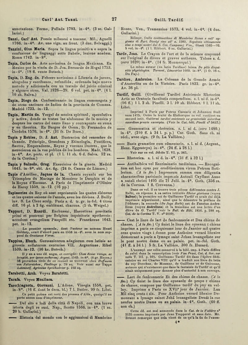 annotazione. Fermo, Pallade 1793. in-4°. (3 sc. Gal- larini.) Tanzi, Cari’ Ant. Poesie milanesi e toscane. Mil., Agnelli 1766. in-4°. Av. une vign. au front. (3 duc. Selvaggi.) Tanzini, Gius. Maria. Sopra la lingua primitiva e sopra la confusione de’ linguaggi sotto Babele, lezione academ. Roma 1742. in - 8°. Tapia, Carlos de. Arte novissima de lengua Mexicana. En Mexico por la viuda de I). Jos. Beruardo de Hogal 1753. in-4°. (18 fl. vente Butsch.) Tapia, D. Eug. de. Febrero novissimo 6 Libreria de jueces, abogados y escribanos, refundida, ordenada bajo nuevo metodo y adicionada con un tratado del juicio criminal y algunos otras. Val. 1828—29. 6 vol. pet. in-4°. (4 1. 10 sb. Salva.) Tapia, Diego de. Confessionario in lingua cumonagota y de otras naciones de Indios de la provincia de Cumana. Madrid 1723. in-12. Tapia, Martin de. Vergel de musica spiritual, speculativa y activa, donde se tratan las alabanzas de la musica y despues los cartes del canto llano y contrapunto en suma y en theorica. En Burgos de Osma, D. Fernandez de Cordoba 1570. in-4°. (31 fr. De Bure.) Tapia y Robles, D. J. Ant. Ilustracion del renombre de Grande. Principio, Grandeza y Etimologia, Pontifices, Santos, Emperadores, Reyes y varones ilustres, que le merecieron en la voz publica de los hombres. Madr. 1638. in-4°. Av. poitr. et pl. (11. 11 sh. 6 d. Salva. 52 rs. de la Cortina.) Tapia y Salzedo, Greg. Exercicios de la gineta. Madrid 1643. in-8°. obi. Av. fig. (24 fr. Camus de Limare.) Tapie d’Auriliac, Jaques de la. Chantz royaulx sur les Triumphes du Mariage de Monsieur le Dauphin et de la Royne d’Escosse. A Paris de l’imprimerie d’Oliuier de Harsy 1558. in-12. (16 pp.) Tapisseries du Roy où sont représentés les quatre élémens et les quatre saisons de l’année, avec les dévises. J. Bailly inv. S. Le Clerc sculp. Paris s. d. tr. gr, in-fol. 4 titres diff. 16 pl. à 2 fig. emblémat. chacune. (5 th. Weigel.) Tappart, D. Ruardi, Enchusani, Haereticae pravitatis primi et postremi per Belgium inquisitoris apotheosis: accedunt evangelium Pasquilli etc. Franekerae 1643. pet. in-12. Le premier opuscule, dont l’auteur se nomma Henri Geldorp, avait d’abord paru en 1558 in-4°. sous le nom sup¬ pose' de Gratianus Verus. Tappius, Eberh. Germanicorum adagiorum cum latinis ac graecis collatorum centuriae VII. Argentinae, Rihel 1539. in-12. (36 kr. Butsch.) Il y en a une e'd. augm. et corrige'e: (Jam denuo recogn. ac locupldt. per ipsum authorem) Argent. 1545. in-8°. (6 gr. Heyse.) 56 proverbes tirés de ce recueil se trouvent chez Hoffmann von Fallersleben, Findlinge p. il sq. Voir aussi sur Tappe Latentorf, Agricolas Sprichwôrler p. 192 sq. Tarabotti, Arch. Voyez Baratotti. Tarafa. Voyez Moallaca. Tarc(h)agnota, Giovanni. L’Adone. Vinegia 1550. pet. in-8°. (16 ff. dont le dern. bl.) 7 1. Butler. 99 fr. Libri. Ce petit poème est sorti des presses d’Alde, quoiqu’il ne porte aucun nom d’imprimeur. ■■ Del sito e lodi délia città di Napoli, con una breve istoria degli re suoi. Nap., Scotto 1566. in-4°. (1 sc. 20 b. Gallarini.) —— Historia del mondo con le aggiunzioni di Mambrino Roseo. Ven., Tramezzino 1573. 4 vol. in-4°. (4 duc. Gallarini.) Réimpr. (colla continuazione di Mambrino Roseo e coll' ag- giunta di Bart. Dionigi sino ail' a. 1582. Seguilata ultimamente sino a tempi nostri dal S. Ces. Campana) F en., Giunti 1585—92. 5 vol. in-4°. (1 1. Hibbert. 6 sc. Gallarini.) Tarde, Jean. Le Crayon de l’art et de la science crayonné sur l’original de divers et graves autheurs. Tolose s. d. (vers 1620) in-4°. (14 fr. Monmerqué.) Le même auteur (en latin Tardinus) laissa De pilis disqui- silio physiologica. Turnoni, Linocerius 1609. in-8°. (1 fr. 16 c. Du Fay.) Tardieu, Ambroise. La Colonne de la Grande Armée d’Austerlitz ou de la Victoire. Paris 1822. gr. in-4°. Av. 36 pl. Tardif, Guill. (G)villermi Tardivi Aniciensis Rhetorice Artis ac Oratorie facultatis compendium, s. 1. ni d. in-4°. (96 ff.) 1 1. 2 sh. Pinelli. 3 1. 10 sh. Hibbert. 1 1. 11 sh. Libri. Imprimé à Paris par Petrus Caesarîs et Johannes Stoll vers 1475. Outre le traité de Rhétorique ce vol. contient un second intit. Guillermi tardivi aniciensis ex gravissimis autoribus exordium praxis excerpta. (Voir le Cal. bibl. Pinelli n° 5837.) ■ Grammatica et rlietorica. s. 1. ni d. (vers 1480.) in-4°. (210 ff. à 34 1. p. p.) Car. Goth. Sans ch. ni réel., avec sign. (9 fr. La Vallière.) ■- Basis gramatice cum cômentario. s. 1. ni d. (Argent., Henr. Eggesteyn) in -4°. (24 ff. à 28 1.) Voir sur ce vol. Dibdin T. VI. p. 267. —— Rhetorica. s. 1. ni d. in-4°. (31 ff. à 32 1.) - Antibalbica vel Recriminatio tardiuiana. •— Recogni- tum est hoc opus per eruditissimum virum Petrum Boti- lerium. ('A la fin-.) Impressum summa cum diligentia characteribus parisiacis impensis Antonii Cayllaut Anno a natali christi 1495 die 21 Julii. in-4°. Goth. (356 rs. de la Cortina. 1 fl. Crevenna.) Dans ce vol. il se trouve trois pièces différentes contre J. Balbi, en réponse à sa satire intitulée Rhelor gloriosits (voyez Balbus); la première est de Guillaume Tardif et avait été déjà imprimée séparément, ainsi que le démontre la préface de l’éditeur; la seconde (De fuga Balbi) est de Faustus Andre- linus (voyez Andrelinns) et la troisième est une lettre d’un élève de G. Tardif (voir le Bull, du Bibl. 1856. p. 588 sq. Çat. de la Cortina T. V. n° 9110). — Cest le liure de lart de fatilconnerie et Des chiens de chasse. ('A la fin:) Cy finist le liure des oyseaux X chiens imprime a paris ce cinquiesme iour de Januier mil quatre cens quatre vingz X douze pour Anthoine verard libraire demourant a paris a lymage saint Jehan leuangeliste sur le pont nostre dame ou au palaiz. pet. in-fol. Goth. (41 ff. à 34 1.) 5 fr. La Vallière. 300 fr. Huzard. L’exempl. sur vélin conservé à la bibl. imp. à Paris diffère de celui dans la souscription (voir Van Praet, Cat. d. livr. sier velin T. III. p. 59). Guillaume Tardif dit dans l’épître dédi- catoire au roi Charles VIII qu’il a traduit son livre du latin du roy Danchus, de Moamas, de Guillinus et de Gaicenas, auteurs qui n’existaient que dans la fantaisie deTardif et qu’il citait uniquement pour donner plus d’autorité à son ouvrage. Lart de faulconnerie Et des chiens de chasse. ÇA la fin.) Cy finist le liure des oyseatilx de proye X chiens de chasse, compose par Guillaume tardif du puy en vel- lay. Imprime a Paris ce XVii6 jour de Januier. Lan Mil cinq centz X six. Pour Anthoine verard libraire De- mourant a lymage sainct Jehâ leuangeliste Deuàt la rue neufue nostre Dame ou au palais, in-4°. Goth. (60 ff. non ch.) Cette éd. est mal annoncée dans le Cat. de la Vallière n° 2135 comme imprimée par Jean Trepperel et sans date. Mr. Brunet remarque que cela vient de ce qu’à la fin de l’exem- 4*