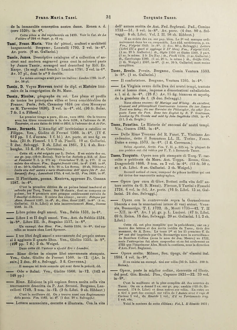 de la immaculée conception nostre dame. Rouen s. d. (vers 1520). in-4°. Cette pièce a été représentée en 1499. Voir le Cat. de La Vallière n° 294 et Suppl, p. 42 sq. Tassi, Franc. Maria. Vite de’ pîttori, scultori e architetti bergamaschi. Bergamo, Locatelli 1793. 2 vol. in-4°. Av. portr. (6 sc. Gallarini.) Tassie, James. Descriptive catalogue of a collection of an- cient and modem engraved gems cast in coloured pasts by James Tassié, arranged and described by Rdf. Er. Ràspe. (In engl. and frencb.) London 1791. 2 vol. in-4°. Av. 57 pl., dont le n° 9 double. Le même ouvrage avait paru en italien: London 1789. in-4°. Av. 58 pl. Tassin, D. Voyez Nouveau traité de dipl. et Histoire litté¬ raire de la congrégation de St. Maur. Tassin, Nicolas, géographe du roi. Les plans et profils de toutes les principales villes et lieux considérables de France. Paris, Séb. Cramoisy 1634 (ou chez Messayer ou M. Tavernier 1636). 2 vol. in-4°. obi. (36 fr. Solar. 7 f‘r. 1 c. Filheul.) Le premier tirage a paru, dit-on, vers 1631. On le trouve avec les titres renouvelés à la date 1638, à l’adresse de M. Tavernier, et aux dates de 1644 et 1652, à l’adresse de A. de Fer. Tasso, Bemardo. L’Amadigi ail’ invittissimo e eatolico re Filippo. Ven., Giolito di Ferrari 1560. in-4°. (IV ff. 612 pp. 1 f. d’errata. 1 f. bl.) Av. portr. et une fig. en bois. (21 fr. Floncel. 1 1. 7 sh. Pinelli. 10 sc. Gallarini. 5 duc. Selvaggi. 2 sb. Libri en 1861. 2 1. 4 sh. Rox- burghe. 1 5 fl. 10 st. Crevenna.) Cette éd. a été soignée par L. Dolce. Il en existe des ex. sur gr. pap. (25 fr. Reina). Voir le Col. Rolhelin p. 253. cf. Zeno al Fontanini T. 1. p. 271 sq. Crescimbeni T. II. p, 177. Il en existe des réimpr. Ven., Zoppini frnlelli 1581. in-4°. 1583. in-8°. (1 sc. 50 b. Gallarini. 4 fr. 95 c. La Serna. 10 sh. Hibbert.) (colla vila dell' autore e varie illustrazioni dell' opéré [da P. Ant. Serassi]) Berg., Lancellolli 1755. 4 vol. in-12. Ven. 1836. in-8°. ——- Il Floridante, poema. Mantova, appresso Fr. Osanna 1587. in - 4°. C’est la première édition de ce poème laissé inachevé et refondu par Torq. Tasso. Sur 19 chants, dont se compose ce poème, les 8 premiers sont presque entièrement extraits de TAmadigi ci-dessus. Il existe des réimpr., savoir: Bologna per Aless. Benacci 1587. in-4°. té., Giov. Rossi 1587. in-8°. (4 sc. Gallarini. 12 fr. Libri) et très incorrectement Mant., Osanna 1588. in-12. - Libro primo degli amori. Ven., Sabio 1531. in-4°. h Libro I et II degli amori. Ven., Ant. da Sabbio 1534. in-8°. Libro III. ib., Stagnino 1537. in-8°. Un exempl. des Rime. Ven., Sabbio 1534. in-8°. tiré sur vélin se trouve chez Lord Spencer. — .... I tre libri degli amori e nuovamente dal proprio autore si è aggiunto il quarto libro. Ven., Giolito 1555. iu-8°. (497 pp. 7 ff.) 2 th. Weigel. Dans cette éd. l’auteur a ajouté Ero e Leandro. — ■ — Rime divise in cinque libri nuovamente stampate. Ven., Gabr. Giolito de Ferrari 1560. in-12. ([Av. le suiv-.] 2 duc. 40 c. Selvaggi. 3 fl. Crevenna.) Il manque ici trois sonnets qui sont dans la précéd. éd. — Ode e Salmi. Ven., Giolito 1560. in-12. (142 et 148 pp.) —■ - Rime. Edizione la più copiosa finora uscita colla vita nuovamente de'scritta da P. Ant. Serassi. Bergamo, Lan- cellotti 1749. 2 tom. in-12. (2 fr. Libri. 9 sb. Hibbert.) C’est la meilleure éd. On y trouve aussi son Ragionamenlo delta poesia. Ven. 1562. in-4°. (1 duc. 20 c. Selvaggi.) -Lettere accresciute, corrette e illustrate. Con.la vita dell’ autore scritta de Ant. Fed. Segbezzi. Pad., Comino 1733 — 51. 3 vol. in-8°. Av. portr. (4 duc. 80 c. Sel¬ vaggi. 8 sh. Libri. Vol. I. IL 16 sh. Hibbert.) Il en existe des ex. sur pap. bleu. Le 36 vol. manque ordi¬ nairement dans les ex. respectifs. Les édd. antérieures, p. ex. Ven., Valgrisi 1549. in-8°. (I duc. 80 c. Selvaggi.) Lettere (Libri III a qua/i si aggiunge il IF libro) Ven., Valgrisi 1557. (I sc. 20 b Gallarini.) ib., Giglio 1559 et Giolito 1560. 2 part. (1 sc. le même. 2 fr. DuFay.) ib., Picclti 1578. (1 sc. Gallarini.) ib., Cavalcalupo 1580. (1 sc. 20 b. le même.) ib.. Griffio 1591. (I th. Weigel.) 1597. in-8°. (1 sc. 20 b. Gallarini) sont moins complètes. Tasso, Ercole. Poesie. Bergamo, Comin Ventura 1593. in-8°. (I sc. Gallarini.) —— Il confortatore. Bergamo, Ventura 1595. in-4°. - La Virginia overo délia Dea dei nostri tempi, trattato ove si hanno rime, imprese e dimostrationi cabalistiche. s. 1. ni d. in-4°. (28 ff.) Av. 15 fig. bizarres et rnystiq. de la grandeur du f. (8 duc. Selvaggi.) Nous citons encore: Of Mariage and Viuing. An excellent, pleasant and philosophicatl Controuersie belween t/ie hvo famous Tassi now liuing; the one Hercules t/ie Philosopher, the olktr Tor¬ quato Tasso the Poet. Done into English by R. T. Gentleman. London by Th. Creede and suld by John Smythicke 1599. in-4°. (2 1. 3 sh. Bright.) Tasso, Faustino. Le Historié de’ successi de’ nostri tempi. Vin., Guerra 1583. in-4°. - Delle Rime Toscane del R. Faust. T., Vinitiano Ac- cademico, detto il Sommèrso LL. IL Torino, Franc. Dolce e comp. 1573. in-4°. (1 fl. Crevenna.) Selon Agostini, Scritt. Ven. T. II. p. 515 sq. la plupart de ces poésies ont été volées par F. T. à Bernardo Tasso. Tasso, Torquato. Opéré non più stampate di Torq. T. rac- colte e publicate da Marc. Ant. Toppa. Roma, Giac. Dragondelli 1666. 3 tom. en 2 vol. in-4°. (13 fr. 50 c. et 1 sh. Libri. 6 sc. Gallarini. 3 th. Weigel.) Recueil estimé et rare, composé de pièces inédites qui ont été tirées des manuscrits autographes. - Opéré (per cura di Giov. Bottari colla vita dell’ au¬ tore scritta da G. B. Manzi). Firenze, li Tartini e Franchi 1724. 6 vol. in-fol. Av. portr. (16 fr. Libri. 15 sc. Gal¬ larini. 24 duc. Selvaggi.) - Opéré con le controversie sopra la Gerusalemme liberata e con le annotazioni intere di varj autori. Vene- zia, Buonarrigo. T. I. .1722. ib., Monti 1735—42. T. II — XII. in-4°. Av. 1 pl. gr. p. L. Luciani. (47 fr. Libri. 69 fr. Reina. 18 duc. Selvaggi. 20 sc. Gallarini. 1 1. 2 sh. Libri.) Cette éd. est plus complète que la précédente, car on y trouve des lettres et des écrits inédits du Tasse, tirés des manuscr. de A. Zeno. Le tome 1er et les 15 premiers ff. du 2nd ont été imprimés par Ch. Buonarrigo sous la surveillance de Boniface Collina (sous le nom de Jos. Mauro) en 1722, mais l’entreprise fut alors suspendue et ce fut seulement en 1735 que l’imprimeur Aies. Monti la continua, sous la direction d’Ant. Fred. Seghezzi. - Opéré scelte. Milano, Soc. tipogr. de’ classici ital. 1804. 4 vol. in- 8°. Il en existe un exempl. tiré sur vélin (56 fr. Libri. 100 fr. Reina). - Opéré, poste in miglior ordine, ricorrette ed illustr. dal prof. Gio. Rosini. Pisa, Capurro 1821—32. 33 vol. in-8°. C’est la meilleure et la plus complète éd. des oeuvres du Tasse. On en a donné 2 ex. sur gr. pap. nankin (125 fr. Re- nouard. 174 fr. Libri) et deux autres sur vélin. En outre ou a tiré à part des exempl. sur vélin de VAminta avec il rogo di Corinna l vol., du Rinoldo 1 vol., d’iV re Torrismondo trag. 1 vol. etc. Voici le contenu de cette édition: Vol. I. Il Rinaldo 1831 ;