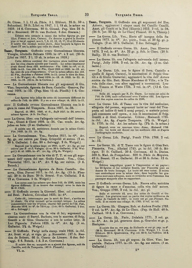 St. Céran. 1 1. 11 sh. Pâris. 3 1. Hibbert. 25 fr. 50 c. Sebastiani. 59 fr. Libri en 1847. 1 1. 18 sh. le même en 1859. 14 fl. Crevenna. 80 fr. Giraud. Pap. bleu 24 fr. 50 c. Renouard. 30 fr. van Borluut. 8 duc. Starace.) Édition très estimée à cause des belles figures gr. par Giac. Franco et Ann. Caracci. Ce dernier a gravé le frontis¬ pice et les pl. appart. aux 0, 7, 8. 10, 12, 10, 17, 19 et 20 chants. * Il existe des exempl. moins chers, dans lesquels la figure du chant IV est la même que celle du chant V. Tasso, Torquato. Goffredo overo Gerusalemme liberata. Vinegia, Altobello Salicato 1593. in-4°. à 2 col. (25 fr. Libri en 1857. 2 1. 13 sh. le même en 1859.) Cette édition contient des variantes alors inédites ainsi que les cinq chants ajoutés par Camilli. Le même imprimeur avait donné deux édd. antérieures: Vin. 1584. in-8°. et ib. 1590. in-12. Les édd. de Vin., Ciotti 1603 et 1606. in-12. av. fig. sont de peu d’importance. C’est la même affaire des édd. de Vin., Deuchino e Pulciani 1608. in-12. (sous le titre de Rime. — 1 th. Weigel.) ib., Giunti 1609. in-12. ib. 1613. in-12. ib. 1655. in-16. (18 rs. de la Cortina.) - La Gerusalemme liberata con gli argomenti di Gio. Vinc. Impériale, figurata da Bern. Castello. Genova, Pa- voni 1604. in-12. (Pap. bleu 15 sh. Pinelli.) 1 fl. Cre¬ venna. Les figures très jolies de cette éd. incorrecte diffèrent de celles de l’éd. de 1590. Il y en a une réimpr. ib. 1615. in-12. - — Il Goffredo ovvero Gerusalemme liberata con le fi¬ gure in rame del Tempesta. Roma 1607. in-24. Reprod. ib. 1621. 1646. et ib., Ruffi 1657. in-24. avec les mêmes figures. (4 fr. Du Fay.) - - La Gerus. liber, con l’allegorie universali dell’ istesso. Ven., Giunti & Ciotti 1609. in-24. Car. ronds. Av. fig. jolies en bois. (3 sc. Gallarini.) Il existe une éd. antérieure donnée par le même Ciotti: Ven. 1603. in-12. Av. fig. ■ — La Gerusalemme. Ven., Sarzina 1611. in-4°. Av. fig. gr. sur cuivre par Gasp. Grispoldi et autres. (2 sc. 20 b. Gallarini. 1 duc. 80 c. Selvaggi. 2 th. Weigel.) Reprod. par le même impr. en 1625. in-4°. Av. fig. gr. sur cuivre par F. et J. Valegio. (2 sc. 20 b. Gallarini. 3 th. Wei¬ gel.) ib. id. 1635. in-4°. Av. fig. (3(4 th. Weigel.) - — La Gerusalemme con la vita di T. T. et con gli argo¬ menti dell’ opéra del cav. Guido Casoni. Ven., Giac. Vincentini 1611. in - 4°. Av. 6 fig. sur cuivre. (3 fi. Butsch.) - La Gerusalemme figurata da Bern. Castello. Ge¬ nova, Gius. Pavoni 1617. in-fol. Av. fig. (15 fr. Flon- cel. 20 fr. de Bure. 20 fr. Bearzi. 6 sc. Gallarini. 2 fl. 12 st. Crevenna. 5 th. Weigel.) Les notes sont les mêmes que dans l’éd. de 1590, mais les figures diffèrent. Il se trouve des exempl. avec la date de M.D. CXII. ■ ■ 11 Goffredo ovvero la Gierusal. liber, col commento del Béni. Padova, Crivellari 1625. in-4°. Cette éd., interrompue par la mort de Béni, s’arrête au 5» chant. On n’en connaît qu’un exempl. unique. Le même commentaire (sur les 10 prem. chants) fait partie de l’éd. Pad., Bolzetta 1616. in-4°. de 1214 pp. (1 sc. 60 b. Gallarini. 2 duc. 40 c. Selvaggi.) ■ La Gerusalemme con la vita di lui; argomenti in ciascun canto di Bartol. Barbato, con le annotaz. di Scip. Gentili e di Gius. Gustavini e con le notize istor. di Lor. Pignoria. Padova 1628. in-4°. Av. fig. (3 sc. Gallarini. 2% th. Weigel.) —— Il Goffredo. Parigi nella stamp. reale 1644. in-fol. Av. front, et pl. et vign. gr. p. Rousselet. (47 fr. Ran- don de Boisset. 66 fr. Camus de Limare. 6 duc. Sel¬ vaggi. 6 fl. Butsch. 1 fl. 2 st. Crevenna.) Il existe des ex. auxquels on a ajouté des figures, soit de Castillo, soit de Tempesta. (40 fr. Floncel.) VI. II. Tasso, Torquato. Il Goffredo con gli argomenti del Hor. Ariosto, aggiuntovi i cinque canti del Camillo Camilli. Amst. gli Combi et la Noù (Elzevir.) 1652. 2 vol. in-24. (24 fr. [av. 22 fig. de Le Clerc] Floncel. 35 fr. Thierry.) ■ — La Gerus. Lib. Ven., Hertz ail’ insegna délia Sa- pienza 1673. in-4°. Av. portr., front, et 20 fig. gr. p. Valegio. (2 sc. 50 b. Gallarini. 2 duc. Selvaggi.) ■ ■ — Il Goffredo ovvero Gerus. lib. Amst., Dan. Elsevier 1678. 2 vol. in-4°. Av. 22 gr. p. Séb. le Clerc. (20 fr. Bailly. 25 fr. van Borluut.) ——■ La Gerus. lib. con l’allegoria universale dell’ istesso. Parigi, Jolly 1698. 2 vol. in-24. Av. fig. (3 sc. Gal¬ larini.) —— La Gerus. Lib. con le figure di Bern. Castello e quelle di Agost. Caracci, le annotazioni di Scipio Gen¬ tili e di Giulio Gustavini; aggiuntovi la vita dell’ Autore scritta da Gio. Batt. Menso Marchese di Villa, e la Ta- vola delle rime, con altre aggiunti e correzzioni. Lon- dra, Tonson et Watts 1724. 2 vol. in-4°. (13 fl. Cre¬ venna.) Belle éd. soignée par N. Fr. Haym. Le texte est celui de l’éd. de 1590, mais collationné avec d’autres édd. Les figures sont des copies exactes de celles de 1590. — ■ La Gerus. Lib. di Tasso con la vita del medesimo, allegoria del poema, argomenti incisi ne’ rami del Tem pesta ed indice di tutti li nomj proprj, e materie princi- pali contenute nell’ opéra, e con le annotazioni di Scip. Gentili e di Giul. Gustavini. Urbino, Mainardi 1725. in-fol. Av. fig. d’après Tempesta. (3(4 th. Weigel.) ib. 1735. in-fol. Av. les mêmes fig. (2(4 th. le même.) Reprod. sous un nouveau titre: Roma, Mainardi 1758. in-fol. Le texte est donné sur les meilleurs édd. et d’après l’orthographe moderne. —— La Gerus. Lib. Parigi, Prault t744. 1768. 2 vol. in -12. ■ ■ ■■ La Gerus. lib. di T. Tasso con le figure di Gian Batt. Piazzetta. Ven., Albrizzi 1745. gr. in-fol. (40 fr. Mé- rigot. 21 fr. Caillard. 30 fl, Crevenna. 45 fr. Duriez. 500 fr. Mad. de Pompadour. 600 fr. Pâris de Meyzieu. 42 fr. Bearzi. 12 sc. Gallarini. 35 et 36 fr. Solar. 12 th. Weigel.) Édition magnifique quant à l’impression et au papier : les 20 figures et les initiales dessin, par Piazzetta sont au dessus de toute louange. Le texte est sans notes. Il existe une contrefaçon sous la même date, dans laquelle les gra¬ vures sont sans adresses, mais en revanche avec l’annonce des passages auxquels elles se rapportent. ■ Il Goffredo ovvero Gerus. Lib. Nuova ediz. arrichita di figure in rame e d’annotaz. colla vita dell’ autore. Ven., Groppo 1760. 2 vol. in-fol. Av. pl. Belle et correcte éd. avec des notes de Gentili et Gu¬ stavini. Les gravures sont en partie des copies médiocres de celles de Castelli de 1617 , le reste est gr. par.Pierant. No- velli. Il en existe une réimpr. ib. 1762. 2 vol. in-fol. — — La Gerus. lib. Glasgua, Rob. et Andrea Foulis 1763. 2 vol. in-8°. Av. fig. de Le Clerc. (Pap. de Holl. 48 fr. Caillard. 10 fl. 5 st. Crevenna.) —- La Gerus. lib. Paris, Delalain 1771. 2 vol. gr. in-8°. Av. de jol. gravures dess. p. Gravelot et gr. p. Enriquez. Il existe des ex. sur pap. de Hollande et sur gr. pap. in-4° (38 fr. Renouard. 36 fl. Crevenna. 4 th. Weigel. I 1. 15 sh. Hibbert. 69 fr. Quatremère. Fig. col. 95 fr. La Vallière. 50 fl. Crevenna.) . La Gerus. lib. con gli argom. da Giov. Vinc. Im¬ périale. Padova 1777. in-12. Av. fig. sur cuivre. (1 sc. Gallarini.) 5111