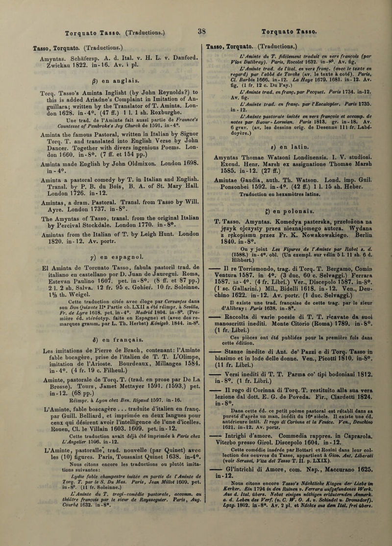 Tasso, Torquato. (Traductions.) Amyntas. Schafersp. A. d. Ital. v. H. L. v. Danford. Zwickau 1822. in-16. Av. 1 pl. /3) en anglais. Torq. Tasso’s Aminta Inglisht (by John Reynolds?) to this is added Ariadne’s Complaint in Imitation of An- guillara; written by the Translator of T. Aminta. Lon¬ don 1628. in-4°. (47 ff.) 1 1. 1 sh. Roxburghe. Une trad. de l’Aminte fait aussi partie de Fraunce's Counlesse of Pembroke's Jvy Church de 159L. in-4°. Aminta tbe famous Pastoral, written in Italian by Signor Torq. T. and translated into English Verse by John Dancer. Together with divers ingenious Poems. Lon¬ don 1660. in-8°. (7 ff. et 154 pp.) Aminta made English by John Oldmixon. London 1698. in-4°. Aminta a pastoral comedy by T. in Italian and English. Transi, by P. B. du Bois, B. A. of St. Mary Hall. London 1726. in-12. Amintas, a dram. Pastoral. Transi, from Tasso by Will. Ayre. London 1737. in-8°. The Amyntas of Tasso, transi, from the original Italian by Percival Stockdale. London 1770. in-8°. Amintas from the Italian of T. by Leigh Hunt. London 1820. in-12. Av. portr. y) en espagnol. El Aminta de Torcuato Tasso, fabula pastoril trad. de italiano eu castellano por D. Juan de Jauregui. Roma, Estevan Paulino 1607. pet. in-8°. (8 ff. et 87 pp.) 2 1. 2 sh. Salva. 12 fr. 95 c. Gohief. 10 fr. Soleinne. IV3 th. Weigel. Cette traduction cite'e avec éloge par Cervantes dans son Don Quixote 11° Partie ch. LXII a été réimpr. à Sevilla, Fr. de Lyra 1018. pet. in-4°. Madrid 1804. in-8°. (Pre¬ mière éd. stéréotyp. faite en Espagne) et (avec des re¬ marques gramm. par L. Th. Herbst) Kônigsb. 1844. in-8°. 8) en français. Les imitations de Pierre de Brach, contenant: l’Aminte fable bocagère, prise de l’italien de T. T. L’Olimpe, imitation de l’Arioste. Bourdeaux, Millanges 1584. in- 4°. (4 fr. 19 c. Filheul.) Aminte, pastorale de Torq. T. (trad. en prose par De La Brosse). Tours, Jamet Mettayer 1591. (1593.) pet. in-12. (68 pp.) Réimpr. à Lyon chez Ben. [ligand 1597. in-16. L’Aminte, fable boscagère . . . traduite d’italien en franç. par Guill. Belliard, et imprimée en deux langues pour ceux qui désirent avoir l’intelligence de l’une d’icelles. Rouen, Cl. le Villain 1603. 1609. pet. in-12. Cette traduction avait déjà été imprimée à Paris chez L‘Angelier 1596. in-12. L’Aminte, pastoralle’ trad. nouvelle (par Quinet) avec les (10) figures. Paris, Toussaint Quinet 1638. in-4°. Nous citons encore les traductions ou plutôt imita¬ tions suivantes: Lydie fable champestre imitée en partie de l’Aminte de Torq. T. par le S. Du Mas. Paris, Jean Millot 1609. pet. in-8°. (11 fr. Soleinne.) L’Aminte du T. tragi-comédie pastorale, accomm. au théâtre français par te sieur de Raysseguier. Paris, Aug. Courbé 1632. in-8°. Tasso, Torquato. (Traductions.) L'Aminte du T. fidèlement traduit en vers françois (par Vion Dalibray). Paris, Rocolet 1632. in-8°. Av. fig. L’Aminte trad. de Vital, en vers franç. (avec le texte en regard) par l’abbé de Torche (av. le texte à coté). Paris, Cl. Barbin 1666. in-12. La Haye 1679. 1681. in-12. Av. fig. (1 fr. 12 c. Du Fay.) L’Aminte trad. en franç. par Pecquel. Paris 1734. in-12. Av. fig. LAminte trad. en franç. par l’Escalopier. Paris 1735. in - 12. L’Aminte pastorale imitée en vers françois et accomp. de notes par Baour-Lormian. Paris 1813. gr. in-18. Av. 6 grav. (av. les dessins orig. de Desenne 111 fr. Labé- doyère.) e) en latin. Amyntas Thomae Watsoni Londinensis. I. V. studiosi. Excud. Henr. Marsh ex assignatione Thomae Marsh 1585. in-12. (27 ff.) Amintae Gaudia, auth. Th. Watson. Lond. imp. Gnil. Ponsonbei 1592. in-4°. (42 ff.) 1 1. 15 sh. Heber. Traduction eu hexamètres latins. f) en polonais. T. Tasso. Amyntas. Komedya pasterska, przelozona na jpzyk ojczysty przez nieznajomego autora. Wydana z rpkopismu przez Fr. K. Nowakowskiego. Berlin 1840. in-8°. On y joint Les Figures de l’Aminte par Rabel s. d. (1588.) in-4°. obi. (Un exempl. sur vélin 5 1. 11 sh. 6 d. Hibbert.) - Il re Torrismondo, trag. di Torq. T. Bergamo, Comin Ventura 1587. in 4°. (3 duc. 60 c. Selvaggi.) Ferrara 1587. in-4°. (4 fr. Libri.) Ver., Discepolo 1587. in-8°. (1 sc. Gallarini.) Mil., Bidelli 1618. in-12. Ven., Deu- chino 1622. in-12. Av. portr. (1 duc. Selvaggi.) Il existe une trad. française de cette trag. par le sieur d’Alibray: Paris 1638. in-8°. — Raccolta di varie poesie di T. T. r'cavate da suoi manoscritti inediti. Monte Citorio (Roma) 1789. in-8°. (1 fr. Libri.) Ces pièces ont été publiées pour la première fois dans cette édition. —— Stanze inédite di Ant. de’ Pazzi e di Torq. Tasso in biasimo et in Iode delle donne. Ven., Picotti 1810. in-8°. (11 fr. Libri.) -- Versi inediti di T. T. Parma co’ tipi bodoniani 1812. in - 8°. (1 fr. Libri.) - - Il rogo di Corinna di Torq. T. restituito alla sua vera lezione dal dott. E. G. de Poveda. Fir., Ciardetti 1824. in - 8°. Dans cette éd. ce petit poème pastoral est rétabli dans sa pureté d’après un man. inédit du 16® siècle. Il existe une éd. antérieure intit. Il rogo di Corinna et la Fenice. Ven., Deuchino 1621. in-12. Av. portr. ■ -- Intrighi d’amore. Commedia rappres. in Caprarola. Viterbo presso Girol. Discepolo 1604. in-12. Cette comédie insérée parBottari etRosini dans leur col¬ lection des oeuvres du Tasse, appartient à Giov. Ant. Liberati (voir Serassi, Vita del Tasso T. II. p. LXIX). - Gl’intrichi di Amore, com. Nap., Maccurano 1625. in-12. Nous citons encore Tasso’s Nâchlliche Ktagen der Liebe im Kerker. Ein 1794 in den Ruinen v. Ferrara aufgefundenes Werk. Aus d. liai. ïibers. Nebst einigen nôthigen erlâutemden Anmerk. a. d. Leben des Verf. (v. C. W. O. A. v. Schindel u. Dromsdorf). Lpzg. 1802. in-8°. Av. 2 pl. et Ndchte aus dem Ital. frei übers.