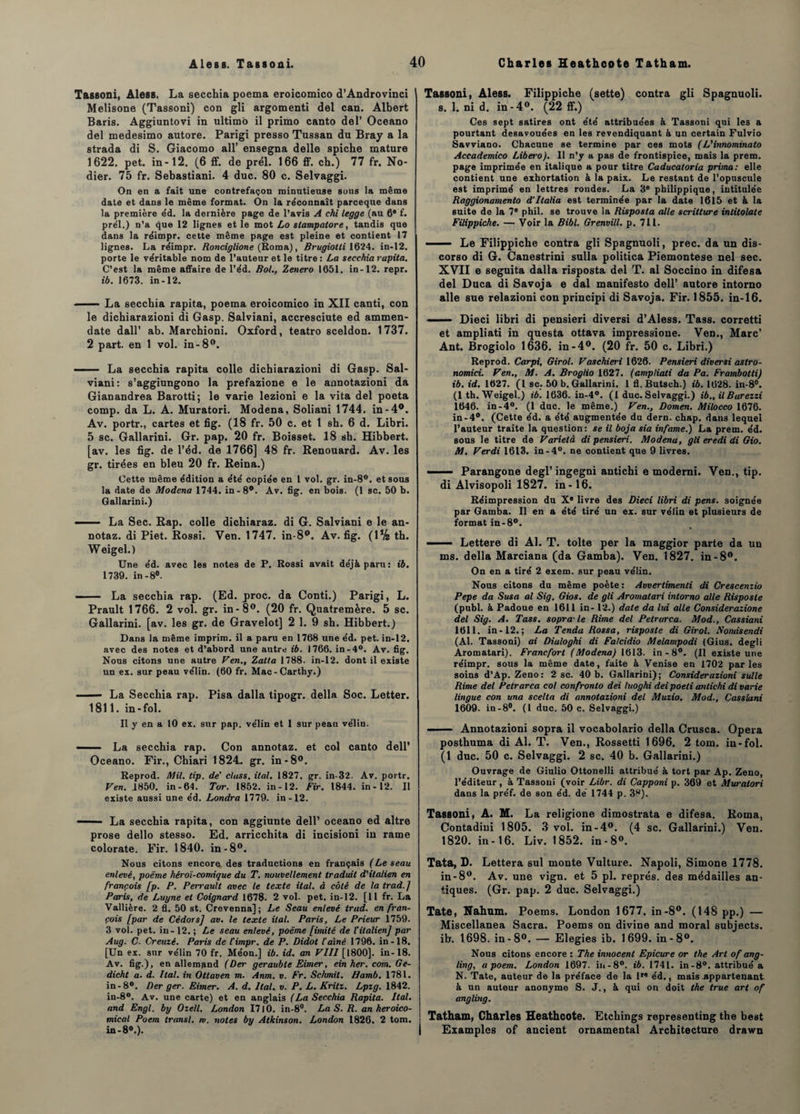 Tassoni, Aless. La secchia poema eroicomico d’Androvinci Melisone (Tassoni) con gli argomenti del can. Albert Baris. Aggiuntovi in ultimo il primo canto del’ Oceano del medesimo autore. Parigi presso Tussan du Bray a la strada di S. Giacomo ail’ ensegna delle spiche mature 1622. pet. in-12. (6 ff. de prél. 166 ff. ch.) 77 fr. No¬ dier. 75 fr. Sebastiani. 4 duc. 80 c. Selvaggi. On en a fait une contrefaçon minutieuse sous la même date et dans le même format. On la reconnaît parceque dans la première êd. la dernière page de l’avis A chi legge (au fl* f. prél.) n’a que 12 lignes et le mot Lo slampatore, tandis que dans la réimpr. cette même page est pleine et contient 17 lignes. La réimpr. Ronciglione (Roma), Rrugiotli 1624. in-12. porte le véritable nom de l’auteur et le titre : La secchia rapita. C’est la même affaire de l’éd. Bol., Zenero 1651. in-12. repr. ib. 1673. in-12. — La secchia rapita, poema eroicomico in XII canti, con le dichiarazioni di Gasp. Salviani, accresciute ed ammen- date dall’ ab. Marchioni. Oxford, teatro sceldon. 1737. 2 part, en 1 vol. in-8°. -- La secchia rapita colle dichiarazioni di Gasp. Sal¬ viani: s’aggiungono la prefazione e le annotazioni da Gianandrea Barotti; le varie lezioni e la vita del poeta comp. da L. A. Muratori. Modena, Soliani 1744. in-4°. Av. portr., cartes et fig. (18 fr. 50 c. et t sh. 6 d. Libri. 5 sc. Gallarini. Gr. pap. 20 fr. Boisset. 18 sh. Hibbert. [av. les fig. de l’éd. de 1766] 48 fr. Renouard. Av. les gr. tirées en bleu 20 fr. Reina.) Cette même édition a été copiée en 1 vol. gr. in-8°. et sous la date de Modena 1744. in-8°. Av. fig. en bois. (1 sc. 50 b. Gallarini.) ' La Sec. Rap. colle dichiaraz. di G. Salviani e le an- notaz. di Piet. Rossi. Ven. 1747. in-8°. Av. fig. (1% th. Weigel.) Une éd. avec les notes de P. Rossi avait déjà paru: ib. 1739. in-8°. - La secchia rap. (Ed. proc. da Conti.) Parigi, L. Prault 1766. 2 vol. gr. in-8°. (20 fr. Quatremère. 5 sc. Gallarini. [av. les gr. de Gravelot] 2 1. 9 sh. Hibbert.) Dans la même imprira. il a paru en 1768 une éd. pet. in-12. avec des notes et d’abord une autre ib. 1766. in-4°. Av. fig. Nous citons une autre Ven., Zatta 1788. in-12. dont il existe un ex. sur peau vélin. (60 fr. Mac-Carthy.) — La Secchia rap. Pisa dalla tipogr. délia Soc. Letter. 1811. in-fol. Il y en a 10 ex. sur pap. vélin et 1 sur peau vélin. -■ La secchia rap. Con annotaz. et col canto dell’ Oceano. Fir., Chiari 1824. gr. in-8°. Reprod. Mil. tip. de’ class. ital. 1827. gr. in-32. Av. portr. Ven. .1850. in-64. Tor. 1852. in-12. Fir. 1844. in-12. Il existe aussi une éd. Londra 1779. in-12. —— La secchia rapita, con aggiunte dell’ oceano ed altre prose dello stesso. Ed. arricchita di incisioni in rame colorate. Fir. 1840. in-8°. Nous citons encore des traductions en français (Le seau enlevé, poème héroï-comique du T. nouvellement traduit d'italien en français [p. P. Perrault avec le texte ital. d côté de la trad.J Paris, de Luyne et Coignard 1678. 2 vol. pet. in-12. [11 fr. La Vallière. 2 fl. 50 st. Crevenna] ; Le Seau enlevé trad. en fran¬ çais [par de Cédors] av. le texte ital. Paris, Le Prieur 1759. 3 vol. pet. in - 12. ; Le seau enlevé, poème [imité de l'italien] par Aug. C. Creuzé. Paris de t'impr. de P. Didot l'aîné 1796. in -18. [Un ex. sur vélin 70 fr. Méon.] ib. id. an VIII [1800]. in-18. Av. fig.), en allemand (Der geraubte Eimer, ein her. com. Ge- dicht a. d. Ital. in Ottaven m. Anm. v. Fr. Sckmit. Hamb. 1781. in-8°. Ber ger. Eimer. A. d. Ital. v. P. L. Kritz. Lpzg. 1842. in-8°. Av. une carte) et en anglais (La Secchia Rapita. Ital. and Engl, by Ozell. London 1710. in-8°. La S. R. an heroico- mical Poem transi, m. notes by Atkinson. London 1826. 2 tom. in-80.). Tassoni, Aless. Filippiche (sette) contra gli Spagnuoli. s. 1. ni d. in-4°. (22 ff.) Ces sept satires ont été attribuées à Tassoni qui les a pourtant desavouées en les revendiquant à un certain Fulvio Savviano. Chacune se termine par ces mots (L'innominalo Accademico Libero). Il n’y a pas de frontispice, mais la prem. page imprimée en italique a pour titre Caducatoria prima: elle contient une exhortation à la paix. Le restant de l’opuscule est imprimé en lettres rondes. La 3e pbilippique, intitulée Raggionamento d’Italia est terminée par la date 1615 et à la suite de la 7* phil. se trouve la Risposta aile scritture intitolate Filippiche. — Voir la Bibl. Grenvill. p. 711. ■ Le Filippiche contra gli Spagnuoli, prec. da un dis¬ corso di G. Canestrini sulla politica Piemontese nel sec. XVII e seguita dalla risposta del T. al Soccino in difesa del Duca di Savoja e dal manifesto dell’ autore intorno aile sue relazioni con principi di Savoja. Fir. 1855. in-16. —— Dieci libri di pensieri diversi d’Aless. Tass. corretti et ampliati in questa ottava impressione. Ven., Marc’ Ant. Brogiolo 1636. in-4°. (20 fr. 50 c. Libri.) Reprod. Carpi, Girol. Vaschieri 1626. Pensieri diversi astro- nomici. Ven., M. A. Broglio 1627. (ampliati da Pa. Frambotti) ib. id. 1627. (1 sc. 50 b. Gallarini. 1 fl. Butsch.) ib. 1628. in-8°. (1 th. Weigel.) ib. 1636. in-4°. (1 duc. Selvaggi.) ib., il Barezzi 1646. in-4°. (1 duc. le même.) Ven., Domen. Milocco 1676. in-4°. (Cette éd. a été augmentée du dern. chap. dans lequel l’auteur traite la question: se il boja sia infâme.) La prem. éd. sous le titre de Varielà di pensieri. Modena, gli eredi di Gio. M. Verdi 1613. in-4°. ne contient que 9 livres. — — Parangone degl’ ingegni antichi e moderni. Ven., tip. di Alvisopoli 1827. in-16. Réimpression du Xe livre des Dieci libri di pens. soignée par Gamba. Il en a été tiré un ex. sur vélin et plusieurs de format in-8°. —— Lettere di Al. T. tolte per la maggior parte da un ms. délia Marciana (da Gamba). Ven. 1827. in -8°. On en a tiré 2 exem. sur peau vélin. Nous citons du même poète: Avvertimenti di Crescenzio Pepe da Susa al Sig. Gios. de gli Aromatari intorno aile Risposte (publ. à Padoue en 1611 in- 12.) date da lui aile Considerazione del Sig. A. Tass. sopra-le Rime del Petrarca. Mod., Cassiani 1611. in-12.; La Tendu Rossa, risposte di Girol. F omis en di (Al. Tassoni) ai Diuloghi di Falcidio Melampodi (Gius. degli Aromatari). Francfort (Modena) 1613. in-8°. (Il existe une réimpr. sous la même date, faite à Venise en 1702 parles soins d’Ap. Zeno: 2 sc. 40 b. Gallarini); Considerazioni suite Rime del Petrarca col confronto dei luoghi dei poeli antichi di varie lingue con una scelta di annotazioni del Muzio. Mod., Cassiani 1609- in-8°. (1 duc. 50 c. Selvaggi.) —— Annotazioni sopra il vocabolario délia Crusca. Opéra posthuma di Al. T. Ven., Rossetti 1696. 2 tom. in-fol. (1 duc. 50 c. Selvaggi. 2 sc. 40 b. Gallarini.) Ouvrage de Giulio Ottonelli attribué à tort par Ap. Zeno, l’éditeur, à Tassoni (voir Libr. di Capponi p. 369 et Muratori dans la préf. de son éd. de’ 1744 p. 38). Tassoni, A. M. La religione dimostrata e difesa. Roma, Contadiui 1805. 3 vol. in-4°. (4 sc. Gallarini.) Ven. 1820. in-16. Liv. 1852. in-8°. Tata, D. Lettera sul monte Vulture. Napoli, Simone 1778. in-8°. Av. une vign. et 5 pl. représ, des médailles an¬ tiques. (Gr. pap. 2 duc. Selvaggi.) Tate, Nahum. Poems. London 1677. in-8°. (148 pp.) — Miscellanea Sacra. Poems on divine and moral subjects. ib. 1698. in-8°. — Elegies ib. 1699. in-8°. Nous citons encore : The innocent Epicure or the Art of ang- ling, a poem. London 1697. in-8°. ib. 1741. in-8°. attribué a N. Tate, auteur de la préface de la lr« éd., mais appartenant, à un auteur anonyme S. J., à qui on doit the true art of angling. Tatham, Charles Heatheote. Etchings representing the beat Examples of ancient ornamental Architecture drawn