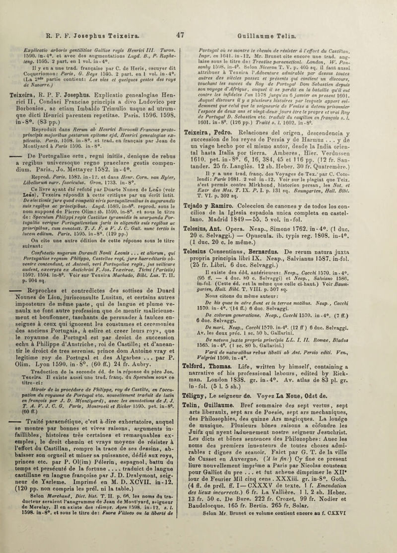 Explicatio arboris gentilitiae Galliae regis Henrici III. Turon. 1590. in-4°. et avec des augmentations Lugd. B., P. Raphe- teng. 1595. 2 part, en 1 vol. in-4°. Il y en a une trad. française par C. de Heris, escuyer dit Coqueriomon: Paris, G. Beys 1595. 2 part, en 1 vol. in-4°. (La 2nde partie contient: Les vies et quelques gestes des roys de Navarre.) Teixeira, R. P. F. Josephus. Explicatio genealogiae Hen¬ rici II, Condaei Franciae principis a divo Ludovico per Borbonios, ac etiam Imbaldo Trimulio usque ad utrum- que dicti Henrici parentera repetitae. Paris. 1596. 1598. in -8°. (83 pp.) Reproduit dans Rerum ab Henrici Boroonii Franciae proto- principis majoribus geslarum epilome ejd. Henrici genealogiae ex¬ plicatio. Paris. 1598. in-8°. et trad. en français par Jean de Montlyard à Paris 1596. in-8°. —— De Portugaliae ortn, regni initiis, denique de rebus a regibus universoque regno praeclare gestis compen¬ dium. Paris., Jo. Mettayer 1582. in-4°. Reprod. Paris. 1582. in-12. et dans Henr. Corn, van Byler, Libellorurti varr. fasciculus. Gron. 1733. in-8°. Ce livre ayant été' réfuté par Duarte Nunez de Leâo (voir Leâo), Texeira répondit à cette critique par un écrit intit. De eleilionis jure quod compelit viris portugallevsibus in augurandis suis regibus ac principibus. Lugd. 1589. in-8°. reprod. sons le nom supposé de Pierre Olim: ib. 1590. in-8°. et sous le titre de : Spéculum Philippi regis Castillae lyrannidis in usurpanda Por- tugaltia verique Porlugallensium juris in eligendis suis regibus ac principibus, cum annotait. T. J. F. a V. J. C. Galt. nunc tertio in lucem editum. Paris. 1595. in-8°. (129 pp.) On cite une autre édition de cette réponse sous le titre suivant: Confutatio nugarum Durandi Nonii Leonis ... et aliorum, qui Portugaliae regnum Philippo, Castellae régi, jure haereditario ob- venire contendunt, et Anlonii, veri Portugaliae regis, jus vellicare audent, excerpta ex Anlichrisi F.Jos. Texeirae. Ticini (Parisiis) 1592. 1594. in-8°. Voir sur Texeira Machado, Bibl. Lus. T. II. p. 904 sq. —— Reproches et contredictes des sottises de Duard Nounes de Lion, jurisconsulte Lusitan, et certains autres imposteurs de même paste, qui de langue et plume ve- naulx ne font autre profession que de mentir malicieuse¬ ment et bouffonner, taschants de persuader à faulces en¬ seignes à ceux qui ignorent les coustumes et ceremonies des anciens Portugais, à eslire et creer leurs roys, que le royaume de Portugal est par droict de succession échu à Philippe d’Austriche, roi de Castille; et d’anean- tir le droict de très sereniss. prince dom Antoine vray et légitimé roy de Portugal et des Algarbes . . . par P. Olim. Lyon 1590. in-8°. (60 fif.) 24 fr. Aubry. Traduction de la seconde éd. de la réponse du père Jos. Texeira. Il existe aussi une trad. franç. du Spéculum sou« ce- titre-ci: Miroir de la procédure de Philippe, roy de Castille, en l’occu¬ pation du royaume de Portugal etc. nouvellement traduit de latin en français par J. D. M(ontlyard), avec les annotations de J. J. T. A. F. J. C. G. Paris, Montroeil et Rieher 1595. pet. in-8°. (60 ff.) ■ Traité paraenétique, c’est à-dire exhortatoire, auquel se montre par bonnes et vives raisons, arguments in¬ faillibles, histoires très certaines et remarquables ex¬ emples , le droit chemin et vrays moyens de résister à l’effort du Castillan, rompre la trace de ses dessins, ab- baisser son orgueil et miner sa puissance, dédié aux roys, princes etc. par P. Ol(im) Pèlerin, espagnol, battu du temps et persécuté de la fortune .... traduict de langue castillane en langue françoise par J. D. Dralymont, seig¬ neur de Yarleme. Imprimé en M. D. XCVII. in-12. (120 pp. non compris les prél. ni la table.) Selon Marchand, Dict. hist. T. II. p. 06. les noms du tra¬ ducteur seraient l’anagramme de Jean de .Montlyard, seigneur de Merelay. Il en existe des réimpr. Agen 1598. in-12. s. I. 1598. in-8°. et sous le titre de: Fuora Villuco ou la liberté de Portugal où se montre le chemin de résister à l'effort du Castillan. Impr. en 1641. in-12. Mr. Brunet cite encore une trad. ang¬ laise sous le titre de: Treatise paraenetical. London, H7. Pon- sonby 1598. in-4°. Selon Niceron T. V. p. 405 sq. il faut aussi attribuer à Texeira 1 'Adventicee admirable par dessus toutes autres des siècles passez et présents qui contient un discours, touchant les succez du Roy de Portugal Dom Sebastien depuis son voyage d’Afrique, auquel il se perdit en la bataille qu'il eut contre les infidèles l'an 1578 jusqu'au 6 janvier an présent 1601. Auquel discours il y a plusieurs histoires par lesquels appert évi¬ demment que celui que la seigneurie de Venise a detenu prisonnier l'espace de deux ans et vingt-deux jours être le propre et vrai Roy de Portugal D. Sebastien etc. traduit du castillan en francois s. I. 1601. in-8°. (126 pp.) Traité s. I. 1602. in-8°. Teixeira, Pedro. Relaciones del origen, descendencia y succession de los reyes de Persia y de Harmuz ... y de un viage hecho por el mismo autor, desde la India orien¬ tal hasta Italia por tierra. Amberes , Hier. Verdussen 1610. pet. in-8°. 6, 16, 384, 45 et 116 pp. (12 fr. San- tander. 25 fr. Langlès. 12 sb. Heber. 30 fr. Quatremère.) Il y a une trad. franç. des Voyages de Tex. par C. Coto- lendi: Paris 1681. 2 vol in-12. Voir sur le plagiat que Teix. s’est permis contre Mirkhond, historien persan, les Not. et Extr des Mss. T. IX. P. I. p. 131 sq. Baumgarten, Hall. Bibl. T. VI. p. 302 sq. Tejado y Ramiro. Coleccion de canones y de todos los con¬ cilies de la Iglesia espanola unica compléta en castel- lano. Madrid 1849 — 55. 5 vol. in-fol. Telesius, Ant. Opéra. Neap., Simone 1762. in-4°. (1 duc. 20 c. Selvaggi.) — Opuscula. ib. typis reg. 1808. in-4°. (1 duc. 20 c. le même.) Telesius Consentinus, Bernardus. De rerum natura juxta propria principia libri IX. Neap., Salvianus 1587. in-fol. (25 fr. Libri. 6 duc. Selvaggi.) Il existe des édd. antérieures: Neap., Cacchi 1570. in-4°. (95 ff. — 4 duc. 80 c. Selvaggi) et Neap., Sa/viano 1586. in-fol. (Cette éd. est la même que celle ci-haut.) Vo\v Baum¬ garten, Hall. Bibl. T. VIII. p. 507 sq. Nous citons du même auteur: De his quae in aère fiant et in terme motibus. Neap., Cacchi 1570. in-4°. ‘(14 ff.) 6 duc. Selvaggi. De colorum generatione. Neap., Cacchi 1570. in-4°. (7 ff.) 6 duc. Selvaggi. De mari. Neap., Cacchi 1570. in-4°. (12 ff ) 6 duc. Selvaggi. Av. les deux préc. 1 sc. 50 b. Gallarini. De natura juxta propria principia LL. 1. II. Romae, Bladus 1565. in-4°. (1 sc. 80 b. Gallarini.) Varii de naluralibus rebus libelli ab Ant. Persio editi. Ven., Valgrisi 1590. in -4°. Telford, Thomas. Life, written by himself, containing a narrative of his professional labours, edited by Rick- man. London 1838. gr. in-4°. Av. atlas de 83 pl. gr. in - fol. (5 1. 5 sh.) Téligny, Le seigneur de. Voyez La Noue, Odet de. Telin, Guillaume. Bref sommaire des sept vertus, sept arts liberaulx, sept ars de Poesie, sept ars mechaniques, des Philosophies, des quinze Ars magicques. La louège de musique. Plusieurs bônes raisons a côfondre les Juifz qui nyent laduenement nostre seigneur Jesnchrist. Les dicts et bônes sentences des Philozophes: Auec les noms des premiers inuenteurs de toutes choses admi¬ rables Z dignes de scauoir. Faict par G. T. de la ville de Cusset en Auvergne. ('A la fin:) Cy fine ce présent liure nouvellement imprime a Paris par Nicolas Cousteau pour Galliot du pre ... et fut acheue dimprimer le XII* iour de Feurier Mil cinq cens . XXXiii. gr. in-8°. Goth. (4 ff. de prél. ff. I—CXXXV de texte. 1 f. Emendation des lieux incorrects.) 6 fr. La Vallière. 1 1. 2 sb. Heber. 13 fr. 50 c. De Bure. 222 fr. Crozet, 99 fr. Nodier et Baudelocque. 165 fr. Bertin. 265 fr. Solar. Selon Mr. Brunet ce volume contient encore au f. CXXVI