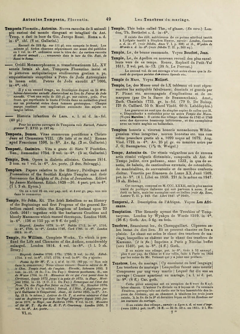 Tempesta Florentin., Antonins. Nuova raccolta de li animali più curiosi del mondo disegnati et intagliati da Ant. Temp. e dati in luce da Gio. Jacopo Rossi. Roma 8. d. in-4°. obi. (6 sc. Gallarini.) Recueil de 222 fig. sur 111 pl. non compris le front. Les mêmes pl. tirées chacune séparément ont aussi été publiées en 1 vol. in-4®. ordinaire sous le titre de: La curiosa raccolta di diverti animali .... novamente data in luce da Gio. Batt. de Rotti in Roma. - Ovidii Metamorphoseon s. transformationum LL. XV aeneis formis ab Ant. Tempesta Florentino incisi et in pictorum antiquitatisque studiosorum gratiam n. pr. exquisitissimis snmptibus a Petro de Jode Antverpiano in lucem editi. Petrns de Jode excudit A0 1606. in-4°. obi. Il y a un second tirage, au frontispice duquel on lit Wil- helmus Jantsoniut excudit Amsterodami au lieu de Petrus de Jode excudit. C’est une suite de 150 pl. gr. sur cuivre, préc. d’un front, qui représente le buste d’Ovide dans un médaillon placé sur un piédestal entre deux femmes grotesques. Chaque marge contient une explication succincte des sujets en langue latine. — Historia infantium de Lara. s. 1. ni d. in - fol. (40 pl.) Pour les autres ouvrages de Tempesta voir Bartsch, Peintre graveur T. XVII. p. 127 sq. Tempesta, Domen. Vitae summorum pontificum a Christo Jean ad Clementem VIII. (En latin et en ital.) Romae apnd Francinum 1596. in-8°. Av. fig. (2 sc. Gallarini.) Tempesti, Casimiro. Vita e geste di Sisto V Pontefice. VeD., Remondini 1754. 2 vol. in-4°. (5 sc. Gallarini.) Tempio, Lom. Opéré in dialetto siliciano. Catanea 1814. 3 tom. en t vol. in-4°. Av. portr. (3 duc. Sclvaggi.) Templars. Papers relative to the History, Privilèges and Possessions of the Scottish Knights Templar and their Snccessors the Knights of St. John of Jérusalem. Edited by James Maidment. Edinb. 1828—30. 4 part. pet. in-4°. (1 1. 2 sh. Eyton.) On en a tiré 25 ex. sur pap. ord. et 4 sur gr. pap. non mis dans le commerce. Temple, Sir John, Kt. The Irish Rébellion or an History of the Beginnings and first Progress of the general Ré¬ bellion raised within the Kingdom of Ireland upon 23 Octb. 1641 : together with Ibe barbarous Cruelties and bloody Massacres which ensued thereupon. London 1646. in-4°. (136 et 155 pp. et 8 ff. de prél.) Reprod. London 1679. in-8°. Dublin 1713. in-4°. 1716. in-4°. 1724. in-4°. London 1746. Cork 1766. in-8°. London 1812. in-4°. Temple, Sir William. Complété Works. To which is pre- fixed the Life and Character of the Autlior, considerably enlarged. London 1814. 4 vol. in-8°. (1 1. 5 sh. Drury.) Reprod. London 1720. l73i. 1750. 2 vol. in-fol. Edinb. 1754. 4 vol. in-8°. 1757. 1770. 4 vol. in-8°. On y ajoute: Poemt by Sir W. T. s. I. ni d. in -12. (89 pp. — Non mis dans le commerce.) Nous citons encore : Oeuvres mêlées de M. le Chem. Temple trad. de l’anglais. Utrecht, Schouten 1693. 2 tom. in-12. (8 fr. 7 c. Du Fay.) Oeuvres posthumes, ib., van de Waler 1704. in - 12. Mémoires de ce qui s’est passé dans la Chrétienté, depuis 1672 jusqu’à la paix de 1679. la Haye, Moet- jens 1692. in-12. (4 fr. 5 c. Du Fay.) Remarques sur C état des Prov. Un. des Pays-Bas faites en l'an 1672. ib., Slencker 1674. in-8*. (3 fr. 1 c. le même.) Inlrod. à X'Hist. d'Angleterre jus¬ qu à Guillaume le Conquérant. Amsl., de Lorme 1695. in-8°. Av. fig. (3 fr. le même.) Lettres du Ch. T. et autres ministres d'état tant en Angleterre que dans les Pays Étrangers depuis 1665 jus¬ qu’en 1672. la Haye, van B aider en 1700. 2 vol. in-12. Memoirs of Sir W. T. By the R. H. T. P. Courtenay. London 1836. 2 vol. in-8°. Av. portr. VI. II. Temple, This boke called The, of glasse. (En vers.) Lon¬ don, Th. Berthelet s. d. in-4°. Il existe des édd. antérieures de ce poème attribué tantôt à Lydgate tantôt k Stephen Hawes, savoir: London, Caxlon s. d. in -4U. (voir Dibdin, Ames T. I. p. 308) et ib., Wynkin de Worde s. d. in-4°. (voir Dibdin T. II. p. 303 sq.). Temple, Le, de bonne renommée. Voyez Bouchet, Jean. Temple, Le, de Apollon ou nouveau recueil des plus excel¬ lents vers de ce temps. Rouen, Raphaël du Petit-Val 1611. 2 vol. pet. in-12. (38 fr. Le Prévost.) Le second vol. de cet ouvrage n’est autre chose que le Re¬ cueil de quelques poésies de»sieurs Sponde etc. Temple de Mare. Voyez Molinet. Temple, Le, des Muses orné de LX tableaux où sont répre- sentées les antiquités fabuleuses; dessinés et gravés par P. Picart etc. accompagnés d’explications et de re¬ marques (par De la Barre de Beaumarchais). Amst., Zach. Châtelain 1733. gr. in-fol. (79 fr. De Boissy. 121 fr. Caillard. 55 fr. Morel Vindé. 60 fr. Labédoyère.) Les gravures ne sont que de simples copies de celles que H. v. Diepenbecke a exécutées pour un autre Temple des Muses. (Voyez Marolles.) Il existe des réimpr. datées de 1742 et 1749 avec des épreuves beaucoup inférieures , et des exemplaires avec un texte anglais ou hollandais. Templttm honoris 8. virorum honoris monachorum Wiblin- gensium vitae integritas, morum honestas etc. una cum rebus praeclare gestis ab a. 1099 usque ad 1679. Aug. Vind. 1722. in - 4°. Av. 25 pl. gr. en manière noire par J. G. Baumgarten. (1% th. Weigel.) Tempo, Antonius de. De ritmis vulgaribus seu de summa artis ritmici vulgaris dictaminis, composita ab Ant. de Tempo judice, cive paduano, anno 1332, in qua de so- netis, de balatis, de cantionibus extensis, de rotondellis, de mandrialibus, de serventesiis et de motibus confectis dicitur. Venetiis per Simonem de Luere XX Junii 1509. pet. in-8°. (4 1. Libri en 1859. 221 fr. le même en 1847. 19 sh. Heber.) Cet ouvrage, composé en M. CCC. XXXII, est le plus ancien traité de poétique italienne qui soit parvenu à nous. Il est écrit en latin, mais les exemples sont en italien (voir Ap. Zeno, Lettere T. IL p. 249. Cat. Libri 1847. n° 2949). Temporal, J. Description de l’Afrique. Voyez Léo Afri- canus. Temptation. The Remedy ayenst the Troubles of Temp- tacyons. London by Wynkyn de Worde 1519. in-4°. (26 ff.) Goth. Av. 5 fig. en bois. Tenebres, Sensuiuent les, du Champgaillart. Côposees se¬ lon lestât du dict lieu. Et se peuuent chanter ou lire a plaisir. Le chant est selon le chant des tenebres de ma¬ riage, lesquelles se chàtent sur le chant des tenebres de Karesme. ÇA la fin-.) Imprime a Paris p Nicolas buffet (vers 1540). pet. in-8°. (4 fif.) Goth. Il en existe une réimpr. pet. in-8°. tirée à 52 excmpl., plus 6 sur pap. de Chine et 4 sur vélin, faite à Paris en 1856 par les soins de Mr. Veinant qui y a joint une préface. Tenebres, Les, du mariage. | Cy ensuiuent en bref langaige| Les tenebres de mariaige | Lesquelles furent sans mentir | Composées par ung vray martir | Lequel fut dix ans au servage | Comme apartient en mariage. | s. 1. ni d. pet. in-8°. (8 ff.) Car. goth. Cette pièce anonyme est en strophes de 6 vers de 8 syl¬ labes chacun. L’auteur l’a divisée en 9 leçons et l’a nommée Ténèbres, parcequ’elle est écrite sur le ton lamentable des le¬ çons de Jérémie, qui se chantent à ténèbres les trois jours saints. ’A la fin de la 9e et dernière leçon on lit un Rondeau sur les tourmens du mariage. Il en existe des réimpr., savoir: a Lyon s. d. ni nom d’impr. (vers 1530.) pet. in-8°. (8 ff. — 31 fr. 50 c. en 1815. 2 1. He- • y m