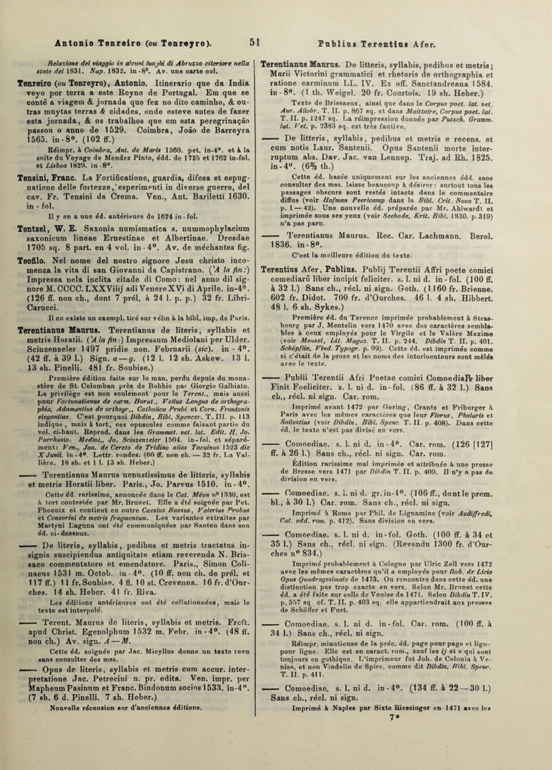 Relazione del viaggio in aleuni luojhi di Abruzzo citeriore nella State del 1831. Nap. 1832. in-8°. Av. une carte col. Tenreiro (on Tenreyro), Antonio. Itinerario que da India veyo por terra a este Rcyno de Portugal. Em que se conte a viagem & jornada que fez no dito caminho, & ou¬ tras muytas terras <fc cidades, onde esteve antes de fazer esta jornada, & os trabalhos que em esta peregrinaçâo passou o anno de 1529. Coimbra, Joâo de Barreyra 1565. in - 8°. (102 ff.) Réimpr. k Coimbra, Ant. de Maris 1560. pet. in-4°. et k la suite du Voyage de Mendez Pinto, édd. de 1725 et 1762 in-fol. et Lisboa 1820. in-8°. Tensini, Franc. La Fortificatione, guardia, difesa et espug- natione delle fortezze ,’esperimenti in diverse guerre, del cav. Fr. Tensini da Crema. Ven., Ant. Bariletti 1630. in - fol. Il y en a une éd. ante'rieure de 1624 in-fol. Tentzel, W. E. Saxonia numismatica s. nummophylacium saxonicum lineae Ernestinae et Albertinae. Dresdae 1705 sq. 8 part, en 4 vol. in-4°. Av. de méchantes fig. Teofilo. Nel nome del nostro signore Jesu christo inco- menza la vita di san Giovanni da Capistrano. ('A la fin:) Impressa nela inclita citade di Como: nel anno dil sig¬ nore M. CCCC. LXXViiij adi VenereXVi di Aprile. in-4°. (126 ff. non ch., dont 7 prél. à 24 1. p. p.) 32 fr. Libri- Carucci. Il en existe un exempl. tiré sur vélin k la bibl, imp. de Paris. Terentianus Maurns. Terentianus de literis, syllabis et metris Horatii. ('A la fin:) Impressum Mediolani per Ulder. Scinzenzeler 1497 pridie non. Februarii (sic), in - 4°. (42 ff. à 39 1.) Sign. a — g. (12 1. 12 sh. Askew. 13 1. 13 sh. Pinelli. 481 fr. Soubise.) Première édition faite sur le raati. perdu depuis du mona¬ stère de St. Columban près de Bobbio par Giorgio Galbiato. Le privilège est non seulement pour le Terent., mais aussi pour Fortunalianus de carm. Horut., Velius Longue de orthogra¬ phia, Adamantins de orthogr., Calholica Probi et Corn. Frontonis elegantiae. C’est pourquoi Dibdin, Bibl. Spencer. T. III. p. 113 indique, mais à tort, ces opuscules comme faisant partie du vol. ci-haut.. Reprod. dans les Grammat. vet. lat. Edit. H. Jo. Parrhasio. Mediol., Jo. Scinzenzeler 1504. in-fol. et séparé¬ ment: Ven., Joa. de Cereto de Tridino alias Tacuinus 1523 die X Junii. in -4°. Lettr. rondes. (60 ff. non ch. — 32 fr. La Val- lière. 18 sh. et 1 1. 13 sh. Heber.) —— Terentianus Maurus uenustissimus de litteris, syllabis et metris Horatii liber. Paris., Jo. Parvus 1510. in-4°. Cette éd. rarissime, annoncée dans le Cal. Méon n° 1330, est è iort contestée par Mr. Brunet. Elle a été soignée par Pet. Phoenix et contient en outre Cacsius Bassus, Valerius Probus et Ccnsorini de metris fragmentum. Les variantes extraites par Martyni Laguna ont été communiquées par Santen dans son éd. ci- dessous. —— De literis, syllabis, pedibus et metris tractatus in- signis suscipiendus antiquitate etiam reverenda N. Bris- 6aeo commentatore et emendatore. Paris., Simon Coli- naeus 1531 m. Octob. in- 4°. (10 ff. non ch. de prél. et 117 ff.) 11 fr. Soubise. 4 fl. 10 st. Crevenna. 1 6 fr. d’Our- ches. 14 sh. Heber. 41 fr. Riva. Les éditions antérieures ont été collationnées, mais le texte est interpolé. - Terent. Maurns de literis, syllabis et metris. Frcft. apud Christ. Egenolphum 1532 m. Febr. in-4°. (48 ff. non ch.) Av. sign. A — M. Cetle éd. soignée par .Tac. Micyllus donne un texte revu sans consulter des mss. -■ Opus de literis, syllabis et metris cum accur. inter- pretatione Jac. Petrecini n. pr. édita. Ven. impr. per MaphenmFasinum et Franc. Bindonum socios 1533. in-4°. (7 sh. 6 d. Pinelli. 7 sh. Heber.) Nouvelle récension sur d’anciennes éditions. Terentianus Maurns. De litteris, syllabis, pedibus et metris; Marii Victorini grammatici et rhetoris de orthographia et ratione carminum LL. IV. Ex off. Sanctandreana 1584. in - 8°. (1 th. Weigel. 20 fr. Courtois. 19 sh. Heber.) Texte de Brissaeus, ainsi que dans le Corpus poet. lat. vet. Aur. Allobr. T. II. p. 867 sq. et dans Maittaire, Corpus poet. lat. T. II. p. 1247 sq. La réimpression donnée par Putsch. Gramm. lat. F et. p. 2383 sq. est très fautive. 1 De litteris, syllabis, pedibus et metris e recens, et cum notis Laur. Santenii. Opus Santenii morte inter- ruptum abs. Dav. Jac. van Lennep. Traj. ad Rh. 1825. in - 4°. (6% th.) Cette éd. basée uniquement sur les anciennes édd. sans consulter des mss. laisse beaucoup à désirer: surtout tous les passages obscurs sont restés intacts dans le commentaire diffus (voir llofman Peerlcamp dans la Bibl. Crit. Nova T. II. p. 1 — 42). Une nouvelle éd. préparée par Mr. Ahlwardt et imprimée sous ses yeux (voir Seebode, Krit. Bibl. 1830. p.319) n’a pas paru. - Terentianus Maurus. Rec. Car. Lachmann. Berol. 1836. in - 8°. C’est la meilleure édition du texte. Terentius Afer, Publias. Publij Terentii Affri poete comici comediarü liber incipit féliciter, s. 1. ni d. in-fol. (100 ff. à 32 1.) Sans cli., réel, ni sign. Goth. (1160 fr. Brienne. 602 fr. Didot. 700 fr. d’Ourches. 46 I. 4 sb. Hibbert. 48 1. 6 sb. Sykes.) Première éd. du Terence imprimée probablement à Stras¬ bourg par J. Mentelin vers 1470 avec des caractères sembla¬ bles à ceux employés pour le Virgile et le Valère Maxime (voir Meusel, Lit. Magaz. T. II. p. 244. Dibdin T. II. p. 401. Schôpflin, Vind. Typogr. p. 09). Cette éd. est imprimée comme si c’était de la prose et les noms des interlocuteurs sont mêlés avec le texte. ■ Publii Terentii Afri Poetae comici ComoediaRr liber Finit Foeliciter. s. 1. ni d. in-fol. (86 ff. à 32 1.) Sans cL., réel, ni sign. Car. rom. Imprimé avant 1472 par Gering, Crantz et Friburger k Paris avec les mêmes caractères que leur Florus, Phalaris et Salluslius (voir Dibdin, Bibl. Spenc. T. II. p. 408). Dans cette éd. le texte n’est pas divisé en vers. - Comoediae. s. 1. ni d. in-4°. Car. rom. (126 fl27] ff. à 26 1.) Sans ch., réel, ni sign. Car. rom. Edition rarissime mal imprimée et attribuée h une presse de Bresse vers 1471 par Dibdin T. II. p. 409. Il n’y a pas de division en vers. - Comoediae. s. 1. ni d. gr. in-4°. (106 ff., dontle prem. bl., à 30 1.) Car. rom. Sans ch., réel, ni sign. Imprimé à Rome par Phil. de Lignamine (voir Audiffiredi, Cal. edd. rom. p. 412). Sans division en vers. - Comoediae. s. 1. ni d. in-fol. Goth. (100 ff. à 34 et 35 1.) Sans ch., réel, ni sign. (Revendu 1300 fr. d’Our¬ ches n° 834.) Imprimé probablement à Cologne par Ulric Zell vers 1472 avec les mêmes caractères qu’il a employés pour Bob. de Licio Opus Quadragesima/e de 1473. On rencontre dans cette éd. une distinction pas trop exacte en vers. Selon Mr. Brunet cette éd. a été faite sur celle deVenise de 1471. Selon Dibdin T. IV. p. 557 sq cf. T. IL p. 403 sq. elle appartiendrait aux presses de Schoffer et Fnst. ■ Comoediae. s. 1. ni d. in-fol. Car. rom. (100 ff. à 34 1.) Sans ch., réel, ni sign. Réimpr. minutieuse de la préc. éd. page pour page et ligne pour ligne. Elle est en caract. rom., sauf les ij et v qui sont toujours en gothique. L’imprimeur fut Joli, de Colonia k Ve¬ nise, et non Vindelin de Spire, comme dit Dibdin, Bibl. Spenc. T. II. p. 411. —— Comoediae. s. 1. ni d. in-4°. (134 ff. à 22 — 30 1.) Sans ch., réel, ni sign. Imprimé, k Naples par Sixte Riessinger en 1471 avec les 7*