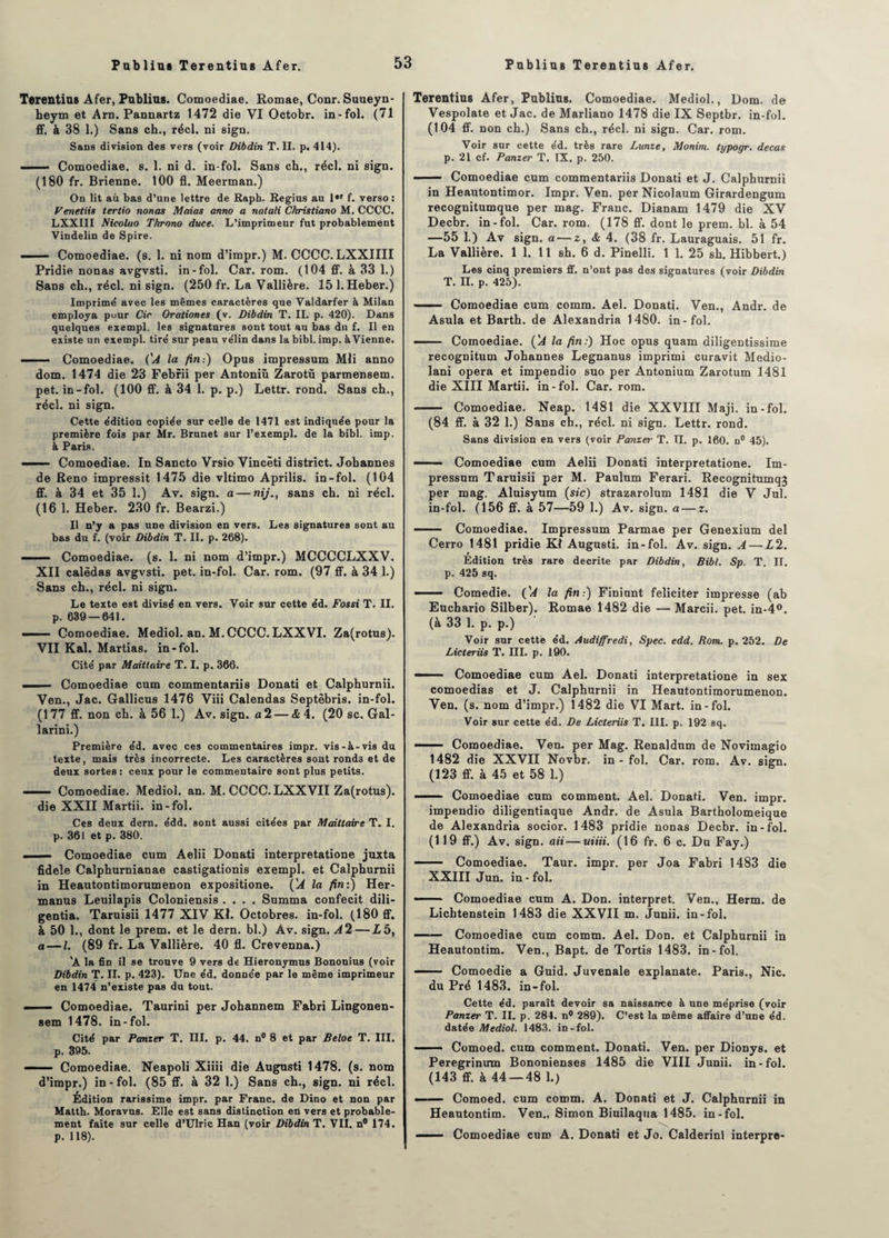 Terentius Afer, Publias. Comoediae. Romae, Conr. Suueyn- heym et Arn. Pannartz 1472 die VI Octobr. in-fol. (71 ff. à 38 1.) Sans ch., réel, ni sign. Sans division des vers (voir Dibdin T. II. p. 414). . Comoediae. s. 1. ni d. in-fol. Sans ch., réel, ni sign. (180 fr. Brienne. 100 fl. Meerman.) On lit au bas d’une lettre de Raph. Regius au 1er f. verso: Venetiis tertio nonas Maias anno a natali Christiano M. CCCC. LXXIII Nicoluo Throno duce. L’imprimeur fut probablement Vindelin de Spire. - — Comoediae. (s. 1. ni nom d’impr.) M. CCCC. LXXIIII Pridie nonas avgvsti. in-fol. Car. rom. (104 ff. à 33 1.) Sans ch., réel, ni sign. (250 fr. La Vallière. 15 l.Heber.) Imprimé avec les mêmes caractères que Valdarfer à Milan employa pour Cic Orationes (v. Dibdin T. II. p. 420). Dans quelques exempl. les signatures sont tout au bas du f. Il en existe un exempl. tiré sur peau vélin dans la bibl. imp. à Vienne. - - ■ Comoediae. ('A la fin:) Opus impressum Mli anno dom. 1474 die 23 Febrii per Antoniù Zarotù parmensem. pet. in-fol. (100 ff. à 34 1. p. p.) Lettr. rond. Sans ch., réel, ni sign. Cette édition copiée sur celle de 1471 est indiquée pour la première fois par Mr. Brunet sur l’exempl. de la bibl. imp. à Paris, ' ■ Comoediae. In Sancto Vrsio Vincèti district. Johannes de Reno impressit 1475 die vltimo Aprilis. in-fol. (104 ff. à 34 et 35 1.) Av. sign. a — ni/'., sans ch. ni réel. (16 1. Heber. 230 fr. Bearzi.) Il n’y a pas une division en vers. Les signatures sont au bas du f. (voir Dibdin T. II. p. 268). —— Comoediae. (s. 1. ni nom d’impr.) MCCCCLXXV. XII calèdas avgvsti. pet. in-fol. Car. rom. (97 ff. à 34 1.) Sans ch., réel, ni sign. Le texte est divisé en vers. Voir sur cette éd. Fossi T. II. p. 639 — 641. — Comoediae. Mediol. an. M.CCCC. LXXVI. Za(rotus). VII Kal. Martias. in-fol. Cité par Maittaire T. I. p. 366. ■■ ■ ■ Comoediae cum commentariis Donati et Calphurnii. Ven., Jac. Gallicus 1476 Viii Calendas Septèbris. in-fol. (177 ff. non ch. à 56 1.) Av. sign. a 2 — <6 4. (20 sc. Gal- larini.) Première éd. avec ces commentaires impr. vis-à-vis du texte, mais très incorrecte. Les caractères sont rond3 et de deux sortes: ceux pour le commentaire sont plus petits. — Comoediae. Mediol. an. M. CCCC.LXXVII Za(rotus). die XXII Martii. in-fol. Ces deux dern. édd. sont aussi citées par Maittaire T. I. p. 361 et p. 380. i — Comoediae cum Aelii Donati interpretatione juxta fidele Calphurnianae castigationis exempl. et Calphurnii in Heautontimorumenon expositione. {'A la fin:) Her- manus Leuilapis Coloniensis .... Summa confecit dili- gentia. Taruisii 1477 XIV Kl. Octobres, in-fol. (180 ff. à 50 1., dont le prem. et le dern. bl.) Av. sign. A 2 — L 5, a—l. (89 fr. La Vallière. 40 fl. Crevenna.) ’A la fin il se trouve 9 vers de Hieronymus Bononius (voir Dibdin T. II. p. 423). Une éd. donnée par le même imprimeur en 1474 n’existe pas du tout. —■ — Comoediae. Taurini per Johannem Fabri Lingonen- sem 1478. in-fol. Cité par Panier T. III. p. 44. n° 8 et par Beloe T. III. p. 395. —— Comoediae. Neapoli Xiiii die Augusti 1478. (s. nom d’impr.) in - fol. (85 ff. à 32 1.) Sans ch., sign. ni réel. Édition rarissime impr. par Franc, de Dino et non par Mattb. Moravus. Elle est sans distinction en vers et probable¬ ment faite sur celle d’Ulric Han (voir Dibdin T. VII. n° 174. p. 118). Terentius Afer, Publias. Comoediae. Mediol., Dom. de Vespolate et Jac. de Marliano 1478 die IX Septbr. in-fol. (104 ff. non ch.) Sans ch., réel, ni sign. Car. rom. Voir sur cette éd. très rare Lunze, Monim. typogr. decatt p. 21 cf. Panier T. IX. p. 250. -Comoediae cum commentariis Donati et J. Calphurnii in Heautontimor. Impr. Ven. per Nicolaum Girardengum recognitumque per mag. Franc. Dianam 1479 die XV Decbr. in-fol. Car. rom. (178 ff. dont le prem. bl. à 54 —55 1.) Av sign. a — z, & 4. (38 fr. Lauraguais. 51 fr. La Vallière. 1 1. 11 sh. 6 d. Pinelli. 1 1. 25 sh. Hibbert.) Les cinq premiers ff. n’ont pas des signatures (voir Dibdin T. II. p. 425). ■ Comoediae cum comm. Ael. Donati. Ven., Andr. de Asula et Barth. de Alexandria 1480. in-fol. Comoediae. ('A la fin:) Hoc opus quam diligentissime recogDÎtum Johannes Legnanus imprimi curavit Medio- lani opéra et impendio suo per Antonium Zarotum 1481 die XIII Martii. in-fol. Car. rom. - Comoediae. Neap. 1481 die XXVIII Maji. in-fol. (84 ff. à 32 1.) Sans ch., réel, ni sign. Lettr. rond. Sans division en vers (voir Panier T. II. p. 160. n° 45). ■■ Comoediae cum Aelii Donati interpretatione. Im¬ pressum Taruisii per M. Paulum Ferari. Recognitumqj per mag. Aluisyum (sic) strazarolum 1481 die V Jul. in-fol. (156 ff. à 57—59 1.) Av. sign. a — z. — Comoediae. Impressum Parmae per Genexium del Cerro 1481 pridie Kl Augusti. in-fol. Av. sign. A — L2. Edition très rare décrite par Dibdin, Bibl. Sp. T. II. p. 425 sq. —— Comedie. ('A la fin:) Finiunt féliciter impresse (ab Euchario Silber). Romae 1482 die — Marcii. pet. in-4°. (à 33 1. p. p.) Voir sur cette éd. Audiffredi, Spec. edd. Rom. p. 252. De Licteriis T. III. p. 190. Comoediae cum Ael. Donati interpretatione in sex comoedias et J. Calphurnii in Heautontimorumenon. Ven. (s. nom d’impr.) 1482 die VI Mart. in-fol. Voir sur cette éd. De Licteriis T. III. p. 192 sq. - Comoediae. Ven. per Mag. Renaldum de Novimagio 1482 die XXVII Novbr. in - fol. Car. rom. Av. sign. (123 ff. à 45 et 58 1.) — Comoediae cum comment. Ael. Donati. Ven. impr. impendio diligentiaque Andr. de Asula Bartholomeique de Alexandria socior. 1483 pridie nonas Decbr. in-fol. (119 ff.) Av. sign. ait—uiiii. (16 fr. 6 c. Du Fay.) —— Comoediae. Taur. impr. per Joa Fabri 1483 die XXIII Jun. in - fol. —— Comoediae cum A. Don. interpret. Ven., Herm. de Lichtenstein 1483 die XXVII m. Junii. in-fol. — Comoediae cum comm. Ael. Don. et Calphurnii in Heautontim. Ven., Bapt. de Tortis 1483. in-fol. - Comoedie a Guid. Juvenale explanate. Paris., Nie. du Pré 1483. in-fol. Cette éd. paraît devoir sa naissance à une méprise (voir Panier T. II. p. 284. n° 289). C’est la même affaire d’une éd. datée Mediol. 1483. in-fol. ■ Comoed. cum comment. Donati. Ven. per Dionys. et Peregrinirm Bononienses 1485 die VIII Junii. in-fol. (143 ff. à 44 — 48 1.) ■ ■- Comoed. cum comm. A. Donati et J. Calphurnii in Heautontim. Ven., Simon Biuilaqua 1485. in-fol. —- Comoediae cum A. Donati et Jo. Calderini interpre-