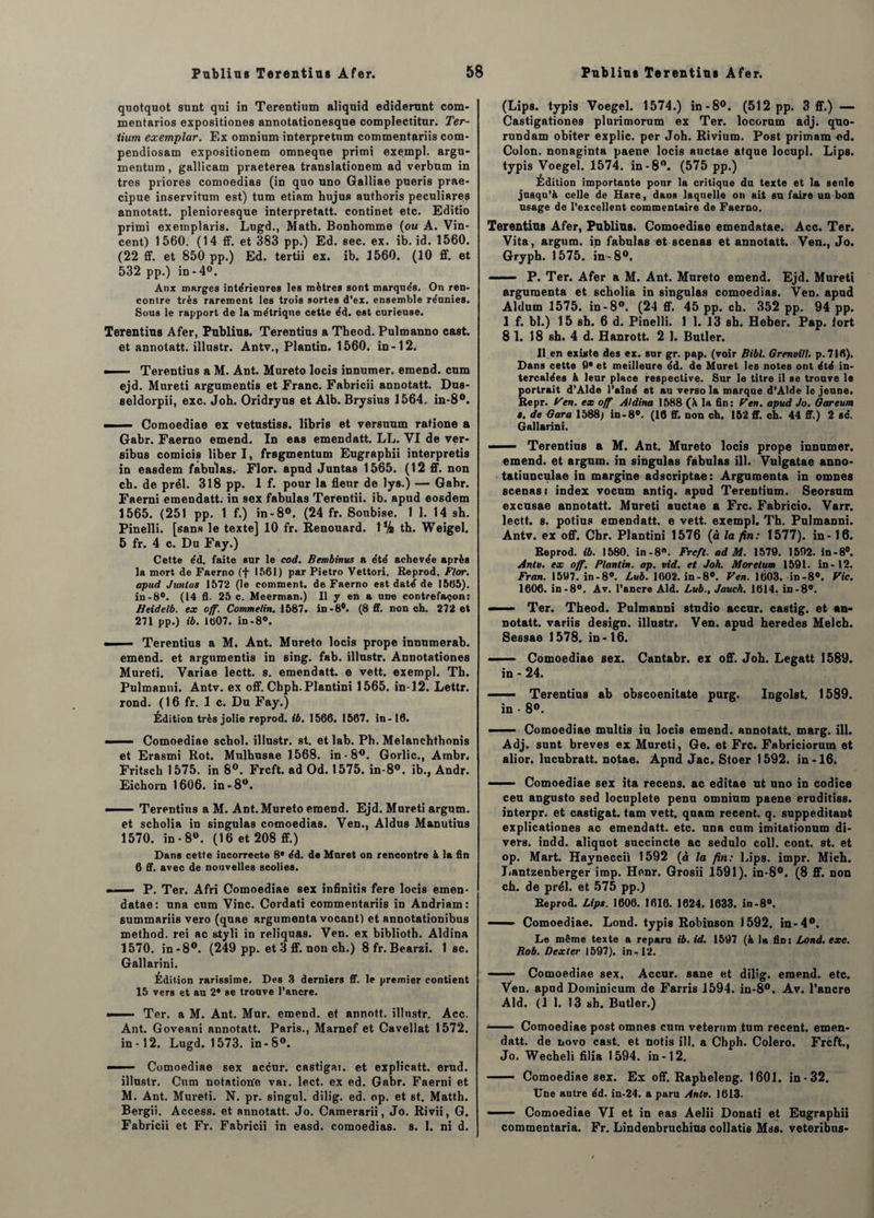 quotquot sunt qui in Terentium aliquid ediderunt com- mentarios expositiones annotationesque complectitur. Ter- iium exemplar. Ex omnium interpretum commentariis com- pendiosam expositionem omneque primi exempl. argu- mentum , gallicam praeterea translationem ad verbum in très priores comoedias (in quo uno Galliae pueris prae- cipue inservitum est) tum etiam bujus authoris peculiares annotatt. plenioresque interpretatt. continet etc. Editio primi exemplairs. Lugd., Math. Bonhomme (ou A. Vin¬ cent) 1560. (14 ff. et 383 pp.) Ed. sec. ex. ib. id. 1560. (22 ff. et 850 pp.) Ed. tertii ex. ib. 1560. (10 ff. et 532 pp.) in-4°. Anx marges intérieures les mètres sont marqués. On ren¬ contre très rarement les trois sortes d’ex, ensemble réunies. Sous le rapport de la métrique cette éd. est curieuse. Terentius Afer, Publias. Terentius a Theod. Pulmanno cast. et annotatt. illustr. Antv., Plantin. 1560. in-12. —- Terentius a M. Ant. Mureto locis innumer. emend. cura ejd. Mureti argumentis et Franc. Fabricii annotatt. Dus- seldorpii, exc. Joh. Oridryus et Alb. Brysius 1564. in-8°. — i— Comoediae ex vetustiss. libris et versuum ratione a Gabr. Faerno emend. In eas emendatt. LL. VI de ver- eibuB comicis liber I, fragmentum Eugraphii interpretis in easdem fabulas. Flor^ apud Juntas 1565. (12 ff. non ch. de prél. 318 pp. 1 f. pour la fleur de lys.) — Gabr. Faerni emendatt. in sex fabulas Terentii. ib. apud eosdem 1565. (251 pp. 1 f.) in-8°. (24 fr. Soubise. 1 1. 14 sh. Pinelli. [sans le texte] 10 fr. Renouard. \ik th. Weigel. 5 fr. 4 c. Du Fay.) Cette éd. faite sur le cod. Bembinus a été achevée après la mort de Faerno (f 1561) par Pietro Vettori. Reprod. Flor. apud Junlas 1572 (le comment, de Faerno est daté de 1565). in-8°. (14 fl. 25 c. Meerman.) 11 y en a une contrefaçon: Heidelb. ex off. Commelin. 1587. in-8®. (8 ff. non ch. 272 et 271 pp.) ib. 1007. in-8°. ■i .. - Terentius a M. Ant. Mureto locis prope innumerab. emend. et argumentis in sing. fab. illustr. Annotationes Mureti. Variae lectt. s. emendatt. e vett. exempl. Th. Pulmanni. Antv. ex off. Chph. Plantini 1565. in-12. Lettr. rond. (16 fr. 1 c. Du Fay.) Édition très jolie reprod. ib. 1566. 1567. in -16. - — Comoediae schol. illustr. st. et lab. Ph. Melanchthonis et Erasmi Rot. Mulhusae 1568. in-8^. Gorlic., Atnbr. Fritsch 1575. in 8°. Frcft. ad Od. 1575. in-8°. ib., Andr. Eichorn 1606. in-8°. —— Terentius a M. Ant. Mureto emend. Ejd. Mureti argum. et scholia in singulas comoedias. Ven., Aldus Manutius 1570. in -8°. (16 et 208 ff.) Dans cette incorrecte 8* éd. de Muret on rencontre & la fin 6 ff. avec de nouvelles scolies. . - P. Ter. Afri Comoediae sex infinitis fere locis emen- datae: una cum Vinc. Cordati commentariis in Andriam: summariis vero (quae argumenta vocant) et annotationibus method. rei ac styli in reliquas. Ven. ex biblioth. Aldina 1570. in-8°. (249 pp. et 3 ff. non ch.) 8 fr. Bearzi. 1 sc. Gallarini. Édition rarissime. Des 3 derniers ff. le premier contient 15 vers et au 2* se trouve l’ancre. ■-— ■ Ter. a M. Ant. Mur. emend. et annott. illustr. Acc. Ant. Goveani annotatt. Paris., Marnef et Cavellat 1572. in-12. Lugd. 1573. in-8°. —— ■■ Comoediae sex accur. castigat. et explicatt. erud. illustr. Cum notation'e vat. lect. ex ed. Gabr. Faerni et M. Ant. Mureti. N. pr. singul. dilig. ed. op. et st. Matth. Bergii. Access, et annotatt. Jo. Camerarii, Jo. Rivii, G. Fabricii et Fr. Fabricii in easd. comoedias. s. 1. ni d. (Lips. typis Voegel. 1574.) in-8°. (512 pp. 3 ff.) — Castigationes plurimorum ex Ter. locorum adj. quo- rundam obiter explic. per Joh. Rivium. Post primam «d. Colon, nonaginta paene locis auctae atque locupl. Lips. typis Voegel. 1574. in-8°. (575 pp.) Édition importante pour la critique du texte et la seule jusqu’à celle de Hare, dans laquelle on ait su faire un bon usage de l’excellent commentaire de Faerno. Terentius Afer, Publias. Comoediae emendatae. Acc. Ter. Vita, argum. in fabulas et scenas et annotatt. Ven., Jo. Gryph. 1575. in-8°. . P. Ter. Afer a M. Ant. Mureto emend. Ejd. Mureti argumenta et scholia in singulas comoedias. Ven. apud Aldum 1575. in-8°. (24 ff. 45 pp. ch. 352 pp. 94 pp. 1 f. bl.) 15 sh. 6 d. Pinelli. 1 1. 13 sh. Heber. Pap. tort 81. 18 sh. 4 d. Eanrott. 2 1. Butler. Il en existe des ex. sur gr. pap. (voir Bibl. Grenvill. p. 7Ifl). Dans cette fl* et meilleure éd. de Muret les notes ont été in¬ tercalées à leur place respective. Sur le titre il se trouve le portrait d’Âlde l’aîné et au verso la marque d’Alde le jeune. Repr. Ven. ex off Aldina 1588 (à la fin: y en. apud Jo. Gareum ». de Gara 1588) in-8°. (16 ff. non ch. 152 ff. ch. 44 ff.) 2 sc. Gallarini. - —- Terentius a M. Ant. Mureto locis prope innumer. emend. et argum. in singulas fabulas ill. Vulgatae anno- tatiunculae in margine adscriptae: Argumenta in omnes scenas s index vocum antiq. apud Terentium. Seorsum excusae annotatt. Mureti auctae a Frc. Fabricio. Varr. lectt. s. potius emendatt. e vett. exempl. Th. Pulmanni. Antv. ex off. Chr. Plantini 1576 (à la fin: 1577). in-16. Reprod. ib. 1580. in-8. Frcft. ad M. 1570. 1592. in-8°. Antv. ex off. Plantin. ap. vid. et Joh. Morelum 1591. in-12. Fran. 15U7. in-8°. Lub. 1002. in-8°. Ven. 1603. in-8®. Vie. 1606. in-8°. Av. l’ancre Aid. Lub., Jauch. 1614. in-8°. —— Ter. Theod. Pulmanni studio accur. castig. et an¬ notatt. variis design, illustr. Ven. apud heredes Melch. Sessae 1578. in -16. *— Comoediae sex. Cantabr. ex off. Joh. Legatt 1589. in - 24. ■ ■■ Terentius ab obscoenitate purg. Ingolst. 1589. in - 8°. ■ ■ — Comoediae multis iu locis emend. annotatt. marg. ill. Adj. sunt brèves ex Mureti, Ge. et Frc. Fabriciorum et alior. lucubratt. notae. Apud Jac. Stoer 1592. in-16. ■ . Comoediae sex ita recens, ac editae ut uno in codice ceu angusto sed locuplete penu omnium paene eruditiss. interpr. et castigat. tam vett. quam recent. q. suppeditant explicationes ac emendatt. etc. una cum imitationum di¬ vers. indd. aliquot succincte ac sedulo col!, cont. st. et op. Mart. Hayneccii 1592 (à la fin: Lips. impr. Mich. Lantzenberger imp. Henr. Grosii 1591). in-8°. (8 ff. non ch. de prél. et 575 pp.) Reprod. Lips. 1606. 1616. 1624. 1633. in-8®. —— Comoediae. Lond. typis Robinson 1592. in-4°. Le même texte a reparu ib. id. 1597 (à la fin: Lond.exc. Bob. Dexter 1597). in-,12. —— Comoediae sex. Accur. sane et dilig. emend. etc. Ven. apud Dominicum de Farris 1594. in-8°. Av. l’ancre Aid. (1 1. 13 sh. Butler.) - Comoediae post omnes cum veterum tum recent, emen¬ datt. de novo cast. et notis ill. a Chph. Colero. Frcft., Jo. Wecheli filia 1594. in-12. - Comoediae sex. Ex off. Rapheleng. 1601. in-32. Une autre éd. in-24. a paru Antv. 1613.  Comoediae VI et in eas Aelii Donati et Eugraphii commentaria. Fr. Lindenbruchius collatis Mss. veteribns-