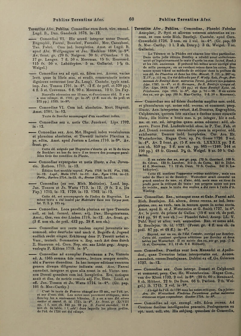 Terentius Afer, Publius. Comoediae cura doctt. virr. entend. Lugd. B., Dan. Gaesbeck 1678. in-12. ■■ Comoediae VI. His acced. integrae notae Donati, Eugrapliii, Faerni, Boecleri, Farnabii, Mer. Casauboni, Tan. Fabri. Cum ind. locupletiss. Amst. et Ltigd. B. apud Abr. Wolfgangum et Jac. Hacfeium 1686. in-8ü. Av. front, gr. (29 fr. Naigeon. 30 fr. d’Ourclies. 1 tb. 17 gr. Langer. 7 fl. 50 c. Meerman. 15 fr. Renonard. 115 fr. 50 c. Labédoyère. 5 sc. Gallarini. \ik tb. Weigel.) —— Comoediae sex ad optt. ex. fidem rec. Access, vaviae lectt. quae in libris mss. et érudit, commentariis notatu digniores occurrunt (cur Jo. Leng). Cantabr. typis acad. imp. Jac. Tonson 1701. in - 4°. (2 ff. de prél. et 520 pp.) 4 fl. 5 st. Crevcnna. 6 fl. 90 c. Meerman. 10 fr. Du Fay. Nouvelle re'cension sur 13 mss. et d’anciennes e'dd. Il y en a une re'impr. ib. 1701. gr. in-8°. (2 ff. non ch. de prél. et 372 pp.) 1723. in-8°. - Comoediae VI. Cum ind. absolutisa. Mart. Hugenii. Amst. 1701. in-12. Texte de Boeder accompagne' d’un excellent index. ■ Comoediae sex c. notis Chr. Junckeri. Lips. 1702. in - 12. - Comoediae sex. Acc. Mrt. Hugenii index vocabulorum et plirasium absolutiss. et Terentii imitatio Plantina n. pr. édita, Amst. apud Justum a Lotten 1710. in-8w. Av. front, gr.. Cette e'd. soignée par Hugenins s’écarte çà et là du texte de Boekler: au bas du texte il se trouve des passages paral¬ lèles tirés des comédies de Plante. — ■ Comoediae expurgatae et notis illustr. a Jos. Juven- cio. Rothom. 1711. in-12. Edition fort mutilée reprod. Paris. 1716. in-12. Ven. 1725. in-12. Lugd., Molin 1727. in-12. Lut., Nyon 1734. in-12. Paris., Barbou 1764. in-12. ib., Brocas 1763. in-12. —— Comoediae (ex rec. Mich. Maittaire). Lond. imp. Jac. Tonson et Jo. Watts 1713. in-12. (9 fr. 2 c. Du Fay.) 1715. in-12. 1729. in-12. 1762. in-12. Cette éd. est accompagnée de l’index de Hugenius. Le même texte a été inséré par Maitttaire dans son Corpus poet. lat. T. I. p. 225 sq. — Comoediae. Loca parallela plurima ex ipso Terentio coll. et ind. formai, uberr. adj. Dav. Hoagstratanus. Amst., Ger. van der Linden 1718. in-12. Av. front, gr. (3 ff. non ch. de prél. 432 pp. 28 ff. non ch.) —— Comoediae sex recte tandem captui juventutis ac- commod. oder deuPicbe und naeh d. Begriffe d. Jugend endlich recht einger. Erklârung dess P. Teretii nebst e. Vorr., teutsch. Sttmmarien u. Reg. nach Art dess durch E. Sincerum ed. Corn. Nep. etc. ans Licht geg. Augsp. verlegts P. Kiihtze 1718. in-8°. —— Comoediae ad exemplar Faernianum a Pe. Victorio ed. A. 1565 summa fide recens., lectore semper monito, ubi a Faerno disceditur. In bac insuper editione versuum généra diverjsa diligenter indicata sunt. Acc. Faerni emendatt. integrae et quae alia erant in ed. Victor, nec- non Donati qtiaedam cum ind. locupletiss. Rec. notisque auxit et diss. de metris comicis adj. Frc. Hare. Lond. ex off. Jac. Tonson et Jo. Watts 1724. in-4°. (Gr. pap. 101 fr. Mac-Carthy.) C’est le texte de Faerno changé sur 13 ms., sur l’éd. pr. et sur d’snc. édd. Les notes sont purement critiques, mais Beniley les a amèrement blâmées. Il y en a une Ed. altéra auctior et emend. ib. id. 1725. in-4°. Av. front, gr (XCVIII pp. 1 f. non ch. 340 pp. 02 pp G. Faerni emendatt. 13 ff. non ch. de table. 1 f. add.) dans laquelle les pièces prélim. de l’éd. de 1724 ont été réirapr. Terentius Afer, Publius. Comoediae, Phaedri Fabulae Aesopiae, P. Syri et aliorum veterum sententiae ex re¬ cens. et cum notis Ricb. Bentleji. Cantabr. apud Corn. Crownfield 1726. 2 tom. en 1 vol. in-4°. (Gr. pap. 60 fr. Mac-Cartby. 1 1. 2 sb. Drury.) 3 tb. Weigel. 7 sc. Gallarini. Le Térence et le Phèdre ont chacun leur titre particulier Dans cette jolie édition Bentley a rétabli aussi audacieuse¬ ment qn’ingéniensement le texte d’après les mss. (le cod. Bemb.) et les édd. anciennes. Il prétend lui-même avoir corrigé plus de mille passages, en en rendant raison dans les notes. Bur- mann ayant blâmé sa méthode de critique dans la préface de son éd. du Phaedrus et dans les Obs. Misceil. T. 11J. p. 387 sq. T. IV. p. 111 sq. il a été défendu par F. Wolfg. Reiz, Prugr. Bur- mannum de Bentleji doetr. metrorum Terent. judicare non potuisse. Lips. 1787. in -4°. et G. Hermann, De R. Bentlejo e jusque ed. Ter. Lips. 1819. in-4°. (24 pp.) et dans Bentleji Epist. ed. Friedemann. Lips. 1825. in-8°. App. p. 74 — 98. Il en existe des ex. sur gr. pap. (60 fr. Mac-Carthy. 9 fl. 50 c. Meerman). ■ Comoediae sex ad fidem duodecim amplius mss. codd. et pluscularum opt. notae edd. recens, et comment, perp. illustr. Acc. interprètes vetust. Ael.Donatus, Eugrapbius, Calphurnius, quorum iste maxime e duobus manu exaratis libris, ille itidem e bonis mss. n. pr. integer, hic e cod. ms. et vet. ed. integrius quam antea eduntur: add. ob- servv. Porro Frd. Lindenbruchii obss. in P. Ter. Fab. et Ael. Donati comment, emendatius quam in superior. edd. exhibentur. Demum indd. locupletiss. Cur. Arn. Hr. Westerhovius. Hagae Corn. ap. Pe. Gosse 1726. 2 vol. in-4°. Av. 2 front, gr. (5 ff. non ch. LXXXIX pp. 2 ff. non ch. 859 pp. 3 ff. non ch. pp. 865 —1240. 244 et 190 pp.) 48 fr. Giraud. 3% tb. Weigel. 8 sc. 50 b. Gal¬ larini. Il en existe des ex. sur gr. pap. (72 fr. Gouttard. 100 fr. St. Céran. 139 fr. Larcher. 212 fr. de Cotte. 237 fr. Didot. 41 fl. Meerman. 7 1. 12 sh. Dent. 72 fr. Coulon. 341 fr. La¬ bédoyère). Cette éd. contient Yapparattis crilicus antérieur, mais non celui de Hare ni de Bentley. Westerhov avait consulté un grand nombre de mss. et d'anc. édd. mais sans en tirer du profit pour la critique dn texte: ses propres noies ont peu de mérite, mais le texte des scolies a été revu à l'aide d’A. Wieling. -Comoediae. Rec., notasque suas et Gabr. Faerni add. Rich. Bentlejus. Ed. altéra, denuo recens, ac ind. locu¬ pletiss. rer. ac verb. tam in textum quam in notas aucta. Amst. apud R. et J. Wetstenios et G. Smith 1727. in-4°. Av. le portr. du prince de Galles. (15 ff. non ch. de prél. 444 pp. 91 ff. non ch.) — Phaedri fabul. Aesop. LL. V. Publ. Syri et alior. vett. sententiae. Rec. et notas add. R. Bentlejus. ib. id. 1727. (Front, gr. 4 ff. non ch. de prél. 87 pp. et 48 ff.) in-4°. Reprod. sur un ex. de VEd. Cantabr. corrigé par Bentley. Cette éd. contient quelques additions par Bentley et deux tables par Westerhov. Il en existe des ex. sur gr. pap. (7 fl. 15 st. Crevenna. 2 1. 12 sh. 6 d. Hibbert). - Comoediae. Praefixa sunt loca Menandri et Apollo- dori, quae Terentius latine interpretatus est. Access, emendatt. omnes Bentlejanae. Dublini ex off. Go. Grierson 1727. in-12. - Comoediae sex. Cum interpr. Donati et Calphurnii et comment, perp. Car. Hr. Westerhovius. Hagae Com., van der Kloot 1732. 2 vol. in-8°. (29 fr. 60 c.Renouard. 8 sh. Hibbert. 22 fr. De Bure. 66 fr. Parison. 2 th. Wei¬ gel.) ib. 1745. 2 vol. in-8». Abrégé de l’éd. de 1726 sans les notes critiques. On y joint : Arn. Hr. H’esterhovii Vindiciae Terenlianae quibus malevolae criticorum irigae respondetur. Goudae \ 734. in-8°. - Comoediae ad opt. exempl. edit. fidem recens. Ad Comicos facilius intelligendos praemitt. prolegomena ex opt. auct. coll. etc» His subjung. quaedam de Comoedia,