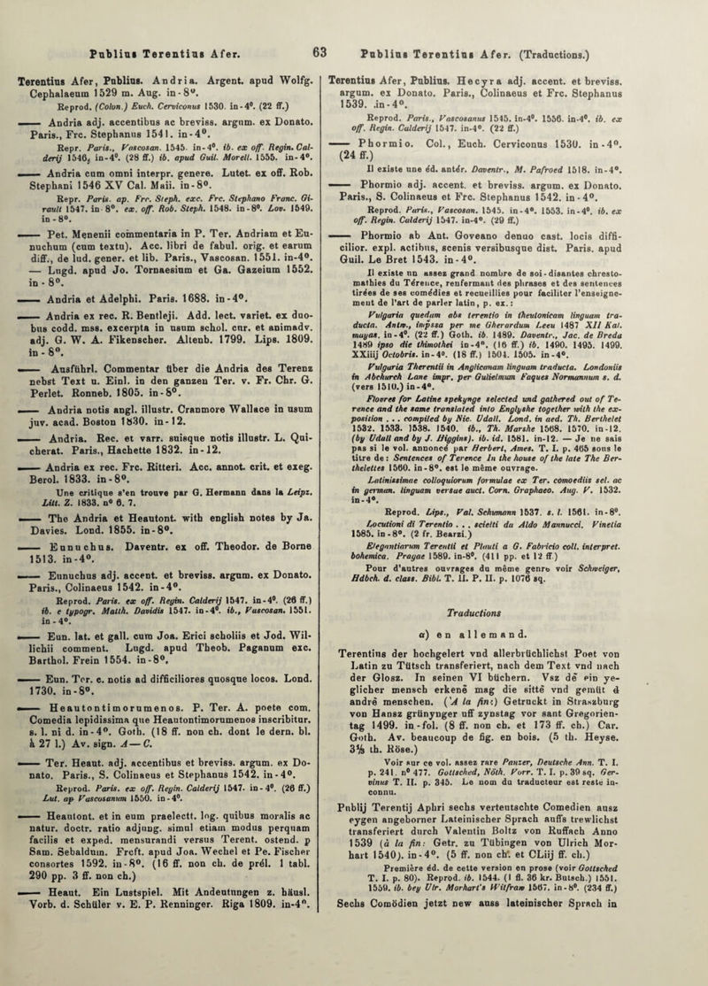 Terentius Afer, Publias. Andria. Argent, apud Wolfg. Cephalaeum 1529 m. Aug. in-8®. Eeprod. (Colon.) Euch. Cerviconus 1530. in-4°. (22 ff.) . Andria adj. accentibus ac breviss. argum. ex Donato. Paris., Frc. Stephanus 1541. in-4°. Repr. Paris., Pascosan. 1545. in-4°. ib. ex off. Regin. Cal- derij 1546;. in-4°. (28 ff.) ib. apud Guil. Morell. 1555. in-4°. Andria cum omni interpr. genere. Lutet. ex off. Rob. Stephani 1546 XV Cal. Maii. in -8°. Repr. Paris, ap. Frr. Sieph. exe. Frc. Stephano Franc. Gi¬ rault 1547. in-8°. ex. off. Rob. Sieph. 1548. in-8°. Lov. 1549. in-8°. — . Pet. Menenii coinmentaria in P. Ter. Andriam et Eu- nuchum (cum textu). Acc. libri de fabul. orig. et earum diff., de lud. gener. et lib. Paris., Vascosan. 1551. in-4°. — Lugd. apud Jo. Tornaesium et Ga. Gazeium 1552. in * 8°. —- Andria et Adelphi. Paris. 1688. in-4°. —— Andria ex rec. R. Bentleji. Add. lect. variet. ex duo- bus codd. mss. excerpta in usum schol. cnr. et animadv. adj. G. W. A. Fikenscher. Altenb. 1799. Lips. 1809. in - 8°. —— Ausftihrl. Commentar tiber die Andria des Terenz nebst Text u. Einl. in den ganzeu Ter. v. Fr. Chr. G. Perlet. Ronneb. 1805. in -8°. — Andria notis angl. illustr. Crantnore Wallace in asum juv. acad. Boston 1830. in-12. — Andria. Rec. et varr. suisque notis illustr. L. Qui- cberat. Paris., Hachette 1832. in-12. Andria ex rec. Frc. Ritteri. Acc. annot. crit. et exeg. Berol. 1833. in-8°. Une critique s'en trouve par G. Hermann dans la Leipz. LUI. Z. 1833. n° 6. 7. —— The Andria et Heautont. witb englisb notes by Ja. Davies. Lond. 1855. in-8°. . Eunucbus. Daventr. ex off. Theodor. de Borne 1513. in-4°. — - Eunucbus adj. accent, et breviss. argum. ex Donato. Paris., Colinaeus 1542. in-4°. Reprod. Paris, ex off. Regin. Calderij 1547. in-4°. (26 ff.) ib. e typogr. Matth. Davidis 1547. in-4°. ib., Pascosan. 1551. in - 4°. ■■ i .. Eun. lat. et gall. cura Joa. Erici scboliis et Jod. Wil- lichii comment. Lugd. apud Theob. Paganum exc. Barthol. Frein 1554. in-8°. — Eun. Ter. c. notis ad difficiliores quosque locos. Lond. 1730. in-8°. «. Heautontimorumenos. P. Ter. A. poete com. Comedia lepidissima que Heautontimorumenos inscribitur. s. 1. ni d. in-4°. Goth. (18 ff. non ch. dont le dern. bl. k 27 1.) Av. sign. A—C. • Ter. Heaut. adj. accentibus et breviss. argum. ex Do¬ nato. Paris., S. Colinaeus et Stephanus 1542. in -4°. Reprod. Paris, ex off. Regin. Calderij 1547. in-4°. (26 ff.) Lut. ap Pascosanum 1550. in-4°. ■  - Heautont. et in eum praelectt. lng. quibus moralis ac natur. doctr. ratio adjung. simul etiain modus perquam facilis et exped. raensurandi versus Terent. ostend. p Sam. Sebalduin. Frcft. apud Joa. Wecbel et Pe. Fischer consortes 1592. in-8°. (16 ff. non cb. de prél. 1 tabl. 290 pp. 3 ff. non ch.) — ■ — Heaut. Ein Lustspiel. Mit Andeutungen z. bausl. Vorb. d. Schliler v. E. P. Renninger. Riga 1809. in-4®. Terentius Afer, Publias. Hecyra adj. accent, et breviss. argum. ex Donato. Paris., Colinaeus et Frc. Stephanus 1539. .in-4®. Reprod. Paris., Pascosanus 1545. in-4°. 1556. in-4°. ib. ex off. Regin. Calderij 1547. in-4°. (22 ff.) —— Phormio. Col., Euch. Cerviconus 1530. in-4®. (24 ff.) 11 existe une éd. antér. Daventr., M. Pafroed 1518. in-4°. —— Phormio adj. accent, et breviss. argum. ex Donato. Paris., S. Colinaeus et Frc. Stephanus 1542. in -4®. Reprod. Paris., Pascosan. 1545. in-4°. 1553. in-4°. ib. ex off. Regin. Calderij 1547. in-4°. (29 ff.) ——- Phormio ab Ant. Goveano denuo cast. locis diffi- cilior. expi. actibus, scenis versibusque dist. Paris, apud Guil. Le Bret 1543. in-4°. Il existe nn assez grand nombre de soi-disantes chresto- mathies du Térence, renfermant des phrases et des sentences tirées de ses comédies et recueillies pour faciliter l’enseigne¬ ment de l’art de parler latin, p. ex. : Pulgaria quedam abs terentio in theutonicam linguam tra- ducia. Antre., impssa per me Gherardum Leeu 1487 XII K al. mayas, in-4°. (22 ff.) Goth. ib. 1489. Daventr., Jac. de Breda 1489 ipso die thimothei in-4°. (16 ff.) ib. 1490. 1495. 1499. XXiiij Oclobris. in-4°. (18 ff.) 1504. 1505. in-4°. Pulgaria Therentii in Anglicanam linguam traducla. Londoniis in Abchurch Lane impr. per Gulielmwn Faques Normannum s. d. (vers 1510.) in-4°. Flovres for Latine spekynge selected und gathered out of Te- rence and the same transtated into Englyshe together with the ex¬ position . . . compiled by Nie. Vdall. Lond. in aed. Th. Berthelet 1532. 1533. 1538. 1540. ib., Th. Marshe 1568. 1570. in-12. (by Udall and by J. Higgins). ib. id. 1581. in-12. — Je ne sais pas si le vol. annoncé par Herbert, Ames. T. I. p. 465 sous le titre de : Sentences of Terence In the house of the laie The Ber- theletles 1560. in -8°. est le même ouvrage. Latinissimae colloquiorum formulât ex Ter. comoediis sel. ac in germon, linguam ver sue auct. Corn. Graphaeo. Aug. P. 1532. in-4°. Reprod. Lips., Pal. Schumann 1537. s. I. 1561. in-8°. Locutioni di Terentio . , . scielti du Aldo Mannucci. Pinetia 1585. in-8°. (2 fr. fiearzi.) Elegnntiarum Terentii et Pluuti a G. Fabricio colt, inter prêt, bohemica. Prague 1589. in-8#. (411 pp. et 12 ff.) Pour d’autres ouvrages du même genre voir Schmeiger, Hdbch. d. class. Bibl. T. U. P. H. p. 1076 sq. Traductions a) en allemand. Terentius der hochgelert vnd allerbrüchlichst Poet von Latin zu Tütsch transferiert, nach dem Text vnd nach der Glosz. In seinen VI btichern. Vsz de ein ye- glicher menscb erkenê mag die sittè vnd gemüt 4 andrè menschen. ('A la fin'.) Getruckt in Straszburg von Hansz griinynger uff zynstag vor sant Gregorien- tag 1499. in-fol. (8 ff. non ch. et 173 ff. ch.) Car. Goth. Av. beaucoup de fig. en bois. (5 th. Heyse. 3% th. Rose.) Voir sur ce vol. assez rare Panzer, Deutsche Ann. T. I. p. 241. n° 477. Gottsched, Nôth. Porr. T. I. p. 39 sq. Ger- vinus T. IL p. 345. Le nom du traducteur est reste in¬ connu. Publij Terentij Aphri sechs vertentschte Comédien ausz eygen angeborner Lateinischer Sprach auffs trewlichst transferiert durch Valentin Boltz von Ruffach Anno 1539 (à la fin: Getr. zu Tübingen von Ulrich Mor- hart 1540). in-4®. (5 ff. non ch*, et CLiij ff. ch.) Première éd. de cette version en prose (voir Gottsched T. I. p. 80). Reprod. ib. 1544. (I fl. 36 kr. Butsch.) 1551. 1559. ib. bey Vlr. Morhart's VPilfrarv 1567. in-8°. (234 ff.) Sechs Comodien jetzt new auss lateinischer Sprach in