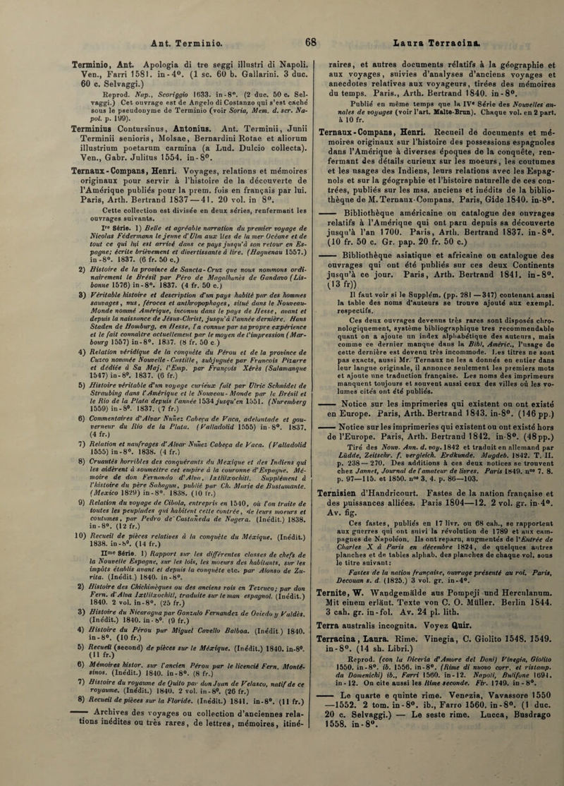 Terminio, Ant. Apologia di tre seggi illustri di Napoli. Ven., Farri 1581. in-4°. (1 sc. 60 b. Gallarini. 3 duc. 60 c. Selvaggi.) Eeprod. Nap., Scoriggio 1633. in-8°. (2 duc. 50 c. Sel¬ vaggi.) Cet ouvrage est de Angelo di Costanzo qui s’est caché sous le pseudonyme de Terminio (voir Soria, Mem. d. scr. Na- pol. p. 199). Terminius Contursinus, Antonius. Ant. Terminii, Junii Terminii senioris, Molsae, Bernardini Rotae et aliorum illustrium poetarum carmina (a Lud. Dulcio collecta). Ven., Gabr. Julitus 1554. in-8°. Ternaux-Compans, Henri. Voyages, relations et mémoires originaux pour servir à l’histoire de la découverte de l’Amérique publiés pour la prem. fois en français par lui. Paris, Arth. Bertrand 1837 — 41. 20 vol. in 8°. Cette collection est divisée en deux séries, renfermant les ouvrages suivants. Ire Série. 1) Belle et agréable narration du premier voyage de Nicolas Fcdermann le jeune d'Ulm aux îles de la mer Océane et de tout ce gui h(i est arrivé dans ce pays jusqu'à son retour en Es¬ pagne; écrite brièvement et divertissante à lire. (Haguenau 1557.) in-8°. 1837. (6 fr. 50 c.) 2) Histoire de la province de Sancla- Cruz que nous nommons ordi¬ nairement le Brésil par Péro de Magalhunès de Gandavo (Lis¬ bonne 1576) in-8°. 1837. (4 fr. 50 c.) 3) Véritable histoire et description d'un pays habité par des hommes sauvages, nus, féroces et anthropophages, situé dans le Nouveau- Monde nommé Amérique, inconnu dans le pays de Hesse, avant et depuis la naissance de Jésus-Christ, jusqu’à l'année dernière. Hans Staden de Homburg, en Hesse, l'a connue par sa propre expérience et le fait connaître actuellement par le moyen de l'impression (Mar- bourg 1557) in-8°. 1837. (8 fr. 50 c.) 4) Relation véridique de la conquête du Pérou et de la province de Cuzco nommée Nouvelle-Castille, subjuguée par François Pizarre et dédiée à Sa Maj. l'Emp. par François Xérès (Salamanque 1547) in-8°. 1837. (6 fr.) 5) Histoire véritable d'un voyage curieux fait par Ulric Schmidet de Straubing dans l’Amérique et le Nouveau - Monde par le Brésil et le Rio de la Plata depuis l'année 1534 jusqu’en 1551. (Nuremberg 1559) in-8°. 1837. (7 fr.) 6) Commentaires d'Alvar Nuîiez Caheeu de Vaca, adeluntade et gou¬ verneur du Rio de la Plata. (Valladolid 1555) in-8°. 1837. (4 fr.) 7) Relation et naufrages d'Alvar Nuîiez Cabcca de Vaca. (Valladolid 1555) in-8°. 1838. (4 fr.) 8) Cruautés horribles des conquérants du Mexique et des Indiens qui les aidèi'ent à soumettre cet empire à la couronne d’Espagne. Mé¬ moire de don Fernando d'Alva, Ixllilxochilt. Supplément à l’histoire du père Sahagun, publié par Ch. Marie de Bustumanle. (Mexico 1829) in-8°. 1838. (10 fr.) 9) Relation du voyage de Cibola, entrepris en 1540, où l'on truite de toutes les peuplades qui habitent cette contrée, de leurs moeurs et coutumes, par Pedro de' Castaneda de Nagera. (Inédit.) 1838. in-8°. (12 fr.) 10) Recueil de pièces relatives à ta conquête du Méxique. (Inédit.) 1838. in-8°. (14 fr.) IIme Série. 1) Rapport sur les différentes classes de chefs de la Nouvelle Espagne, sur les lois, les moeurs des habitants, sur les impôts établis avant et depuis ta conquête etc. par Alonso de Zu- rita. (Inédit.) 1840. in-8°. 2) Histoire des Chichimèques ou des anciens rois en Tezcuco; par don Fern. d'Alva Ixtlilxochitl, traduite sur le mon espagnol. (Inédit.) 1840. 2 vol. in-8°. (25 fr.) 3) Histoire du Nicaragua par Gonzalo Fernandez de Oviedo y Vaidés. (Inédit.) 1840. in-8°. (9 fr.) 4) Histoire du Pérou pur Miguel Cavello Balboa. (Inédit.) 1840. in-8°. (10 fr.) 5) Recueil (second) de pièces sur le Méxique. (Inédit.) 1840. in-8°. (Il fr.) 6) Mémoires histor. sur l'ancien Pérou par le licencié Fern Monlé- sinos. (Inédit.) 1840. in-8°. (8 fr.) 7) Histoire du royaume de Quito par don Juan de Velasco, natif de ce royaume. (Inédit.) 1840. 2 vol. in-8°. (26 fr.) 8) Recueil de pièces sur ta Floride. (Inédit.) 1841. in-8°. (11 fr.) ' Archives des voyages ou collection d’ancienne9 rela¬ tions inédites ou très rares, de lettres, mémoires, itiné¬ raires, et autres documents rélatifs à la géographie et aux voyages, suivies d’analyses d’anciens voyages et anecdotes relatives aux voyageurs, tirées des mémoires du temps. Paris., Arth. Bertrand 1840. in -8°. Publié en même temps que la IV® Série des Nouvelles an¬ nales de voyages (voir l’art. Malte-Brun). Chaque vol. en 2 part, à 10 fr. Ternaux - Compans, Henri. Recueil dé documents et mé¬ moires originaux sur l’histoire des possessions espagnoles dans l’Amérique à diverses époques de la conquête, ren¬ fermant des détails curieux sur les moeurs, les coutumes et les usages des Indiens, leurs relations avec les Espag¬ nols et sur la géographie et l’histoire naturelle de ces con¬ trées, publiés sur les mss. anciens et inédits de la biblio¬ thèque de M. Ternaux-Compans. Paris, Gide 1840. in-8°. - Bibliothèque américaine on catalogue des ouvrages relatifs à l’Amérique qui ont paru depuis sa découverte jusqu’à l’an 1700. Paris, Arth. Bertrand 1837. in-8°. (10 fr. 50 c. Gr. pap. 20 fr. 50 c.) - Bibliothèque asiatique et africaine ou catalogue des ouvrages qui out été publiés sur ces deux Continents jusqu’à ce jour. Paris, Arth. Bertrand 1841. in-8°. (13 fr)) Il faut voir si le Suppléai, (pp. 281 —347) contenant aussi la table des noms d’auteurs se trouve ajouté aux exempt, respectifs. Ces deux ouvrages devenus très rares sont disposés chro¬ nologiquement, système bibliographique très recommendable quant on a ajoute un index alphabétique des auteurs, mais comme ce dernier manque dans la Bibl. Améric., l’usage de cette dernière est devenu très incommode. J.es titres ne sont pas exacts, aussi Mr. Ternaux ne les a donnés en entier dans leur langue originale, il annonce seulement les premiers mots et ajoute une traduction française. Les noms des imprimeurs manquent toujours et souvent aussi ceux des villes où les vo¬ lumes cités ont été publiés. —— Notice sur les imprimeries qui existent ou ont existé en Europe. Paris, Arth. Bertrand 1843. in-8°. (146 pp.) —— Notice sur les imprimeries qui existent ou ont. existé hors de l’Europe. Paris, Arth. Bertrand 1842. in-8°. (48pp.) Tiré des Nouv. Ann. d. voy. 1842 et traduit en allemand par Lïtdde, Zeilschr. f. vergleich. Erdkunde. Mugdeb. 1842. T. II. p. 238—270. Des additions à ces deux notices se trouvent chez Jannei, Journal de l'amateur de livres. Paris 1849. nos 7. 8. p. 97—115. et 1850. u» 3. 4. p. 86—103. Ternisien d’Handricourt. Fastes de la nation française et des puissances alliées. Paris 1804—12. 2 vol. gr. in-4w. Av. fig. Ces fastes, publiés en 17 livr. ou 68 cah., se rapportent aux guerres qui ont suivi la révolution de 1789 et aux cam¬ pagnes de Napoléon. Ils ont reparu, augmentés de l'Entrée de Charles X à Paris en décembre 1824, de quelques autres planches et de tables alphab. des planches de chaque vol. sous le titre suivant: Fastes de la nation française, ouvrage présenté au roi. Paris, Decouan s. d. (1825.) 3 vol. gr. in-4°. Ternite, W. Wandgemâlde aus Pompeji und Hercnlanum. Mit einem erlâut. Texte von C. O. Müller. Berlin 1844. 3 cah. gr. in-fol. Av. 24 pl. lith. Terra australis incognita. Voyez Quir. Terracina, Laura. Rime. Vinegia, C. Giolito 1548. 1549. in - 8°. (14 sh. Libri.) Eeprod. (con la Piceria d’Amore del Doni) Vinegia, Giolito 1550. in-8°. ib. 1556. in-8°. (Rime di nuovo corr. et rislamp. da Domenichi) ib., Farri 1560. in-12. Napoli, Butifone 1691. in-12. On cite aussi les Rime seconde. Fir. 1749. in - 8°. - Le quarte e quinte rime. Venezia, Vavassore 1550 —1552. 2 tom. in-8°. ib., Farro 1560. in-8°. (1 duc. 20 c. Selvaggi.) — Le seste rime. Lucca, Busdrago 1558. in-8°.