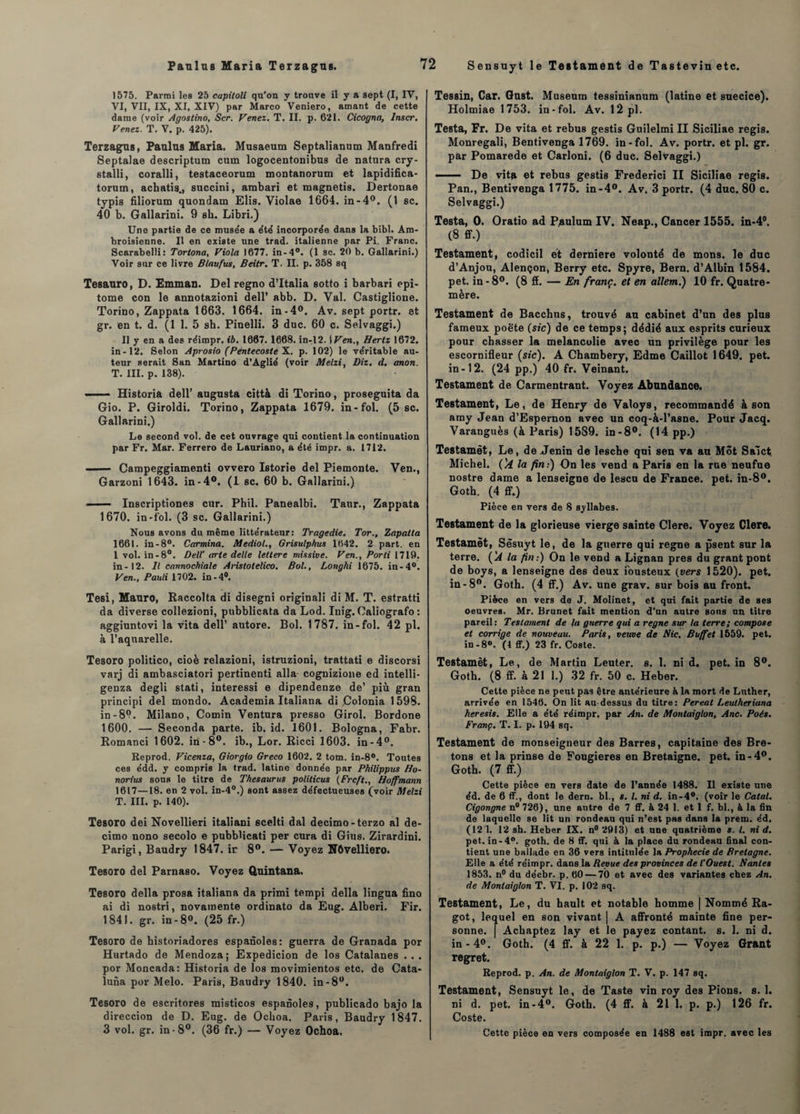 1575. Parmi les 25 capitoli qu’on y trouve il y a sept (I, IV, VI, VII, IX, XI, XIV) par Marco Veniero, amant de cette dame (voir Agostino, Scr. Venez. T. II. p. 621. Cicogna, Inscr. Venez. T. V. p. 425). Terzagus, Paulus Maria. Musaeum Septalianum Manfredi Septalae descriptum cum logocentonibus de natura cry- stalli, coralli, testaceorum montanorum et lapidifica- torum, achatis., succini, ambari et magnetis. Dertonae typis filiorum quondam Elis. Violae 1664. in-4°. (1 sc. 40 b. Gallarini. 9 sb. Libri.) Une partie de ce muse'e a été incorporée dans la bibl. Ara- broisienne. Il en existe une trad. italienne par Pi. Franc. Scarabelli: Tortona, Viola 1677. in-4°. (1 sc. 20 b. Gallarini.) Voir snr ce livre B/aufus, Beitr. T. II. p. 358 sq Tesauro, D. Emman. Del regno d’Italia sotto i barbari epi- tome con le annotazioni dell’ abb. D. Val. Castiglioue. Torino, Zappata 1663. 1664. in-4°. Av. sept portr. et gr. en t. d. (1 1. 5 sb. Pinelli. 3 duc. 60 c. Selvaggi.) Il y en a des réimpr. ib. 1667. 1668. in-12. Wen., Hertz 1672. in-12. Selon Aprosio (Péntecoste X. p. 102) le véritable au¬ teur serait San Martino d’Âglié (voir Melzi, Diz. d. anon. T. III. p. 138). —— Historia dell’ augusta città di Torino, proseguita da Gio. P. Giroldi. Torino, Zappata 1679. in-fol. (5 sc. Gallarini.) Le second vol. de cet ouvrage qui contient la continuation par Fr. Mar. Ferrero de Lauriano, a été impr. a. 1712. - Campeggiamenti ovvero Istorie del Piemonte. Ven., Garzoni 1643. in-4°. (1 sc. 60 b. Gallarini.) ■■ Inscriptiones cur. Phil. Panealbi. Taur., Zappata 1670. in-fol. (3 sc. Gallarini.) Nous avons du même littérateur: Tragédie. Tor., Zapalta 1661. in -8°. Carmina. Mediol., Grisulphus 1642. 2 part, en 1 vol. in-8°. Dell' irrte delle lettere missive. Ven., Porti 1719. in-12. Il cannochiale Aristotelico. Bol., Longhi 1675. in-4°. Ven., Pauli 1702. in-4°. Tesi, Mauro, Raccolta di disegni originali di M. T. estratti da diverse collezioni, pubblicata da Lod. Inig. Oaliografo : aggiuntovi la vita dell’ autore. Bol. 1787. in-fol. 42 pl. à l’aquarelle. Tesoro politico, cioè relazioni, istruzioni, trattati e discorsi varj di ambasciatori pertinent! alla cognizione ed intelli- genza degli stati, interessi e dipendenze de’ più gran principi del mondo. Acadetnia Italiana di Colonia 1598. in-8*?. Milano, Comin Ventura presso Girol. Bordone 1600. — Seconda parte, ib. id. 1601. Bologna, Fabr. Romanci 1602. in -8°. ib., Lor. Ricci 1603. in-4°. Reprod. Vicenza, Giorgio Greco 1602. 2 tom. in-8°. Toutes ces édd. y compris la trad. latine donnée par Philippus Ho- norius sous le titre de Thésaurus politicus (Frcft., Hoffmann 1617—18. en 2 vol. in-4°.) sont assez défectueuses (voir Melzi T. III. p. 140). Tesoro dei Novellieri italiani scelti dal decimo-terzo al de- cimo nono secolo e pubblicati per cura di Gins. Zirardini. Parigi, Baudry 1847. ir 8°. — Voyez N6velliero. Tesoro del Parnaso. Voyez Quintana. Tesoro délia prosa italiana da primi tempi délia lingua fino ai di nostri, novamente ordinato da Eug. Alberi. Fir. 1841. gr. in -8°. (25 fr.) Tesoro de historiadores espanoles: guerra de Granada por Hurtado de Mendoza; Expedicion de los Catalanes .. . por Moncada: Historia de los movimientos etc. de Cata- luna por Melo. Paris, Baudry 1840. in-8°. Tesoro de escritores misticos espanoles, publicado bajo la direccion de D. Eug. de Ochoa. Paris, Baudry 1847. 3 vol. gr. in-8°. (36 fr.) — Voyez Ochoa. Tessin, Car. Gust. Muséum tessinianum (latine et suecice). Holmiae 1753. in-fol. Av. 12 pl. Testa, Fr. De vita et rebus gestis Guilelmi II Siciliae regis. Monregali, Bentivenga 1769. in-fol. Av. portr. et pl. gr. par Pomarede et Carloni. (6 duc. Selvaggi.)  ■■ De vita et rebus gestis Frederici II Siciliae regis. Pan., Bentivenga 1775. in-4°. Av. 3 portr. (4 duc. 80 c. Selvaggi.) Testa, O. Oratio ad Paulum IV. Neap., Cancer 1555. in-4°. (8 ff.) Testament, codicil et derniere volonté de mons. le duc d’Anjou, Alençon, Berry etc. Spyre, Bern. d’Albin 1584. pet. in-8°. (8 ff. — En franc, et en allem.) 10 fr. Quatre- mère. Testament de Bacchns, trouvé au cabinet d’un des plus fameux poète (sic) de ce temps; dédié aux esprits curieux pour chasser la mélancolie avec un privilège pour les escornifleur (sic). A Chambéry, Edme Caillot 1649. pet. in-12. (24 pp.) 40 fr. Veinant. Testament de Carmentrant. Voyez Abondance. Testament, Le, de Henry de Valoys, recommandé à son amy Jean d’Espernon avec un coq-à-l’asne. Pour Jacq. Varanguès (à Paris) 15S9. in-8°. (14 pp.) Testamèt, Le, de Jenin de lesche qui sen va au Mot Salct. Michel, (li la fin:) On les vend a Paris en la rue neufue nostre dame a lenseigne de lescu de France, pet. in-8°. Goth. (4 ff.) Pièce en vers de S syllabes. Testament de la glorieuse vierge sainte Clere. Voyez Clere. Testamèt, Sêsuyt le, de la guerre qui régné a psent sur la terre. ('A la fin:) On le vend a Lignan près du grant pont de boys, a lenseigne des deux iousteux (vers 1520). pet. in-8°. Goth. (4 ff.) Av. une grav. sur bois au front. Pièce en vers de J. Molinet, et qui fait partie de ses oeuvres. Mr. Brunet fait mention d’un autre sons un titre pareil : Testament de la guerre qui a régné sur ta terre; compose et corrige de nouveau. Paris, veuve de Hic. Buffet 1559. pet. in-8°. (1 ff.) 23 fr. Coste. Testamèt, Le, de Martin Leuter. s. 1. ni d. pet. in 8°. Goth. (8 ff. à 21 1.) 32 fr. 50 c. Heber. Cette pièce ne peut pas être antérieure k la mort de Luther, arrivée en 1546. On lit au-dessus du titre: Pereal Leutheriana heresis. Elle a été réimpr. par An. de Montaiglon, Ane. Poés. Franç. T. I. p. 194 sq. Testament de monseigneur des Barres, capitaine des Bre¬ tons et la prinse de Fougieres en Bretaigne. pet. in-4°. Goth. (7 ff.) Cette pièce en vers date de l’année 1488. Il existe une éd. de 6 ff., dont le dern. bl., s. I. ni d. in-4°. (voir le Catal. Cigongne n° 726), une antre de 7 ff. à 24 1. et 1 f. bl., à la fin de laquelle se lit un rondeau qui n’est pas dans la prem. éd. (12 1. 12 sh. Heber IX. n° 2913) et une quatrième s. I. ni d. pet. in-4°. goth. de 8 ff. qui à la place du rondeau final con¬ tient une ballade en 36 vers intitulée la Prophecie de Bretagne. Elle a été réimpr. dans la Revue des provinces de l’Ouest. Hantes 1853. n° du déebr. p. 60 — 70 et avec des variantes chez An. de Montaiglon T. VI. p. 102 sq. Testament, Le, du hault et notable homme | Nommé Ra¬ got, lequel en son vivant | A affronté mainte fine per¬ sonne. | Acbaptez lay et le payez contant, s. 1. ni d. in - 4°. Goth. (4 ff. à 22 1. p. p.) — Voyez Grant regret. Reprod. p. An. de Montaiglon T. V. p. 147 sq. Testament, Sensuyt le, de Taste vin roy des Pions, s. 1. ni d. pet. in-4°. Goth. (4 ff. à 21 1. p. p.) 126 fr. Coste. Cette pièce en vers composée en 1488 est impr. avec les