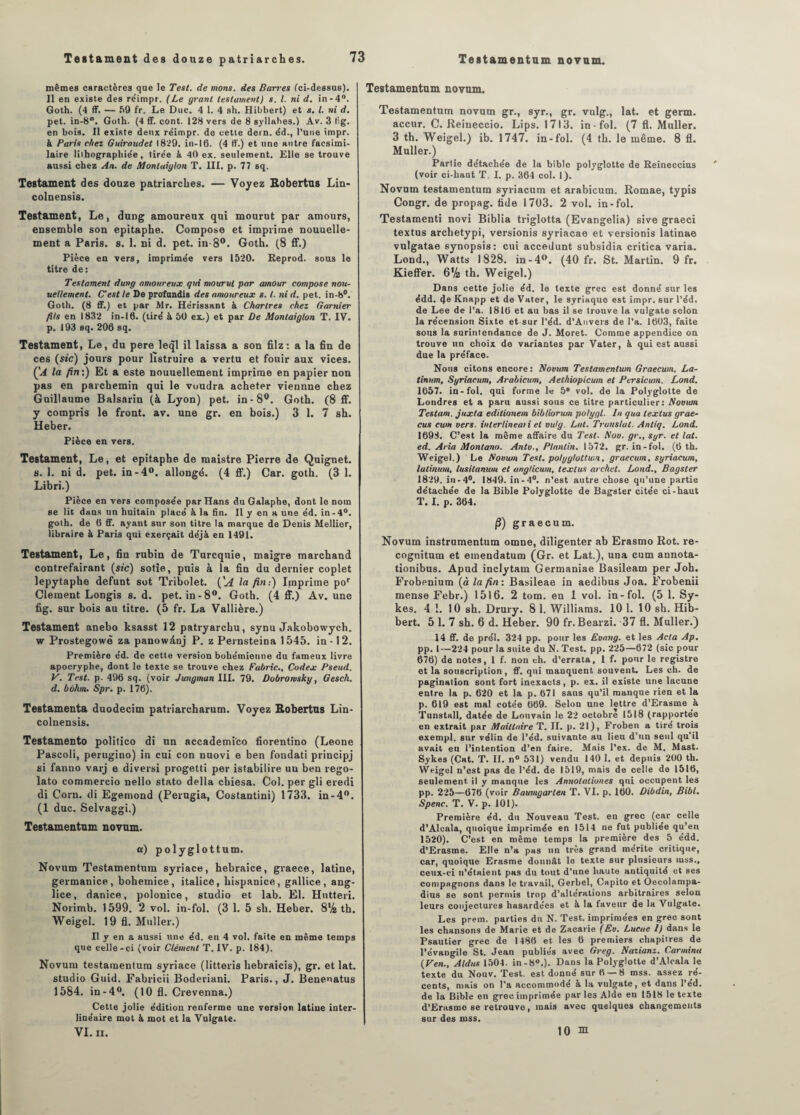 mêmes caractères que le Test, de nions, des Barres (ci-dessus). 11 en existe des réimpr. (Le grant testament) s. I. ni d. in-4°. Goth. (4 ff. — 59 fr. Le Duc. 4 1. 4 sh. Hibbert) et s. I. ni d. pet. in-8. Goth. (4 ff. cont. 128 vers de 8 syllabes.) Av. 3 fig. en bois. Il existe deux réimpr. de cette dern. éd., l’une impr. à Paris chez Guiraudet 1829. in-16. (4 ff.) et une autre facsimi- laire liihograpbiée, tirée à 40 ex. seulement. Elle se trouve aussi chez An. de Montaiylon T. III. p. 77 sq. Testament des douze patriarches. — Voyez Robertns Lin- colnensis. Testament, Le, dung amoureux qui mourut par amours, ensemble son epitaphe. Compose et imprime nouuelle- ment a Paris, s. 1. ni d. pet. in-8°. Goth. (8 ff.) Pièce en vers, imprimée vers 1520. Reprod. sous le titre de: Testament dung amoureux qm mourut par amour compose nou¬ vellement. C'est le De profundis des amoureux s. I. ni d. pet. in-8°. Goth. (8 ff.) et par Mr. Hérissant à Chartres chez Garnier fils en 1832 in-16. (tiré à 50 ex^) et par De Montaiglon T. IV. p. 193 sq. 206 sq. Testament, Le, du pere leql il laissa a son filz: a la fin de ces («c) jours pour lîstruire a vertu et fouir aux vices. ÇA la fin:) Et a este nouuellement imprime en papier non pas en parchemin qui le voudra acheter viennne chez Guillaume Balsarin (à Lyon) pet. in-8°. Goth. (8 ff. y compris le front, av. une gr. en bois.) 3 1. 7 sh. Heber. Pièce en vers. Testament, Le, et epitaphe de maistre Pierre de Quignet. s. 1. ni d. pet. in-4°. allongé. (4 ff.) Car. goth. (3 1. Libri.) Pièce en vers composée par Hans du Galaphe, dont le nom se lit dans un huitain placé à la fin. II y en h une éd. in-4°. goth. de 6 ff. ayant sur son titre la marque de Denis Mellier, libraire à Paris qui exerçait déjà en 1491. Testament, Le, fin rubin de Turcqnie, maigre marchand contrefairant (sic) sotie, puis à la fin du dernier coplet lepytaphe défunt sot Tribolet. ÇA la fin:) Imprime por Cleraent Longis 8. d. pet. in-8°. Goth. (4 ff.) Av. une fig. sur bois au titre. (5 fr. La Vallière.) Testament anebo ksasst 12 patryarchu, synu Jakobowych. w Prostegowè za panowânj P. z Pernsteina 1545. in -12. Première éd. de cette version bohémienne du fameux livre apocryphe, dont le texte se trouve chez Fabric., Codex Pseud. V. Test, p- 496 sq. (voir Jungman III. 79. Dobrorvsky, Gesch. d. bôhm. Spr. p. 176). Testamenta duodecim patriarcharum. Voyez Robertus Lin- colnensis. Testamento politico di un accademico fiorentino (Leone Pascoli, perugino) in cui con nuovi e ben fondati principj si fanuo varj e diversi progetti per istabilire un ben rego- lato commercio nello stato délia cbiesa. Col. per gli eredi di Corn, di Egemond (Perugia, Costantini) 1733. in-4°. (1 duc. Selvaggi.) Testamentum novum. a) polyglottum. Novum Testamentum syriace, hebraice, graece, latine, germanice, bohemice, italicê, hispanice, gallice, ang- lice, danice, polonice, studio et lab. El. Hutteri. Norimb. 1599. 2 vol. in-fol. (3 1. 5 sh. Heber. 8% th. Weigel. 19 fi. Muller.) Il y en a aussi une éd. en 4 vol. faite en même temps que celle-ci (voir Clément T. IV. p. 184). Novum testamentum syriace (litteris hebraicis), gr. et lat. studio Guid. Fabricii Boderiani. Paris., J. Benenatus 1584. in-4°. (10 fl. Crevenna.) Cette jolie édition renferme une version latine inter¬ linéaire mot à mot et la Vulgate. VI. ii. Testamentum novum. Testamentum novum gr., syr., gr. vulg., lat. et germ. accur. C. Reiueccio. Lips. 1713. in-fol. (7 fl. Muller. 3 th. Weigel.) ib. 1747. in-fol. (4 th. le même. 8 fl. Muller.) Partie détachée de la bible polyglotte de Reineccius (voir ci-haut T. I. p. 364 col. 1). Novum testamentum syriacum et arabicum. Romae, typis Congr. de propag. tide 1703. 2 vol. in-fol. Testamenti novi Biblia triglotta (Evangelia) sive graeci textus archetypi, versionis syriacae et versionis latinae vulgatae synopsis: cui accedunt subsidia critica varia. Lond., Watts 1828. in-4(>. (40 fr. St. Martin. 9 fr. Kieffer. 6% th. Weigel.) Dans cette jolie éd. le texte grec est donné sur les édd. 4e Knapp et de Vater, le syriaque est impr. sur l’éd. de Lee de l’a. 1816 et au bas il se trouve la vulgate selon la récension Sixte et sur l’éd. d’Anvers de l’a. 1603, faite sous la surintendance de J. Moret. Comme appendice on trouve un choix de variantes par Vater, à qui est aussi due la préface. Nous citons encore: Novum Testamentum Graecum. La- tinnm, Syriacum, Arabicum, Aelhiopicum et Persicum. Lond. 1657. in-fol. qui forme le 5* vol. de la Polyglotte de Londres et a paru aussi sous ce titre particulier: Noown Testant, juxta editionem bibliorum polygl. In qua textus grae- cus cum vers, interlineaii et vulg. Lat. Translat. Antiq. Lond. 1693. C’est la même affaire du Test. A’ov. gr., syr. et lat. ed. Aria Montana. Antv., Planlin. 1572. gr. in-fol. (6 th. Weigel.) Le Novum Test, polyglottum, graecum. syriacum, latinum, lusilanum et anglicum, textus archet. Lond., Bagster 1829. in-4°. 1849. in-4°. n’est autre chose qu’une partie détachée de la Bible Polyglotte de Bagster citée ci-haut T. I. p. 364. fi) graecum. Novum instrumentum omne, diligenter ab Erasmo Rot. re- cognitum et emendatum (Gr. et Lat.), una cum annota- tionibus. Apud inclytam Germaniae Basileam per Joh. Frobenium (à la fin: Basileae in aedibus Joa. Frobenii mense Febr.) 1516. 2 tom. en 1 vol. in-fol. (5 1. Sy- kes. 4 1. 10 sh. Drury. 8 1. Williams. 101. 10 sh. Hib¬ bert. 5 1. 7 sh. 6 d. Heber. 90 fr. Bearzi. 37 fl. Muller.) 14 ff. de prél. 324 pp. pour les Evang. et les Acta Ap. pp. 1—224 pour la suite du N. Test. pp. 225—672 (sic pour 676) de notes, 1 f. non ch. d’errata, 1 f. pour le registre et la souscription, ff. qui manquent souvent. Les ch. de pagination sont fort inexacts, p. ex. il existe une lacune entre la p. 620 et la p. 671 sans qu’il manque rien et la p. 619 est mal cotée 669. Selon une lettre d’Erasme à Tunstall, datée de Louvain le 22 octobre 1518 (rapportée en extrait par Maillaire T. II. p. 21), Froben a tiré trois exempl. sur vélin de l’éd. suivante au lien d’un seul qu’il avait eu l’intention d’en faire. Mais l’ex. de M. Mast. Sykes (Cat. T. II. n° 531) vendu 140 1. et depuis 200 th. Weigel n’est pas de l’éd. de 1519, mais de celle de 1516, seulement il y manque les Annotationes qui occupent les pp. 225—676 (voir Baumgarten T. VI. p. 160. Dibdin, Bibl. Spenc. T. V. p. 101). Première éd. du Nouveau Test, en grec (car celle d’Alcala, quoique imprimée en 1514 ne fut publiée qu’en 1520). C’est en même temps la première des 5 édd. d’Erasme. Elle n’a pas un très grand mérite critique, car, quoique Erasme donnât le texte sur plusieurs mss., ceux-ci n’étaient pus du tout d’une haute antiquité et ses compagnons dans le travail, Gerbel, Capito et Oecolampa- dius se sont permis trop d’altérations arbitraires selon leurs conjectures hasardées et à la faveur de la Vulgate. Les prem. parties du N. Test, imprimées en grec sont les chansons de Marie et de Zacarie (Ev. Lucae I) dans le Psautier grec de I486 et les 6 premiers chapitres de l’évangile St. Jean publiés avec Greg. Nazianz. Carmina (Ven., Aldus 1504. in-80.). Dans la Polyglotte d’Alcala le texte du Nouv. Test, est donné sur 6— 8 mss. assez ré¬ cents, mais on l’a accommodé à la vulgate, et dans l’ed. de la Bible en grec imprimée par les Aide eu 1518 le texte d’Erusmc se retrouve, mais avec quelques changements sur des mss. 10 m