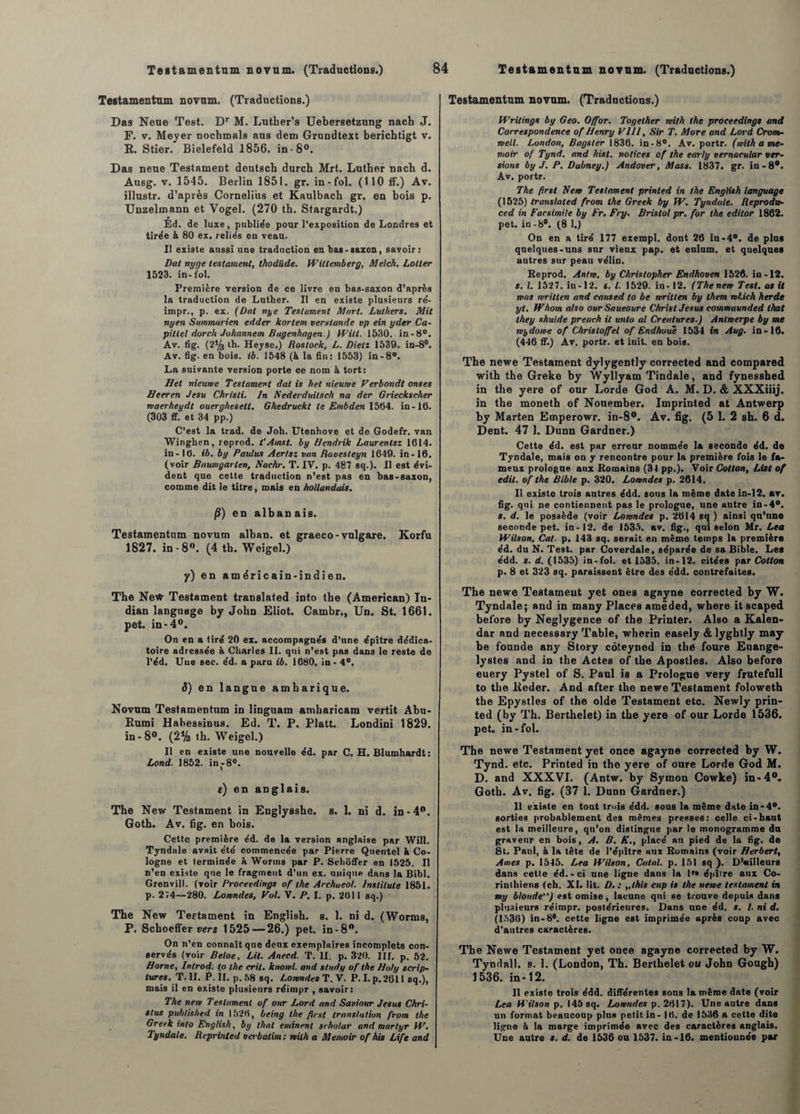 Teatamentnm novum. (Traductions.) Das Neue Test. Dr M. Luther’s Uebersetzung nach J. F. v. Meyer nochmals aus dem Grundtext berichtigt v. R. Stier. Bielefeld 1856. in-8°. Das neue Testament deutsch durch Mrt. Luther nach d. Ausg. v. 1545. Berlin 1851. gr. in-fol. (110 if.) Av. illustr. d’après Cornélius et Kaulbach gr. en bois p. Unzelmann et Vogel. (270 th. Stargardt.) Ed. de luxe, publiée pour l’exposition de Londres et tirée & 80 ex. reliés en veau. II existe aussi une traduction en bas-saxon, savoir: Dat nyge testament, thodüde. Wiltemberg, Melch. Lotter 1523. in-fol. Première version de ce livre en bas-saxon d’après la traduction de Luther. II en existe plusieurs ré- impr., p. ex. (Dat nye Testament Atari. Luthers. Mit nyen Suinmarien edder kortem verstande vp ein yder Ca- pittel dorch Johannem Bugenhagen.) Witt. 1530. in-8°. Av. fig. (2% th. Heyse.) Roslock, L. Dieti 1539. in-8°. Av. fig. en bois. ib. 1548 (à la fin: 1553) in-8°. La suivante version porte ce nom à tort: H et nieume Testament dat is bel nieurve Verbondt onses Heeren Jesu Chrisli. Jn Nederduitsch na der Grieckscher rvaerheydt ouerghesett. Ghedruckt le Embden 1564. in- 10. (303 ff. et 34 pp.) C’est la trad. de Joh. Utenhove et de Godefr. van Winghen, reprod. t’Amst. by Hendrik Laurentsz 1614. in-16. ib. by Paulus Aertsz van Ravesteyn 1649. in-16. (voir Baumgarlen, Nachr. T. IV. p. 487 sq.). Il est évi¬ dent que cette traduction n’est pas en bas-saxon, comme dit le titre, mais en hollandais. §) en albanais. Testamentum novum alban. et graeco- vnlgare. Korfu 1827. in-8°. (4 th. Weigel.) y) en am éric ain-indien. The NetV Testament translated into the (American) In- dian language by John Eliot. Cambr., Un. St. 1661. pet. in-4°. On en a tiré 20 ex. accompagnés d’nne épître dédica- toire adressée à Charles II. qui n’est pas dans le reste de l’éd. Uue sec. éd. a paru ib. 1680. in - 4°. d) en langue amharique. Novum Testamentum in liDguam amharicam vertit Abu- Rumi Habessinus. Ed. T. P. Platt. Londini 1829. in - 8°. (2% th. Weigel.) Il en existe une nouvelle éd. par C. H. Blumhardt : Lond. 1852. in-8°. e) en anglais. The New Testament in Englysshe. s. 1. ni d. in-4°. Goth. Av. fig. en bois. Cette première éd. de la version anglaise par Will. Tyndale avait été commencée par Pierre Quentel h Co¬ logne et terminée à Worms par P. Schoffer en 1525. Il n’en existe que le fragment d’un ex. nuique dans la Bibl. Grenvill. (voir Proeeedings of the Archueol. lnstitule 1851. p. 274—280. Lomndes, Vol. V. P. I. p. 2611 sq.) The New Testament in English. s. 1. ni d. (Worms, P. Schoeffer vers 1525 — 26.) pet. in-8°. On n’en connaît que deux exemplaires incomplets con¬ servés (voir Beloe, Lit. Anecd. T. II. p. 320. III. p. 52. Home, Inlrod. (o the crit. knoivl. and study of the H oh/ scrip- tures. T. II. P. II. p. 58 sq. Lomndes T. V. P. I. p. 2611 sq.), mais il en existe plusieurs réimpr , savoir: The nem Testament of onr Lord and Saviour Jésus Chri- stus publis/ied in 1526, being the fîrst translation from the Greek into English, by thaï eminent scholar and martyr W. Tyndale. Reprinted Verbatim : tvilh a Memoir of his Life and Testamentum novum. (Traductions.) Writings by Geo. O/for. Together mith the proeeedings and Correspondence of Henry P111, Sir T. More and Lord Crom¬ well. London, Bagster 1836. in-8°. Av. portr. (mith a me¬ moir of Tynd. and hist. notices of the early vernacular ver¬ sions by J. P. Dubney.) Andover, Mass. 1837. gr. in-8°. Av. portr. The firsl Nem Testament printed in the English language (1525) translated from the Greek by fV. Tyndale. Reprodu- ced in Faesimile by Fr. Fry. Bristol pr. for the editor 1862. pet. in-8°. (8 1.) On en a tiré 177 exempl. dont 26 in -4®. de plus quelques-uns sur vieux pap. et enlum. et quelques autres sur peau vélin. Reprod. Antm. by Christopher Endhoven 1526. in-12. s. I. 1527. in-12. s. I. 1529. in- 12. (Thenem Test, as U was nritten and caused to be writlen by lhem which herde yt. Whom also our Saueoure Christ Jésus commaunded lhat they shulde preach il unlo al Créatures.) Anlmerpe by me wydoive of Christo/fel of Endhoue 1534 in Aug. in-16. (446 ff.) Av. portr. et init. en bois. The newe Testament dylygently corrected and compared with the Greke by Wyllyam Tindale, and fynesshed in the yere of our Lorde God A. M. D. & XXXiiij. in the moneth of Nonember. Imprinted at Antwerp by Marten Emperowr. in-8°. Av. fig. (5 1. 2 sh. 6 d. Dent. 47 1. Dunn Gardner.) Cette éd. est par erreur nommée la seconde éd. de Tyndale, mais on y rencontre pour la première fois le fa¬ meux prologue aux Romains (34 pp.). Voir Cotton, List of edil. of the Bible p. 320. Lomndes p. 2614. Il existe trois autres édd. sous la même date in-12. av. fig. qui ne contiennent pas le prologue, une autre in-4°. s. d. le possède (voir Lomndes p. 2614 sq ) ainsi qu’nne seconde pet. in-12. de 1535. av. fig., qui selon Mr. Lea Wilson, Cal. p. 143 sq. serait en même temps la première éd. du N. Test, par Coverdale, séparée de sa Bible. Les édd. s. d. (1535) in-fol. et 1535. in-12. citées par Cotton p. 8 et 323 sq. paraissent être des édd. contrefaites. The newe Testament yet ones agayne corrected by W. Tyndale; and in many Places amêded, where it scaped before by Neglygence of the Printer. Also a Kalen- dar and necessary Table, wherin easely & lyghtly may be founde any Story côteyned in the foure Euange- lystes and in the Actes of the Apostles. Also before euery Pystel of S. Paul is a Prologue very frutefull to the Keder. And after the newe Testament foloweth the Epystles of the olde Testament etc. Newly prin¬ ted (by Th. Berthelet) in the yere of our Lorde 1536. pet. in-fol. The newe Testament yet once agayne corrected by W. Tynd. etc. Printed in the yere of onre Lorde God M. D. and XXXVI. (Antw. by Syrnon Cowke) in-4°. Goth. Av. fig. (37 1. Dunn Gardner.) 11 existe en tout trois édd. sous la même date in-4°. sorties probablement des mêmes presses: celle ci-haut est la meilleure, qu’on distingue par le monogramme du graveur en bois, A. B. K., placé an pied de lu fig. de St. Paul, à la tête de l’épître aux Romains (voir Herbert, Ames p. 1545. Lea Wilson, Calai, p. 151 sq ). D’ailleurs dans cette éd.-ci une ligne dans la lr* épître aux Co¬ rinthiens (ch. XI. lit. D. : „this cap is the neme testament in my blonde) est omise, lacune qui se Louve depuis dans plusieurs réimpr. postérieures. Dans une éd. s. /. ni d. (1536) in-8°. cette ligne est imprimée après coup avec d'autres caractères. The Newe Testament yet once agayne corrected by W. Tyndall. s. 1. (London, Th. Berthelet ou John Gough) 1536. in-12. Il existe trois édd. différentes sous la même date (voir Lea Wilson p. 145 sq. Lomndes p. 2617). Une autre dans un format beaucoup plus petit in- 16. de 1536 a cette dite ligne k la marge imprimée avec des caractères anglais. Une autre s. d. de 1536 ou 1537. in-16. mentionnée par