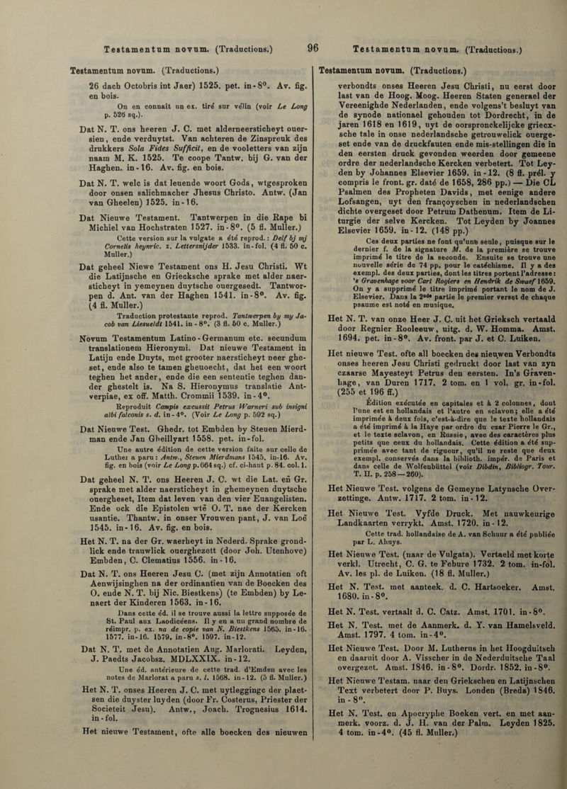 Testamentum novum. (Traductions.) 26 dach Octobris int Jaer) 1525. pet. in-8°. Av. fig. en bois. On en connaît un es. tiré sur ve'Iin (voir Le Long p. 525 sq.). Dat N. T. ons heeren J. C. met alderneersticheyt ouer- sien, ende verduytst. Van acbteren de Zinspreuk des drukkers Sola Fides Sufficil, en de vooletters van zijn naam M. K. 1525. Te coope Tantw. bij G. van der Hagken. in-16. Av. fig. en bois. Dat N. T. welc is dat leuende woort Gods, wtgesproken door onsen salichmacher Jhesus Christo. Antw. (Jan van Gheelen) 1525. in-16. Dat Nieuwe Testament. Tantwerpen in die Kape bi Michiel van Hochstraten 1527. in-8°. (5 fl. Muller.) Cette version sur la vulgate a été reprod. : Delf bj mj Comelis heynric. z. Lettersnijder J533. in-fol. (4 fi. 50 c. Muller.) Dat geheel Niewe Testament ons H. Jesu Christi. Wt die Latijnsche en Griecksche sprake met aider naer- sticheyt in yemeynen duytsche ouergesedt. Tantwor- pen d. Ant. van der Haghen 1541. in -8°. Av. fig. (4 fl. Muller.) Traduction protestante reprod. Tantwerpen by my Ja¬ cob van Liesueldt 1541. in -8°. (3 fl. 50 c. Muller.) Novum Testamentum Latino - Germanum etc. secundum translationem Hieronymi. Dat nieuwe Testament in Latijn ende Duyts, met grooter naersticheyt neer ghe- set, ende also te tamen gheuoecht, dat het een woort teghen het ander, ende die een sententie teghen dan- der ghestelt is. Na S. Hieronymus translatie Ant- verpiae, ex off. Matth. Crommii 1539. in-4°. Reproduit Campis excussit Petrus Warneri sub insigni albi fatconis s. d. in-4°. (Voir Le Long p. 592 sq.) Dat Nieuwe Test. Ghedr. tôt Embden by Steuen Mierd- man ende Jan Gbeillyart 1558. pet. in-fol. Une autre édition de cette version faite sur celle de Luther a paru: Antw., Steuen Mierdmans 1545. in-16. Av. fig. en bois (voir Le Long p. 664 sq.) cf. ci-haut p. 84. col. 1. Dat geheel N. T. ons Heeren J. C. wt die Lat. en Gr. sprake met aider naersticheyt in ghemeynen duytsche ouergheset, Item dat leven van den vier Euangelisten. Ende ock die Epistolen wtè O. T. nae der Kercken usantie. Thantw, in onser Vrouwen pant, J. van Loè 1545. in-16. Av. fig. en bois. Het N. T. na der Gr. waerbeyt in Nederd. Sprake grond- lick ende trauwlick ouergliezett (door Joh. Utenhove) Embden, C. Clematius 1556. in -16. Dat N. T. ons Heeren Jesu C. (met zijn Annotatien oft Aenwijsinghen na der ordinantien van de Boecken des O. ende N. T. bij Nie. Biestkens) (te Embden) by Le- naert der Kinderen 1563. in-16. Dans cette éd. il se trouve aussi la lettre supposée de St. Paul aux Laodicéens. Il y en a un grand nombre de réimpr. p. ex. na de copie van N. Biestkens 1565. in-16. 1577. in-16. 1579. in-8°. 1597. in-12. Dat N. T. met de Annotatien Aug. Marlorati. Leyden, J. Paedts Jacobsz. MDLXXIX. in-12. Une éd. antérieure de cette trad. d’Emden avec les notes de Marlorat a paru s. I. 1568. in-12. (5 fl. Muller.) Het N. T. onses Heeren J. C. met uytleggingc der plaet- sen die duyster luyden (door Fr. Costerus, Priester der Societeit Jesu). Antw., Joach. Trognesius 1614. in - fol. Het nieuwe Testament, ofte aile boecken des nieuwen Testamentum novum. (Traductions.) verbondts onses Heeren Jesu Christi, nu eerst door last van de Hoog. Moog. Heeren Staten generael der Vereenighde Nederlanden, ende volgens’t besluyt van de synode nationael gehouden tôt Dordrecht, in de jaren 1618 en 1619, uyt de oorspronckelijcke griecx- sche taie in onse nederlandsche getrouwelick ouerge- set ende van de druckfauten ende mis-stellingen die in den eersten druck gevonden weerden door gemeene ordre der nederlandsche Kercken verbetert. Tôt Ley¬ den by Johannes Elsevier 1659. in-12. (8 fl. prél. y compris le front, gr. daté de 1658, 286 pp.) — Die CL Psalmen des Propheten Davids, met eenige andere Lofsangen, uyt den françoyschen in nederlandschen dichte overgeset door Petrum Dathenum. Item de Li¬ turgie der selve Kercken. Tôt Leyden by Joannes Elsevier 1659. in-12. (148 pp.) Ces deux parties ne font qu’une seule, puisque sur le dernier f. de la signature M. de la première se trouve imprimé le titre de la seconde. Ensuite se trouve une nouvelle série de 74 pp. pour le catéchisme. Il y a des exempl. des deux parties, dont les titres portent l’adresse : ’s Gravenhage voor Cari Rogiers en Hendrik de Swuef 1659. On y a supprimé le titre imprimé portant le nom de J. Elsevier. Dans la 2,ld, partie le premier verset de chaque psaume est noté en musique. Het N. T. van onze Heer J. C. uit het Grieksch vertaald door Regnier Rooleeuw, uitg. d. W. Homma. Amst. 1694. pet. in-8°. Av. front, par J. et C. Luiken. Het nieuwe Test, ofte ail boecken des nieuwen Verbondts onses heeren Jesu Christi gedruckt door last van zyn czaarse Mayesteyt Petrus den eersten. In’s Graven- liage, van Duren 1717. 2 tom. en 1 vol. gr. in-fol. (255 et 196 fl.) Edition exécutée en capitales et à 2 colonnes, dont l’une est en hollandais et l’autre en sclavon; elle a été imprimée à deux fois, c’est-à-dire que le texte hollandais a été imprimé à la Haye par ordre du czar Pierre le Gr., et le texte sclavon, en Russie, avec des caractères plus petits que ceux du hollandais. Cette édition a été sup¬ primée avec tant de rigueur, qu’il ne reste que deux exempl. conservés dans la bihlioth. impér. de Paris et dans celle de Wolfenbiittel (voir Dibdin, Bibliogr. Tour. T. H. p. 258 — 260). Het Nieuwe Test, volgens de Gemeyne Latynsche Over- zettinge. Antw. 1717. 2 tom. in-12. Het Nieuwe Test. Vyfde Druck. Met nauwkeurige Landkaarten verrykt. Amst. 1720. in-12. Cette trad. hollandaise de A. van Schuur a été publiée par L. Aliuys. Het Nieuwe Test, (naar de Vulgata). Vertaeld met korte verkl. Utrecht, C. G. te Febure 1732. 2 tom. in-fol. Av. les pl. de Luiken. (18 fl. Muller.) Het N. Test, met aanteek. d. C. Hartsoeker. Amst. 1680. in-8°. Het N. Test, vertaalt d. C. Catz. Amst. 1701. in-8°. Het N. Test, met de Aanmerk. d. Y. van Hamelsveld. Amst. 1797. 4 tom. in-4°. Het Nieuwe Test. Door M. Lutherns in het Iloogduitsch en daaruit door A. Visscher in de Noderduitsche Taal overgezet. Amst. 1846. in -8°. Dordr. 1852. in-8°. Het Nieuwe Testam. naar den Griekschen en Latijnschen Text verbetert door P. Buys. Londen (Breda) 1846. in-8°. Het N. Test, en Apocryphe Boeken vert, en met aan¬ merk. voorz. d. J. H. van der Palm. Leyden 1825. 4 tom. in-4°. (45 fl. Muller.)