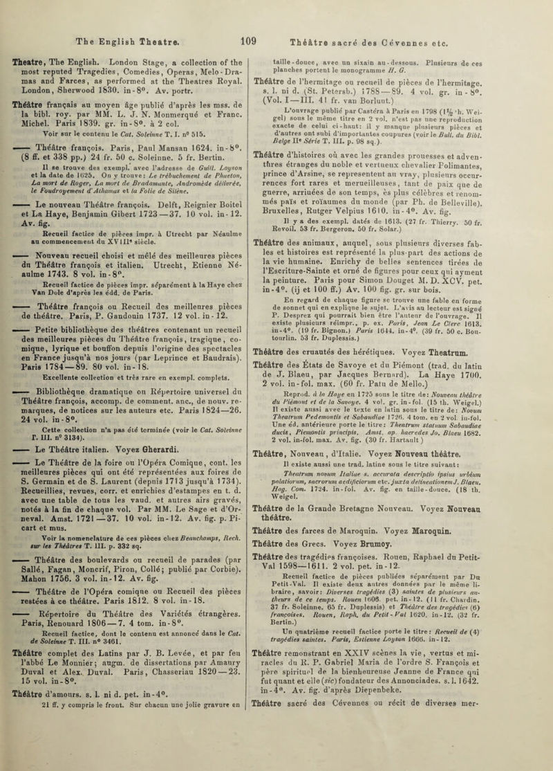 Theatre, The English. London Stage, a collection of the roost repnted Tragédies, Comédies, Opéras, Melo-Dra¬ inas and Farces, as performed at the Théâtres Royal. London, Sherwood 1830. in-8°. Av. portr. Théâtre français au moyen âge publié d’après les mss. de la bibl. roy. par MM. L. J. N. Monmerqué et Franc. Michel. Paris 1839. gr. in-8°. à 2 col. Voir sur le contenu le Cat. Soleinne T. I. n° 515. —— Théâtre françois. Paris, Paul Mansan 1624. in-8°. (8 ff. et 338 pp.) 24 fr. 50 c. Soleinne. 5 fr. Bertin. Il se trouve des exerapl. avec l’adresse de Guill. Loyson et la date de 1(525. On y trouve: Le trébuchement de Phaeton, La mort de Roger, La mort de Bradamanle, Andromède délivrée, le Foudroyement d'Alhamas et la Folie de Silène, —- Le nouveau Théâtre françois. Delft, Reignier Boitel et La Haye, Benjamin Gibert 1723—37. 10 vol. in-12. Av. fig. Recueil factice de pièces impr. à Utrecht par Néaulme au commencement du XV111’ siècle. — Nouveau recueil choisi et mêlé des meilleures pièces du Théâtre françois et italien. Utrecht, Etienne Né¬ aulme 1743. 8 vol. in-8°. Recueil factice de pièces impr. séparément à la Haye chez Van Dole d’après les édd. de Paris. — ■ - Théâtre françois ou Recueil des meilleures pièces de théâtre. Paris, P. Gandouin 1737. 12 vol. in-12. — —- Petite bibliothèque des théâtres contenant un recueil des meilleures pièces du Théâtre françois, tragique, co¬ mique, lyrique et bouffon depuis l’origine des spectacles en France jusqu’à nos jours (par Leprince et Baudrais). Paris 1784 — 89. 80 vol. in-18. Excellente collection et très rare en exempl. complets. — * Bibliothèque dramatique ou Répertoire universel du Théâtre françois, accomp. de comment, anc., de nouv. re¬ marques, de notices sur les auteurs etc. Paris 1824—26. 24 vol. in - 8°. Cette collection n’a pas été termine'e (voir le Cat. Soleinne T. III. nu 3134). -- Le Théâtre italien. Voyez Gherardi. — ■— Le Théâtre de la foire ou l’Opéra Comique, cont. les meilleures pièces qui ont été représentées aux foires de S. Germain et de S. Laurent (depuis 1713 jusqu’à 1734). Recueillies, revues, corr. et enrichies d’estampes en t. d. avec une table de tous les vaud. et autres airs gravés, notés à la fin de chaque vol. Par MM. Le Sage et d’Or- neval. Amst. 1721—37. 10 vol. in-12. Av. fig. p. Pi- cart et mus. Voir la nomenclature de ces pièces chez Beauchamps, Rech. sur les Théâtres T. III. p. 332 sq. —— Théâtre des boulevards ou recueil de parades (par Sallé, Fagan, Moncrif, Piron, Collé; publié par Corbie). Mahon 1756. 3 vol. in-12. Av. fig. — Théâtre de l’Opéra comique ou Recueil des pièces restées à ce théâtre. Paris 1812. 8 vol. in-18. — Répertoire du Théâtre des Variétés étrangères. Paris, Renouard 1806 — 7. 4 tom. in-8°. Recueil factice, dont le contenu est annonce' dans le Cal. de Soleinne T. III. n« 3461. Théâtre complet des Latins par J. B. Levée, et par feu l’abbé Le Monnier; augm. de dissertations par Àmaury Duval et Alex. Duval. Paris, Chasseriau 1820 — 23. 15 vol. in-8°. Théâtre d’amours, s. 1. ni d. pet. in-4°. 21 ff. y compris le front. Sur chacun une jolie gravure en taille-douce, avec un sixain au-dessous. Plusieurs de ces planches portent le monogramme H. G. Théâtre de l’hermitage ou recueil de pièces de l’hermitage. s. 1. ni d. (St. Petersb.) 1788 — 89. 4 vol. gr. in - 8°. (Vol. I — III. 41 fr. van Borluut.) L’ouvrage publié parCastéra à Paris en 1798 (1% 'h. Wei- gel) sous le même titre en 2 vol. n’est pas une reproduction exacte de celui ci-haut: il y manque plusieurs pièces et d’autres ont subi d’importantes coupures (voirie Bull, du Bibl. Belge IIe Série T. III. p. 98 sq.). Théâtre d’histoires où avec les grandes prouesses et adven- tfires étranges du noble et vertueux chevalier Folimantes, prince d’Arsine, se représentent au vray, plusieurs occur¬ rences fort rares et merueilleuses, tant de paix que de guerre, arriuées de son temps, ès plus célèbres et renom¬ més païs et roïaumes du monde (par Ph. de Belleville). Bruxelles, Rutger Velpius 1610. in-4°. Av. fig. Il y a des exempl. datés de 1613. (27 fr. Thierry. 50 fr. Revoit. 53 fr. Bergeron. 50 fr. Solar.) Théâtre des animaux, auquel, sous plusieurs diverses fab¬ les et histoires est représenté la plus-part des actions de la vie humaine. Enrichy de belles sentences tirées de l’Escriture-Sainte et orné de figures pour ceux qui ayment la peinture. Paris pour Simon Douget M. D. XCV. pet. in-4°. (ij et 100 ff.) Av. 100 fig. gr. sur bois. En regard de chaque figure se trouve une fable en forme de sonnet qui en explique le sujet. L’avis au lecteur est signé P. Desprez qui pourrait bien être l’auteur de l’ouvrage. Il existe plusieurs réimpr., p. ex. Paris, Jean Le Clerc 1613. in-4°. (19 fr. Bignon.) Paris 1644. in-4°. (39 fr. 50 c. Bou- tourlin. 53 fr. Duplessis.) Théâtre des cruautés des hérétiques. Voyez Theatrum. Théâtre des États de Savoye et du Piémont (trad. du latin de J. Blaeu, par Jacques Bernard). La Haye 1700. 2 vol. in-fol. max. (60 fr. Patu de Mello.) Reprod. à la Haye en 1725 sous le titre de: Nouveau théâtre du Piémont et de la Savoye. 4 vol. gr. in-fol. (15 th. Weigel.) Il existe aussi avec le texte en latin sous le titre de: Novum Theatrum Pedemontis et Sabandiae 1726. 4 tom. en 2 vol iti-fol. Une éd. antérieure porte le titre: Theatrum statuum Sabaudiae dueis, Piemontis principis. Amst. ap. haeredes Jo. Blaeu 1682. 2 vol. in-fol. max. Av. fig. (30 fr. Hartault ) Théâtre, Nouveau , d’Italie. Voyez Nouveau théâtre. Il existe aussi une trad. latine sous le titre suivant: Theatrum novum ltaliae s. accurata descriplio ipsius urbium palatiorum, sacrorum aedi/iciorum etc.juccla delinealionemJ. Blaeu. Hag. Com. 1724. in-fol. Av. fig. en taille-douce. (18 th. Weigel. Théâtre de la Grande Bretagne Nouveau. Voyez Nouveau théâtre. Théâtre des farces de Maroquin. Voyez Maroquin. Théâtre des Grecs. Voyez Brumoy. Théâtre des tragédies françoises. Rouen, Raphaël du Petit- Val 1598—1611. 2 vol. pet. in-12. Recueil factice de pièces publiées séparément par Du Petit-Val. Il existe deux autres données par le même li¬ braire, savoir: Diverses tragédies (3) saintes de plusieurs ait- theurs de ce temps. Rouen I(i06 pet. in-12. (Il fr. Chardin. 37 fr. Soleinne. 65 fr. Duplessis) et. Thcâlre des tragédies (6) françoises. Rouen, Raph. du Petit-Fui 1620. in-12. (32 fr. Bertin.) Un quatrième recueil factice porte le titre: Recueil de (4) tragédies saintes. Paris, Estienne Loyson 1666. in - 12. Théâtre remonstrant en XXIV scènes la vie, vertus et mi¬ racles du R. P. Gabriel Maria de l’ordre S. François et père spirituel de la bienheureuse Jeanne de France qui fut quant et elle (sic) fondateur des Annonciades. s. 1. 1642. in-4°. Av. fig. d’après Diepenbeke. Théâtre sacré des Cévennes ou récit de diverses mer-