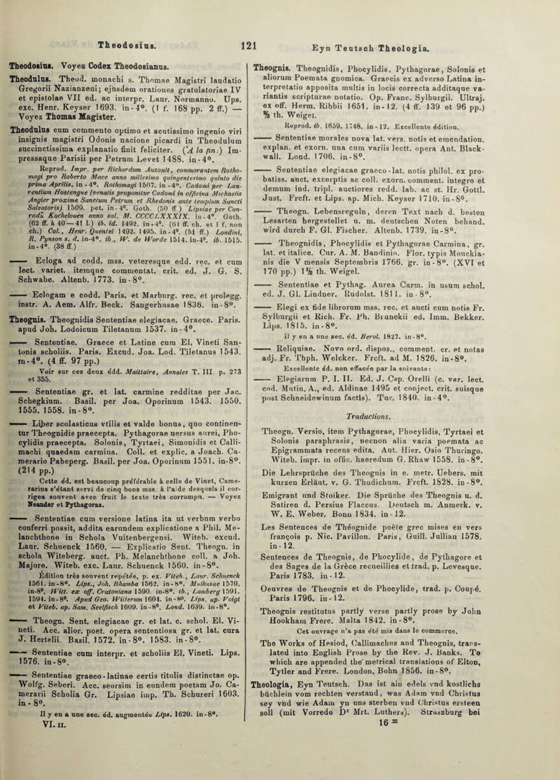 Eyn Teatsch Theologia. Theodosius. Voyez Codex Theodosianus. Theodulus. Theod. monachi s. Thomae Magistri laudatio Gregorii Nazianzeni; ejusdem oratioues gratulatoriae IV et epistolae VII ed. ac interpr. Laur. Normanno. Ups. exc. Henr. Keyser 1693. in-4°. (1 f. 168 pp. 2 ff.) — Voyez Thomas Magister. Theodulus cum commento optimo et acutissimo ingenio viri insignis magistri Odonis nacione picardi in Theodulum succinctissima explanatio finit féliciter. ('A la fin:) Im- pressaque Parisii per Petrum Levet 1488. in-4°. Reprod. Impr. per Richardum Auzoutt, commorantem Rotho- magi pro Roberto Mace anno millesimo quingentesimo quinto die prima Aprllis. in -4°. Rothomagi 1507. in -4°. Cadomi per Lan- rentium Hostengue (venalis proponilur Cadomi in offieina Michaetis Angier pvoxime Sanc/um Petrum et Rhedonis ante lemplum Sancti Saluatoris) 1509. pet. in-4°. Goth. (50 ff ) Lipsiae per Con- radû Kaelielouen anno sal. M. CCCCLXXXIX. in-4°. Goth. (62 ff. à 40—4! 1.) ib. id. 1492. in,4°. (61 ff. ch. et I f. non ch.) Col., Henr. Quentel 1492. 1495. in - 4°. (5i ff.) Londini, R. Pynson s. d. in-4°. ib., fV. de Worde 1514. in-4u. ib. 1515. in-4°. (38 ff.) —— Ecloga ad codd. mss. veteresque edd. rec. et cum lect. variet. itemque commentât, crit. ed. J. G. S. Schwabe. Altenb. 1773. in-8°. • Eclogam e codd. Paris, et Marburg. rec. et prolegg. instr. A. Aem. Alfr. Beck. Sangerhusae 1836. in-8°. Theognis. Theognidis Sententiae elegiacae. Graece. Paris, apud Joli. Lodoicum Tiletanum 1537. in-4°. • . Sententiae. Graece et Latine cura El. Vineti San- tonis scholiis. Paris. Excud. Joa. Lod. Tiletanus 1543. m-4°. (4 ff. 97 pp.) Voir sur ces deux édd. Maittaire, Annales T. III. p. 273 et 355. — ■ Sententiae gr. et lat. carminé redditae per Jac. Schegkium. Basil, per Joa. Oporinum 1543. 1550. 1555. 1558. in-8°. ■ LiJjer scolasticus vtilis et valde bonus, quo continen- tur Tbeognidis praecepta. Pythagorae uersus aurei, Pho- cylidis praecepta. Solonis, Tyrtaei, Simonidis et Calli- machi quaedam carmina. Coll, et explic. a Joach. Ca- merario Pabeperg. Basil, per Joa. Oporinum 1551. in-8°. (214 pp.) Cette e’d. est beauconp pre’fe'rable à celle de Vinet, Came- rarius s’étant servi de cinq bons mss. à l’aide desquels il cor¬ rigea souvent avec fruit le texte très corrompu. — Voyez Neander et Pythagoras. - Sententiae cura versione latina ita ut verbum verbo conferri possit, addita earundem explicatione a P h i 1. Me- lancbthone in Schola Vuitenbergensi. Witeb. excud. Laur. Scbuenck 1560. — Explicatio Sent. Theogn. in schola Witeberg. auct. Ph. Melanchthone coll. a Joh. Majore. Witeb. exc. Laur. Scbuenck 1560. in-8°. Édition très souvent repétée, p. ex. Fileb., Laur. Sc/uienck 156l.in-8°. Lips., Joh. Rharnba 1562. in-8°. Mulhusae 1570. in-8°. li'itt. ex off. Cratoniana 1590. in-8°. ib., Lamberg 1591. 1594. in-8°. Apud Geo. Willerum 1604. in-8°. Lips. ap. Foigt et Viteb. ap. Sam. Seelfisch 1609. in-8°. Lond. 1639. in-8°. ' Theogn. Sent, elegiacae gr. et lat. c. schol. El. Vi¬ neti. Acc. alior. poet. opéra sententiosa gr. et lat. cura J. Hertelii. Basil. 1572. in-8°. 1583. in-8°. ■■ Sententiae cum interpr. et scholiis El. Vineti. Lips. 1576. in - 8°. ■■ Sententiae graeco-latinae certis titulis distinctae op. Wolfg. Seberi. Acc. seorsim in eundem poetam Jo. Ca- merarii Scholia Gr. Lipsiae imp. Tb. Schureri 1603. in-8°. Il y en a une sec. e’d. augmentée Lips. 1620. in-8°. VI. II. Theognis. Theognidis, Phocylidis, Pythagorae, Solonis et aliorum Poeroata gnomica. Graccis ex adverso Latina in- terpretatio apposita multis in locis correcta additaque va-- nantis scripturae notatio. Op. Franc. Sylburgii. Ultraj. ex off. Herm. Ribbii 1651. in - 12. (4 ff. 139 et 96 pp.) % th. Weigel. Reprod. ib. 1659. 1748. in-12. Excellente édition. 1 Sententiae morales nova lat. vers. notÎ9 et emendation. explan, et exorn. una cum variis lectt. opéra Ant. Black - wall. Lond. 1706. in-8°. —— Sententiae elegiacae graeco-lat. notis philol. ex pro- batiss. auct. excerptis ac coll. exorn. comment, integro et demum ind. tripl. auctiores redd. lab. ac st. Hr. Gottl. Just. Frcft. et Lips. ap. Mich. Keyser 1710. in-8°. .. Theogn. Lebensreguln, deren Text nach d. besten Lesarten hergestellet u. m. deutscben Noten behand. wird durcb F. Gl. Fischer. Altenb. 1739. in-8°. — Theognidis, Phocylidis et Pythagorae Carmina, gr. lat. et italice. Cur. A. M. Bandinio. Flor. typis Mouckia- nis die V menais Septembris 1766. gr. in-8°. (XVI et 170 pp.) 1% th. Weigel. - Sententiae et Pythag. Aurea Carm. in usum schol. ed. J. Gl. Lindner. Rudolst. 1811. in-8°. — Elegi ex tide librorum mss. rec. et aucti cum notis Fr. Sylburgii et Rieh. Fr. Ph. Brunckii ed. Imm. Bekker. Lips, 1815. in-8°. Il y en a une sec. éd. tierol. 1827. in -8°. - Reliquiae. Novo ord. dispos., comment, cr. et notas adj. Fr. Thph. Welcker. Frcft. ad M. 1826. in-8°. Excellente éd. non effacée par la suivante: - Elegiarum P. I. II. Ed. J. Csp. Orelli (c. var. lect. cod. Mutin. A., ed. Aldinae 1495 et conject. crit. suisque post Schneidewinum factis). Tur. 1840. in-4°. Traductions. Theogn. Versio, item Pythagorae, Phocylidis, Tyrtaei et Solonis paraphrasis, necnon alia varia poemata ac Epigrammata recens édita. Aut. Hier. Osio Thuringo. Witeb. impr. in offic. haeredum G. Rhaw 1558. in-8°. Die Lehrsprüche des Theognis in e. metr. Uebers. mit kurzen Erlaut. v. G. Thudichum. Frcft. 1828. in-8°. Emigrant und Stoiker. Die Sprüche des Theognis u. d. Satiren d. Persius Flaccus, Deutsch m. Anrnerk. v. W. E. Weber. Bonn 1834. in -12. Les Sentences de Théognide poëte grec mises en vers françois p. Nie. Pavillon. Paris, Guill. Jullian 1578. in -12. Sentences de Theognis, de Phocylide, de Pytbagore et des Sages de la Grèce recueillies et trad. p. Levesque. Paris 1783. iu -12. Oeuvres de Theognis et de Phocylide, trad. p. Coupé. Paris 1796. in-12. Theognis restitutus partly verse partly prose by John Hookharn Frere. Malta 1842. in-8°. Cet ouvrage n’a pas été mis dans le commerce. The Works of Hesiod, Callimachus and Theognis, trans- lated into English Prose by the Rev. J. Banks. To wbich are appended the'metrical translations of Elton, Tytler and Frere. London, Bohn 1856. in-8°. Theologia, Eyn Teutsch. Das ist aiu edels vnd kostlichs büchlein vom rechten verstand, was Adam vnd Christus sey vnd wie Adam yn uns sterben vnd Christus ersteen soll (mit Vorrede Dr Mit. Luthers). Straszburg bei 16 Œ