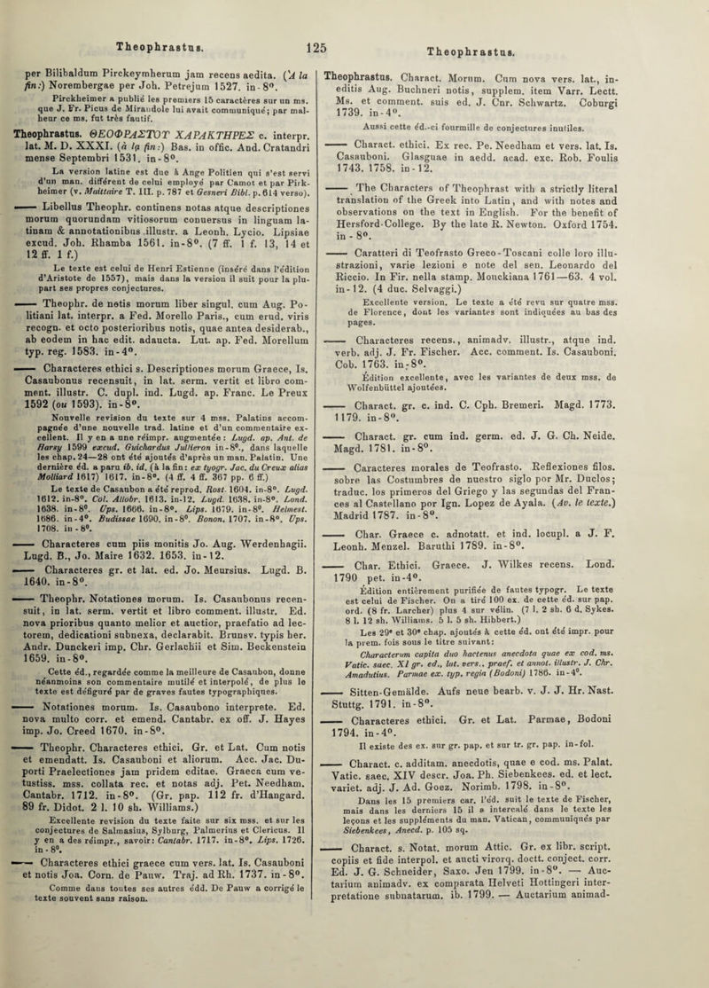 per Bilibaldum Pirckeymherum jam recens aedita. (A la fin:) Norembergae per Joh. Petrejum 1527. in- 8°. Pirckbeimer a publie les premiers 15 caractères sur un ms. que J. Fr. Picus de Miraudole lui avait communiqué; par mal¬ heur ce ms. fut très fautif. Theophrastus. QEOOPAETOT XAPAKTHPEE c. interpr. lat. M. D. XXXI. (à Içi fin:) Bas. in offic. And. Cratandri mense Septembri 1531. in-8°. La version latine est due à Ange Politien qui s’est servi d'un man. ditférent de celui employé par Carnot et par Pirk- heimer (v. Maittaire T. III. p. 787 et Gesneri Bibl. p. 614 verso). — ■■ Libellus Theophr. continens notas atque descriptiones morum quorundam vitiosorum conuersus in linguam la- tinam & annotationibus .illustr. a Leonh. Lycio. Lipsiae excud. Joh. Rhamba 1561. in-8°. (7 ff. 1 f. 13, 14 et 12 ff. 1 f.) Le texte est celui de Henri Estienne (inséré dans l’édition d’Aristote de 1557), mais dans la version il suit pour la plu¬ part ses propres conjectures. —— Theophr. de notis morum liber singul. cum Aug. Po- litiani lat. interpr. a Fed. Morello Paris., cum erud. viris recogn. et octo posterioribus notis, quae antea desiderab., ab eodem in hac edit. adaucta. Lut. ap. Fed. Morellum typ. reg. 1583. in-4°. 1 Characteres ethici s. Descriptiones morum Graece, Is. Casaubonus recensuit, in lat. serm. vertit et libro com¬ ment. illustr. C. dupl. ind. Lugd. ap. Franc. Le Preux 1592 (ou 1593). in-8°. Nouvelle révision du texte sur 4 mss. Palatins accom¬ pagnée d’nne nouvelle trad. latine et d’un commentaire ex¬ cellent. Il y en a une réimpr. augmentée: Lugd. ap. Ant. de ffarsy 1599 excud. Guichardus Jullieron in-8°., dans laquelle les chap.24—28 ont été ajoutés d’après un man. Palatin. Une dernière éd. a paru ib. id. (à la fin : ex tyogr. Jac. du Creux alias Molliard 1617) 1617. in-8°. (4 ff. 4 ff. 367 pp. 6 ff.) Le texte de Casaubon a été reprod. Rost. 1604. in-8°. Lugd. 1612. in-8°. Col. Allobr. 1613. in-12. Lugd. 1638. in-8°. Lond. 1638. in-8°. Ups. 1666. in-8°. Lips. 1679. in-8°. Helmest. 1686. in-4°. Budissae 1690. in-8°. Bonon. 1707. in-8°. Ups. 1708. in-8°. -— Characteres cum piis monitis Jo. Aug. Werdenhagii. Lugd. B., Jo. Maire 1632. 1653. in-12. — Characteres gr. et lat. ed. Jo. Meursius. Lugd. B. 1640. in-8°. —— Theophr. Notationes morum. Is. Casaubonus recen¬ suit, in lat. serm. vertit et libro comment, illustr. Ed. nova prioribus quanto melior et auctior, praefatio ad lec- torem, dedicationi subnexa, declarabit. Brunsv. typis her. Andr. Dunckeri imp. Chr. Gerlachii et Sim. Beckenstein 1659. in-8°. Cette éd., regardée comme la meilleure de Casaubon, donne néanmoins son commentaire mutilé et interpolé, de plus le texte est défiguré par de graves fautes typographiques. — Notationes morum. Is. Casaubono interprète. Ed. nova multo corr. et emend. Cantabr. ex off. J. ïïayes imp. Jo. Creed 1670. in-S°. — — Theophr. Characteres ethici. Gr. et Lat. Cum notis et emendatt. Is. Casauboni et aliorum. Acc. Jac. Du- porti Praelectiones jam pridem editae. Graeca cum ve- tustiss. mss. collata rec. et notas adj. Pet. Needham. Cantabr. 1712. in-8°. (Gr. pap. 112 fr. d’Hangard. 89 fr. Didot. 2 1. 10 sh. Williams.) Excellente révision du texte faite sur six mss. et sur les conjectures de Salmasius, Sylburg, Palmerius et Clericus. 11 y en a des réimpr., savoir: Cantabr. 1717. in-8°. Lips. 1726. in ■ 8°. — ■ Characteres ethici graece cum vers. lat. Is. Casauboni et notis Joa. Corn, de Pauw. Traj. ad Rh. 1737. in-8°. Comme daus toutes ses autres édd. De Pauw a corrigé le texte souvent sans raison. Theophrastus. Charact. Morum. Cum nova vers, lat., in- editis Aug. Buchneri notis, supplem. item Varr. Lectt. Ms. et comment, suis ed. J. Cnr. Schwartz. Coburgi 1739. in - 4°. Aussi cette éd.-ci fourmille de conjectures inutiles. - Charact. ethici. Ex rec. Pe. Needham et vers. lat. Is. Casauboni. Glasguae in aedd. acad. exc. Rob. Foulis 1743. 1758. in-12. —— The Characters of Theophrast with a strictly literal translation of the Greek into Latin, and with notes and observations on the text in English. For the benefit of Hersford-College. By the late R. Newton. Oxford 1754. in - 8°. - Caratteri di Teofrasto Greco-Toscani colle loro illu- strazioni, varie lezioni e note del sen. Leonardo del Riccio. In Fir. nella stamp. Mouckiana 1761—63. 4 vol. in-12. (4 duc. Selvaggi.) Excellente version. Le texte a été revu sur quatre mss. de Florence, dont les variantes sont indiquées au bas des pages. --Characteres recens., animadv. illustr., atque ind. verb. adj. J. Fr. Fischer. Acc. comment. Is. Casauboni. Cob. 1763. in: 8°. Édition excellente, avec les variantes de deux mss. de Wolfenbüttel ajoutées. - Charact. gr. c. ind. C. Cph. Bremeri. Magd. 1773. 1179. in-8°. — - Charact. gr. cum ind. germ. ed. J. G. Ch. Neide. Magd. 1781. in - 8°. - Caractères morales de Teofrasto. Reflexiones filos. sobre las Costumbres de nuestro siglo por Mr. Duclos; traduc. los primeros del Griego y las segundas del Fran- ces al Castellano por Ign. Lopez de Ayala. (Av. le texte.) Madrid 1787. in-8°. - Char. Graece c. adnotatt. et ind. locupl. a J. F. Leonh. Menzel. Baruthi 1789. in-8°. - Char. Ethici. Graece. J. Wilkes recens. Lond. 1790 pet. in-4°. Édition entièrement purifiée de fautes typogr. Le texte est celui de Fiscber. On a tiré 100 ex. de cette ed. sur pap. ord. (8 fr. Larcher) plus 4 sur vélin. (7 1. 2 sb. 6 d. Sykes. 8 1. 12 sb. Williams. 5 1.3 sh. Hibbert.) Les 29e et 30 chap. ajoutés à cette éd. ont été impr. pour la prem. fois sous le titre suivant: Characterum capita duo hactenus anecdota quae ex cod. ms. Vatic. saec. XI gr. ed., lut. vers., praef. et annot. illustr. J. Chr. Amadutius. Parmae ex. typ. regia (Bodoni) 1786. in-4°. —— Sitten-Gemâlde. Aufs neue bearb. v. J. J. Hr. Nast. Stuttg. 1791. in-8°. - Characteres ethici. Gr. et Lat. Parmae, Bodoni 1794. in - 4°. Il existe des ex. sur gr. pap. et sur tr. gr. pap. in-fol. -- Charact. c. additam. anecdotis, quae e cod. ms. Palat. Vatic. saec. XIV descr. Joa. Ph. Siebenkees. ed. et lect. variet. adj. J. Ad. Goez. Norimb. 1798. in -8°. Dans les 15 premiers car. l’éd. suit le texte de Fischer, mais dans les derniers 15 il a intercalé dans le texte les leçons et les suppléments du man. Vatican, communiqués par Siebenkees, Anecd. p. 105 sq. —— Charact. s. Notât, morum Attic. Gr. ex libr. script, copiis et fide interpol. et aucti virorq. doctt. conject. corr. Ed. J. G. Schneider, Saxo. Jen 1799. in-8°. — Auc- tarium animadv. ex comparata Ilelveti Hottingeri inter- pretatione subnatarum. ib. 1799. — Auctarium animad-