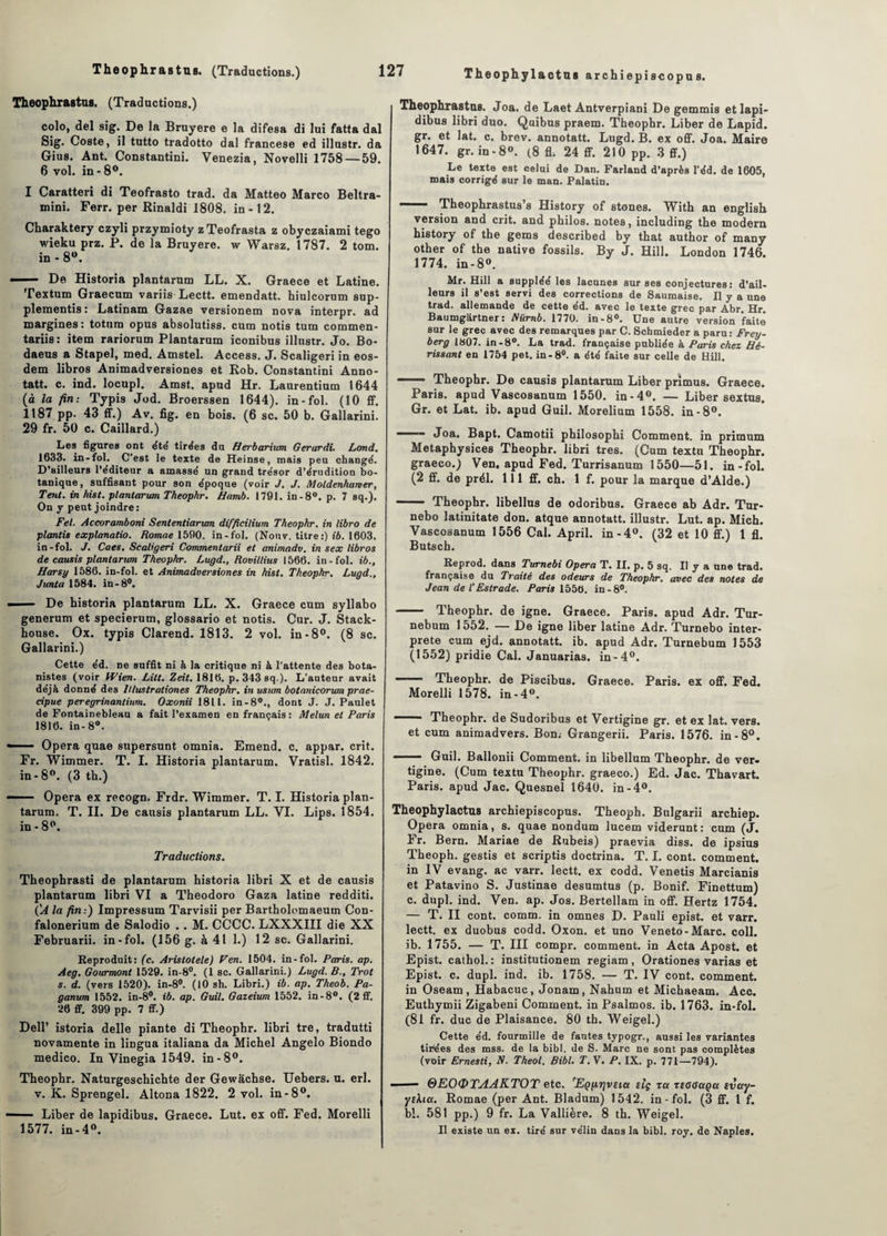 Theophrastus. (Traductions.) colo, del sig. De la Bruyere e la difesa di lui fatta dal Sig. Coste, il tutto tradotto dal francese ed illustr. da Gius. Ant. Constantini. Venezia, Novelli 1758— 59. 6 vol. in-8°. I Caratteri di Teofrasto trad. da Matteo Marco Beltra- mini. Ferr. per Rinaldi 1808. in-12. Charaktery czyli przymioty zTeofrasta z obyczaiami tego wieku prz. P. de la Bruyere. w Warsz. 1787. 2 tom. in - 8°. — De Historia plantarum LL. X. Graece et Latine. Textum Graecum variis-Lectt. emendatt. hiulcorum sup- plementis : Latinam Gazae versionem nova interpr. ad margines : totum opus absolutiss. cum notis tum commen- tariis: item rariorum Plantarum iconibus illustr. Jo. Bo- daeus a Stapel, med. Amstel. Access. J. Scaligeri in eos- dem libros Animadversiones et Rob. Constantini Anno¬ tât!. c. ind. locupl. Amst. apud Hr. Laurentium 1644 (à la fin: Typis Jod. Broerssen 1644). in-fol. (10 ff. 1187 pp. 43 ff.) Av. fig. en bois. (6 sc. 50 b. Gallarini. 29 fr. 50 c. Caillard.) Les figures ont été tirées du Herbarium Gerardi. Lond. 1633. in-fol. C’est le texte de Heinse, mais peu changé. D’ailleurs l’éditeur a amassé un grand trésor d’érudition bo¬ tanique, suffisant pour son époque (voir J. J. Moldenharver, Tent. in hist. plantarum Theophr. Hamb. 1791. in-8°. p. 7 sq.). On y peut joindre: Fel. Accoramboni Sententiancm difficilium Theophr. in libro de plantis explanatio. Romae 1590. in-fol. (Nouv. titre:) ib. 1603. in-fol. J. Caes. Scaligeri Commentarii et animadv. in s ex libros de causis plantarum Theophr. Lugd., Rovillius 1566. in-fol. ib., Harsy 1586. in-fol. et Animadversiones in hist. Theophr. Lugd., Junta 1584. in-8°. —— De historia plantarum LL. X. Graece cum syllabo generum et specierum, glossario et notis. Cur. J. Stack- bouse. Ox. typis Clarend. 1813. 2 vol. in-8°. (8 sc. Gallarini.) Cette éd. ne suffit ni à la critique ni à l'attente des bota¬ nistes (voir Wien. Lilt. Zeit. 1816. p. 343 sq.). L'auteur avait déjà donné des Itlustrationes Theophr. in usum botanicorum prae- cipue peregrinantium. Oxonii 1811. in-80., dont J. J. Paulet de Fontainebleau a fait l’examen en français: Melun et Paris 1816. in- 8°. — Opéra quae supersunt omnia. Emend. c. appar. crit. Fr. Wimmer. T. I. Historia plantarum. Vratisl. 1842. in-8°. (3 th.) — Opéra ex recogn. Frdr. Wimmer. T. I. Historia plan¬ tarum. T. II. De causis plantarum LL. VI. Lips. 1854. in-8°. Traductions. Theopbrasti de plantarum historia libri X et de causis plantarum libri VI a Theodoro Gaza latine redditi. CA la fin:) Impressum Tarvisii per Bartholomaeum Con- falonerium de Salodio . . M. CCCC. LXXXIII die XX Februarii. in-fol. (156 g. à 41 1.) 12 sc. Gallarini. Reproduit: (c. Aristotele) Fen. 1504. in-fol. Paris, ap. Aeg. Gourmont 1529. in-8°. (1 sc. Gallarini.) Lugd. B., Trot s. d. (vers 1520). in-8°. (10 sh. Libri.) ib. ap. Theob. Pa- ganum 1552. in-8°. ib. ap. Guil. Gazeium 1552. in-8°. (2 ff. 26 ff. 399 pp. 7 ff.) Dell’ istoria delle piante di Theophr. libri tre, tradutti novamente in lingua italiana da Michel Angelo Biondo medico. In Vinegia 1549. in-8°. Theophr. Naturgeschichte der Gewâchse. Uebers. u. erl. v. K. Sprengel. Altona 1822. 2 vol. in-8°. — Liber de lapidibus. Graece. Lut. ex off. Fed. Morelli 1577. in-4°. Theophylactus archiepiscopu s. Theophrastus. Joa. de Laet Antverpiani De gemmis et lapi¬ dibus libri duo. Quibus praem. Theophr. Liber de Lapid. gr. et lat. c. brev. annotatt. Lugd. B. ex off. Joa. Maire 1647. gr. in-8®. (8 fl; 24 ff. 210 pp. 3 ff.) Le texte est celui de Dan. Farland d’après l'éd. de 1605, mais corrigé sur le man. Palatin. —— Theophrastus’s History of stones. With an english version and crit. and philos, notes, including the modem history of the gems described by that author of many other of the native fossils. By J. Hill. London 1746. 1774. in-8®. Mr. Hill a suppléé les lacunes sur ses conjectures : d’ail¬ leurs il s’est servi des corrections de Saumaise. Il y a une trad. allemande de cette éd. avec le texte grec par Abr. Hr. Baumgartner: Niimb. 1770. in-8°. Une autre version faite sur le grec avec des remarques par C. Schmieder a paru: Frey- berg 1807. in-8°. La trad. française publiée à Paris chez Hé¬ rissant en 1754 pet. in-8°. a été faite sur celle de Hill. —— Theophr. De causis plantarum Liber primus. Graece. Paris, apud Vascosanum 1550. in-4°. — Liber sextus. Gr. et Lat. ib. apud Guil. Morelium 1558. in-8®. —— Joa. Bapt. Camotii philosophi Comment, in primum Metaphysices Theophr. libri très. (Cum textu Theophr. graeco.) Ven. apud Fed. Turrisanum 1550—51. in-fol. (2 ff. de prél. 111 ff. ch. 1 f. pour la marque d’Alde.) - Theophr. libellus de odoribus. Graece ab Adr. Tur- nebo latinitate don. atque annotatt. illustr. Lut. ap. Mich. Vascosanum 1556 Cal. April. in-4®. (32 et 10 ff.) 1 fl. Butscb. Reprod. dans Turnebi Opéra T. II. p. 5 sq. Il y a une trad. française du Traité des odeurs de Theophr. avec des notes de Jean de l’Estrade. Paris 1556. in-8°. - Theophr. de igné. Graece. Paris, apud Adr. Tur- nebum 1552. — De igné liber latine Adr. Turnebo inter¬ prète cum ejd. annotatt. ib. apud Adr. Turnebum 1553 (1552) pridie Cal. Januarias. in-4®. —— Theophr. de Piscibus. Graece. Paris, ex off. Fed. Morelli 1578. in-4®. —— Theophr. de Sudoribus et Vertigine gr. et ex lat. vers, et cum animadvers. Bon: Grangerii. Paris. 1576. in-8°. — Guil. Ballonii Comment, in libellum Theophr. de ver- tigine. (Cum textu Theophr. graeco.) Ed. Jac. Thavart. Paris, apud Jac. Quesnel 1640. in -4®. Theophy lactus archiepiscopus. Theoph. Bulgarii archiep. Opéra omnia, s. quae nondum lucem viderunt: cum (J. Fr. Bern. Mariae de Rubeis) praevia diss. de ipsius Theoph. gestis et scriptis doctrina. T. I. cont. comment, in IV evang. ac varr. lectt. ex codd. Venetis Marcianis et Patavino S. Justinae desumtus (p. Bonif. Finettum) c. dupl. ind. Ven. ap. Jos. Bertellam in off. Hertz 1754. — T. II cont. comm. in omnes D. Pauli epist. et varr. lectt. ex duobus codd. Oxon. et uno Veneto-Marc. coll. ib. 1755. — T. III compr. comment, in Acta Apost. et Epist. cathol.: institutionem regiam, Orationes varias et Epist. c. dupl. ind. ib. 1758. — T. IV cont. comment, in Oseam, Habacuc, Jonam, Nahum et Michaeam. Acc. Euthymii Zigabeni Comment, in Psalmos. ib. 1763. in-fol. (81 fr. duc de Plaisance. 80 th. Weigel.) Cette éd. fourmille de fautes typogr., aussi les variantes tirées des mss. de la bibl. de S. Marc ne sont pas complètes (voir Ernesti, N. Theol. Bibl. T.Y. P. IX. p. 771—794). -■ - 0EOOTAAKTOT etc. rEçpr]vsia slç tu ztoGaga ivuy- ythu. Romae (per Ant. Bladum) 1542. in - fol. (3 ff. 1 f. bl. 581 pp.) 9 fr. La Vallière. 8 th. Weigel. Il existe un ex. tiré sur vélin dans la bibl. roy. de Naples.