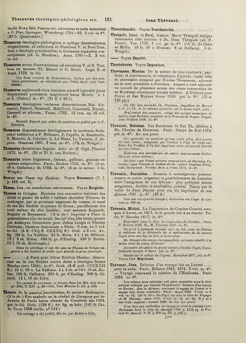 landii Nova Bibl.Patrum etc. adornatus et notis instructus a P. Plac. Sprenger. Wirceburgi 1784—92. 3 vol. in-4°. (20 fr. Quatremère.) Thésaurus theologico-pbilologicus s. sylloge dissertationum elegantiorum, ad selectiora et illustriora V. et Novi Test, loca a tbeologis praestantibus in Germania separatim con- scriptarum (ed. G. Menthen). Amst. 1701—2. 2 vol. in-fol. Thésaurus novus dissertationum ad selectiora V. et N. Test, loca ex musaeo Th. Hasaei et C. Ikenii. Lugd. B. et Amst. 1732. in-fol. Ces deux recueils de dissertations, écrites par des écri¬ vains protestants, se réunissent aux Crilici Sacri (voir l’art. Critici). Thésaurus sophismatû circa tractatus paruotl logicaliù juxta disputationù processum magistrorù burse Montis. s. 1. ni d. (Colon.) in - 4°. (21 ff. à 46 1.) Thésaurus tbeologicus variarum dissertationum Nat. Ale- xandri, Petavii, Sirmondi, Mabillonii, Constantii, Norisii, Garnerii et aliorum. Venet. 1762. 13 tom. en 16 vol. in-4°. Recueil disposé par ordre de matières et publié par le P. Zaccaria. Thésaurus disputationum tbeologicarum in academia Seda- nensi habitarum a P. Molinaeo, J. Capello, A. Ramburtio, S. Maresio, A. Colvinio, L. Le Blanc, Le Vasseur, J. Al- paeo. Genevae 1661. 2 tom. in-4°. (1% tb. Weigel.) Thésaurus theutonicae linguae. Antv. ex off. Cbph. Plantini 1573. in-4°. (24 et 21 fr. van Borluut.) Thésaurus trium linguarum, latinae, gallicae, graecae ex optimis scriptoribus. Paris., Barbou 1753. in-4°. (3 sc. 40 b. Gallarini.) ib. 1762. in-4°. (4 sc. le même. 1 tb. Weigel.) Qriotcûç xai rafiot rtjç Efiijhag. Voyez Boccaccio (T. I. p. 448. col. 2). Theses, Les, ou conclusions amoureuses. Voyez Erophile. Theseus de Cologne. Hystoire très récréative traictant des faictz et gestes du noble t vaillant cheualier Theseus de coulongne, par sa prouesse empereur de romme, et aussi de son filz Gadifer ec pereur de Grece, pareillement des trois enfans du dict Gadifer, cest assauoir Régnault, Regnier et Reynesson. ('A la fin.-) Imprime a Paris le quatorziesme iour de aoust. lan mil cinq cèts trente quatre j par Anthoyne bonnemere pour Jeban Longis et Vincent Certenas, libraires demourant a Paris. 2 tom. en 1 vol. in-fol. (4 ff. CVij ff. CXXXiij ff.) Gotb. à 2 col. Av. fig. (24 fr. La Vallière. 24 fr. Méon. 4 1. 1 sb. Hibbert. 12 1. 5 sh. Heber. 680 fr. pr. d’Essling. 450 fr. Bertin. 15 1. 15 sb. Roxburghe.) Dans le privilège il est dit que ce Theseus de Cologne na- gueres a été traduict de vieille ryme picarde en prose francoyse. ——.A Paris pour Jehan Bonfons libraire, demou¬ rant en la rue Neufue nostre dame a lenseigne Sainct Nicolas (vers 1550). in-4°. Goth. (8 ff. prél. CCCXXII ff.) 13 fr. 50 c. La Vallière. 5 1. 5 sh. et 16 1. 16 sh. He¬ ber. 186 fr. Cailbava. 295 fr. pr. d’Essling. 240 fr. Gi¬ raud. 14 1. 10 sh. Libri. Un extrait de ce roman se trouve dans les Mél. tirés d'une gr. Bibl. T. XIV. p. 30—214. Voir fVarton T. III. p. 130. Thesoro de la passion’fsacratissima de nuestro Redemptor. ('A la fin •) Fue acabado en la ciudad de Çaragoça por in- dustria de Paulo hurus aleman de Constâcia ano 1494. pet. in fol. Goth. (120 ff.) Av. fig. en bois. (141 fr. Cat. de Tross 1856 novbr. n° 534.) Cet ouvrage a été publié, dit-on, par Andréas Deli. Theuerdanckh. Voyez Teurdannckh. Theupoli, Laur. et Perd , fratres. Musei Tbeupoli antiqua numismata olim collecta a Jo. Doin. Tlieupolo (ed. P. Fundi). Ven. 1736. 2 vol. gr. in-4°. (15 fr. de Cotte et Millin. 19 fr. 50 c. Mionnet. 6 sc, Gallarini. 5 tli. Weigel.) - Voyez Zanetti. Theutobocus. Voyez Imposture. Theveneau, Nicolas. De la nature de tous contracfz, pac- tions, et convenances, et substances d’yceulx: traité vtile et necessaire composé par Nicolas Theueneau, aduocat en la cour présidiale à Poictiers. Auquel a esté adjousté vn recueil de plusieurs arretz des cours souueraines de ce Royaume concernant mesme matière. A Poitiers pour Pierre et Jan Moynes freres 1559. pet. in - 8°. (15 et 123 pp.) On cite une seconde éd. Poictiers, Anguilberl de Marnef s. d. in -12. et le suivant opuscule sur le même sujet, intit. : Bref traicté des contracta, colligé des escripts memoriaux de mais Ire Jean Rochette, conseiller en la Preinsté de Troyes. Troues Jean Griffard 1596. in-8a. Thevenet, Estienne. Les Estrennes de Est. Th. dédiées à Mr. Charles de Dormans. Paris. Denys du Pré 1574. pet. in-8°. Av. son portr. Cet opuscule ne contient qu’une seule pièce fort courte en vers latins , composée par l’auteur à l’âge de vingt ans. Selon Du Verdier il l’a fait imprimer avec un second intitulé en vers latins: Xeniorum sine mitlendorum ad amicos epigrammaium libellas. On a du même auteur: De felici regni Poloni successu congralulatio ad Henricum Va. lesium, regem Polonum et Andium durem: autore Stephnno Theue. veto, Caesariensi. Parisiis, Dion, a Prato 1573. in-4°. Thevenin, Pantaléon. Sonnets à messeigneurs princes, comtes et autres seigneurs et gentilshommes de Lorraine auec l’anagrame de son Altesse : plus quelques autres anagrames, deuises et semblables poésies. Nancy par la vefue de Jean Janson pour son fils imprimeur de son Altesse 1581. in-4°. (26 ff.) Voir sur cet opucule Beaupré, Recherches sur l'impr. de Lor¬ raine p. 182 sq. Thévenin, Michel. La Conjuration de Concino Coucini mar¬ quis d’Ancre, en 1617, et le procès fait à sa femme. Pa¬ ris, P. Rocoles 1617. in-8°. Reproduit sous le titre La conjuration de Conc.hine. Paris, P. Rocoles 1618. ib., M. Thevenin 1619. in-8°. On jo'nt à quelques exempl. un f. in-fol, cont. le Tableau et emblèmes de la détestable vie et malheureuse fin du maistre Coyon avec une fig. en bois et 8 strophes. Mr. Brunet cite encore les pamphlets suivants relatifs à la même mort du marq. d’Ancre: Inventaire des pièces du procès intenté a Concino Coyon, Cogue- fredouille marquis d’Ancre. pet. in-8°. Gazette sur la culbute des Coyons. Monlalban 1617. pet. in-8°. Voyez l’art. Magicienne. Thévenot, Jean. Relation d’un voyage fait au Levant.... avec la suite. Paris, Billaine 1665. 1674. 2 vol. in-4°. — Voyage contenant la relation de l’Hindostan. Paris 1684. in -4°. Les mêmes trois relations ont paru ensemble sous le titre suivant (rédigés par Samuel Chapuzeau): Relation d'un voyage en Europe, Asie et Afrique, contenant le voyage du Levant et te voyage aux Indes orientales. Paris, Amyot 1689. 3 tom. en 5 vol. in-12. (23 fr. 10 c. Du Fay) ou sous le titre de Voyages de M. Thévenot. Amst. 1727. 5 vol. in - 12. Av. fig. Il y en a une trad. anglaise: London 1687. in-fol. Av. portr. Il ne faut pas confondre ce voyageur avec le suivant (voir Beckmann dans le Al Ig. lit. Anzeiger 1799. p. 1113 sq. et Vor- rath kl. Anmerk. T. II. p. 276 sq. III. p. 416.), 17*