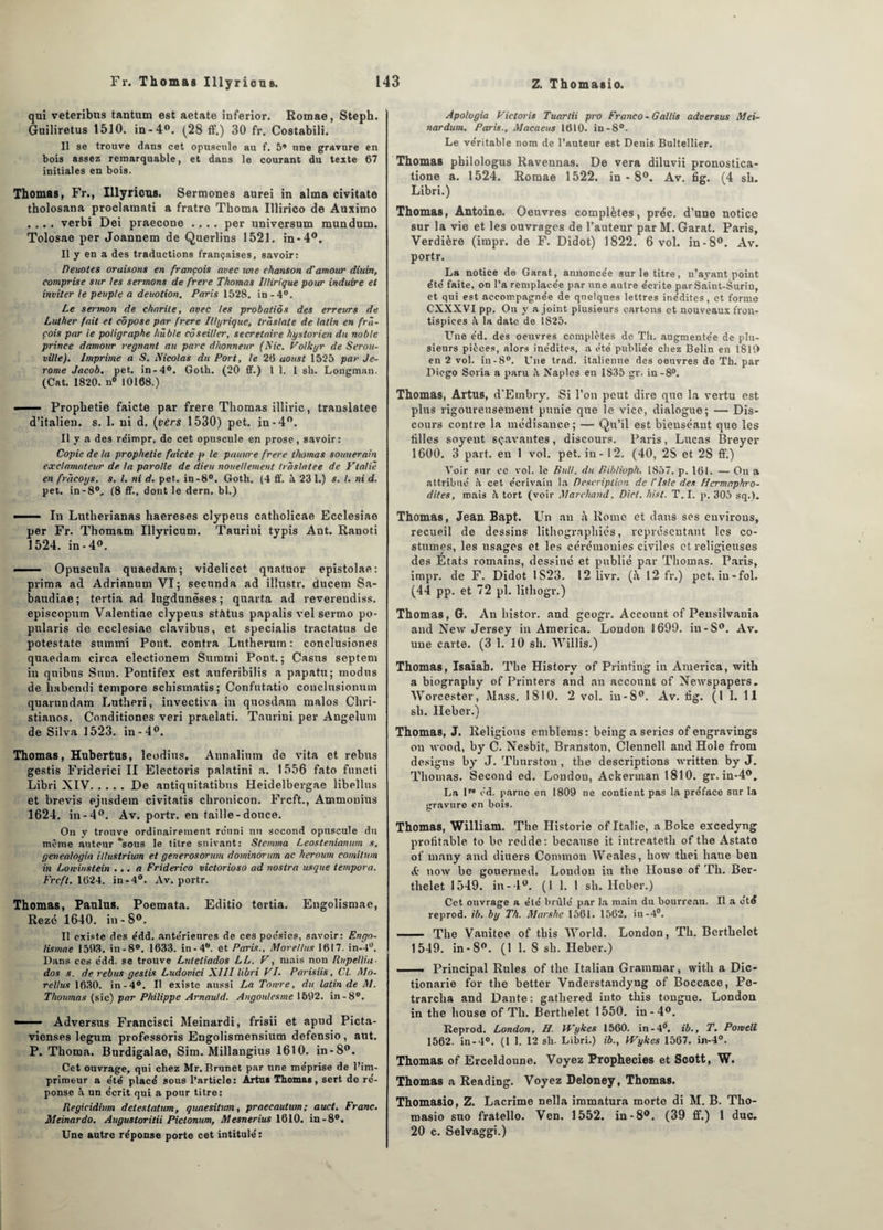 qui veteribus tantum est aetate inferior. Romae, Steph. Guiliretus 1510. in -4°. (28 ff.) 30 fr. Costabili. Il se trouve dans cet opuscule au f. 5* une gravure en bois assez remarquable, et dans le courant du texte 67 initiales en bois. Thomas, Fr., Illyricns. Sermones aurei in aima civitate tholosana proclatnati a fratre Thoma IUirico de Auximo .... verbi Dei praecone .... per universum mundum. Tolosae per Joannem de Querlins 1521. in-4°. Il y en a des traductions françaises, savoir: Petiotes oraisons en françois avec une chanson d'amour diuin, comprise sur les sermons de frere Thomas lUirique pour induire et inviter le peuple a deuotton. Paris 1528. in-4°. Le sermon de charité, avec les probatiôs des erreurs de Luther fait et côpose par frere Illyrique, trâslale de latin en frâ- cois par te poligraphe hùble côseitler, secrétaire hystorien du noble prince damour régnant au parc ditonneur (Nie. Volkyr de Serou- ville). Imprime a S. Nicolas du Port, le 26 aoust 1525 par Je¬ rome Jacob, pet. in-4°. Gotli. (20 ff.) 1 1. I sh. Longmun. (Cat. 1820. n° 10168.) ■ — Prophétie faicte par frere Thomas illiric, translatée d’italien, s. 1. ni d. (vers 1530) pet. in-4°. Il y a des re'impr. de cet opuscule en prose, savoir: Copie de la prophétie faicte p le panure frere thomas souuerain exc!amateur de la parolle de dieu noueUement traslatee de Ytalie en frùcoys. s. I. ni d. pet. in-8°. Goth. (4 ff. à 23 1.) s. I. ni d. pet. in-8°. (8 ff., dont le dern. bl.) ■ 1 ■ In Lutlierianas haereses clypens catholicae Ecelesiae per Fr. Thomam Illyricum. Taurini typis Ant. Ranoti 1524. in -4». - ■ ■ Opuscula quaedam; videlicet qnatuor epistolae: prima ad Adrianum VI ; seennda ad illustr. ducem Sa- baudiae ; tertia ad lugdunêses ; quarta ad reverendiss. episcopum Valentiae clypens status papalis vel sermo po- pularis de ecelesiae clavibus, et specialis tractatus de potestate sumirii Pont, contra Lutherum : conclusiones quaedam circa electionem Summi Pont.; Casns septem in quibus Snm. Pontifex est auferibilis a papatu; modus de liabendi tempore schismatis; Confutatio conclusionuin quarundam Lutheri, invectiva in quosdam malos Cliri- stianos. Conditiones veri praelati. Taurini per Angelum de Silva 1523. in-4°. Thomas, Hubertus, leodius. Annalium de vita et rebus gestis Friderici II Electoris palatini a. 1556 fato functi Libri XIV.De antiqnitatibus Heidelbergae libellus et brevis ejusdem civitatis chronicon. Frcft., Ammonius 1624. in-4°. Av. portr. en taille-douce. On y trouve ordinairement réuni un second opuscule du môme auteur “sous le titre suivant: Stcmma Leostenianum s. genealogia illustrium et generosorum dominorum ac heroum comitum in Loivinslein ... a Friderico victorioso ad nostra usque tempora. Frcft. 1624. in-4°. Av. portr. Thomas, Paulus. Poemata. Editio tertia. Engolismae, Rezé 1640. in-8°. Il existe des e'dd. ante'rieures de ces poésies, savoir: Engo¬ lismae 1593. in-8°. 1633. in - 4. et Paris., Morellns 1617. in—1°. Dans ces e'dd. se trouve Luieliados LL. F, niais non Rupellia- dos s. de rebus gestis Ludovici XIII libri VI. Parisiis, Cl. Mo- rellus 1630. in-4°. Il existe aussi La Totvre, du latin de NI. Thoumas (sic) par Philippe Arnauld. Angoulesme 1692. in-8°. —— Adversus Francisci Meinardi, frisii et apud Picta- vienses legum professons Engolismensium defensio, aut. P. Thoma. Burdigalae, Sim. Millangius 1610. in-8°. Cet ouvrage, qui chez Mr. Brunet par une me'prise de l’im¬ primeur a e'te' placé sous l’article: Artu* Thomas, sert de ré- ponse un e'erit qui a pour titre: liegicidium detestatum, quaesitum, praecautum; auct. Franc. Meinardo. Augustoritii Pictonum, Mesnerius 1610. in -8°. Une autre réponse porte cet intitulé: Apologia Victoris Tuartii pro Franco - Gallis adversus Mei- nardum. Paris., Macaeus 1610. in-8°. Le véritable nom de l’auteur est Denis Bultellier. Thomas pbilologus Ravennas. De vera diluvii pronostica- tione a. 1524. Romae 1522. in - 8°. Av. fig. (4 sh. Libri.) Thomas, Antoine. Oeuvres complètes, préc. d’une notice sur la vie et les ouvrages de l’auteur par M. Garat. Paris, Verdière (impr. de F. Didot) 1822. 6 vol. in-8°. Av. portr. La notice de Garat, annoncée sur le titre, n’ayant point été faite, on l’a remplacée par une autre écrite par Saint-Surin, et qui est accompagnée de quelques lettres inédites, et forme CXXXVI pp. On y a joint plusieurs cartons et nouveaux fron¬ tispices la date de 1825. LTne éd. des oeuvres complètes de Th. augmentée de plu¬ sieurs pièces, alors inédites, a été publiée chez Belin en 1810 en 2 vol. in-8°. Une trad. italienne des oeuvres de Th. par Diego Soria a paru Naples en 1835 gr. in-8°. Thomas, Artus, d’Embry. Si l’on peut dire que la vertu est plus rigoureusement punie que le vice, dialogue; — Dis¬ cours contre la médisance; — Qu’il est bieuséaut que les tilles soyent sçavantes, discours. Paris, Lucas Breyer 1600. 3 part, eu 1 vol. pet. in - 12. (40, 2S et 2S ff.) Voir sur ce vol. le Pull, du Piblioph. 1857. p. 161. — On a attribué à cet écrivain la Description de Liste des Hermaphro¬ dites, mais ?l tort (voir Marchand, Dict. hist. T. I. p. 305 sq.). Thomas, Jean Bapt. Un an Rome et dans ses euvirous, recueil de dessins lithographiés, représentant les co¬ stumes, les usages et les cérémonies civiles et religieuses des États romains, dessiné et publié par Thomas. Paris, impr. de F. Didot 1S23. 12 livr. (h 12 fr.) pet. in-fol. (44 pp. et 72 pl. lithogr.) Thomas, G. An histor. and geogr. Account of Peusilvauia and New Jersey in America. London 1699. in-S°. Av. une carte. (3 1. 10 sh. Willis.) Thomas, Isaiah. The History of Printiug in America, witb a biography of Printers and an account of Newspapers. AVorcester, Mass. 1810. 2 vol. in-8°. Av. fig. (1 1. 11 sh. Heber.) Thomas, J. Religions emblems: being a sériés of engravings on wood, by C. Nesbit, Branston, Clennell and Hole from designs by J. Thnrston, the descriptions written by J. Thomas. Second ed. London, Ackerman 1810. gr. in-4°. La 1” éd. parue en 1809 ne contient pas la préface sur la gravure en boi9. Thomas, William. The Historié of Italie, a Boke excedyng profitable, to be redde: because it intreateth of the Astato of many and diuers Contmon Weales, how thei liane ben & now be gouerned. London in the Ilouse of Th. Ber¬ thelet 1549. in - 1°. (1 1. 1 sh. Heber.) Cet ouvrage a élé brûlé par la main du bourreau. Il a été reprod. ib. by Th. NIarshc 1561. 1562. in-4°. — The Vanitee of this World. London, Th. Berthelet 1549. in-8°. (1 1. S sh. Heber.) . Principal Rules of the Italian Graramar, with a Dic- tionarie for the better Vnderstandyng of Boccaco, Pe- trarcha and Dante : gathered into this tougue. London in the bouse of Th. Berthelet 1550. in-4°. Reprod. London, H. IVykcs 1560. in-4°, ib., T. Pomelt 1562. in-4°. (1 1. 12 sh. Libri.) ib., Wykes 1567. in-4°. Thomas of Erceldoune. Voyez Prophecies et Scott, W. Thomas a Reading. Voyez Deloney, Thomas. Thomasio, Z. Lacrime nella immatura morte di M. B. Tho¬ masio suo fratello. Ven. 1552. in-8°. (39 ff.) 1 duc. 20 c. Selvaggi.)