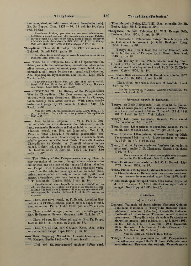 tum suas, denique indd. rerum et verb. locupletiss. subj. Er. Fr. Poppo. Lips. 1821—40. 11 vol. in-8°. (prix réd. 10 th.) Excellente e’dition, peutêtre un peu trop volumineuse. L’éditeur a donne une nouvelle re'cension sur un msn. Palatin, sur un second de Leide et sur deux, assez récents, conservés à Munich (voir Bake dans la Bibl. Crit. V. T. II. p. 225 sq. Hall. Lût. Zeit. 1827. n° 20 et 293 et Suppl. n° 17—19). Thucydides. Tbuc. de B. Pelop. LL. VIII ex recens. I. Bekkeri. Oxonii 1824. gr. in-8°. Le même texte a été reprod. avec de courtes notes par L. Dindorf: Lips. 1824. in-12. —— Thuc. de B. Peloponn. LL. VIII ad optimorum libr. fidem, ex veterum notationibus, recentiorum observatio- nibus recens., argum. et annot. perp. illustr., indd. et tab. chronolog. adj. atque de vita auct. praef. est Fr. Goeller. Acc. topographia Syracusarum aeri incisa. Lips. 1826. 2 vol. in-8°. Voir sur cette édition Hall. Lit. Zeit. 1827 n° 242—245. Suppl. n° 127— 129 et J en. Lit. Zeit. 1829. n° 15 sq. Il y en a une réimpr. Lond. 1835. 2 vol. in-8°. ■ 0OTKTJIJHS. The History of tbe Peloponnesian War by Thucydides. The Text according to Bekker’s édition, with sonne alterations. Illustrated by (9) maps, taken entirely from actual surveys. With notes, chiefly histor. and geogr. by Th. Arnold. Oxford 1830 — 35. 3 vol. in - 8°. Voir sur cette éd. récotnmendable Jahn, Jahrb. 1832. T. V. P. II. p. 143 sq. Cette édition a été plusieurs fois répétée de 1840—57. .. -- Thuc. de bello Peloponn. LL. VIII. Pars I. Con- textum verborum ad optimorum libr. fidem ed., variet. lect., summaria Haackiana et Dukeri indd. rerum et verb. adauctos compl. cur. Rob. Ad. Morstadio. Vol. I. II. Pars II. Vitas Thucyd. a veteribus grammaticis con- scriptas ; adnotationes Dukeri intégras, aliorum selectas, scholia graeca notis Stephani illustr. Dodwelli Annales Thucydideos èx Corsinii et Clintonii observationibus emend. Dukeri ind. not. locupletiss. auctum compl. Cur. Oe. Gervino et F. C. Hertlein. Vol. I. II. Frcft. 1830 —35. in-8°. . The History of the Peloponnesian war by Thuc. A new recension of the text, though almost always coin- ciding with one ôr other of the texts of Bekker, Goeller and Poppo; with a statement of their respective varia¬ tions from the adopted reedings and an amended punc- tation; accompanied with original notes, crit., philol. and exeget. ; examinât, questions, indexes etc. By the rev. S. T. Bloomfield. London 1830. 3 vol. in -8°. Excellente éd. dans laquelle le texte est rétabli sur les édd. de Haacke , de Bekker, de Poppo et de Goeller: le com¬ mentaire ne laisse rien à désirer. Il en existe une seconde éd. très augmentée: London 1842 — 43. 2 vol. in-8°. Av. cartes et plans. .. — Thuc. cum nova transi, lat. F. Haasii. Accedunt Mar- cellini vita (Thuc.), scholia graeca emend. expr. et indd. nom. et rerum. Paris., Didot 1840. pet. in-8°. à 2 col. - ■— Thuc. e codd. recogn., annot. instr., scholia gr. adj. Car. Hoffmannus Hassus. Mosquae 1840. T. I. in-8°. ■ — Thuc. ad optt. libr. fidem ed. explan. Ern. Fr. Poppo. Gothae 1843—51. 4 tom. en 2 vol. in-8°. -Thuc. Gr. et Lat. cur. Ge. Aen. Koch. Acc. index rerum memor. locupl. Lips. 1845. gr. in-8°. —— &ovk. SvyyQctcptj. Mit erklâr. Anmerk. herausg. v. K. W. Krüger. Berlin 1846—53. 2 vol. in-8°. - IJeçï rov IlekonovvrjOiaxov noXépov filfikia oxrco. Thuc. de bello Pelop. LL. VIII. Rec. et explic. Fr. Hr. Bothe. Lips. 1848. 2 tom. in-8°. Thucydides. De bello Peloponn. LL. VIII. Recogn. Gdfr. Boehme. Lips. 1851. 2 tom. in-8°. ■ Geschichte d. Peloponnes. Kriegs. Griech. u. deutsch m. krit. u. erklar. Anmerk. (v. Gdfr. Boehme). Lpzg. 1854. 2 tom. in - 8°. - Thucydides. Greek from the text of Dindorf, with notes for the use of Colleges by J. Owen. New York 1848. gr. in - 8°. ■ The History of the Peloponnesian War by Thuc. (Greek.) The text of Arnold, with the arguments. The Indexes now first adapted to his ed. by R. O. T. Tiede¬ mann. Oxford 1850. in-8°. 1 Thuc. Hist. ex recens. J. G. Donaldson. Cambr. 1857. 2 vol. in-16. ib. 1859. 2 vol. in-16. - Thuc. Hist. ex recens. Bekkeri et Arnoldi. Lond. 1857. in-8°. Il y faut ajouter: E. A. Bêlant. Lexicon Thucydideum. Ge- nevae 1843. 2 vol. iii-8°. Morceaux séparés de Thucydide. Thucyd. de Bello Peloponnes. Pars prior libros quatuor cont. ad usum juvent. a Vito Vvinsemio emend. Witeb. exc. Lanr. Schvvenck 1561—62. in-4°. (12 ff. 12ff. 187'ff. 1 tabl. in-fol.) 17 sh. Askew. Thucyd. Libri primi conciones. Graece. Paris, excud. Chr. Wechelus 1531. in-8°. Thuc. Histor. Liber priraus et secundus. Graece. Paris, ex off. Chr. Wechel 1535. in-80- (95 et 75 pp.) Thuc. Historiae Liber primus. Graece. Paris, ap. Mich. Vascosanum 1548. in-4°. Liber secundus et tertius. ib. 1549. in-4°. (110 ff. ch.) Thuc., Plat, et Lysiae orationes funèbres (gr. et lat. c. notis angl. studio J. G. Thomson). Oxonii e th. sheld. 1746. in 8°. Ces discours ont été traduits en anglais avec des notes par le rév. Th. Broadhurst: Bath 1811. in-8°. Thuc. Orationes c. animadv. et ind. C. L. Baueri. Lips. 1759. Oxonii 1808. in-8°. Thuc., Platonis et Lysiae Orationes funèbres; Aeschinis in Ctesiphontem et Demosthenis pro corona orationes. Ad optt. recens, in usum schol. expr. Han. 1809. in-8°. Niciae Orat. quae est apud Thuc. libro sexto, explic. ab J. F. C. Kampe. Ad Alb. Gottschickium epist. crit. et exeget. Neo:Ruppini 1835. in-8°. Traductions, a) en latin. Laurentii Vallensis ad Sanctissimum Nicolaum Quintum Pontificem Maximum in Thucydidis Historici Trans- lationem Prooemium. ('J la fin:) Epistola Bartholomaei Parthenii ad Franciscum Thronum veneti exercitus provisorem. Thucydidis vita ab eodem Parthenio ex Marcellino graeco latine reddita. s. 1. ni d. (vers 1496). in-fol. (134 ff. à 47 1.) Car. rom. (20 11. Crevenna. 18 sc. Gallarini. 1 fr. Bearzi. 10 duc. Starace. 5 1. 12 sh. 6 d. Sykes. 67 fr. Libri.) Voir sur cette éd. Dibdin T. II. p. 443 sq. Thucyd. Athen. Hist. gravissimi de Bello Peloponnesio- rum Atheniensiumque Libri VIII Laur. Valla interpréta accuratissimo. Una cum vita authoris. Venundantur in