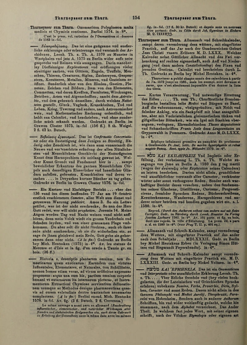 Thurneysser zum Thurn. Onomasticon Polyglosson multa medicis et Chymicis continens. Berlini 1574. in-8°. C'est le prero. vol. rarissime de VOnomastiçum ci - dessons de 1583 in-fol. — - EvnccçaërjXaxstç. Das iet eine gnügsame vrid ausfier- liche erklerunge oder erleuterunge vnd verstandt der Ar- chidoxen, Leonh. Th. z. Th. A. 1570 zu Munster in Westphalen vnd jetz A. 1575 zu Berlin wider auffs neiw gesprechs vnd Reimen weis auszgangen. Darin mancher- ley Dieffsinniger Explicationes vnd eroffunngen vieler streittiger sachen, von Gôttern, Engeln, Teuffeln, Men- scben, Thieren, Creaturen, Siglen, Zaubereyen, Gespen- stern, Kreutteren, Metallen, Mineren, vnd Gesteinen er- offnet. Sunderlich aber von den Hiunlen, Gestirn, Pla- neten, Zeicben vnd Bildern, Item von den Elementen, Commetten, vnd deren Krefften, Faculteten, Wirckungen, Betriben , Arten vnd Aigenschafften, sambt dem Astrola- bio, vnd dem gebrauch desselben, durch welches Natiui- teten gestellt, Gluck, Vngluck, Kr^nckheiten, Tod vnd Leben, Krieg, Tewrung vnd anders, nacb Astronomischer weis, vnd Matbematiscber Recbnung ordentlich, vnd baldt can Calculirt, vnd fceschrieben, vnd obne sunder- liche müeh erkandt werden. Gedruckt zu Berlin im Grawen Closter 1575. in-fol (156 ff.) 8 th. Weigel. 2 fl. 42 kr. Butscb. ——— Befiaiaaiç àycovtopov. Das ist Confirmatio Concertalio- nis oder ein Bestettigung desz Jenigen so Streittig, Hâ- derig oder Zenckisch ist, wie dann ausz vnuerstandt die Neuwe vnd vor ‘vnerhorte erfindung der allen Nützliche- sten vnd Menschlicbem Geschlecht der Notturfigesten Kunst desz Harnnprobiren ein zeitlang gewest ist. Wel- cker Kunst Grundt vnd Fundament hier in ... . sampt beweislicher Erkantnus des gantzen Menschlichen Cor- pels auch desselbigen Eisserlicher vnd Innerlicher Glie- dern zufellen, gebresten, Kranckheiten vnd deren vr- sachen .... in Dreyzehen kurtzer Büecher an tag geben. Gedruckt zu Berlin im Grawen Closter 1576. in-fol. —— Ein Knrtzer vnd Einfeltiger Bericht ... vber den 136 vnnd inn disem lauffenden 77 Jar am 19 Oclobris erstlich erscbienenen Comeien, aller Welt zum dienst vnd getreuwen Waruung publicirt. Amos 3. So ein Leiiwe prüllet, wer ist der nicht erschrecke, So nun der Herr Gott redet, wer will nicht prophetien. Jeremie 14. Meine Augen werden Tag vnd Nacht weinen vnnd nicht auff- hôren, denn mein Volck wirdt ein grosze Verderbnis vnd Schaden leyden, vnd von einer grausamen Plage vmb- kommen. Du aber soit dir nicht forchten, auch ob ihrer rede nicht erscbrecken, ob sie dir widerbellen etc. so sage du jhnen gleichwol mein Rede, Gott gebe sie gehor- samen dann oder nicht. ('A la fin:) Gedruckt zu Berlin bey Mich. Hentzsken (1575) in-4°. Av. les statues de Mercure et d’Isis et la fig. d’un oracle à Tauris gr. en bois. (36 ff.) —— Historia s. descriptio plantarnm omnium, tam do- me8ticarum quam exoticarum: Earundem cum virtutes Influentales, Elementares, et Naturales, tum Subtilitates, necnon Icônes etiam veras, ad vivum artificiose expressas proponens: atque una cum his, partium omnium corporis humani vt externarum ita internarum picturas, et Instru- mentorum Extractioni Cbymicae servientium delineatio- nem nsumque ac Methodos denique pharmacenticas quas- vis ad curam valetudinis dextre tractandam necessarias complectens. (A la fin:) Berlini excud. Mich. Hentzske 1578. in-fol. Av. fig. (3 fl. Butsch. 2 fl. Crevenna.) Le même ouvrage a aussi paru en allemand (Beschreibung influentischer, elementncher, vnd natürlicher Wirkungen aller fremden vnd einheimischen Erdgemechse etc. auch deren Gebrauch zu ErhnHung der Gesundheit) sous la même date avec les mêmes fig. in-fol. (17 fi. 30 kr. Butsch) et depuis sous un nouveau titre portant: Gedr, zu Côlln durch Joh. Gymnicum im Einhorn sm. ®. 2x2x933. Thurneysser zum Thurn. Allmanach vnd Schreibkalender, sampt deren verenderung desz watters, mit eingefürter Practick, auff das Jar nach der Gnadenreichen Geburt . Jesu Christi vnsers Erlosers M. D. LXXX. Welcher Kalender nebst Gôttlicher Allmacht vnd des Fati ver- henckung auf rechter eigenschafft, auch Auff vnd Nieder- gang (vnd dann andern Conslellationibus) des Fixen vnd jrrenden Gestirns. Calculirt vnd beschrieben durch L. Th. Gedruckt zu Berlin bey Michel Hentzken. in-4°. Thurneisser a publié chaque année des calendriers & partir de l'a. 1572 jusqu’en 1585, mais les exempt, sont devenus si rares, que c’est absolument impossible d’en donner la liste des titres. ■ Kurtze Verantwortung, Ynd notwendige Errettung des Edlen.Th. zum Th., Churfürstlichs Branden- burgischs bestallten leibs Medici vnd Bürgers zu Basel, Auff die vnbesunnenen, vbelgegründten, mit Neidt vnd faischer Anklag, wie ein Sackpfeiff mit blast auszgefüll- ten, aber mit Vnchristelichen gleisznerischen tücken vnd giftgellischer Bitterkeit, wie ein Igel mit Stachlen vber- zognen, verlognen, Ehrendiebischen Theses disputalionis vnd Schmehschrifften Frantz Joels desz Leugceniiaten zu Grypszwaldt in Pommera. Gedruckt Anno M.D. LXXX. in - 4°. Réplique infiniment grossière au pamphlet du professeur à Greifswalde Fr. Joël, intit. De morbis hyperphysicis et rebu* magicis dceste. Rost. typis Jo. Miliandri 1579. in-4°. - KAI EKIIAHPSIZIZ Vnd Impletîo oder Er- füllung, der verheissung L. Tb. z. Th. Welche zu- sagunge von jhme zu Berlin A. 1580 den |C tag martii (wegen der àvcéntvÇiç oder Explication seines Calenders) zu leisten bescheben. Darinn nicht allein, grundtlicber vnd auszführlicher verstandt aller Caracter, verkürzter worter oder sonst verborgener Reden, Sonder auch war- hafftiger Bericht deren vrsachen, neben den fundamen- ten seines Glaubens, Distillirens, Curirens , Prognosti- cirens, frembder Sprachen Redens, Bücherschreibens, Kreutterkennens, Wanderens, Harnprobirens vnd an- derer seiner betriben vnd bendlen gegeben wirt etc. s. 1. 1580. in-4°. Reprod. (Durch den Authorem selbest zum andern mal mit fleisz Corrigirl) Gedr. zu Nürnberg durch Leonh. Beuszler Im Verlag Joachim Lochners 1581. in-4°. Av. 101 portr. et fig. en bois, dont une représ, la ville d’Edinbourg. La prem. éd. a paru s. d. en 1580 in-4°. (voir Pray T. II. p. 401 sq.). —Allmanach vnd Schreib-Kalender, sampt verenderung desz Wetters, mit eingefürter Practick auf das ander nach dem Schaltjahr. ... MDLXXXII. Gedr. zu Berlin bey Michel Hentzkens Erben (in Verlegung Simon Hüt- ters vnd Siegmundt Feyerabendts). in-4°. - Allmanach vnd Schreib-Kalender sampt verende¬ rung desz Wetters mit eingefürter Practick etc. M. D. LXXXIII. Gedr. zu Berlin bey Nickel Voltzen. in-4°. —— KAI 'EPMHNEIA. Das ist ein Onomastiçum vnd Inlerprelalio oder auszführliche Erklerung Leonh. Th. z. Th.Vber Etliche frembde vnd (bey vielen hoch- gelarten, die der Lateinischen vnd Griechischen Sprache erfahren) vnbekante Nomina, Verba, Prouerbia, Dicta, Syl- ben, Caracter vnd sonst Reden. Deren nicht allein in des theuren Philosophi vnd Medici Aurelij, Theophrasti, Para- celsi von Hohenheim, Sondera auch in anderer Authorum Schrifften, hin vnd wider weitleufftig gedacht, welche hie zusammen, nach dem Alphabet verzeicbnet. Das Ander Tbeil. In welchem fast jedes Wort, mit seiner eigenen scbrifft, nach der Volcker Elymologia oder eigenen art