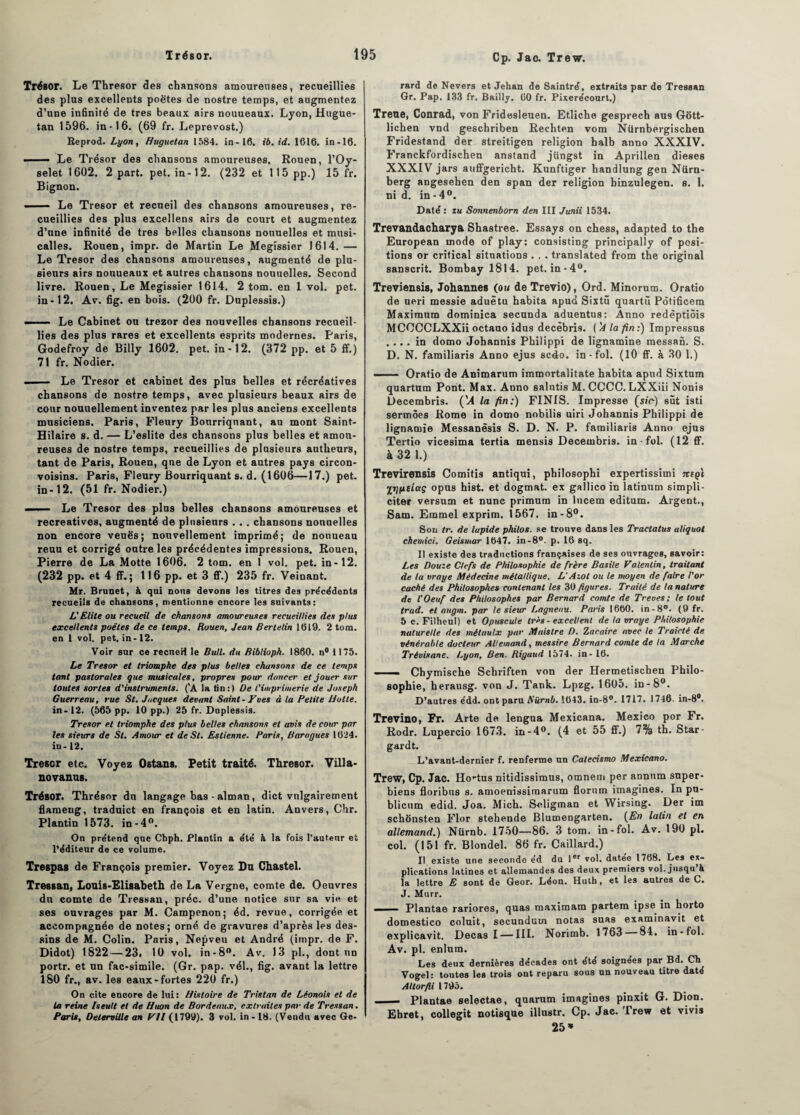 Cp. Jac. Trew. Trésor. Le Thresor des chansons amoureuses, recueillies des plus excellents poètes de nostre temps, et augmentez d’une infinité de très beaux airs nouueaux. Lyon, Hugue- tan 1596. in-16. (69 fr. Leprevost.) Reprod. Lyon, Huguetan 1584. in-16. t'6. id. 1616. in-16. — Le Trésor des chansons amoureuses. Rouen, l’Oy- selet 1602. 2 part. pet. in-12. (232 et 115 pp.) 15 fr. Bignon. ■ Le Trésor et recueil des chansons amoureuses, re¬ cueillies des plus excellens airs de court et augmentez d’une infinité de très belles chansons nonuelles et musi- calles. Rouen, impr. de Martin Le Megissier 1614. — Le Trésor des chansons amoureuses, augmenté de plu¬ sieurs airs nouueaux et autres chansons nouuelles. Second livre. Rouen, Le Megissier 1614. 2 tom. en 1 vol. pet. in-12. Av. fig. en bois. (200 fr. Duplessis.) ——- Le Cabinet ou trezor des nouvelles chansons recueil¬ lies des plus rares et excellents esprits modernes. Paris, Godefroy de Billy 1602. pet. in-12. (372 pp. et 5 ff.) 71 fr. Nodier. .- Le Trésor et cabinet des plus belles et récréatives chansons de nostre temps, avec plusieurs beaux airs de cour nouuellement inventez par les plus anciens excellents musiciens. Paris, Fleury Bonrriqnant, au mont Saint- Hilaire s. d. — L’eslite des chansons plus belles et amou¬ reuses de nostre temps, recueillies de plusieurs autlieurs, tant de Paris, Rouen, que de Lyon et autres pays circon- voisins. Paris, Fleury Bourriquant s. d. (1606—17.) pet. in-12. (51 fr. Nodier.) —■■ - Le Trésor des plus belles chansons amoureuses et récréatives, augmenté de plusieurs . .. chansons nonuelles non encore veuës; nouvellement imprimé; de nouueau reuu et corrigé outre les précédentes impressions. Rouen, Pierre de La Motte 1606. 2 tom. en I vol. pet. in-12. (232 pp. et 4 ff. ; 116 pp. et 3 ff.) 235 fr. Veinant. Mr. Brunet, à qui nous devons les titres des précédents recueils de chansons, mentionne encore les suivants: L'Elite ou recueil de chansons amoureuses recueillies des plus excellents poêles de ce temps. Rouen, Jean Bertelin 1619. 2 tom. en 1 vol. pet. in -12. Voir sur ce recneH le Bull, du fiiblioph. 1860. n# 1175. Le Trésor et triomphe des plus belles chansons de ce temps tant pastorales que musicales, propres pour dancer et jouer sur toutes sortes d'instruments. ('A la tin:) De l'imprimerie de Joseph Guerreau, rue St. Jacques devant Saint-Tues à la Petite Hotte. in- 12. (565 pp. 10 pp.) 25 fr. Duplessis. Trésor et triomphe des plus belles chansons et avis de cour par les sieurs de St. Amour et de St. Es tienne. Paris, Barugues 1024. in- 12. Trésor etc. Voyez Ostans. Petit traité. Thresor. Villa- novanus. Trésor. Thrésor du langage bas -alman, dict vulgairement flameug, traduict en françois et en latin. Anvers, Chr. Plantin 1573. in-4°. On prétend que Chph. Plantin a été à la fois l’auteur et l’éditeur de ce volume. Trespas de François premier. Voyez Du Chastel. Tressan, Louis-Elisabeth de La Vergne, comte de. Oeuvres du comte de Tressan, préc. d’une notice sur sa vie et ses ouvrages par M. Campenon; éd. revue, corrigée et accompagnée de notes; orné de gravures d’après les des¬ sins de M. Colin. Paris, Nepveu et André (impr. de F. Didot) 1822 — 23. 10 vol. in-8°. Av. 13 pl., dont un portr. et un fac-similé. (Gr. pap. vél., fig. avant la lettre 180 fr., av. les eaux-fortes 220 fr.) On cite encore de lui: Histoire de Tristan de Léonais et de la reine Iseutt et de Huon de Bordeaux, extraites par de Tressan. Paris, Oelerville an Vil (1799). 3 vol. in - 18. (Vendu avec Gé¬ rard de Nevers et Jehan de Saintré, extraits par de Tressan Gr. Pap. 133 fr. Bailly. 00 fr. Pixerécourt.) Trene, Conrad, von Fridesleuen. Etliche gesprech aus Gott- lichen vnd geschriben Rechten vora Niirnbergischen Fridestand der streitigen religion halb anno XXXIV. Franckfordischen anstand jiingst in Aprillen dieses XXXIV jars auffgericht. Kunftiger handlung gen Nürn- berg angesehen den span der religion binzulegen. s. 1. ni d. in - 4°. Daté : tu Sonnenborn den III Junii 1534. Trevandacharyà Shastree. Essays on chess, adapted to the European mode of play: consisting principally of posi¬ tions or critical situations . . . translated from the original sanscrit. Bombay 1814. pet.in-40. Treviensis, Johannes (ou de Trevio), Ord. Minorum. Oratio de ueri messie aduêtu habita apud Sixtü quartû Potificem Maximum dominica secunda aduentus: Anno redêptiôis MCCCCLXXii octauo idus decèbris. ('A la fin :) Impressus .... in domo Johannis Philippi de lignamine messan. S. D. N. familiaris Anno ejus scéo. in - fol. (10 ff. à 30 1.) —— Oratio de Animarum immortalitate habita apud Sixtum quartum Pont. Max. Anno salntis M. CCCC. LXXiii Nonis Decembris. (U la fin:) FINIS. Impresse (sir-) sut isti sermôes Rome in domo nobilis uiri Johannis Philippi de lignamïe Messanèsis S. D. N. P. familiaris Anno ejus Tertio vicesima tertia mensis Decembris. in - fol. (12 ff. à 32 1.) Trevirensis Comitis antiqui, philosophi expertissimi jttçï irjpiiaç opus hist. et dogmat. ex gallico in latinum simpli- citer versum et nunc primurn in lucem editum. Argent., Sam. Emmel exprim. 1567. in-8°. Sou tr. de lapide philos, se trouve dans les Tractatus aliquot chemici. Geismar 1647. in-8°. p. 16 sq. Il existe des traductions françaises de ses ouvrages, savoir: Les Douze Clefs de Philosophie de frère Basile Valentin, traitant de ta vraye Médecine métallique. L'Azot ou le moyen de faire l'or caché des Philosophes contenant les 30 figures. Traité de la nature de l'Oeuf des Philosophes par Bernard comte de Treves; le tout trad. et augm. par le sieur Lagnenu. Paris 1660. in-8°. (9 fr. 5 c. Filheul) et Opuscule très - excellent de la vraye Philosophie naturelle des métaulx par Maistre D. Zacaire avec le Traicté de vénérable docteur Allemand, messire Bernard comte de ta Marche Trèvisane. Lyon, Ben. Riguud 1574. in - 16. .. Chymische Schriften von der Hermetischen Philo¬ sophie, herausg. von J. Tank. Lpzg. 1605. in-8°. D’autres édd. ont paru Aurai. 1643. in-8°. 1717. 1746. in-8°. Trevino, Fr. Arte de lengua Mexicana. Mexico por Fr. Rodr. Lupercio 1673. in-4°. (4 et 55 ff.) 7% th. Star- gardt. L’avant-dernier f. renferme un Catecismo Mexicano. Trew, Cp. Jac. Ho-tus nitidissimus, omnem per annum super¬ biens floribus s. amoenissimarum florum imagines. In pu- blicum edid. Joa. Mich. Soligman et Wirsing. Der im schènsten Flor stehende Blumengarten. {En latin et en allemand.) Nürnb. 1750—86. 3 tom. in-fol. Av. 190 pl. col. (151 fr. Blondel. 86 fr. Caillard.) Il existe une seconde éd du 1er vol. datée 1768. Les ex¬ plications latines et allemandes des deux premiers vol. jusqu & la lettre E sont de Geor. Léon. Huth, et les autres de C. J. Murr. i i- Plantae rariores, quas maximam partem ipse in horto domestico coluit, secundum notas suas examinavit et explicavit. Decas I — III. Norimb. 1763 84. in-fol. Av. pl. enlum. Les deux dernières décades ont été soignées par Bd. Ch Vogel: toutes les trois ont reparu sous un nouveau titre daté Allorfii 1795. _ Plantae selçctae, quarum imagines pinxit G. Dion. Ehret, collegit notisqtte illustr. Cp. Jac. Trew et vivis 25»