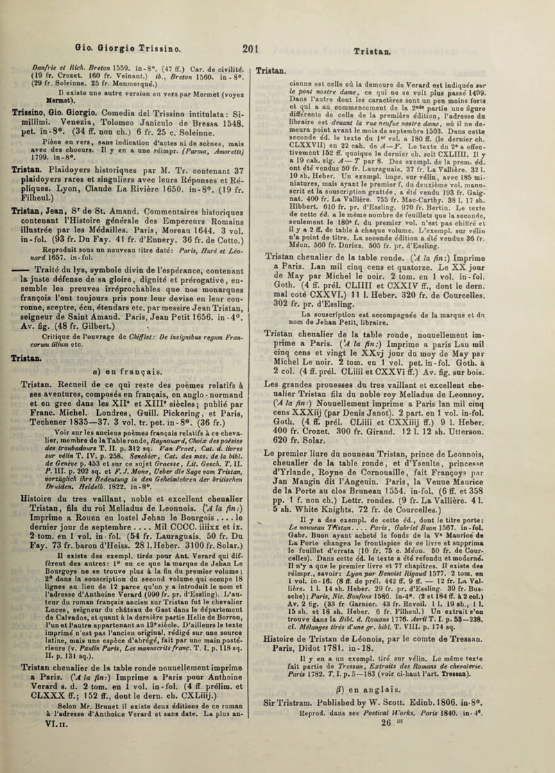 Danfrie et Rich. Breton 1559. in-8°. (47 ff.) Car. de civilité. (19 fr. Crozet. 160 fr. Veinant.) ib., Breton 1560. in -8°. (29 fr. Soleinne. 25 fr. Monmerque'.) Il existe une autre version en vers par Mermet (voyez Mennet). Trissino, Gio. Giorgio. Comedia del Trissino intitulata : Si- millimi. Venezîa, Tolomeo Janiculo de Bressa 1548. pet. in-8°. (34 ff. non ch.) 6 fr. 25 c. Soleinne. Pièce en vers, sans indication d’actes ni de scènes, mais avec des choeurs. Il y en a une réimpr. (Parma, Amorettil 1799. in-8°. ' Tristan. Plaidoyers historiques par M. Tr. contenant 37 plaidoyers rares et singuliers avec leurs Réponses et Ré¬ pliques. Lyon, Claude La Rivière 1650. in-8°. (19 fr. Filheul.) Tristan, Jean, Sr de St. Amand. Commentaires historiques contenant l’Histoire générale des Empereurs Romains illustrée par les Médailles. Paris, Moreau 1644. 3 vol. in-fol. (93 fr. Du Fay. 41 fr. d’Ennery. 36 fr. de Cotte.) Reproduit sous un nouveau titre daté: Paris, Huré et Léo¬ nard 1657. in-fol. ■ Traité du lys, symbole divin de l’espérance, contenant la juste défense de sa gloire, dignité et prérogative, en¬ semble les preuves irréprochables que nos monarques françois l’ont toujours pris pour leur devise en leur cou¬ ronne, sceptre, écu, étendars etc. par messire Jean Tristan, seigneur de Saint Amand. Paris, Jean Petit 1656. in-4°. Av. fig. (48 fr. Gilbert.) Critique de l’ouvrage de Chifflet: De insignibus regum Fran- corunt lilium etc. Tristan. a) en français. Tristan. Recueil de ce qui reste des poèmes relatifs à ses aventures, composés en français, en anglo-normand et en grec dans les XII* et XIII* siècles; publié par Franc. Michel. Londres, Guill. Pickering, et Paris, Techener 1835—37. 3 vol. tr. pet. in-8°. (36 fr.) Voir sur les anciens poèmes français relatifs à ce cheva¬ lier, membre de laTable ronde, Raynouard, Choix despoésies des troubadours T. II. p. 312 sq. Pan Praet, Cal. d. livres sur vélin T. IV. p. 258. Senebier, Cat. des mss, de la bibl. de Genève p. 453 et sur ce sujet Graesse, Lit. Gesch. T. II. P. III. p. 202 sq. et F. J. Mone, Ueber die Sage vom Tristan, vorîüglich ihre Bedeulung in den Geheimlehren der brilischen Druiden. Heidelb. 1822. in-8°. Histoire du très vaillant, noble et excellent cheualier Tristan, fils du roi Meliadus de Leonnois. {'A la fin:) Imprime a Rouen en lostel Jehan le Bourgois .... le dernier jour de septembre .... Mil CCCC. iiiixx et ix. 2 tom. en 1 vol. in fol. (54 fr. Lauraguais. 50 fr. Du Fay. 73 fr. baron d’Heiss. 28 l.Heber. 3100 fr. Solar.) Il existe des exempl. tirés pour Ant. Verard qui dif¬ fèrent des antres: 1° eu ce que la marque de Jenan Le Bourgoys ne se trouve plus à la fin du premier volume; 2° dans la souscription du second volume qui occupe 18 lignes au lieu de 12 parce qu’on y a introduit le nom et l’adresse d’Anthoine Verard (990 fr. pr. d’Essling). L’au¬ teur du roman français ancien sur Tristan fut le chevalier Luces, seigneur du château de Gast dans le département de Calvados, et quant à la dernière partie Helie de Borron, l’un et l’autre appartenant au 13®siècle. D’ailleurs le texte imprimé n’est pas l’ancien original, rédigé sur une source latine, mais une espèce d’abrégé, fait par une main posté¬ rieure (v. Paulin Paris, Les manuscrits franc. T. I. p. 118 sq. IL p. 131 sq.). Tristan cheualier de la table ronde nouuellement imprime a Paris. ('A la fin:) Imprime a Paris pour Anthoine Verard s. d. 2 tom. en 1 vol. in-fol. (4 ff. prélim. et CLXXX ff.; 152 ff., dont le dern. ch. CXLiiij.) Selon Mr. Brunet il existe deux éditions de ce roman à l’adresse d’Anthoiue Verard et sans date. La plus an- VI. II. Tristan. cienne est celle où la demeure de Verard est indiquée sur le pont nostre dame, ce qui ne se voit plus passé 1499. Dans l’autre dont les caractères sont un peu moins forts et qui a au commencement de la 2n<*® partie une figure différente de celle de la première édition, l’adresse du libraire est deuant la rue neufue nostre dame, où il ne de¬ meura point avant le mois de septembre 1503. Dans cette seconde ed. le texte du 1er vol. a 180 ff. (le dernier ch. CLXXVII) en 22 cah. de A—Y. Le texte du 2* a effec¬ tivement 152 ff. quoique le dernier ch. soit CXLIIII. Il y a 19 cah. sig. A— T par 8. Des exempl. de la prem. éd. ont été vendus 50 fr. Lauraguais. 37 fr. La Vallière. 32 1. 10 sb. Heber. Un exempl. impr. sur vélin, avec 185 mi¬ niatures, mais ayant le premier f. du deuxième vol. manu¬ scrit et la souscription grattée, a été vendu 193 fr. Gaig- nat. 400 fr. La Vallière. 755 fr. Mac-Carthy. 38 1. 17 sh. Hibbert. 610 fr. pr. d’Essling. 970 fr. Bertin. Le texte de cette éd. a le même nombre de feuillets que la seconde, seulement le 180® f. du premier vol. n’est pas chiffré et 11 y a 2 ff. de table à chaque volume. L’exempl. sur vélin n’a point de titre. La seconde édition a été vendue 36 fr. Méon. 560 fr. Duriez. 505 fr. pr. d’Essling. Tristan cheualier de la table ronde. ÇA la fin:) Imprime a Paris. Lan mil cinq cens et quatorze. Le XX jour de May par Michel le noir. 2 tom. en 1 vol. in-fol. Goth. (4 ff. prél. CLIIII et CXXIV ff., dont le dern. mal coté CXXVI.) 111. Heber. 320 fr. de Courcelles. 302 fr. pr. d’Essling. La souscription est accompagnée de la marque et du nom de Jehan Petit, libraire. Tristan cheualier de la table ronde, nouuellement im¬ prime a Paris. ÇA la fin:) Imprime a paris Lan mil cinq cens et vingt le XXvj jour du moy de May par Michel Le noir. 2 tom. en 1 vol. pet. in-fol. Goth. à 2 col. (4 ff. prél. CLiiii et CXXVi ff.) Av. fig. sur bois. Les grandes prouesses du très vaillant et excellent che¬ ualier Tristan filz du noble roy Meliadus de Leonnoy. (’A la fin:) Nouuellement imprime a Paris lan mil cinq cens XXXiij (par Denis Janot). 2 part, en 1 vol. in-fol. Goth. (4 ff. prél. CLiiii et CXXiiij ff.) 9 1. Heber. 400 fr. Crozet. 300 fr. Giraud. 12 1. 12 sh. Utterson. 620 fr. Solar. Le premier liure du nouueau Tristan, prince de Leonnois, cheualier de la table ronde, et d’Yseulte, princesse d’Yrlande, Royne de Cornouaille, fait Françoys par Jan Maugin dit l’Angenin. Paris, la Veuue Maurice de la Porte au clos Bruneau 1554. in-fol. (6 ff. et 358 pp. 1 f. non ch.) Lettr. rondes. (9 fr. La Vallière. 4 1. 5 sh. White Knights. 72 fr. de Courcelles.) Il y a des exempl. de cette éd., dont le titre porte: Le nouueau Tfislan.... Paris, Gabriel Buon 1567. in - fol. Gabr. Buon ayant acheté le fonds de la V® Maurice de La Porte changea le frontispice de ce livre et supprima le feuillet d'errata (10 fr. 75 c. Méon. 50 fr. de Cour¬ celles). Dans cette éd. le texte a été refondu et moderne. Il n’y a que le premier livre et 77 chapitres. Il existe des réimpr., savoir: Lyon par Benoist Rigaud 1577. 2 tom. en 1 vol. in-16. (8 ff. de prél. 442 ff. 9 ff. — 12 fr. La Val¬ lière. 1 1. 14 sh. Heber. 29 fr. pr. d’Essling. 39 fr. Bus- sche) ; Paris, Nie. Bonfons 1586. in-4°. (2 et 184 ff. à 2 col.) Av. 2 fig. (33 fr Garnier. 43 fr. Revoil. I 1. 19 sh., I 1. 15 sh. et 18 sh. Heber. 6 fr. Filheul.) Un extrait s’en trouve dans la Bibl. d. Romans 1776. Avril T. I. p. 53—238. cf. Mélanges tirés d’une gr. bibl. T. VIII. p. 174 sq. Histoire de Tristan de Léonois, par le comte de Tressan. Paris, Didot 1781. in-18. Il y en a un exempl. tiré sur vélin. Le même texte fait partie de Tressan, Extraits des Romans de chevalerie. Paris 1782. T. I. p. 5—183 (voir ci-haut l’art. Tressan). (?) en anglais. Sir Tristram. Published by W. Scott. Edinb. 1806. in-8°. Reprod. dans ses Poetical Works, Paris 1840. in- 4®. 26