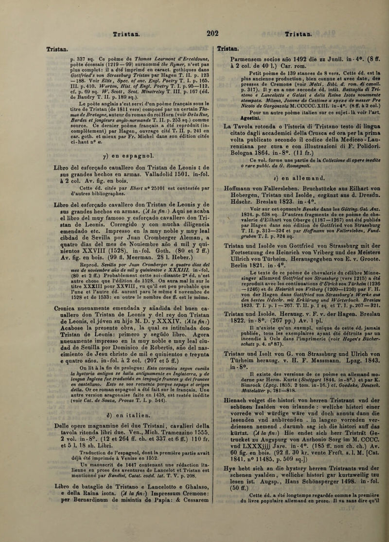 Tristan. p. 337 sq. Ce poème de Thomas Learmont d’Erceldoune, poète écossais (1219 — 99) surnomme' the Rymer, n’est pas plus complet: il a été imprimé en caract. gothiques dans Goltfried’s von Sirassburg Tristan par Hagen T. II. p. 123 — 188. Voir Etlis, Spec. of anc. Engl. Poetry T. I. p. 165. III. p.410. Warton, Hisl. of Engl. Poetry T. I. p. 95—112. cf. p. 69 sq. W. Scott, Scot. Minstrelsy T. III. p. 167 (éd. de Baudry T. II. p. 189 sq.). Le poète anglais s’est servi d’un poème français sous le titre de Tristan (de 1811 vers) composé par un certain Tho¬ mas de Bretagne, auteur du roman du roiHorn (voir Delà Rue, Bardes et jongleurs anglo-normands T. II. p.253 sq.) comme source. Ce dernier poème français a été reproduit (in¬ complètement) par Hagen, ouvrage cité T. II. p. 241 en car. goth. et mieux par Fr. Michel dans son édition citée ci-haut n° a. y) en espagnol. Libro del esforçado cauallero don Tristan de Leonis t de sus grandes hechos en armas. Valladolid 1501. in-fol. à 2 col. Av. fig. en bois. Cette éd. citée par Ebert n° 25101 est contestée par d’autres bibliographes. Libro del esforçado cavallero don Tristan de Leonis y de sus grandes hechos en armas. (A la fin:) Aqui se acaba el libro del muy famoso y esforçado cavallero don Tri¬ stan de Leonis. Corregido y con mucha diligencia emendado etc. Impresso en la muy noble y muy leal cibdad de Sevilla por Juan Cromberger Aleman, a quatro dias del mes de Nouiembre ano 4 mil y qui- nientos XXVIII (1528). in-fol. Goth. (80 et 2 ff.) Av. fig. en bois. (99 fl. Meerman. 28 1. Heber.) Reprod. Sevilla por Juan Cromberger a quatro dias del mes de noviembre ano de mil y quinientos e XXXIII. in - fol. (80 et 2 ff.) Probablement cette soi-disante 2* éd. n’est autre chose que l’édition de 1528. On aura mal lu sur le titre XXXIII pour XXVIII, vu qu’il est peu probable que l’une et l’autre éd. auront paru le même 4 novembre de 1528 et de 1533: en outre le nombre des ff. est le même. Cronica nueuamente emendada y anadida del buen ca¬ uallero don Tristan de Leonis y del rey don Tristan de Leonis, el jôven su hijo M. D. y XXXIV. (M la fin.) Acabose la présente obra, la quai es intitnlada don- Tristan de Leonis: primero y següdo libro. Agora nueuamente impresso en la muy noble e muy leal ciu- dad de Seuilla por Dotninico de Robertis, ano del nas- cimiento de Jesu cbristo de mil e quinientos e treynta e quatro anos. in-fol. à 2 col. (207 et 5 ff.) On lit à la fin du prologue: Esta coronica segun cuenta la hystoria antigua se ha/la antiguamenle en Inglaterra, y de lengua Inglesa fue traduzida en lenguaje frances y del frances en caslellano. Esto se vos recuenla porque sepays el origen délia. Or ce roman espagnol a été fait sur le français. Une autre version aragonaise faite en 1438, est restée inédite (voir Cal. de Souza, Provas T. 1. p. 544). d) en italien. Delle opéré magnamine dei due Tristani, cavalieri délia tavola ritonda libri due. Ven., Mich. Tramezzino 1555. 2 vol. in - 8°. (12 et 264 ff. ch. et 337 et 6 ff.) 110 fr. et 5 1. 18 sh. Libri. Traduction de l’espagnol, dont la première partie avait déjà été imprimée à Venise en 1552. Un manuscrit de 1447 contenant une rédaction ita¬ lienne en prose des aventures de Lancelot et Tristan est mentionné par Bandini, Catal. codd. lat. T. V. p. 208. Libro de bataglie de Tristano e Lancelotto e Gbalaso, e délia Raina isota. (A la fin.) Impressum Cremone: per Bernardinum de misintis de Papia: & Cessarem Tristan. Parmensem socios ano 1492 die zz Junii. in-4°. (8 ff. à 2 col. de 40 1.) Car. rom. Petit poème de 139 stances de 8 vers. Cette éd. est la plus ancienne production, bien connue et avec date, des presses de Cremone (voir Metzi, Bibl. d. rom. <fi cavall. p. 317). Il y en a une seconde éd. intit. Battaglia di Tri¬ stano e Lancelotto e Galasi e delta Raina Isota nouamente slampata. Milano, Joanne da Castione a spexe de messer Pre Nicolo de Gorgonzola M.CCCCC.XIII. in-4°. (8ff.à2col.) Pour un autre poème italien sur ce sujet-là voir l’art. Agostini. La Tavola rotonda o l’istoria di Tristano testo di lingua citato dagli accademici délia Crusca ed ora per la prima volta publicato secondo il codice délia Mediceo - Lau- renziana per cura e con illustrazioni di F. Polidori. Bologna 1864. in-8°. (11 fr.) Ce vol. forme une partie de la Collezione di opéré inédite o rare pubbl. da G. Romagnoli. e) en allemand. Hoffmann von Fallersleben. Bruchstücke aus Eilhart von Hobergen, Tristan und Isolde, ergânzt aus d. Dresdn. Hdschr. Breslau 1823. in-4°. Voir sur cet opuscule Beneke dans les Gôlting. Gel. Anz. 1824. p. 638 sq. D’autres fragments de ce poème de che¬ valerie d'Eilhart von Oberge (1187 —1267) ont été publiés par Hagen dans son édition de Gottfried von Strassburg T. II. p. 313—324 et par Hoffmann von Fallersleben, Fund- gruben T. I. p. 324 sq. Tristan und Isolde von Gottfried von Strassburg mit der Fortsetzung des Heinrich von Vribergund des Meisters Ullrich von Türheim. Herausgegeben von E. v. Groote. Berlin 1821. in-4°. Le texte de ce poème de chevalerie du célèbre Minne- singer allemand Gottfried von Sirassburg (vers 1215) a été reproduit avec les continuations à'Ulrich von Türheim ( 1236 —1246) et de Heinrich von Vriberg (1200—1250) par F. H. von der Hagen dans Gottfried von Slrassburg’s Werke aus den besten Hdschr. mit Erkldrung und Wôrterbuch. Breslau 1823. T. I. p. 1 —267. T. II. p. 1 sq. et T. I. p. 267 — 321. Tristan und Isolde. Herausg. v. F. v. der Hagen. Breslau 1822. in-8°. (267 pp.) Av. 1 pl. Il n’existe qu’un exempl. unique de cette éd. jamais publiée, tous les exemplaires ayant été détruits par un incendie à Oels dans l’imprimerie (voir Hagen's Bücher- schalz p. 4. n° 87). Tristan-- und Isolt von G. von Strassburg und Ulrich von Türheim herausg. v. H. F. Massmann. Lpzg. 1843. in - 8°. Il existe des versions de ce poème en allemand mo¬ derne par Herm. Kurtz (Stuttgart 1844. in-8°.) et par K. Simrock {Lpzg. 1855, 2 tom. in-16.) cf. Goedtke, Deutsch. Mittelalter p. 781—818. Hienach volget die histori von herren Tristrant vnd der schonen Isalden von irlannde : weliche histori einer vorrede wol würdige ware vnd doch annutz dann die lesenden vnd znhorenden . in langer vorreden ver- driessen nemend . darumb sag icb die histori auff das kürtzt. (A la fin:) Hie endet sich herr Tristràt Ge- trucket zu Augspurg von Anthonio Sorg im M. CCCC. vnd LXXXjjjj Jare. in-4°. (185 ff. non ch. ch.) Av. 60 fig. en bois. (92 fl. 30 kr. vente Frcft. s. 1. M. [Cat. 1841. n« 11485. p. 509 sq.]) Hye hebt sich an die hystory herren Tristrants vnd der schenen ysalden, welliche histori gar kurtzweilig tzu lesen ist. Augsp., Hans Schonsperger 1498. in-fol. (50 ff.) Cette éd. a été longtemps regardée comme la première du livre populaire allemand en prose. Il va sans dire qu’il