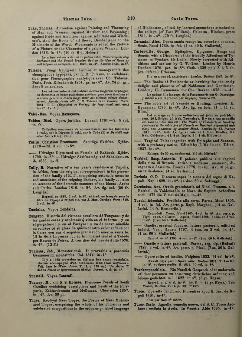 Tuke, Thomas. A treatise against Painting and Tincturing of Men and Women; against Murther and Poysoning; against Pride and Ambition; against Adulterie and Witch- craft. And the Roote of ail these, Disobedience to the Ministerie of the Word. Wbereunto is added the Pictnre of a Pictnre or the Character of a painted Woman. Lon¬ don 1616. in 4°. (10 sh. 6 d. Heber.) Le même auteur a donné un poème intit. Concerning the holy Eucharisl and the Popish breaden- God to the Men of Rome as rvell laïques as cleriques. s. 1. 1625. in-4°. London 1636. in-8°. Tnlasne. Fnngi hypogaei: histoire et monographie des champignons hypogées, par L. R. Tulasne, en collabora¬ tion pour l’iconographie analytique avec Ch. Tulasne. Paris, Frdr. Klincksieck 1851. gr. in-4°. Av. 24 pl. gr., dont 9 en couleur. Les mêmes auteurs ont publié : Selecta fungorum carpologia, ea documenta et icônes potissimum exhibens quae varia fructuum et seminum généra in eodem fungo simul aut vicissim adesse demon- strent. Junctis studiis edit. L. R. Tulasne et C. Tulasne. Paris. 1861. T. I. (Erysiphei et Prolegg. de fung. cond. nat. etc.) in-4°. Av, 5 pl. Tulci - Das. Voyez Ramayana. Tulden, Diod. Opéra juridica. Lovanii 1701—2. 5 vol. in - fol. Collection renommée de commentaires sur les Institntes (1 vol.), sur le Digeste (1 vol.), sur le Code (2) et De civili regi- mine LL. VIII. (I vol.) Tnllin, Christian Branmann. Samtlige Skrifter. Kjbhv. 1770 — 73. 3 vol. in-8». —■ - Udvalgte Digte med en Fortale af Rahbeck. Kjbhv. 1799. in - 8°. — Udvalgte Skrifter udg. ved Schaldemose. ib. 1833. in-12. Tully, R. Narrative of a ten year’s résidence at Tripolis, in Africa, from the original correspondence in the posses¬ sion of the family ofR, T., comprising authentic memoirs and anecdotes of the reigning Bashaw, his family . . . also an account of the domestic manners of the Moors, Arabs and Turks. London 1816. in-8°. Av. fig. col. (50 fr. Langlès.) Reprod. en 1819. 2 vol. in-8°. et trad. en français sous le titre de Voyage à Tripoli etc. par J. Mac-Carthy: Paris 1819. 2 vol. in-8°. Tundalus. Voyoz Tondalus. Tnngano. Historia del virtuoso cauallerô dôTungano: y de las grades cosas y espâtosas q vido en el infierno: y en el purgatorio : y en el Parayso : y va de nuevo anadido un româce co su glosa de quàdo nuestro senor andaua por la tierra con sus discipulos predicando nuestra santa fe. (k la fin:) Impressa ... en la impérial ciudad 4 Toledo por Remon de Petras. A très dias del mes de Julio 1526. in-4°. (12 ff.) Tunicius, Joh., Monasteriensis. In proverbia s. paroemia Germanorum monostlfcha. Col. 1514. in-4°. Il y a 1362 proverbes en dialecte bas-saxon-westphale, chacun accompagné d’un hexamètre latin (voir Hoffmann v. Fall. dans le IVeim. Jahrb. T. II. p. 178 sq.). Un Anton. T. donna Poesis et epigrammatum libellas. Gavent, s. d. in-4°. Tunstall. Voyez Tonstall. Tuomey, M., and F. 8. Holmes. Pleiocene Fossils of South Carolina containing descriptions and fossils of the Poly- paria, Echinodermata and Molluscas-. Charleston 1857. in - 4°. Av. 30 pl. Taqee. Kooliyat Meer Tuqee, the Poems of Meer Mohum- mud Tuqee, comprising the whole of his numerous and celebrated compositions in the ordoo or polished language of Hindoostan, edited by learned moonshees attached to the college (of Fort William). Calcutta, Hindost. press 1811. in - 4°. (79 fr. Langlès.) Turamini, Alex. Opéra omnia recognita, emendata et aucta. Senis, Rossi 1760. in-fol. (4 sc. 40 b. Gallarini.) Turberville, George. Epitaphes, Epigrams, Songs and Sonets, with a Discourse of the friendly Affections of Ty- metes to Pyndara his Ladie. Newly corrected with Ad¬ ditions and set out by G. T. Gent. London by Henrie Denham 1570. pet. in-8°. Goth. (320 pp.) 3 1. 3 sh. (ex. défect.) Utterson. Il y en a une éd. antérieure: London, Denham 1567. in-8°. —— The Booke of Faulconrie or hawking for the onely delight and pleasure of ail Noblemen and Gentlemen. London, H. Bynneman for Chr. Barker 1575. in-4°. Le poème à la louange de la Fauconnerie par G. Gascoigne y inséré a été reproduit par Brydges, Censura tilt. — — The noble art of Venerie or Hunting. London, H. Bynneman 1576. in-4°. Av. fig. en bois. (1 1. 11 sh. Bliss.) Cet ouvrage se trouve ordinairement joint au précédent (ens. 10 1. Bright. 2 1.2 sh. Towneley). Il y en a une nouvelle éd. sous le titre suivant: The Rooke of Faulconrie or Hamking (annexed is the noble Art of Venerie or Hunting) Augmented rvith many nem Additions by another Hand. London by Th. Purfoot 1611. in-4°. Goth. Av. fig. en bois. (8 1. 8 sh. Bindley. 31. 5 sh. Caldecott. 4 1.8 sh. Inglis. 3 1. 1 sh. Hibbert.) ■■ Tragical Taies : together with Epitaphs and Sonnets, with a prefatory notice. Edited by J. Maidment. Edinb. 1837. in-4<\. Réimpr. de 50 ex. seulement. (17 sh-. Mitford.) Turbini, Gasp. Antonio. Il palazzo publico aile ragioni délia città di Brescia, antico e moderno, misurato, di- segnato e descritto. Brescia 1778. in-fol. Av. 16 pl. gr. en taille-douce. (4 sc. Gallarini.) Tarbolo, G. D. Discorso sopra le monete del regno di Na- poli. Nap. 1629. in-4°. (4 duc. 80 c. Selvaggi.) Turchetns, Ant. Oratio gratulatoria ad Nicol. Tronum. s. 1. Barthol. de Valdezochio et Mart. de Septem Arboribus socii 1472 die V mensis Maji. in-4°. Turchi, Adeodato. Predicbe alla corte. Parma, Mussi 1805. 4 vol. in-fol. Av. portr. p. Raph. Morghen. (14 sc. Gal¬ larini. 14 fr. Boutourlin.) Reproduit: Parma, Mussi 1805. 4 vol. in-8°. Av. portr. p. Vighi. (4 sc. Gallarini.) Aquila, Grossi 1806. 7 tom..en 3 vol. in-8°. (1 sc. 50 b. Gallarini.) —— Omelie, orazioni funebre, lettere pastorali, editti ed indulti. Ven., Gnoato 1797. 4 tom. en 2 vol. in-4°. (1 sc. 60 b. Gallarini.) Reprod. ib. id. 1798. 4 vol. in-8°. (I sc. 60 b. Gallarini.) —— Omelie e lettere pastorali. Parma, reg. tip. (Bodoni) 1789. 3 vol. in-4°. Av. portr. p. Pizzi. (7 sc. 50 b. Gal¬ larini.) ■ Opéré édita ed inédite. Fulgineo 1822. 14 vol. in-8°. Il avait déjà paru: Opéré édité. Modenc 1822. T. I — III. in - 8°. et Opéré inédite, ib. 1821. 10 vol. in-8°. Turckenpuechlein. Ein Nutzlich Gesprech oder underrede etlicher personen zu besserung christlicher ordnung vnd lebens gedichtet. s. 1. 1522. in 4°. (5gr. Heyse.) Reprod. s. I. ni d. in-8°. (24 ff. — 11 gr. Heyse.) Voir Panier, D. Ann. T. II. p. 121. n° 1579. Tnroo. Operetta del Turco. Florcntiae apud S. Jac. de Ri- poli 1481. in-4°. Cité par Hain n° 15682. Turco, Carlo. Agnella, comedia nuova, del S. C. Turco Aso- lano: recitata in Asola. In Venetia, Aldo 1585. in-4°.