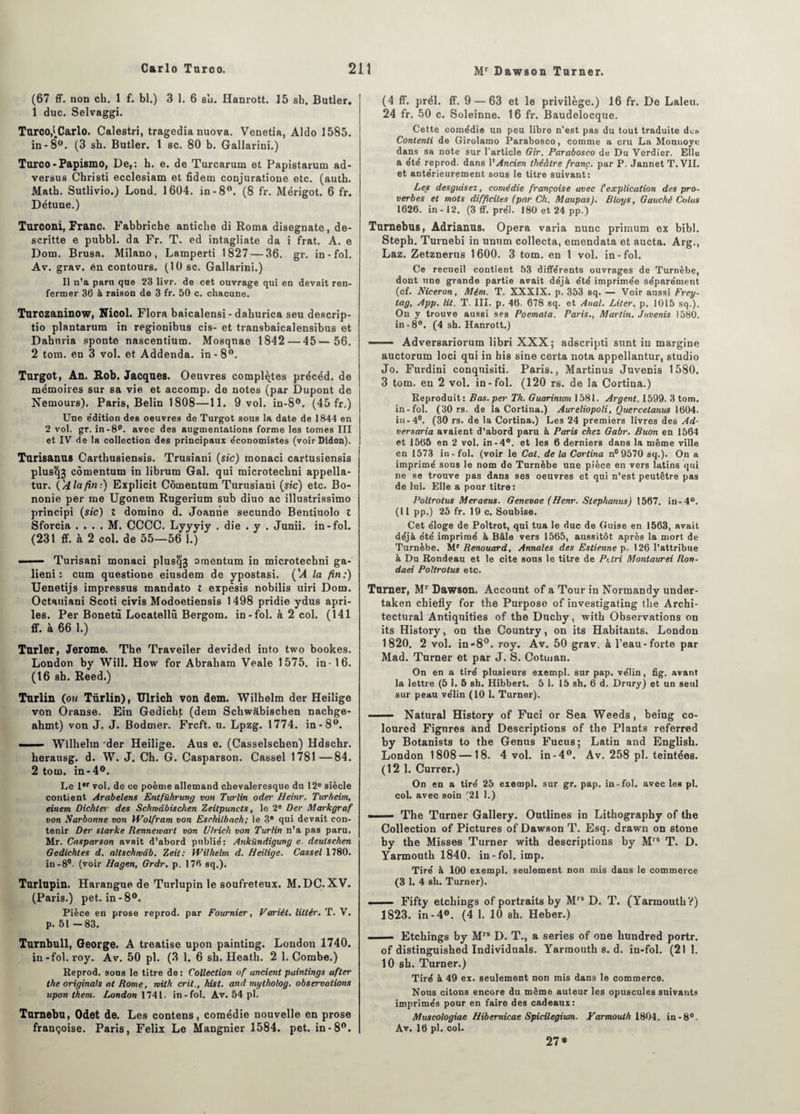 (67 ff. non ch. 1 f. bl.) 3 1. 6 su. Hanrott. 15 sb. Butler. 1 duc. Selvaggi. Turco^Carlo. Calestri, tragedia nuova. Venetia, Aldo 1585. in-8°. (3 sb. Butler. 1 sc. 80 b. Gallarini.) Turco-Papismo, De,: b. e. de Turcarum et Papistarum ad- versus Christi ecclesiam et fidem conjuratione etc. (auth. Math. Sutlivio.) Lond. 1604. in-8°. (8 fr. Mérigot. 6 fr. Détune.) Turconi, Franc. Fabbriche antiche di Roma disegnate, de- scritte e pubbl. da Fr. T. ed intagliate da i frat. A. e Dom. Brusa. Milano, Lamperti 1827 — 36. gr. in - fol. Av. grav. en contours. (10 sc. Gallarini.) Il n’a paru que 23 livr. de cet ouvrage qui en devait ren¬ fermer 36 à raison de 3 fr. 50 c. chacune. Turczaninow, Nicol. Flora baicalensi - dahurica seu descrip- tio plantarum in regionibus cis- et transbaicalensibus et Dabnria sponte nascentium. Mosqnae 1842 — 45— 56. 2 tom. en 3 vol. et Addenda, in-8°. Turgot, An. Rob. Jacques. Oeuvres complètes précéd. de mémoires sur sa vie et accomp. de notes (par Dupont de Nemours). Paris, Belin 1808—11. 9 vol. in-8°. (45 fr.) Une édition des oeuvres de Turgot sous la date de 1844 en 2 vol. gr. in-8p. avec des augmentations forme les tomes III et IV de la collection des principaux économistes (voirDidon). Turisanus Cartbusiensis. Trusiani (sic) monaci cartusiensis plus<}3 cômentum in librum Gai. qui microtecbni appella- tur. {'A la fin:) Explicit Cômentum Turusiani (sic) etc. Bo- nonie per me Ugonem Rugerium sub diuo ac illustrissimo prîncipi (sic) î domino d. Joanne secundo Bentiuolo t Sforcia . . . . M. CCCC. Lyyyiy . die . y . Junii. in-fol. (231 ff. à 2 col. de 55—56 1.) —— Turisani monaci plusqj omentum in microtechni ga- lieni : cum questione eiusdem de ypostasi. ('A la fin:) Uenetijs impressus mandato t expèsis nobilis uiri Dom. Octauiani Scoti civis Modoetiensis 1498 pridie ydus apri- les. Per Bonetù Locatellû Bergom. in - fol. à 2 col. (141 ff. à 66 1.) Turler, Jerome. The Traveiler devided into two bookes. London by Will. How for Abraham Veale 1575. in-16. (16 sh. Reed.) Turlin (ou Türlin), Ulrich von dem. Wilhelm der Heilige von Oranse. Ein Gedicht (dem Schw&bischen nachge- ahmt) von J. J. Bodmer. Frcft. u. Lpzg. 1774. in-8°. - Wilhelm der Heilige. Aus e. (Casselschen) Hdschr. herausg. d. W. J. Ch. G. Casparson. Cassel 1781 —84. 2 tom. in-4°. Le 1er vol. de ce poème allemand chevaleresque du 12e siècle contient Arabelens Entführung von Turlin oder Heinr. Turheim, einem Dichter des Schwdbischen Zeitpuncts, le 2e Der Markgraf von Narbonne von Wolfram von Eschilbach; le 3e qui devait con¬ tenir Der slarke Rennemarl von Ulrich von Turlin n’a pas paru. Mr. Casparson avait d’abord publié: Ankiindigung e. deulschen Gedichles d. altschmdb. Zeit: Wilhelm d. Heilige. Cassel 1780. in-8°- (voir Hagen, Grdr. p. 176 sq.). Turlupin. Harangue de Turlupin le soufreteux. M.DC. XV. (Paris.) pet. in-8°. Pièce en prose reprod. par Fournier, Varièl. littér. T. V. p. 51 -83. Turnbull, George. A treatise upon painting. London 1740. in-fol. roy. Av. 50 pl. (3 1. 6 sh. Heath. 2 1. Combe.) Reprod. sous le titre de : Collection of ancient paintings after the originale at Rome, mith crit., hist. and mytholog. observations upon them. London 1741. in-fol. Av. 54 pl. Turnebu, Odet de. Les contens, comédie nouvelle en prose françoise. Paris, Félix Le Manguier 1584. pet. in-8°. (4 ff. prél. ff. 9 — 63 et le privilège.) 16 fr. De Laleu. 24 fr. 50 c. Soleinne. 16 fr. Baudelocque. Cette comédie un peu libre n’est pas du tout traduite dus Contenti de Girolamo Parabosco, comme a cru La Monnoye dans sa note sur l’article Gir. Parabosco de Du Verdier. Elle a été reprod. dans l’Ancien théâtre franc, par P. Jannet T. VII. et antérieurement sous le titre suivant: Les desguisez, comédie françoise avec l'explication des pro¬ verbes et mots difficiles (par Ch. Maupas). Blogs, Gauché Colas 1626. in - 12. (3 ff. prél. 180 et 24 pp.) Turnebus, Adrianus. Opéra varia nunc primum ex bibl. Steph. Turnebi in unum collecta, emendata et aucta. Arg., Laz. Zetznerus 1600. 3 tom. en 1 vol. in-fol. Ce recueil contient 53 différents ouvrages de Turnèbe, dont une grande partie avait déjà été imprimée séparément (cf. Niceron, Mém. T. XXXIX. p. 353 sq. — Voir aussi Frey- tag, App. lit. T. III. p. 46. 678 sq. et Anal. Liter. p. 1015 sq.). On y trouve aussi ses Poemata. Paris., Martin. Juvenis 1580. in-8°. (4 sh. Hanrott.) —— Adversariorum libri XXX; adscripti sunt in margine auctorum loci qui in his sine certa nota appellantur, studio Jo. Furdini conquisiti. Paris., Martinus Juvenis 1580. 3 tom. en 2 vol. in-fol. (120 rs. de la Cortina.) Reproduit: Bas. per Th. Guarinimi 1581. Argent. 1599. 3 tom. in-fol. (30 rs. de la Cortina.) Aureliopoli, Quercelanus 1604. iu-4°. (30 rs. de la Cortina.) Les 24 premiers livres des Ad- versaria avaient d’abord paru à Paris chez Gabr. Buon en 1564 et 1565 en 2 vol. in-4°. et les 6 derniers dans la même ville en 1573 in-fol. (voir le Cal. de la Cortina n°9570 sq.). On a imprimé sous le nom do Turnèbe une pièce en vers latins qui ne se trouve pas dans ses oeuvres et qui n’est peutêtre pas de lui. Elle a pour titre: Poltrotus Meraeus. Genevae (Henr. Slephanus) 1567. in-4°. (11 pp.) 25 fr. 19 c. Soubise. Cet éloge de Poltrot, qui tua le duc de Guise en 1563, avait déjà été imprimé à Bâle vers 1565, aussitôt après la mort de Turnèbe. Mr Renouard, Annales des Estienne p. 126 l’attribue à Du Rondeau et le cite sons le titre de Ptlri Montaurei Ron- daei Poltrotus etc. Turner, Mr Dawson. Account of a Tour in Nortnandy under- taken ebiefly for the Purposo of investigating the Archi¬ tectural Antiquities of the Dncby, with Observations on its History, on the Country, on its Habitants. London 1820. 2 vol. in-8°. roy. Av. 50 grav. à l’eau-forte par Mad. Turner et par J. S. Cotuian. On en a tiré plusieurs exempt, sur pap. vélin, fig. avant la lettre (5 1. 5 sh. Hibbert. 5 1. 15 sh. 6 d. Drury) et un seul sur peau vélin (10 1. Turner). ■ — Natural History of Fuci or Sea Weeds, being co- loured Figures and Descriptions of the Plants referred by Botanists to the Genus Fucus; Latin and English. London 1808 — 18. 4 vol. in-4°. Av. 258 pl. teintées. (12 1. Currer.) On en a tiré 25 exempl. sur gr. pap. in-fol. avec les pl. col. avec soin (21 1.) ■ The Turner Gallery. Outlines in Lithography of the Collection of Pictures of Dawson T. Esq. drawn on stone by the Misses Turner with descriptions by Mrs T. D. Yarmouth 1840. in-fol. imp. Tiré à 100 exempl. seulement non mis dans le commerce (3 1. 4 sh. Turner). ■ Fifty etchings of portraits by Mrs D. T. (Yarmouth V) 1823. in-4°. (4 1. 10 sh. Heber.) - Etchings by Mrs D. T., a sériés of one hundred portr. of distinguished Individuals. Yarmouth s. d. in-fol. (211. 10 sh. Turner.) Tiré à 49 ex. seulement non mis dans le commerce. Nous citons encore du meme auteur les opuscules suivants imprimés pour en faire des cadeaux: Muscologiae Hibemicae Spicilegium. yarmouth 1804. in-8°. Av. 16 pl. col. 27*