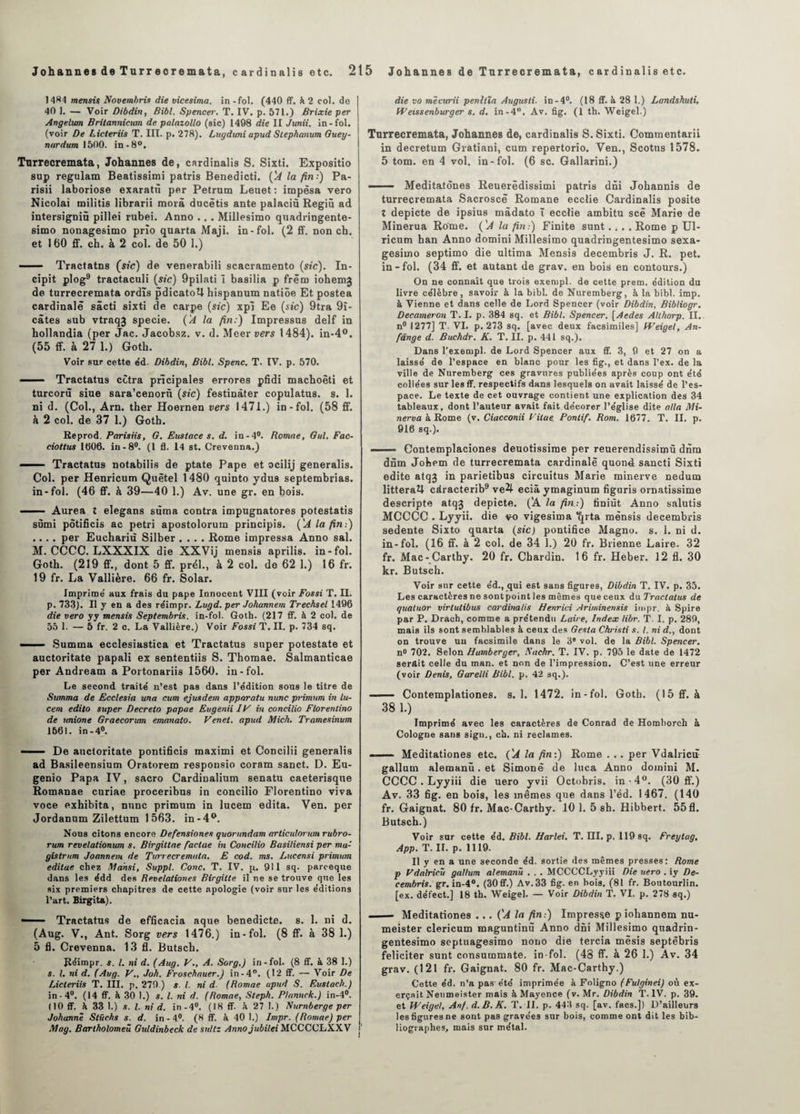 1484 mentis Novembres die vicesima. in - fol. (440 ff. k. 2 col. do 40 1. — Voir Dibdin, Bibl. Spencer. T. IV. p. 571.) Brixie per Angelwn Britannicttm de palazollo (sic) 1498 die II Junii. in-fol. (voir De Licteriis T. III. p. 278). Lugduni apud Stephanum Guey- nurdum 1500. in-8°, Tnrrecremata, Johannes de, cardinalis S. Sixti. Expositio sup regulam Beatissimi patris Benedicti. ÇA la fin:) Pa- risii laboriose exaratù per Petrum Leuet: impèsa vero Nicolai militis librarii morâ ducëtis ante palaciü Regiû ad intersigniû pillei rubei. Anno .. . Millesimo quadringente- simo nonagesimo prîo quarta Maji. in-fol. (2 ff. non ch. et 160 ff. ch. à 2 col. de 50 1.) .- Tractatns (sic) de venerabili scacramento (sic). In- cipit plog9 tractaculi (sic) 9pilati î basilia p frëm iohemj de turrecremata ordïs pdicatotl hispanum natiôe Et postea cardinale sâcti sixti de carpe (sic) xpi Ee (sic) 9tra 9i- câtes sub vtraq3 specie. ('A la fin:) Impressus delf in hollandia (per Jac. Jacobsz. v. d. Meer vers 1484). in-4°. (55 ff. à 27 1.) Goth. Voir sur cette éd. Dibdin, Bibl. Spenc. T. IV. p. 570. - . Tractatus cctra prïcipales errores pfidi machoêti et turcorü siue sara’cenorn (sic) festinàter copulatus. s. 1. ni d. (Col., Arn. ther Hoernen vers 1471.) in-fol. (58 ff. à 2 col. de 37 1.) Goth. Reprod. Parisiis, G. Eustace s. d. in-4°. Romae, Gui. Fac- ciottus 1006. in-8°. (1 fl. 14 st. Crevenna.) ■ ■ Tractatus notabilis de ptate Pape et ocilij generalis. Col. per Henricum Quètel 1480 quinto ydus septembrias. in-fol. (46 ff. à 39—40 1.) Av. une gr. en bois. - - Aurea î elegans sùma contra impugnatores potestatis sùmi potificis ac pétri apostolorum principis. ('A la fin:) .... per Euchariù Silber .... Rome impressa Anno sal. M. CCCC. LXXXIX die XXVij menais aprilis. in-fol. Goth. (219 ff., dont 5 ff. prél., à 2 col. de 62 1.) 16 fr. 19 fr. La Vallière. 66 fr. Solar. Imprime’ aux frais du pape Innocent VIII (voir Fossi T. II. p. 733). Il y en a des réimpr. Lugd. per Johannem Trechsel 1496 die vero yy mensis Septembris. in-fol. Goth. (217 ff. à 2 col. de 55 1. — 5 fr. 2 c. La Vallière.) Voir Fossi T. II. p. 734 sq. ■' Summa ecclesiastica et Tractatus super potestate et auctoritate papali ex sententiis S. Thomae. Salmanticae per Andream a Portonariis 1560. in-fol. Le second traite’ n’est pas dans l’e’dition sous le titre de Summa de Ecclesia una cum ejusdem apparatu nunc primum in lu- cem edito super Decreto papae Eugenii IF in concilio Florentino de unione Graecorum emanato. Venet. apud Mich. Tramesinum 1661. in-4°. — ■ De auctoritate pontificis maximi et Concilii generalis ad Basileensium Oratorem responsio coram sanct. D. Eu- genio Papa IV, sacro Cardinalium senatu caeterisque Romanae curiae proceribus in concilio Florentino viva voce exhibita, nunc primum in lucem édita. Ven. per Jordanum Zilettum 1563. in-4°. Nous citons encore Defensiones quorundam arliculornm rubro- rum revelalionum s. Birgiltae factae in Concilio Basiliensi per ma- gistrum Joannem de Turrecremata. E cod. ms. Lucensi primum editae chez Mansi, Suppl. Conc. T. IV. p. 911 sq. paroeque dans les édd des Revelationes Birgitte il ne se trouve que les six premiers chapitres de cette apologie (voir sur les éditions l’art. Birgita). — Tractatus de efficacia aque benedicte. s. 1. ni d. (Aug. V., Ant. Sorg vers 1476.) in-fol. (8 ff. à 38 1.) 5 fl. Crevenna. 13 fl. Butsch. Réimpr. s. I. ni d. (Aug. V., A. Sorg.) in-fol. (8 ff. à 38 1.) s. I. ni d. (Aug. V., Job. Froschauer.) in-4°. (12 ff. — Voir De Licteriis T. III. p. 279.) s. I. ni d (Romae apud S. Eustach.) in-4°. (14 ff. à 30 1.) s. I. ni d. (Romae, Steph. Plannck.) in-4°. (10 ff. à 33 1.) s. I. ni d. in-4°. (18 ff. à 27 I.) Nurnberge per Johanne Stüchs s. d. in-4°. (8 ff. à 40 1.) Impr. (Romae) per May. Bartholomeû Gutdinbeck de sullz Anno jubilei MCCCCLXXV die vo mècurii penltïa Augusti. in-4°. (18 ff. à 28 1.) Landshuti, Weissenburger s. d. in-4°. Av. fig. (1 th. Weigel.) Turrecremata, Johannes de, cardinalis S. Sixti. Commentant in decretum Gratiani, cum repertorio. Ven., Scotus 1578. 5 tom. en 4 vol. in-fol. (6 sc. Gallarini.) —— Meditatônes Reuerëdissimi patris dni Johannis de turrecremata Sacroscë Romane ecclie Cardinalis posite X depicte de ipsius mâdato ï ecclie arnbitu scë Marie de Minerua Rome. ('A la fin:) Finite sunt.... Rome p Ul- ricum han Anno domini Millesimo quadringentesimo sexa- gesirno septimo die ultima Mensis decembris J. R. pet. in-fol. (34 ff. et autant de grav. en bois en contours.) On ne connaît que trois exempl. de cette prem. édition du livre célèbre, savoir à la bibl. de Nuremberg, à la bibl. imp. à Vienne et dans celle de Lord Spencer (voir Dibdin, Bibliogr. Decameron T. I. p. 384 sq. et Bibl. Spencer. [Aedes Allhorp. II. n° 1277] T. VI. p. 273 sq. [avec deux facsimiles] Weigel, An- fange d. Buchdr. K. T. II. p. 441 sq.). Dans l’exempl. de Lord Spencer aux ff. 3, 9 et 27 on a laissé de l’espace en blanc pour les fig., et dans l’ex. de la ville de Nuremberg ces gravures publiées après coup ont été collées sur les ff. respectifs dans lesquels on avait laissé de l’es¬ pace. Le texte de cet ouvrage contient une explication des 34 tableaux, dont l’auteur avait fait décorer l’église dite alla Mi- nerva à Rome (v. Ciacconii Fitae. Pontif. Rom. 1677. T. II. p. 916 sq.). - ■■■■ Contemplaciones deuotissime per reuerendissimù dnrn dnm Johem de turrecremata cardinale quoné sancti Sixti édité atqj in parietibus circuitus Marie minerve nedum littéral! cdracterib9 ve4 ecià ymaginum figuris ornatissime descripte atqj depicte. ('A la fin.:) finiùt Anno salutis MCCCC . Lyyii. die q-o vigesima ^rta mensis decembris sedente Sixto quarta (sic) pontifice Magno. s. 1. ni d. in-fol. (16 ff. à 2 col. de 34 1.) 20 fr. Brienne Laire. 32 fr. Mac-Carthy. 20 fr. Chardin. 16 fr. Heber. 12 fl. 30 kr. Butsch. Voir sur cette éd., qui est sans figures, Dibdin T. IV. p. 35. Les caractères ne sont point les mêmes que ceux du Tractatus de quatuor virlutibus cardinalis Henrici Ariminensis impr. à Spire par P. Drach, comme a prétendu Laire, Index libr. T. I. p. 289, mais ils sont semblables à ceux des Gesta Christi s. I. ni d., dont on trouve un facsimile dans le 3e vol. de la Bibl. Spencer. n° 702. Selon Hamberger, Sachr, T. IV. p. 795 le date de 1472 serait celle du man. et non de l’impression. C’est une erreur (voir Denis, Garelli Bibl. p. 42 sq.). —- Contemplationes. s. 1. 1472. in-fol. Goth. (15 ff. à 38 1.) Imprimé avec les caractères de Conrad de Homborch à Cologne sans sign., ch. ni reclames. ■ — Meditationes etc. ÇA la fin:) Rome . .. per Vdalricù gallum alemanü. et Simone de luca Anno domini M. CCCC . Lyyiii die uero yvii Octobris. in-4°. (30 ff.) Av. 33 fig. en bois, les mêmes que dans l’éd. 1467. (140 fr. Gaignat. 80 fr. Mac-Carthy. 10 1. 5 sh. Hibbert. 55 fl. Butsch.) Voir sur cette éd. Bibl. Harlei. T. III. p. 119 sq. Freytag, App. T. IL p. 1119. Il y en a une seconde éd. sortie des mêmes presses: Rome p Fdalricü gallum alemanü . . . MCCCCLyyiii Die uero . iy De¬ cembris. gr. in-4°. (30ff.) Av.33 fig. en bois. (81 fr. Boutourlin. [ex. défect.] 18 th. Weigel. — Voir Dibdin T. VI. p. 278 sq.) — Meditationes ... ('A la fin:) Impresse p iohannem nu- meister clericum maguntinù Anno dni Millesimo quadrin¬ gentesimo septuagesimo nono die tercia mësis septèbris féliciter sunt consummate. in-fol. (48 ff. à 26 1.) Av. 34 grav. (121 fr. Gaignat. 80 fr. Mac-Carthy.) Cette éd. n’a pas été imprimée à Foligno (Fulginei) où ex¬ erçait Neumeister mais à Mayence (v. Mr. Dibdin T. IV. p. 39. et Weigel, Anf. d.B.K. T. IL p. 443 sq. [av. facs.]) D’ailleurs les figures ne sont pas gravées sur bois, comme ont dit les bib¬ liographes, mais sur métal.