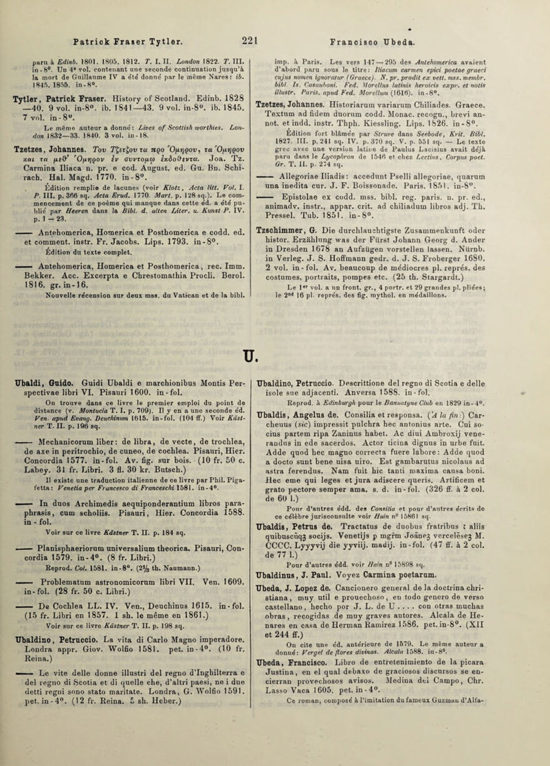 paru à Edinb. 1801. 1805. 1812. T. I. II. London 1822. T. III. in -8°. Un 4e vol. contenant une seconde continuation jusqu’à la mort de Guillaume IV a été' donné par le même Nares: ib. 1845.1855. in-8°. Tytler, Patrick Fraser. History of Scotland. Edinb. 1828 —40. 9 vol. in-8°. ib. 1841—43. 9 vol. in-8°. ib. 1845. 7 vol. in - 8U. Le même auteur a donné: Lives of Scottish morthies. Lon¬ don 1832—33. 1840. 3 vol. in-18. Tzetzes, Johannes. Tov TÇerÇov ra nço rOy.rjQov, ta 'O^rjQov xou ta rOfxrjQov èv 6vvzofia> izdofffVTa. Joa. Tz. Carmina Iliaca n. pr. e cod. August. ed. Gu. Bn. Schi- rach. Hal. Magd. 1770. in-8°. Edition remplie de lacunes (voir Klotz, Acta litt. Vol. I. P. III. p. 366 sq. Acta Erud. 1770. Mart. p. 128 sq.). Le com¬ mencement de ce poème qui manque dans cette éd. a été pu¬ blié par Heeren dans la Bibl. d. utten Liler. u. Kunst P. IV. p. 1 - 23. - Antehomerica, Homerica et Posthomerica e codd. ed. et comment, instr. Fr. Jacobs. Lips. 1793. in-8°. Edition du texte complet. — Antehomerica, Homerica et Posthomerica, rec. Imm. Bekker. Acc. Excerpta e Chrestomathia Procli. Berol. 1816. gr. in -16. Nouvelle recension sur deux mss. du Vatican et de la bibl. Ubaldi, Guido. Guidi Ubaldi e marchionibus Montis Per- spectivae libri VI. Pisauri 1600. in-fol. On trouve dans ce livre le premier emploi du point de distance (v. Montucla T. I. p. 709j. Il y en a une seconde éd. Ven. apud Evang. Deuchimcm 1615. in-fol. (104 ff.) Voir Kâst- ner T. II. p. 196 sq. - Mechanicorum liber: de libra, de vecte, de trochlea, de axe in peritrochio, de cuneo, de cochlea. Pisauri, Hier. Concordia 1577. in-fol. Av. fig. sur bois. (10 fr. 50 c. Labey. 31 fr. Libri. 3 fl. 30 kr. Butsch.) Il existe une traduction italienne de ce livre par Phil. Piga- fetta: Venetia per Francesco di Franceschi 1581. in-4°. ■■■— In duos Archimedis aequiponderantium libros para- phrasis, cum scholiis. Pisauri, Hier. Concordia 1588. in - fol. Voir sur ce livre Kâstner T. II. p. 184 sq. ■ - Planisphaeriorum universalium theorica. Pisauri, Con¬ cordia 1579. in-4°. (8 fr. Libri.) Reprod. Col. 1581. in-8°. (2y3 th. Naumann.) - Problematum astronomicorum libri VII. Ven. 1609. in-fol. (28 fr. 50 c. Libri.) .. De Cochlea LL. IV. Ven., Deuchinus 1615. in-fol. (15 fr. Libri en 1857. 1 sh. le même en 1861.) Voir sur ce livre Kâstner T. II. p. 198 sq. Ubaldino, Petruccio. La vita di Carlo Magno imperadore. Londra appr. Giov. Wolfio 1581. pet. in-4°. (10 fr. Reina.) —■ Le vite delle donne illustri del regno d’Inghilterra e del regno di Scotia et di quelle che, d’altri paesi, ne i due detti regni sono stato maritate. Londra, G. Wolfio 1591. pet. in-4°. (12 fr. Reina. 5 sh. Heber.) imp. à Paris. Les vers 147 — 295 des Antehomerica avaient d’abord paru sous le titre: lliacum carmen epici poetae graeci cujus nomen ignoratur (Graece). N. pr. prodit ex vett. mss. membr. bibl. Is. Casauboni. Fed. Morellus laiinis heroicis expr. et notis illustr. Paris, apud Fed. Morellum (1616). in-8°. Tzetzes, Johannes. Historiarum variarum Chiliades. Graece. Textnm ad fidem duorum codd. Monac. recogn., brevi an- not. et indd. instr. Thph. Kiessling. Lips. 1826. in-8°. Edition fort blâmée par Struve dans Seebode, Krit. Bibl. 1827. III. p. 241 sq. IV. p. 370 sq. V. p. 551 sq. — Le texte grec avec une version latine de Paulus Lacisius avait déjà paru dans le Lycophron de 1546 et chez Lectius, Corpus poet. Gr. T. II. p. 274 sq. - Allegoriae Iliadis : accedunt Pselli allegoriae, quarum una inedita cur. J. F. Boissonade. Paris. 1851. in-8°. ■- Epistolae ex codd. mss. bibl. reg. paris, n. pr. ed., animadv. instr., appar. crit. ad chiliadum libros adj. Th. Pressel. Tub. 1851. in-8°. Tzschimmer, G. Die durchlaucbtigste Zusammenkunft oder histor. Erzâhlung was der Fürst Johann Georg d. Ander in Dresden 1678 an Aufzügen vorstellen lassen. Nürnb. in Verleg. J. S. Hoffmann gedr. d. J. S. Froberger 1680. 2 vol. in-fol. Av. beaucoup de médiocres pl. représ, des costumes, portraits, pompes etc. (25 th. Stargardt.) Le 1er vol. a un front, gr., 4 portr. et 29 grandes pl. pliées ; le 2Dd 16 pl. représ, des fig. mythol. en médaillons. Ubaldino, Petruccio. Descrittione del regno di Scotia e delle isole sue adjacenti. Anversa 1588. in-fol. Reprod. à Edinburgh pour le Banuatyne Club en 1829 in-4°. Ubaldis, Angélus de. Consilia et responsa. ('a la fin:) Car- cheuus (sic) impressit pulchra hec antonius arte. Cui so- cius partem ripa Zaninus habet. Ac diui Ambroxij vene- randus in ede sacerdos. Actor ticina dignus in urbe fuit. Adde quod hec magno correcta fuere labore: Adde quod a docto sunt bene uisa uiro. Est gambarutus nicolaus ad astra ferendus. Nam fuit hic tanti maxima causa boni. Hec eme qui leges et jura adiscere queris. Artificem et grato pectore semper ama. s. d. in-fol. (326 ff. à 2 col. de 60 1.) Pour d’autres édd. des Consilia et pour d’autres écrits de ce célèbre jurisconsulte voir Hain nu 15861 sq. Ubaldis, Petrus de. Tractatus de duobus fratribus l aliis quibuscùq3 socijs. Venetijs p mgrm Joànej vercelèsej M. CCCC. Lyyyvij die yyviij. madij. in-fol. (47 ff. à 2 col. de 77 1.) Pour d’autres édd. voir Hain n° 15898 sq. Ubaldinus, J. Paul. Voyez Carmina poetarum. Ubeda, J. Lopez de. Cancionero general de la doctrina chri- stiana, muy util e prouechoso, eu todo genero de verso castellano, hecho por J. L. de U ... . con otras muchas obras, recogidas de muy graves autores. Alcala de He- nares en casa de Herman Ramirez 1586. pet. in-8°. (XII et 244 ff.) On cite une éd. antérieure de 1579. Le même auteur a donné: Ver gel de flores divinas. Alcala 1588. in-8°. Ubeda, Francisco. Libro de entretenimiento de la picara Justina, en el quai debaxo de graciosos discursos se en- cierran provechosos avisos. Médina dti Campo, Chr. Lasso Vaca 1 605. pet. in-4°. Ce roman, composé à l’imitation du fameux Guzman d’Alfa-