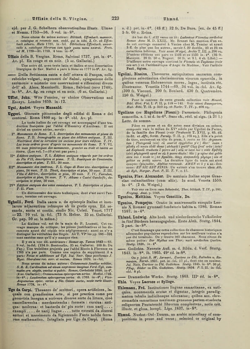 ejd. per J. 6. Schelhorn observationibus illnstr. Ulmae et Memm. 1753—5b. 5 vol. in-8°. Nous citons du même auteur: Bibliotk. Uffenbach. munuscr. s. catalogus et recensio mss. codd. qui in bibl. Z. Cr. ab Uffen¬ bach adserv. Halis 1720. in - fol. Bibliotheca Uffenbach. univer- salis s. catalogue librorum tam typis quant manu exarat. Frctl. ad M. 1729—81. 1755. 4 tom. in-8°. Uffizio délia B. Vergine. Roma, Salvioni 1737. pet. in-4°. Av. pl. En rouge et en noir. (5 sc. Gallarini.) Une autre e'd. avec texte latin et italien et une dissertation liturgique de Sav. Mattéi a paru à Siena en 1777 in-8°. Av. fig. —— Délia Settimana santa e dell’ ottava di Pasqua, colle rubriche volgari, argomenti de’ Salmi, spiegazione delle cerimonie e misterie con osservazioni e riflessioni divote dell’ ab. Aless. Mazzinelli. Roma, Salvioni (vers 1740). in-8°. Av. fig. en rouge et en noir. (6 sc. Gallarini.) UfFlet, John. Wits Fancies, or choice Observations and Essays. London 1659. in-12. Ugel, André. Voyez Mananld. Uggeri. Giornate pittoresche degli edifizi di Roma e dei contorni. Roma 1800 sq. in-4°. obi. Av. pl. Le texte italien de cet ouvrage est accompagné d’une tra¬ duction française par l’abbé d’Hesmivy d’Auriteau. II est divisé en quatre séries, savoir: 1° Monuments de Rome. T. I. Description des monuments et plans de Rome. T. II. Iconographie ou plans des édifices antiques. T. III. Matériaux dont se servaient tes anciens pour leurs édifices. T. IV. Les trois ordres grecs d'après les monuments de Rome. T. V. VI. 60 vues pittoresques des monuments, gravées au trait et lavées au bistre. (Les vol. 7—10 n’ont pas paru.) II0 Édifices antiques. T. I. Edifices antiques réparés par tes ordres de Pie Vil, description et plans. T. II. Basiliques de Constantin, description et plan. T. III. 30 vues. III0 Monuments des environs. T. I. Capo di Bove etc. descriptions et plans, 24 vues. T. IL Tivoli, description et plan, 30 vues. T. III. Villa d’Adrien, description et plan, 30 vues. T. IV. Tusculum, description et plan, 24 vues. T. V. Albano e Castel Gandolfo, de¬ scription et plans, 30 vues. IV0 Édifices antiques des voies consulaires. T. I. Description et plans. T. IL Vues. Un dictionnaire des mots techniques, dont s’est servi l’au¬ teur, termine cet ouvrage. Ughelli, Ferd. Italia sacra s. de episcopis Italiae et insu- larum adjacentium rebusque ab iis gestis opus. Ed. se- cunda, aucta et contin. studio Nie. Coleti. Venet. 1717 — 22. 10 vol. in-fol. (73 fr. Heber. 35 sc. Gallarini. Gr. pap. 50 sc. le même.) Le dixième vol. est de la main du P. Lucenti. Cet ou¬ vrage manque de critique, les pièces justificatives et les do¬ cuments ayant été copiés très négligemment: aussi on n’y-a distingué les véritables des fôrgés. Au T. VIe les pp. 586—591 sont sautées sans qu’il n’y manque rien. Il y en a une éd. antérieure: Romae ap. Tanum 1643 — 62. 9 vol. in-fol. (154 fr. Boutourlin. 25 sc. Gallarini. 160 fr. Du Fay.) Une troisième projetée par l’abbé Riccio à Florence en 1763 n’a pas paru. Comme une espèce de supplément il a paru: Notae et additiones ad Ugh. liaI. Sacr. Opus poslhumum J. Hyac. Sbaraleae rec. corr. et auctum. Romae 1829. in-fol. Nous avons du même auteur: Columnensis familiae nobiliss. S. R. E. Cardinalium ad vivum expressas imagines Ferd. Ugh, sum- matimorn. elegiis, emebat et public. Romae, Corbellêtti 1650. in-4°. (4 sc. Gallarini) ; Cremonensium episcoporum sériés. Mediol. 1749. in-4°.; Laudensium episcoporum sériés. ib. 1763. in-4°.; Vico- Aequensium episc. sériés a Nie. Coleto aucta, novis curis illnstr. Romae mH. in-4°. Ugo da Carpi. Thesauro de’ scrittori, opéra artificiosa, la- quale con grandissima arte, si per practica corne per geometria insegna a scrivere diverse sorte de littere, cioè cancellarescha : merchantescha : formata: cursiua: anti- qua: moderna: et bastarda de’ piu sorte: cum uarij . . . . exempli .... de uarij lingue .... tutte extratti da diuersi auttori et massimento da Sigismundo Fanto nobile ferra- rese mathematico. Intagliata per Ugo da Carpi. (Roma s. d.) pet. in-4°. (48 ff.) 32 fr. De Bure. [ex. de 45 ff.J 5 fr. 60 c. Reina. Au bas du f. A 12 verso on lit: Ludovicus Vicentius scribebat Romae Anno M. D. XXIII. Mr. Brunet fait mention d’un ex. de cet ouvrage conservé à Venise chez M. Tessier et ayant 3 flf. de plus que les antres, savoir f. 22 double, 23 et 24 en caractères hébreux. Voir aussi YVeigel, Archiv T. III, p.29ü sq. D’autres éditions ont paru en 1525 et en 1535 in-4°. (35 fr. Mazoyer. 20 fr. 50 c. Nugent. 50 fr. et 3 1. 4 sh. Libri.) — D’ailleurs notre ouvrage contient le Vicentio et Tagliente (voir ces art.) et l’arithmétique d’Ange de Modène. Voir l’article Fanti, Sigism. Ugolini, Blasius. Thésaurus antiquitatum sacrarum com- plectens selectissima clarissimorum virorum opuscula, in quibus veterum Hebraeorum mores, leges, instituta etc. illustrantur. Venetiis 1744—69. 34 vol. in-fol. Av. fig. (399 fr. Visconti. 200 fr. Boulard. 430 fr. Quatremère. 150 th. Weigel.) Pour le contenu de cette grande collection voir Meusel, Bibl. Hist. Vol. I. P. IL p. 118 — 142. Voir aussi Baumgarten, Hall. Bibl. ’T. II. p. 510 sq. et Nachr. T. IV. p. 408 sq. Ugolinus (ou Hugolinus [Pisani]) Parraensis. Philogenia comoedia. s. 1. ni d. in-4°. Sans ch., réel, ni sign. (à 21 1.) Lettr. de somme. Pièce en prose et en dix actes sans division en scènes, composée vers le milieu du XVe siècle par Ugolini de Parme, de la famille des Pisani (voir Tiraboschi T. XVII. p. 83. éd. in-32. et Affo, Scritt. Parmig. T. IL p. 169 sq.). Elle n’a point de titre, seulement en tête du prem. f. recto se lit: Argumen- tum | Phelogenià (sic) cü amaret epyphebus p’e \ dite! suam Z pècib3 e~i noctu tcidè domo | abduxit t pntib9 Cùqy qret' urbe | Iota! ad Euphoniù traducta ê porro ad | aliû ut latet hoc v vidit Epifeby (sic) phylogenià apud se ea n posse diutis! hâc | p vgine dat gobio aslu suo Z seuie le j ne figmètis. itaqy despondety phyloge \ nia et gobius ea potily uxore. La dernière ligne du texte est ainsi conçue: (plu)udite, Alphius recensuit. AMEN et il y a au-des¬ sous: ET SIC EST FINIS. Un extrait s’en trouve chez Alb. ab Eyb, Margar. Poet. P. IL T. V. c. 17. Ugonius, Flav. Alexander. De maximis Italiae atque Grae- ciae calamitatibus (cum aliis). In acad. Veneta 1559. in-4°. (2 th. Weigel.) Voir sur ce livre rare Schwindel, Thés, biblioth. T. IV. p. 181. Freytag, Anal. p. 1048. Ugonius, Matthias, Voyez Conciliis, De. Ugonius, Pompejus. Oratio in anDiversariis exequiis Leo- nis X Romani gymnasii fundatoris habita a. 1586. Romae 1587. in-4°. Uhland, Ludwig. Alte hoch und niederdeutsche Volkslieder in fiinf Bûchera herausgegeben. Erste Abth. Stuttg. 1844. 2 part, in - 8°. C’est dommage que cette collection de chansons historiques allemandes populaires reproduites sui* les meilleurs textes n’a pas été terminée. On y trouve 365 chansons. Nous citons du même poète: Der Mythus von Thor; nach nordischen Quellen. Stuttg. 1836. in-4°. ■ Gedicbte. Neueste Aufl. m. d. Bildn. d. Verf. Stuttg. 1843. in -8°. ib. 1865. 49e éd. in-8°. On y joint S. YV. Jarmart, Umrisse zu Uhl. Balladen u. Ro- manzen. Nürnb. 1837. pet. in-fol. 17 pl., dont une en couleur. Jul. Nisle, Umrisse zu Uhl. Gedichten. Stuttg. 1845. in-8°. 36 pl. Pflug, Bilder zu Uhl. Gedichten. Stuttg. 1834. P. I. IL in-fol. obi. 8 pl. —— Dramatische Werke. Stuttg. 1863. IIIe éd. in-8°. Uhle. Voyez Lacroze et Sylloge. Uhlemann, Frd. Institutiones linguae samaritanae, ex anti- quiss. monumentis erutae et digestae, integris paradig- matum tabulis indicibusque adornatae; quibus acc. ebre- stomathia samaritana maximam geneseos partem et selecta reliquorum Pentateucbi librorum complectens, notis crit. illustr. et gloss, locupl. Lips. 1837. in-8°. Uhnxud. Nusbut-Ool - Yumun, an arabic miscellany of com¬ positions in prose and verse ; selected or original by