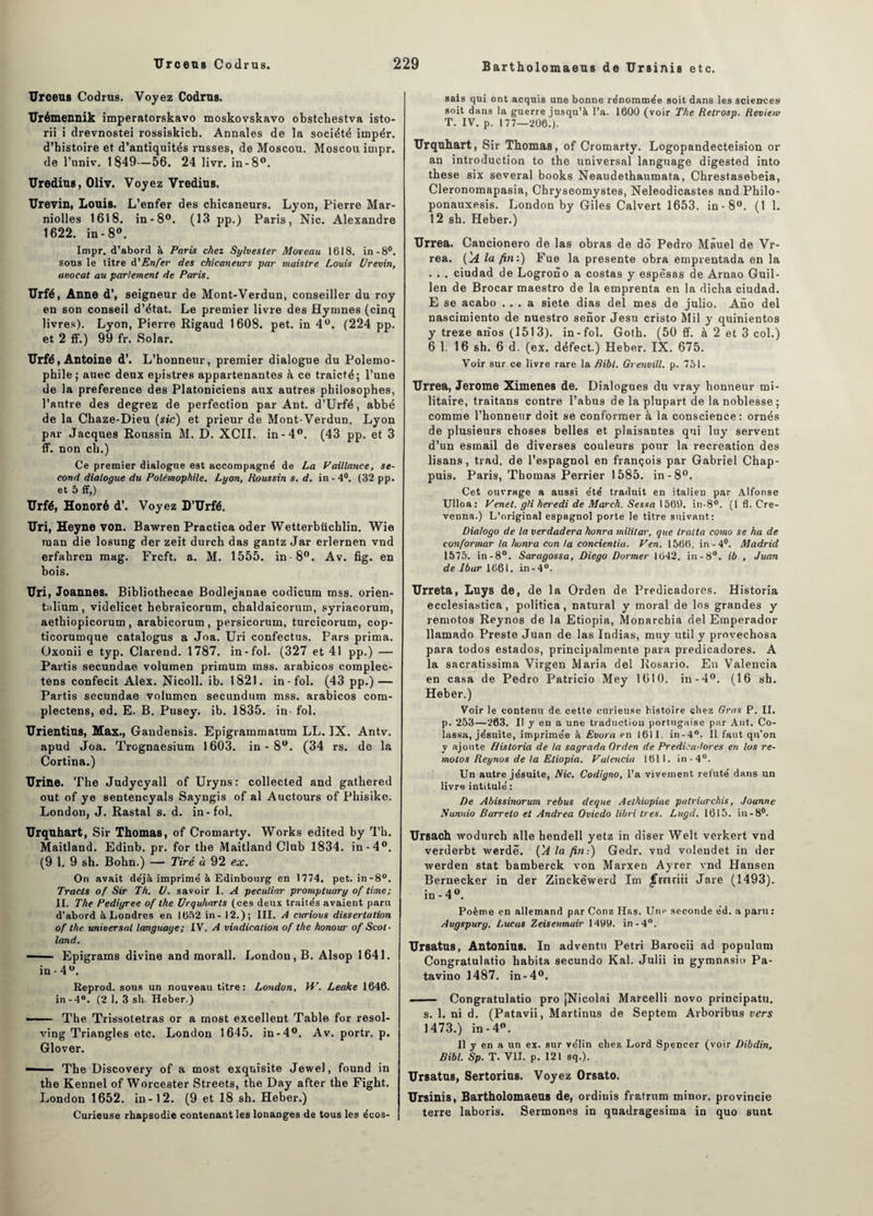 Bartholomaeus de Ursinis etc. Urceus Codrus. Voyez Codrus. Urémennik imperatorskavo moskovskavo obstcliestva isto- rii i drevnostei rossiskicb. Annales de la société iinpér. d’histoire et d’antiquités russes, de Moscou. Moscou impr. de l’univ. 1849—56. 24 livr. in-8°. Uredius, Oliv. Voyez Vredius. Urevin, Louis. L’enfer des chicaneurs. Lyon, Pierre Mar- niolles 1618. in-8°. (13 pp.) Paris, Nie. Alexandre 1622. in-8°. Impr. d’abord à Paris chez Sylvester Moreau 1618. in-8°. sous le titre à'Enfer des chicaneurs par maislre Louis Urevin, avocat au parlement de Paris. Urfé, Anne d’, seigneur de Mont-Verdun, conseiller du roy en son conseil d’état. Le premier livre des Hymnes (cinq livres). Lyon, Pierre Rigaud 1608. pet. in 4°. (224 pp. et 2 ff.) 99 fr. Solar. Urfé, Antoine d’. L’honneur, premier dialogue du Polemo- phile; auec deux epistres appartenantes à ce traicté; l’une de la preference des Platoniciens aux autres philosophes, l’autre des degrez de perfection par Ant. d’Urfé, abbé de la Chaze-Dieu (sic) et prieur de Mont-Verdun. Lyon par Jacques Roussin M. D. XCII. in-4°. (43 pp. et 3 ff. non cli.) Ce premier dialogue est accompagné de La Vaillance, se¬ cond dialogue du Polémophile. Lyon, Houssin s. d. in - 4°. (32 pp. et 5 ff,) Urfé, Honoré d’. Voyez D’Urfé. Uri, Heyne von. Bawren Practica oder Wetterbücblin. Wie ruan die losung der zeit durch das gantz Jar erlernen vnd erfahren mag. Frcft. a. M. 1555. in 8°. Av. fig. en bois. Uri, Joannes. Bibliothecae Bodlejanae codicum mss. orien- talium , videlicet hebraicorum, chaldaicorum, syriacorum, aetbiopicorum, arabicorum, persicorum, turcicorum, cop- ticorumque catalogus a Joa. Uri confectus. Fars prima. Oxonii e typ. Clarend. 1787. in-fol. (327 et 41 pp.) — Partis secundae volumen primum mss. arabicos eomplec- tens confecit Alex. Nicoll, ib. 1821. in-fol. (43 pp.) — Partis secundae volumen secundum mss. arabicos com- plectens, ed. E. B. Pusey. ib. 1835. in fol. Urientins, Max., Gandensis. Epigrammatum LL. IX. Antv. apud Joa. Trognaesium 1603. in - 8°. (34 rs. de la Cortina.) Urine. The Judycyall of Uryns: collected and gathered out of ye sentencyals Sayngis of al Auctours of Phisike. London, J. Rastal s. d. in-fol. Urqnhart, Sir Thomas, of Cromarty. Works edited by Th. Maitland. Edinb. pr. for the Maitland Club 1834. in-4°. (9 1. 9 sh. Bohn.) — Tiré à 92 ex. On avait déjà imprimé à Edinbourg en 1774. pet. in-8°. Tracts of Sir Th. U. savoir I. A peculiar promptuary of time; II. The Pedigree of the Urquharts (ces deux traités avaient paru d’abord à Londres en 1652 in- 12.); III. A curious dissertation of the universal language; IV. A vindication of the honour of Scot- land. —— Epigrams divine and morall. London, B. Alsop 1641. in - 4°. Reprod. sons un nouveau titre: London, W. Leake 1646. in-4°. (2 1. 3 sh. Heber.) - - The Trissoletras or a most excellent Table for resol- ving Triangles etc. London 1645. in-4°. Av. portr. p. Glover. ■— The Discovery of a most exquisite Jewel, found in the Kennel of Worcester Streets, the Day after the Fight. London 1652. in-12. (9 et 18 sh. Heber.) Curieuse rhapsodie contenant les lonanges de tous les écos¬ sais qui ont acquis une bonne rénommée soit dans les sciences soit dans la guerre jusqu’à l’a. 1600 (voir The Retrosp. Revienr T. IV. p. 177—206.). Urquhart, Sir Thomas, of Cromarty. Logopandecteision or an introduction to the universal language digested into these six several books Neaudethaumata, Chrestasebeia, Cleronomapasia, Chryseomystes, Neleodicastes and Philo- ponauxesis. London by Giles Calvert 1653. in-8°. (t 1. 12 sh. Heber.) Urrea. Cancionero de las obras de dô Pedro Mâuel de Vr- rea. ('A la fin:) Fue la présente obra emprentada en la . . . ciudad de Logrono a costas y espèsas de Arnao Guil- len de Brocar maestro de la emprenta en la dicha ciudad. E se acabo ... a siete dias de! mes de julio. Ano del nascimiento de nuestro senor Jesu cristo Mil y quinientos y treze aiîos (1513). in-fol. Goth. (50 ff. à 2 et 3 col.) 6 1. 16 sh. 6 d. (ex. défect.) Heber. IX. 675. Voir sur ce livre rare la Bibl. Grenvill. p. 751. Urrea, Jerome Ximenes de. Dialogues du vray honneur mi¬ litaire, traitans contre l’abus de la plupart de la noblesse ; comme l’honneur doit se conformer à la conscience: ornés de plusieurs choses belles et plaisantes qui luy servent d’un esmail de diverses couleurs pour la récréation des lisans, trad. de l’espagnol en françois par Gabriel Chap- puis. Paris, Thomas Perrier 1585. in-8°. Cet ouvrage a aussi été traduit en italien par Alfonse Ulloa: Venet. gli heredi de March. Sessa 1566. in-8°. (1 fl. Cre- venna.) L’original espagnol porte le titre suivant: Dialogo de la verdadera honra militai\ que traita como se ha de conformer la honra con la concientia. Ven. 1566. in-4°. Madrid 1575. in-8°. Saragossa, Diego Dormer 1642. in-8°. ib , Juan de lbur 1661. in-4°. Urreta, Luys de, de la Orden de Predicadores. Historia ecclesiastica, politica, natural y moral de los grandes y remotos Reynos de la Etiopia, Monarcbia del Emperador llamado Preste Juan de las Indias, muy util y provechosa para todos estados, principalmente para predicadores. A la sacratissima Virgen Maria del Rosario. En Valencia en casa de Pedro Patricio Mey 1610. in-4°. (16 sh. Heber.) Voir le contenu de cette curieuse histoire chez Gras P. II. p. 253—263. Il y en a une traduction portugaise par Ant. Co- lassa, jésuite, imprimée à Evura en 1611. in-4. Il faut qu’on y ajoute Historia de la sagrada Orden de Predicadores en los re¬ motos Reynos de la Etiopia. Valencia 1611. in-4°. Un autre jésuite, Nie. Codigno, l’a vivement réfuté dans un livre intitulé : De Abissinorum rebus deque Aethiopiae patriurchis, Jounne Nunuio Barreio et Andrea Oviedo libri très. Lugd. 1615. in-8°. Ursach wodurch aile hendell yetz in diser Welt verkert vnd verderbt werdë. ÇA la fin:) Gedr. vnd volendet in der werden stat bamberck von Marxen Ayrer vnd Hansen Bernecker in der Zinckêwerd Im jTrnriii Jare (1493). in - 4°. Poème en allemand par Conz Has. Une seconde éd. a paru : Augspury, Lucas Zeisenmair 1499. in-4°. Ursatus, Antonius. In adventn Pétri Barocii ad populum Congratulatio habita secundo Kal. Julii in gymnasio Pa- tavino 1487. in-4°. —— Congratulatio pro jNicolai Marcelli novo principatu. s. 1. ni d. (Patavii, Martinus de Septem Arboribus vers 1473.) in-4°. Il y en a un ex. sur vélin chez Lord Spencer (voir Dibdin, Bibl. Sp. T. VII. p. 121 sq.). Ursatus, Sertorius. Voyez Orsato. Ursinis, Bartholomaeus de, ordiuis fratrum miner, provincie terre laboris. Sermones in quadragesima in quo sunt