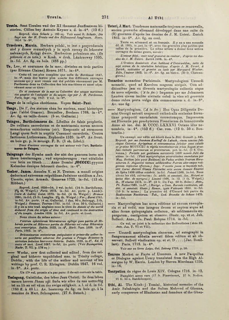 Al Utbi Ursula. Sent Ursulen vnd der XI thausent Junffrauwen hi¬ storien. Côllen bey Antonio Keyser s. d. in-4°. (12 ff.) Reprod. chez Schade p. 183 sq. Voir aussi O. Schade, Die Sage von der H, Ursula und den Eilftausend Jungfrauen. Hann. 1854. in-8». Urzedowa, Marcin. Herbarz polski, to iest o przyrodzeniu ziol y drzew rozmaitych y in nych rzeczy do lekarztw nalezacych, Ksipgi dwoie. Herbarium polonicum etc. (En polonais et en latin.) w Krak. w druk. Làzàrzowey 1 595. in-fol. Av. fig. en bois. (488 pp.) Us, Les, et coutumes de la mer, divisées en trois parties (par Etienne Clairac) Rouen 1671. in-4°. Cette éd. est plus complète que celle de Bordeaux 1647. in-4°. mais des textes plus exacts des différents ouvrages anciens qui y sont réunis ont été publiés récemment par M. Pardessus dans sa Collection des loix maritimes et aussi sépa¬ rément sons ce titre: Us et coutumes de la mer ou Collection des usages maritimes des peuples de l'antiquité et du moyen-âge par J. M. Pardessus. Paris, impr. roy. 1847. 2 vol. in-8°. Usage de la religion chrétienne. Voyez Saint-Paul. Usage, De 1’, des statues chez les anciens, essai historique (par l’abbé Guasco). Bruxelles, Boubers 1768. in-4°. Av. fig. en taille-douce. (5 sc. Gallarini.) Usingen, Bartholomaeus de. Libellus de falsis prophetis. De celibatu sacerdotum et de matrimonio eorum necnon monachorum exiticiorum (sic). Responsio ad sermonem Langi quem fecit in nuptiis Cusameri sacerdotis. Contra factionem Lutheranam. Erphordie 1525. in-4°. Av. front, en bois gr. p. le mouogr. F. B. (1 sh. Libri.)j Pour d’autres ouvrages de cet auteur voir l’art. Bartholo- maeus de Usingen. Uslegunge der Hymbs nach der zitt des ganczen iares mit ihren herclernngen . vnd exponierungen . vast nützliche von latin zu tiitsch .... Anno Domini ^ïlKÎCCCtLyyyiiii Kalendas denique februarii duodec. in-4°. Ussher, James. Annales V. et N. Testam. a mundi origine deductaad extremum reipublicae Judaicae excidium a Jac. Usserio, episc. Armach. Genevae 1722. in-fol. (13 sh. Hibbert.) Reprod. Lond. 1650—54. 2 vol. in-fol. (24 fr. Barthélemy. 3% th. Weigel.) Paris. 1673. in-fol. Av. portr. p. Landry. (cura A. Lubin) Lutet. 1673. in-fol. (4 th. Weigel.) Bremae 1686. in-fol. (5 fr. Langlès. 2% th. Weigel.) Vei\, Bemi 1741. in-fol. Av. portr. (4 sc. Gallarini. I duc. 80 c. Selvaggi. 3 th. Weigel.) Genevae, Tournes 1722. in-fol. (4 sc. 50 b. Gallarini.) 11 y en a une trad. anglaise sous le titre de Annals of the morld deduced from the origin of lime and continued to the destruction of the temple. London 1658. in-fol. Av. portr. et front. Nous citons du même autenr: Peterum epistolarum hibernicarum sylloge quae parlim ab Hi- bemis partim ad Hibernos partim de Hibernis vel rebus Hibemicis sunt cnnscriptae. Dublin. 1632. in-4°. Herb. Nass. 1696. in-4°. Paris. 1665. in-4°. Britannicarum ecclesiarum antiquitates et primordia quibus in- serta est pestiferae adversus Dei gratiam a Pelagio Britanno in ecclesiam inductae haereseos hisloria. Dublin. 1639. in-4°. Ed. Il nucta oh auct. Lond. 1687. in-fol. Av. portr. (Voir Buumgarten, Nachr. T. VI. p. 178 sq ) — Works, new first collected and edited , from the ori¬ ginal and hitherto unpublished mss. in Trinity college, Dublin, with the life of the author and account of his writings by prof. C. R. Elrington. Dublin 1847. 16 vol. in - 8°. Av. portr. Un 17* vol. promis n’a pas paru: il devait contenir la table. Usslegong, Gaistliche, des lebes Jesu Christi. In dem leben unsers herren Jhesu xpi finda wir ailes dz nns notturftig ist an lib an sel vn zu der ewige saligkait. s. 1. ni d. in fol. (180 ff. à 40 1.) Av. beaucoup de fig. en bois gr. à la manière de Mart. Schongauer. (27 fl. Butsch.) Usteri, J. Mart. Tendresse maternelle toujours se renouvelle, ancien proverbe allemand développé dans une suite de (9) gravures d’après les dessins de J. M. Usteri. Zurich 1803. in-4°. Av. fig. en coul. Texte en allemand et en français. Il y en a une seconde éd. ib. 1805. tr. pet. in-4°. avec des gravures plus petites que celles de la première. Le même artiste a donné deux antres ouvrages du même genre, savoir: L'amour filial, avec neuf gravures en couleur, d'après les des¬ sins de .1. M. Ustéri. Zurich 1808. in-4°. L’Oraison dominicale d’un habitant d’Unterwalden, suite de sept scènes de la révolution helvétique d'après J. M. Usteri, à Zurich, exécutées et gravées au lavis par Marquard Wocher. Bâte, l’auteur 1803. in-4°. Av. tig. au bistre. (30 fr. Chateau- giron.) Usuardus monachus Parisiensis. Martyrologium Usuardi monachi, quod ad Karolum magnum scripsit. Cum ad- ditionibus jam ex diversis martyrologiis collectis atque de novo adjectis. ('A la fin-.) Impssum per me Johannem Landen civem inclite civitatis colon in vico sci gereonis domo rubra porta vulgo dca commorantem s. d. in-8°. Av. une fig. —— Martyrologium. ÇA la fin:) Hoc Opus Diligentia Do¬ mini Georgii antonii uespuccii cathedralis ecclesiae floren- tinae praepositi emendatum correctumque. Impressum est Florentie per presbyterum Franciscum de bonacctirsiis Anno ab inc. dni. M. CCCC. LXXXVI Octauo idns no- uembris. in-4°. (152 ff.) Car. rom. (12 fr. 50 c. Bou- tourlin.) Un exempl. sur vélin est décrit dans la Bibl. Grenvill. p. 445. Reprod. per me Joantiem Koelhojf de Lubeck, civem sanctae feli- cisque Coloniae Agrippinae et consummatum féliciter anno salutis ac gratiae MCCCCXC in vigi/ia snnctissimorum triitm Regum prae- fate civitatis palronorum ac prolectorum. pet. in-fol. (1 fl. Cre- venna.) Parisiis per guidonem mercatoris 1490 mensis Julii die ultimo. in - fol. (Finit martyrologium uccuratissime emendatum per May. Bellium [sic pour Bellinum] de Padua ordinis fralrum Here- miturum S. Auyustini necnon additionibus Putrum aliarumque reti- gionum copiosius effectum.) Impr. Penetiis jussu et impensis nob. viri Lucae Antonii Giunta Florenlini arte autem Joannis Emerici de Spira 1498 idibus oclobris. in-fol. Pataoii 1500. in-fol. Nous citons les édd. suivantes: (c. addit. et annotait. Joa. Molani ac ipsius diss. de martyrol.) Lovanii 1568. in - 12. (1 th. Weigel.) ib., VFetlueus 1573. in-8°. (2 fr. Du Fay. 60 fr. Solar.) Antv., Ph. Nutitis 1583. in-8°. (Martyr, a Caes. Baronio restitution, ad- dilt. et annotatt. illustr.) Romae, typis Paticanis 1630. in-fol. (10 fr. le même.) La première éd. d’Usuard fait partie du Rudimentum Novitiorum. Tub., Lud. Brandis de Schass 1475. in - fol. — ■ Martyrologium bac nova editione ad excusa exempla- ria et ad codd. mss integros decem et septem atque ad alios ferme quinquaginta collatum, ab additamentis -ex- purgatum, castigatum et observv. illustr. op. et st. Joh. Sollerii. Antv., Jo. Paul. Robyns 1714. in-fol. Ce vol. se joint à la collection des Bollandistes (Acta SS. Antv. Jun. T. VI et VII). ■— Usuardi martyrologium sincerum, ad autographi in Sangermanensi abbatia servati fidem editum et ab ob- servatt. Sollerii vindicatnm op. et st. D . . .. (Jac. Bouil- lart). Paris. 1718. in-4°. Voir sur ce livre Leipz. Gel. Zeitung 1719. p. 50. Usurers Market or Fayte of Ursurers. A new Pasquillus or Dialogue against Usury translated from the High Al- maigne by W. Harris. London by Steven Mierdman 1550. in -16. Usurpation du règne de Louis XIV. Cologne 1716. in - 12. Pamphlet assez rare (17 fr. Pixerécourt. 27 fr. Nodier. 21 fr. 50 c. Baudelocque). Utbi, Al. The Kitab - j - Yamini, historical memoirs of the Amir Sabaktagin and the Sultan Mahmud of Ghnzna, early conquerors of Hindustan and founders of the Ghaz-