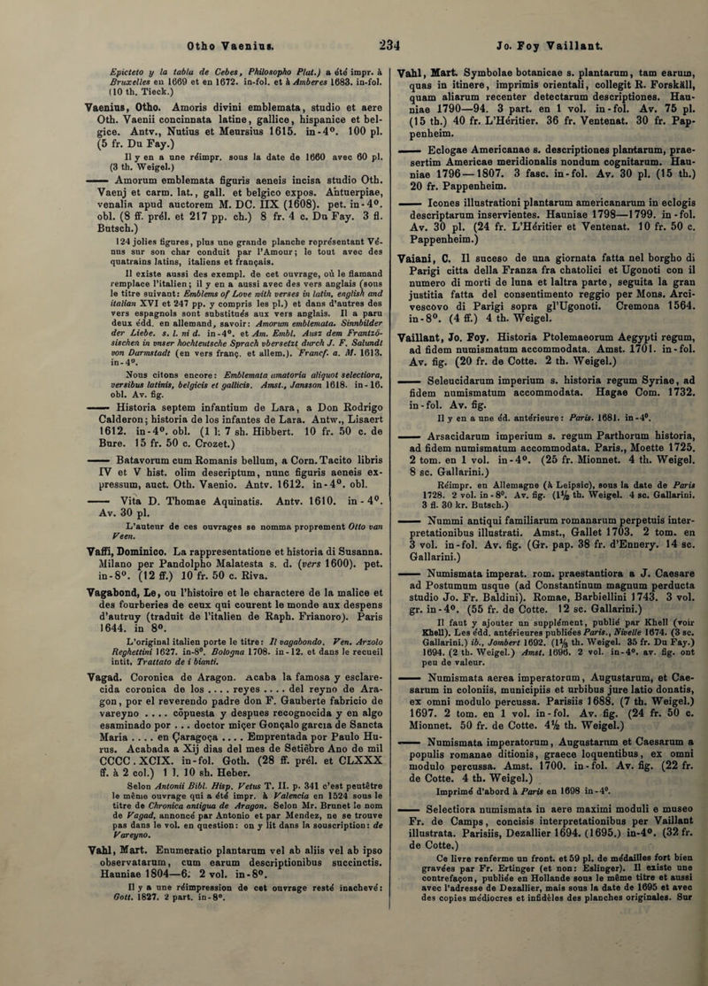 Epicteto y la tabla de Cebes, Philosophe» Plat.) a été impr. à Bruxelles en 1669 et en 1672. in-fol. et à Amberes 1683. in-fol. (10 th. Tieck.) Vaenins, Otho. Âmoris divini emblemata, studio et aere Oth. Vaenii concinuata latine, gallice, hispanice et bel- gice. Antv., Nutius et Meursius 1615. in-4°. 100 pl. (5 fr. Du Fay.) Il y en a une réimpr. sous la date de 1660 avec 60 pl. (3 th. Weigel.) ■ — Amorum emblemata figuris aeneis incisa studio Oth. Vaenj et carm. lat., gall. et belgico expos. Antuerpiae, venalia apud auctorem M. DC. IIX (1608). pet. in-4°. obi. (8 ff. prél. et 217 pp. cb.) 8 fr. 4 c. Du Fay. 3 fl. Butsch.) 124 jolies figures, plus une grande planche représentant Vé¬ nus sur son char conduit par l’Amour ; le tout avec des quatrains latins, italiens et français. Il existe aussi des exempl. de cet ouvrage, où le flamand remplace l’italien; il y en a aussi avec des vers anglais (sous le titre suivant: Emblems of Love mith verses in latin, english and italian XVI et 247 pp. y compris les pl.) et dans d’autres des vers espagnols sont substitués aux vers anglais. Il a paru deux édd. en allemand, savoir: Amorum emblemata. Sinnbilder der Liebe. s. I. ni d. in -4°. et Am. Embl. Ausz dem Frantzô- sischen in vnser hochteutsche Sprach vbersetzt durch J. F. Salundl von Darmstadt (en vers franç. et allem.). Francf. a. M. 1613. in-4°. Nous citons encore: Emblemata amatoria aliquot selectiora, versibus lalinis, belgicis et gallicis. Amst., Jansson 1618. in-16. obi. Av. fig. ■ Historia septem infantium de Lara, a Don Rodrigo Calderon; historia de los infantes de Lara. Antw., Lisaert 1612. in-4°. obi. (1 1; 7 sh. Hibbert. 10 fr. 50 c. de Bure. 15 fr. 50 c. Crozet.) ■-Batavorum cum Romanis bellum, aCorn.Tacito libris IV et V hist. olim descriptum, nunc figuris aeneis ex- pressum, auct. Oth. Vaenio. Antv. 1612. in*4°. obi. - Vita D. Thomae Aquinatis. Antv. 1610. in-4°. Av. 30 pl. L’auteur de ces ouvrages se nomma proprement Otto van Veen. Vaffi, Dominico. La rappresentatione et historia di Susanna. Milano per Pandolpho Malatesta s. d. (vers 1600). pet. in-8°. (12 ff.) 10 fr. 50 c. Riva. Vagabond, Le, ou l’histoire et le cbaractere de la malice et des fourberies de ceux qui courent le monde aux despens d’autruy (traduit de l’italien de Raph. Frianoro). Paris 1644. in 8°. L’original italien porte le titre : Il vagabondo. Ven. Arzolo Reghettini 1627. in-8°. Bologna 1708. in-12. et dans le recueil intit. Trattato de i bianti. Vagad. Coronica de Aragon. Acaba la famosa y esclave- cida coronica de los ... . reyes .... del reyno de Ara¬ gon , por el reverendo padre don F. Gauberte fabricio de vareyno .... côpuesta y despues recognocida y en algo esaminado por . .. doctor miçer Gonçalo garcia de Sancta Maria .... en Çaragoça .... Emprentada por Paulo Hu- rus. Acabada a Xij dias del mes de Setièbre Ano de mil CCCC.XCIX. in-fol. Gotb. (28 ff. prél. et CLXXX ff. à 2 col.) 1 1. 10 sh. Heber. Selon Antonii Bibl. Hisp. Vêtus T. II. p. 341 c’est peutêtre le même ouvrage qui a été impr. à Valencia en 1524 sous le titre de Chronica antigua de Aragon. Selon Mr. Brunet le nom de Vagad, annoncé par Antonio et par Mendez, ne se trouve pas dans le vol. en question: on y lit dans la souscription: de Vareyno. Vahl, Mart. Enumeratio plantarum vel ab aliis vel ab ipso observatarum, cum earum descriptionibus succinctis. Hauniae 1804—6: 2 vol. in-8°. Il y a une réimpression de cet ouvrage resté inachevé : Gott. 1827. 2 part, in-8°. Vahl, Mart. Symbolae botanicae s. plantarum, tam earum, quas in itinere, imprimis orientali, collegit R. Forskâll, quam aliarum recenter detectarum descriptiones. Hau¬ niae 1790—94. 3 part, en 1 vol. in-fol. Av. 75 pl. (15 th.) 40 fr. L’Héritier. 36 fr. Ventenat. 30 fr. Pap- penheim. ■ Eclogae Americanae s. descriptiones plantarum, prae- sertim Americae meridionalis nondum cognitarum. Hau¬ niae 1796—1807. 3 fasc. in-fol. Av. 30 pl. (15 th.) 20 fr. Pappenheim. - — Icônes illustration! plantarum americanarum in eclogis descriptarum inservientes. Hauniae 1798—1799. in-fol. Av. 30 pl. (24 fr. L’Héritier et Ventenat. 10 fr. 50 c. Pappenheim.) Vaiani, C. Il suceso de una giornata fatta nel borgho di Parigi citta délia Franza fra chatolici et Ugonoti con il numéro di morti de luna et laltra parte, seguita la gran justitia fatta del consentimento reggio per Mons. Arci- vescovo di Parigi sopra gl’Ugonoti. Cremona 1564. in-8°. (4 ff.) 4 th. Weigel. Vaillant, Jo. Foy. Historia Ptolemaeorum Aegypti regum, ad fidem numismatum accommodata. Amst. 1701. in-fol. Av. fig. (20 fr. de Cotte. 2 th. Weigel.) -Seleucidarum imperium s. historia regum Syriae, ad fidem numismatum accommodata. Hagae Com. 1732. in-fol. Av. fig. Il y en a une éd. antérieure: Paris. 1681. in-4°. ■ ■ — Arsacidarum imperium s. regum Parthorum historia, ad fidem numismatum accommodata. Paris., Moette 1725. 2 tom. en 1 vol. in-4°. (25 fr. Mionnet. 4 th. Weigel. 8 sc. Gallarini.) Réimpr. en Allemagne (à Leipsic), sous la date de Paris 1728. 2 vol. in-8°. Av. fig. (1% th. Weigel. 4 sc. Gallarini. 3 fl. 30 kr. Butsch.) ■ — Nummi antiqui familiarum romanarum perpetuis inter- pretationibus illustrât!. Amst., Gallet 1703. 2 tom. en 3 vol. in-fol. Av. fig. (Gr. pap. 38 fr. d’Ennery. 14 sc. Gallarini.) ■ — - Numismata imperat. rom. praestantiora a J. Caesare ad Postumum usque (ad Constantinum magnum perducta studio Jo. Fr. Baldini). Romae, Barbiellini 1743. 3 vol. gr. in-4°. (55 fr. de Cotte. 12 sc. Gallarini.) Il faut y ajouter un supplément, publié par Khell (voir Khell). Les édd. antérieures publiées Paris., Nivelle 1674. (3 sc. Gallarini.) ib., Jombert 1692. (1% th. Weigel. 35 fr. Du Fay.) 1694. (2 th. Weigel.) Amst. 1696. 2 vol. in-4°. av. fig. ont peu de valeur. ■ Numismata aerea imperatorum, Augustarum, et Cae- sarum in coloniis, municipiis et urbibus jure latio donatis, ex omni modulo percussa. Parisiis 1688. (7 th. Weigel.) 1697. 2 tom. en 1 vol. in-fol. Av. fig. (24 fr. 50 c. Mionnet. 50 fr. de Cotte. 4% th. Weigel.) - ■ ■ Numismata imperatorum, Augustarum et Caesarum a populis romanae ditionis, graece loquentibus, ex omni modulo percussa. Amst. 1700. in-fol. Av. fig. (22 fr. de Cotte. 4 th. Weigel.) Imprimé d’abord à Paris en 1698 in-4°. -Selectiora numismata in aere maximi moduli e museo Fr. de Camps, concisis interpretationibus per Vaillant illustrata. Parisiis, Dezallier 1694. (1695.) in-4°. (32 fr. de Cotte.) Ce livre renferme un front, et 59 pl. de médailles fort bien gravées par Fr. Ertinger (et non: Eslinger). Il existe une contrefaçon, publiée en Hollande sous le même titre et aussi avec l’adresse de Dezallier, mais sous la date de 1695 et avec des copies médiocres et infidèles des planches originales. Sur