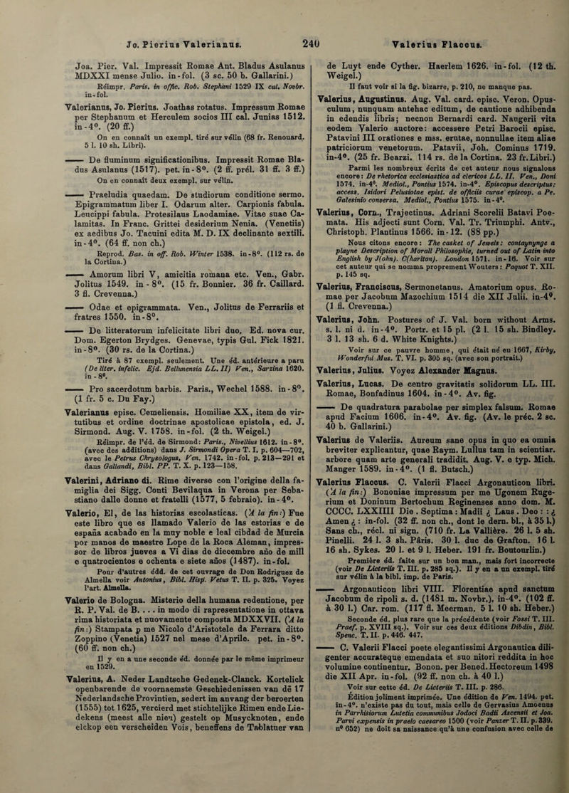 Joa. Pier. Val. Impressit Romae Ant. Bladus Asulanus MDXXI mense Julio, in-fol. (3 sc. 50 b. Gallarini.) Réimpr. Paris, in offic. Rob. Stephàni 1529 IX eut. Novbr. in - fol. Valerianus, Jo. Pierius. Joathas rotatus. Impressum Romae per Stephanum et Herculem socios III cal. Junias 1512. in-4°. (20 ff.) On en connaît un exempl. tiré sur vélin (68 fr. Renouard. 5 1. 10 sh. Libri). ' ■ De fluminum significationibus. Impressit Romae Bla¬ dus Asulanus (1517). pet. in-8°. (2 ff. prél. 31 ff. 3 ff.) On en connaît deux exempl. sur vélin. ■ ■■ Praeludia quaedam. De studiorum conditione sermo. Epigrammatum liber I. Odarum alter. Carpionis fabula. Leucippi fabula. Protesilaus Laodamiae. Vitae suae Ca- lamitas. In Franc. Grittei desiderium Nenia. (Venetiis) ex aedibus Jo. Tacuini édita M. D. IX déclinante sextili. in -4°. (64 ff. non cb.) Reprod. Bas. in off. Rob. Winter 1538. in -8°. (112 rs. de la Cortina.) ■ Amorum libri V, amicitia romana etc. Ven., Gabr. Jolitus 1549. in - 8°. (15 fr. Bonnier. 36 fr. Caillard. 3 fl. Crevenna.) ■ Odae et epigrammata. Ven., Jolitus de Ferrariis et fratres 1550. in-8°. —— De litteratorum infelicitate libri duo. Ed. nova cur. Dom. Egerton Brydges. Genevae, typis Gui. Fick 1821. in-8°. (30 rs. de la Cortina.) Tiré à 87 exempl. seulement. Une éd. antérieure a paru (De liter. infelic. Ejd. Bellvnensia LL. II) Ven., Sarzina 1620. in - 8°. - - - Pro sacerdotum barbis. Paris., Wechel 1588. in-8°. (1 fr. 5 c. Du Fay.) Valerianus episc. Cemeliensis. Homiliae XX, item de vir- tutibus et ordine doctrinae apostolicae epistola, ed. J. Sirmond. Aug. V. 1758. in-fol. (2 th. Weigel.) Réimpr. de l’éd. de Sirmond: Paris., Nivellius 1612. in-8°. (avec des additions) dans J. Sirmondi Opéra T. I. p. 604—702, avec le Pelrus Chrysologus, Ven. 1742. in-fol. p. 213—291 et dans Gallandi, Bibl. PP. T. X. p. 123—158. Valerini, Adriano di. Rime diverse con l’origine délia fa- miglia dei Sigg. Conti Bevilaqua in Verona per Seba- stiano dalle donne et fratelli (1577, 5 febraio). in-4°. Valerio, El, de las historias escolasticas. (A la fin.) Fue este libro que es llamado Valerio de las estorias e de espana acabado en la muy noble e leal cibdad de Murcia por manos de maestre Lope de la Roca Aleman, impres- sor de libros jueves a Vi dias de diecembre ano de mill e quatrocientos e oebenta e siete anos (1487). in-fol. Pour d’autres édd. de cet ouvrage de Don Rodriguez de Âlmella voir Antonius, Bibl. Hisp. Vêtus T. IL p. 325. Voyez l’art. Âlmella. Valerio de Bologna. Misterio délia humana redentione, per R. P. Val. de B. ... in modo di rapresentatione in ottava rima historiata et nuovamente composta MDXXVII. ÇA la fin:) Stampata p me Nicolo d’Aristotele da Ferrara ditto Zoppino (Venetia) 1527 nel mese d’Aprile. pet. in-8°. (60 ff. non ch.) Il y en a une seconde éd. donnée par le même imprimeur en 1529. Valerius, A. Neder Landtsche Gedenck-Clanck. Kortelick openbarende de voornaemste Gescbiedenissen van dê 17 NederlandscheProvintien, sedert im anvang der beroerten (1555) tôt 1625, vercierd met sticbtelijke Rimen endeLie- dekens (meest aile nieu) gestelt op Musycknoten, ende elckop een verscheiden Vois, beneffens de Tablatuer van de Luyt ende Cyther. Haerlem 1626. in-fol. (12 th. Weigel.) Il faut voir si la fig. bizarre, p. 210, ne manque pas. Valerius, Augustinus. Aug. Val. card. episc. Veron. Opus- culum, nunquam antehac editum, de cautione adhibenda in edendis libris; neenon Bernardi card. Naugerii vita eodem Valerio auctore: accessere Pétri Barocii episc. Patavini III orationes e mss. erutae, nonnullae item aliae patriciorum venetorum. Patavii, Joh. Cominus 1719. in-4°. (25 fr. Bearzi. 114 rs. de la Cortina. 23 fr. Libri.) Parmi les nombreux écrits de cet auteur nous signalons encore: De rhetorica ecclesiastica ad clericos LL. II. Ven., Boni 1574. in-4°. Mediol., Pondus 1574. in-4°. Epis copus des crip tus ; access. Isidori Pelusiolae epist. de officiis curae episcop. a Pe. Galesinio conversa. Mediol., Pontius 1575. in-4°. Valerius, Corn., Trajectinus. Adriani Scorelii Batavi Poe- mata. His adjecti sunt Corn. Val. Tr. Trinmphi. Antv., Christopb. Plantinus 1566. in-12. (88 pp.) Nous citons encore : The casket of Jeniels : contaynynge a playne Description of Morall Philosophie, turned oui of Latin into English by J(ohn). C(harlton). London 1571. in-16. Voir sur cet auteur qui se nomma proprement Wouters : Paquot T. XII. p. 145 sq. Valerius, Franoiscus, Sermonetanus. Amatorium opus. Ro¬ mae per Jacobnm Mazochium 1514 die XII Julii. in-4°. (1 fl. Crevenna.) Valerius, John. Postures of J. Val. born without Arms. s. 1. ni d. in-4°. Portr. et 15 pl. (2 1. 15 sh. Bindley. 3 1. 13 sh. 6 d. White Knights.) Voir sur ce pauvre homme, qui était né eu 1667, Kirby, Wonderful Mus. T. VI. p. 305 sq. (avec son portrait.) Valerius, Julius. Voyez Alexander Magnus. Valerius, Lucas. De centro gravitatis solidorum LL. III. Romae, Bonfadinus 1604. in-4°. Av. fig. .. De quadratura parabolae per simplex falsum. Romae apud Facium 1606. in-4°. Av. fig. (Av. le préc. 2 sc. 40 b. Gallarini.) Valerius de Valeriis. Aureum sane opus in quo ea omnia breviter explicantur, quae Raym. Lullus tam in scientiar. arbore quam arte generali tradidit. Aug. V. e typ. Mich. Manger 1589. in-4°. (1 fl. Butsch.) Valerius Flaccus. C. Valerii Flacci Argonauticon libri. (A la fin:) Bononiae impressum per me Ugonem Ruge- rium et Doninum Bertochum Reginenses anno dom. M. CCCC. LXXIIII Die . Septima : Madii <j Laus . Deo : : «* Amen £ : in-fol. (32 ff. non ch., dont le dern. bl., à 35 L) Sans ch., réel, ni sign. (710 fr. La Vallière. 26 1. 5 sh. Pinelli. 24 1. 3 sh. Pâris. 30 1. duc de Grafton. 16 1. 16 sh. Sykes. 20 1. et 9 1. Heber. 191 fr. Boutourlin.) Première éd. faite sur un bon man., mais fort incorrecte (voir De Licteriis T. III. p. 285 sq.). Il y en a un exempl. tiré sur vélin à la bibl. imp. de Paris. — Argonauticon libri VIII. Florentiae apud sanctum Jacobum de ripoli s. d. (1481 m. Novbr.), in-4°. (102 ff. à 30 1.) Car. rom. (117 fl. Meerman. 51. 10 sh. Heber.) Seconde éd. plus rare que la précédente (voir Fossi T. III. Praef. p. XVIII sq.). Voir sur ces deux éditions Dibdin, Bibl. Spenc. T. II. p. 446. 447. - C. Valerii Flacci poete elegantissimi Argonautica dili¬ genter accuratéque emendata et suo nitori reddita in hoc volumine continentur. Bonon. per Bened.Hectoreum 1498 die XII Apr. in-fol. (92 ff. non ch. à 40 1.) Voir sur cette éd. De Licteriis T. III. p. 286. Édition joliment imprimée. Une édition de Ven. 1494. pet. in-4°. n’existe pas du tout, mais celle de Gervasius Amoenus in ParrhiSiorum Lutetia communibus Jodoci Badii Ascensii et Joa. Parvi expensis in praelo caesareo 1500 (voir Panier T. II. p. 339. n° 652) ne doit sa naissance qu’à une confusion avec celle de