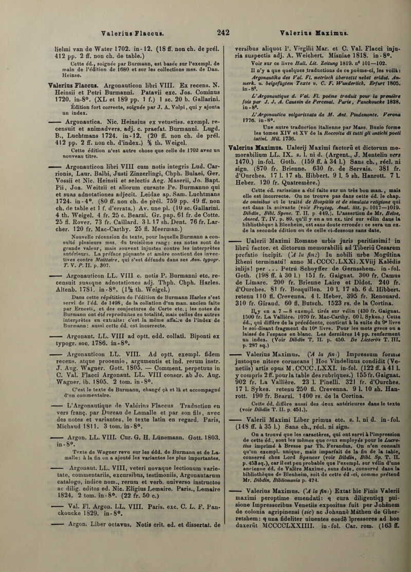 lielmi van de Water 1702. in- 12. (18 ff. non ch. de prél. 412 pp. 2 ff. non ch. de table.) Cette e'd., soigne'e par Burmann, est base'e sur l’exempl. de main de l’édition de 1680 et sur les collections mss. de Dan. Heinse. Valerius Flaccus. Argonauticon libri VIII. Ex recens. N. Heinsii et Pétri Burmanni. Patavii exc. Jos. Cominus 1720. in-8°. (XL et 189 pp. 1 f.) 1 sc. 20 b. Gallarini. Édition fort correcte, soignée par J. A. Volpi, qui y ajouta un index. — Argonautica. Nie. Heinsius ex vetustiss. exempl. re- censuit et animadvers. adj. c. praefat. Burmanni. Lugd. B. , Luchtmans 1724. in-12. (20 ff. non ch. de prél. 412 pp. 2 ff. non ch. d’index.) % tli. Weigel. Cette e’dition n’est autre chose que celle de 1702 avec un nouveau titre. —— Argonauticon libri VIII cum notis integris Lud. Car- rionis, Laur. Balbi, Justi Zinzerlingi, Chph. Bulaei, Ger. Vossii et Nie. Heinsii et selectis Aeg. Maserii, Jo. Bapt. Pii, Joa. Weitzii et aliorum curante Pe. Burmanno qui et suas adnotationes adjecit. Leidae ap. Sam. Luchtmans 1724. in-4°. (80 ff. non ch. de prél. 759 pp. 49 ff. non ch. de table et 1 f. d’errata.) Av. une pl. (10 sc. Gallarini. 4 th. Weigel. 4 fr. 25 c. Bearzi. Gr. pap. 61 fr. de Cotte. 25 fl. Rover. 73 fr. Caillard. 3 1. 1 7 sh. Dent. 76 fr. Lar¬ cher. 120 fr. Mac-Cartby. 25 fl. Meerman.) Nouvelle récension du texte, pour laquelle Burmann a con¬ sulté plusieurs mss. du troisième rang: ses notes sont de grande valeur, mais souvent injustes contre les interprètes antérieurs. La préface piquante et amère contient des invec¬ tives contre Maittaire, qui s’est défendu dans ses Ann. typogr. T. V. P. II. p. 307. — Argonauticon LL. VIII c. notis P. Burmanni etc. re- censuit suasque adnotationes adj. Thpb. Chph. Harles. Altenb. 1781. in-8°. (1% th. Weigel.) Dans cette répétition de l’édition de Burmann Harles s’est servi de l'éd. de 1498, de la collation d’un man. ancien faite par Ernesti, et des conjectures de Corte etc.; les notes de Burmann ont été reproduites en totalité, mais celles des autres interprètes en extraits: c’est la même affaire de l’index de Burmann; aussi cette éd. est incorrecte. — Argonant. LL. VIII ad optt. edd. collati. Biponti ex typogr. soc. 1786. in-8°. — Argonauticon LL. VIII. Ad optt. exempl. fidem recens, atque prooemio, argumentis et ind. rerum instr. J. Au g. Wagner. Gott. 1805. — Comment, perpetuus in C. Val. FJacci Argonaut. LL. VIII conscr. ab Jo. Aug. Wagner, ib. 1805. 2 tom. in-8°. C’est le texte de Burmann, changé çà et là et accompagné d’un commentaire. - L’Argonautique de Valérins Flaccus Traduction en vers franç. par Dureau de Lamalle et par son fils, avec des notes et variantes, le texte latin en regard. Paris, Micliaud 1811. 3 tom. in-8°. —— Argon. LL. VIII. Cur. G. H. Lünemann. Gott. 1803. in-8°. Texte de Wagner revu sur les édd. de Burmann et de La¬ malle: à la fin on a ajouté les variantes les plus importantes. —— Argonaut. LL. VIII, veteri novaque lectionum varie- tate, commentariis, excursibus, testimoniis, Argonautarum catalogo, indice nom., rerum et verb. universo instructos ac dilig. editos ed. Nie. Eligius Lemaire. Paris., Lemaire 1824. 2 tom. in -8°. (22 fr. 50 c.) - Val. Fl. Argon. LL. VIII. Paris, exc. C. L. F. Pan- ckoucke 1829. in-8°. - Argon. Liber octavus. Notis crit. ed. et dissertât, de versibus aliquot P. Virgilii Mar. et C. Val. Flacci inju¬ ria suspectis adj. A. Weichert. Misniae 1818. in-8°. Voir sur ce livre Hall. Lit. Zeitung 1819. n° 101—102. Il n’y a que quelques .traductions de ce poème-ci, les voilà: Argonautika des Pal. Fl. metrisch übersetzt nebst erldut. An- merk. u. beigefügtem Texte v. C. F. Wunderlich, Erfurt 1805. in - 8°. L‘Argonautique d. Pal. Fl. poème traduit pour la première fois par J. J. A. Coussin de Percevat. Pans, Panckoucke 1828. in-8°. L'Argonautica volgarizzata da M. Ant. Pindemonte. Perona 1776. in-8°. Une autre traduction italienne par Mass. Buzio forme les tomes XIV et XV de la Haccoltu di tutti gli antichi poeti latini. Mil. 1736. Valerius Maximus. Ualerij Maximi factorû et dictorum me- morabilium LL. IX. s. 1. ni d. (Argent., J. Mentelin vers 1470.) in-fol. Goth. (159 ff. à 34 1.) Sans ch., réel, ni sign, (870 fr. Brienne. 630 fr. de Servais. 381 fr. d’Ourches. 17 1. 17 sh. Hibbert. 9 1. 5 sh. Hanrott. 7 1. Heber. 120 fr. Quatremère.) Cette éd. rarissime a été faite sur un très bon man., mais elle est incorrecte. On ne trouve pas dans cette éd. le chap. de ominibus et le traité de Hospitiis et de simulala religione qui est dans la suivante (voir Freytag, Anal. litt. p. 1017—1019. Dibdin, Bibl. Spenc. T. II. p 449.). L’assertion de Mr. Beloe, Anecd. T. IV. p. 89. qu’il y en a un ex. tiré sur vélin dans la bibliothèque à Blenheim, est sans doute erronée : ce sera un ex. de la seconde édition on de celle ci-dessous sans date.  Ualerii Maximi Romane urbis juris peritissimi! in librù factor, et dictorum memorabiliü ad Tiberiû Cesarem prefatio incipit. ('A la fin:) lu nobili urbe Mogùtina Rheni terminatu! anno M. CCCC.LXXi.XViij Kalëdis iulijs! per ... Petrü Schoyffer de Gernsshem. in-fol. Goth. (198 ff. à 30 1.) 151 fr. Gaignat. 300 fr. Camus de Lirnare. 200 fr. Brienne Laire et Didot. 240 fr. d’Ourches. 81 fr. Bosquillon. 10 1. 17 sh. 6 d. Hibbert. retenu 110 fl. Crevenna. 4 1. Heber. 395 fr. Renouard. 310 fr. Giraud. 60 fl. Butsch. 1523 rs. de la Cortina. U^y en a 7—8 exempl. tirés sur vélin (430 fr. Gaignat. 1500 fr. La Vallière. 1070 fr. Mac-Carthy. 60 1. Sykes.) Cette éd., qui diffère de la précédente, contient à la suite du 9e livre le soi-disant fragment du 10® livre. Pour les mots grecs on a laissé de l’espace en blanc. Les dernières 14 pp. renferment un index. (Voir Dibdin T. II. p. 450. De Lictervs T. ni» p. 287 sq.) — — Valerius Maximus. ÇA la fin ) Impressum forints justoque nitore coruscans | Hoc Vindelinus condidit (Ve- netiis) artis opus M.CCCC.LXXI. in-fol. (122 ff. à 41 1. y compris 2ff. pour la table des rubriques.) 155 fr. Gaignat. 902 fr. La Vallière. 23 1. Pinelli. 321 fr. d’Ourches. 17 1. Sykes. retenu 250 fl. Crevenna. 9 1. 10 sh. Han¬ rott. 190 fr. Bearzi. 1400 rs. de la Cortina. Cette éd. diffère aussi des deux antérieures dans le texte (voir Dibdin T. II. p. 451.). - Valerii Maximi Liber primus etc. s. 1. ni d. in-fol. (148 ff. à 35 1.) Sans ch., réel, ni sign. On a trouvé que les caractères, qui ont servi à l’impression de cette éd., sont les mêmes que ceux employés pour le Lucre- tius imprimé à Bresse par Th. Ferandus. On n’en connaît qu’un exempl. unique, mais imparfait de la fin de la table, conservé chez Lord Spencer (voir Dibdin, Bibl. Sp. T. n. p.453sq.), car il est peu probable que l’exempl. sur vélin d’une ancienne éd. de Valère Maxime, sans date, conservé dans la bibliothèque de Blenheim, soit de cette éd -ci, comme prétend Mr. Dibdin, Bibliomania p. 424. ■ Valerius Maximus. ÇA la fin:) Extat hic Finis Valerii maximi peroptime emendati: q cura diligentiq3 pui- sione Impressoribus Venetiis expositus fuit per Johânem de colonia agripinensi (sic) ac Johanne Màthen de Gher- retsbem; q una fideliter uiuentes eosdê îpressores ad hoc duxerùt MCCCCLXXIIII. in-fol. Car. rom. (163 ff.