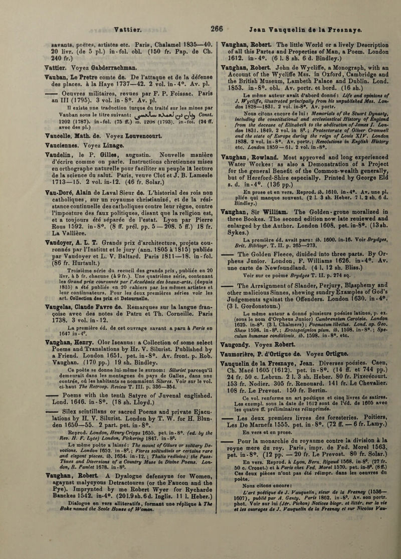 Jean Vanqnelin de la Fresnaye. savants, poëtes, artistes etc. Paris, Chalamel 1835—40. 20 livr. (de 5 pl.) in-fol. obi. (150 fr. Pap. de Ch. 240 fr.) Vattier. Voyez G&bderrachman. Vauban, Le Pretre comte de. De l’attaqne et de la défense des places, à la Haye 1737—42. 2 vol. in-4°. Av. pl. - Oeuvres militaires, revues par F. P. Foissac. Paris an III (1795). 3 vol. in-8°. Av. pl. Tl existe une traduction turque du traité sur les mines par Vauban sous le titre suivant: qJ Const. 1202 (1787). in - fol. (75 ff.) w. 1208 (1793). in-fol. (24 ff. avec des pl.) Vaucelle, Math. de. Voyez Louvenconrt. Vauciennes. Voyez Linage. Vaudelin, le P. Gilles, augustin. Nouvelle manière d’écrire comme on parle. Instructions chrétiennes mises en orthographe naturelle pour faciliter au peuple Ift lecture de la science du salut. Paris, veuve Clôt et J. B. Lamesle 1713—15. 2 vol. in-12. (46 fr. Solar.) Van-Doré, Alain de Laval Sieur de. L’historial des rois non catholiques, sur un royaume christianizé, et de la rési¬ stance continuelle des catholiques contre leur règne, contre l’imposture des faux politiques, disant que la religion est, et a toujours été séparée de l’estât. Lyon par Pierre Rous 1592. in-8°. (8 ff. prél. pp. 5 — 208. 5 ff.) 18 fr. La Vallière. Vandoyer, A. L. T. Grands prix d’architecture, projets cou¬ ronnés par l’Institut et le jury (ann. 1805 à 1815) publiés par Vaudoyer et L. V. Baltard. Paris 1811 —18. in-fol. (86 fr. Hurtault.) Troisième se'rie du recueil des grands prix, publie'e en 20 livr. à 5 fr. chacune (à9fr.). Une quatrième série, contenant les Grand prix couronnés par l'Académie des beaux-arts, (depuis 1815) a été publiée en 20 cahiers par les mêmes artistes et leur continuateurs. Pour les deux premières séries voir les art. Collection des prix et Detournelle. Vaugelas, Claude Favre de. Remarques sur la langue fran- çoise avec des notes de Patru et Th. Corneille. Paris 1738. 3 vol. in -12. La première éd, de cet ouvrage savant a paru à Paris en 1647 in-4°. Vaughan, Henry. Olor Iscanus : a Collection of some select Poems and Translations by Hr. V. Silurist. Published by a Friend. London 1651. pet. in-8°. Av. front, p. Rob. Vaughan. (170 pp.) 19 sh. Bindley. Ce poète se donne lui-même le surnom: Silurist parcequ’il demeurait dans les montagnes du pays de Galles, dans une contrée, où les habitants se nommaient Silures. Voir sur le vol. ci-haut The Retrosp. Review T. III. p. 336—354. ——— Poems with the tenth Satyre of Juvenal englished. Lond. 1646. in-8°. (18 sh. Lloyd.) — Silex scintillans or sacred Poems and private Ejacu¬ lations by H. V. Silurist. London by T. W. for H. Blun- den 1650—55. 2 part. pet. in-8°. Reprod. London, Henry Cripps 1655. pet. in-8°. (ed. by the Rev. H. F. Lyte) London, Pickering 1847. in-8°. Le même poète a laissé: The mount of Oliues or solitary Dé¬ votions. London 1652. in -8°.; Flores solitudinis or certaine rare and élégant pièces, ib. 1654. in-12. ; Thalia rediviva; the Pass- Times and Diversions of a Country Muse in Divine Poems. Lon¬ don, R. Pamlet 1678. in-8°. Vaughan, Robert. A Dyalogue defensyue for Women, agaynst malycyous Detractoures (or the Faucon and the Pye). Jmprynted by me Robert Wyer for Rycharde Banckes 1542. in-4«. (201.9sh.6d. Inglis. 11 1. Heber.) Dialogue en vers alliteratifs, formant une réplique à The Bokt named the Seote Honte of PF Oman. Vaughan, Robert. The little World or a lively Description of ail this Partes and Properties of Man, a Poem. London 1612. in-4°. (6 I. 8 sh. 6 d. Bindley.) Vaughan, Robert. John de Wycliffe, a Monograph, with an Account of the Wycliffe Mss. in Oxford, Cambridge and the British Muséum, Lambeth Palace and Dublin. Lond. 1853. in-8°. obi. Av. portr. et bord. (16 sh.) Le même auteur avait d’abord donné : Life and opinions of J. Wycliffe, illuslrated principally from his unpublished Mss. Lon¬ don 1828—1831. 2 vol. in-8°. Av. portr. Nous citons encore de lui : Memoriale of the Stuart Dynasty, including the constitutional and ecclesiastical History of England from the decease of Elizabeth to the abdication of James /. Lon¬ don 1831. 1849. 2 vol. in 8°.; Protectorats of Oliver Cromwell and the State of Europe during the reign of Louis XIV. London 1838. 2 vol. in -8°. Av. portr.; Révolutions in English History etc. London 1859 — 61. 2 vol. in-8°. Vaughan, Rowland. Most approved and long experienced Water Workes: as also a Démonstration of a Project for the general Benefit of the Common-wealth generally, but of Hereford-Shire especially. Printed by George Eld s. d. in-4°. (136 pp.) En prose et en vers. Reprod. ib. 1610. in-4°. Av. une pl. pliée qui manque souvent. (2 1. 3 sh. Heber. 7 1. 2 sh. 6 d. Bindley.) Vaughan, Sir William. The Golden-groue moralized in three Bookes. The second édition now late reuiewed and enlarged by the Author. London 1608. pet. in-8®. (13sh. Sykes.) La première éd. avait paru: ib. 1600. in-10. Voir Brydges, Brit. Bibliogr. T. n. p. 265—273. -.- The Golden Fleece, diuided into three parts. By Or- pheus Junior. London, F. Williams 1626. in-4°. Av. une carte de Newfoundland. (4 1. 12 sh. Bliss.) Voir sur ce poème Brydges T. II. p. 274 sq. ■ The Arraignment of Slander, Perjury, Blasphemy and other malicious Sinnes, shewing sundry Examples of God’s Judgements against the Offenders. London 1630. in-4°. (3 1. Gordonstoun.) Le même auteur a donné plusieurs poésies latines, p. ex. (sons le nom d’Orpheus Junior) Cambrensium Caroleia. London 1625. in-86. (3 1. Chalmers) ; Poemalum libellus. Lond. ap. Geo. Show 1598. in-80.; Erotopaignion pium. ib. 1598. in-80.; Spé¬ culum humanae conditionis. ib. 1598. in -8°. etc. Vaugondy. Voyez Robert. Vaumorière, P. d’Ortigue de. Voyez Ortigue. Vauquelin de la Fresnaye, Jean. Diverses poésies. Caen, Ch. Macé 1605 (1612). pet. in-8°. (14 ff. et 744 pp.) 24 fr. 50 c. Lebrun. 2 1. 3 sh. Heber. 80 fr. Pixerécuurt. 153 fr. Nodier. 305 fr. Renouard. 141 fr. Le Chevalier. 108 fr. Le Prévost. 150 fr. Bertin. Ce vol. renferme un art poétique et cinq livres de satires. Les exempl. sous la date de 1612 sont de l’éd. de 1605 avec les quatre ff. préliminaires réimprimés. Les deux premiers livres des foresteries. Poitiers, Les De Marnefz 1555. pet. in - 8°. (72 ff. — 6 fr. Lamy.) En vers et en prose. —— Pour la monarchie du royaume contre la division à la royne mere du roy. Paris, impr. de Fed. Morel 1563. pet. in-8°. (12 pp. — 20 fr. Le Prévost. 80 fr. Solar.) En vers. Reprod. à Lyon, Bern. Rigaud 1568. in-8°. (27 fr. 50 c. Crozet.) et à Paris chez Fed. Morel 1570. pet. in-8°. (8ff.) Ces deux pièces n’ont pas été réimpr. dans les oeuvres du poète. Nous citons encore: L’art poétique de J. Vauquelin, sieur de la Fresnay (1536— 1607), publié par A. Genty. Paris 1862. in-8°. Av. son portr. phot. Voir sur lui (Jér. Pichon) Notices biogr. et littér. sur la vie et les ouvrages de J. Vauquelin de la Fresnay et sur Nicolas Vou-