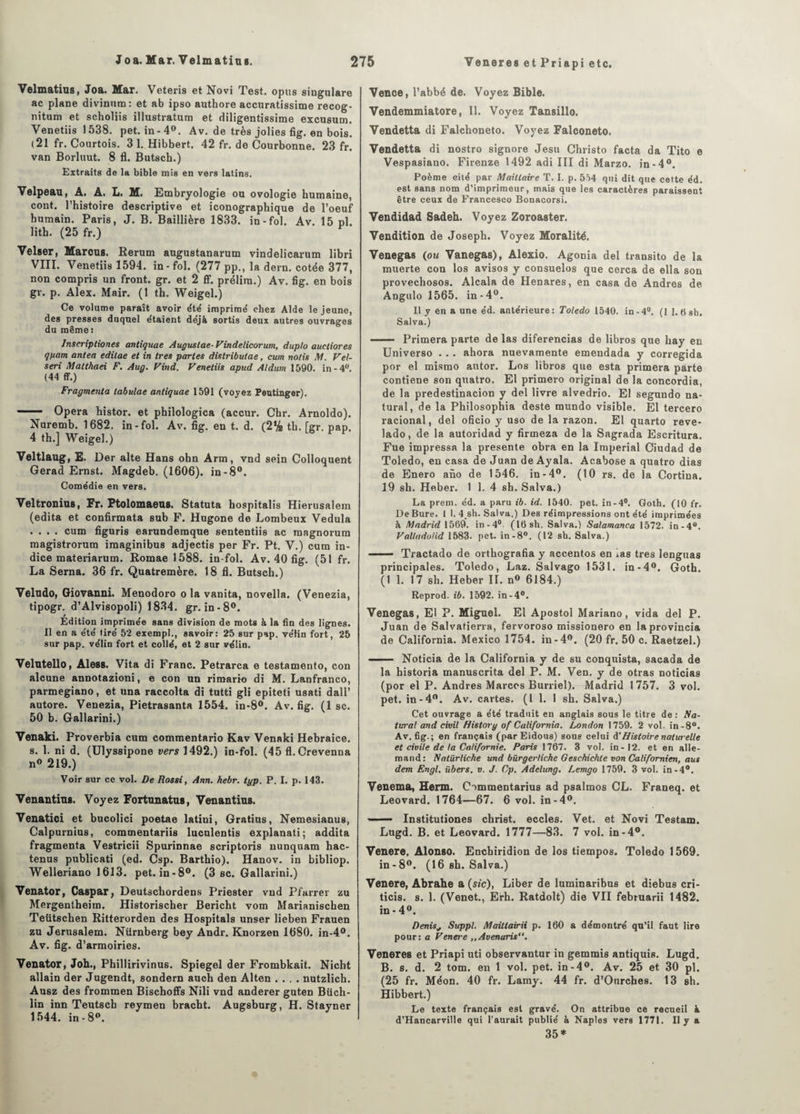 Velmatius, Joa. Mar. Veteris et Novi Test, opus singulare ac plane divinum: et ab ipso authore accuratissime recog- nitum et scholiis illustratum et diligentissime excusum. Venetiis 1538. pet.in-40. Av. de très jolies fig. en bois. (21 fr. Courtois. 3 1. Hibbert. 42 fr. de Courbonne. 23 fr. van Borluut. 8 fl. Butsch.) Extraits de la bible mis en vers latins. Velpeau, A. A. L. M. Embryologie ou ovologie humaine, cont. l’histoire descriptive et iconographique de l’oeuf humain. Paris, J. B. Baillière 1833. in-fol. Av. 15 pl. lith. (25 fr.) Velser, Marcus. Rerum augustanarum vindelicarum libri VIII. Venetiis 1594. in-fol. (277 pp., la dern. cotée 377, non compris un front, gr. et 2 fif. prélim.) Av. fig. en bois gr. p. Alex. Mair. (1 th. Weigel.) Ce volume paraît avoir été imprimé chez Aide le jeune, des presses duquel étaient déjà sortis deux autres ouvrages du même : Inscriptiones antiquae Auguslae-Vindelicorum, duplo auctiores gftam antea edilae et in 1res parles distributae, cum notis M. Vel- seri Matthaei F. Aug. Vind. Venetiis apad Aldum 1590. in-4°. (44 ff.) Fragmenta tabulae antiquae 1591 (voyez Pentinger). — Opéra histor. et philologica (accur. Chr. Arnoldo). Nuremb. 1682. in-fol. Av. fig. en t. d. (2% th. [gr. pap. 4 th.] Weigel.) Veltlaug, E. Der alte Hans ohn Arm, vnd sein Colloquent Gerad Ernst. Magdeb. (1606). in-8°. Comédie en vers. Veltronius, Fr. Ptolomaeus. Statuta hospitalis Hierusalem (édita et confirmata sub F. Hugone de Lombeux Vedula .... cum figuris earundemque sententiis ac magnorum magistrorum iraaginibus adjectis per Fr. Pt. V.) cum in¬ dice materiarum. Romae 1588. in-fol. Av. 40 fig. (51 fr. La Sema. 36 fr. Quatremère. 18 fl. Butsch.) Veludo, Giovanni. Menodoro o la vanita, novella. (Venezia, tipogr. d’Alvisopoli) 1834. gr. in-8°. Edition imprimée sans division de mots à la fin des lignes. Il en a été tiré 52 exempl., savoir: 25 sur pap. vélin fort, 25 sur pap. vélin fort et collé, et 2 sur vélin. Velutello, Aless. Vita di Franc. Petrarca e testamento, con alcune annotazioni, e con un rimario di M. Lanfranco, parmegiano, et una raccolta di tutti gli epiteti usati dall’ autore. Venezia, Pietrasanta 1554. in-8°. Av. fig. (1 sc. 50 b. Gallarini.) Venaki. Proverbia cum commentario Kav Venaki Hebraice. s. 1. ni d. (Ulyssipone vers 1492.) in-fol. (45 fl. Crevenna n° 219.) Voir sur ce vol. De Rossi, Ann. kebr. tyj>. P. I. p. 143. Venantius. Voyez Fortunatus, Ven antius. Venatici et bucolici poetae latini, Gratins, Nemesianus, Calpurnius, commentariis Iuculentis explanati; addita fragmenta Vestricii Spurinnae scriptoris uunquam hac- tenus publicati (ed. Csp. Barthio). Hanov. in bibliop. Welleriano 1613. pet. in-8°. (3 sc. Gallarini.) Venator, Caspar, Deutschordens Priester vnd Pfarrer zu Mergentheim. Historischer Bericht vom Marianischen Teiit8chen Ritterorden des Hospitals unser lieben Frauen zu Jérusalem. Nürnberg bey Andr. Knorzen 1680. in-4°. Av. fig. d’armoiries. Venator, Joh., Phillirivinus. Spiegel der Frombkait. Nicbt allain der Jugendt, sondern auch den Alten .... nutzlich. Ausz des frommen Bischoffs Nili vnd anderer guten Büch- lin inn Teutsch reymen bracbt. Augsburg, H. Stayner 1544. in-8°. Vence, l’abbé de. Voyez Bible. Vendemmiatore, II. Voyez Tansillo. Vendetta di Falchoneto. Voyez Falconeto. Vendetta di nostro signore Jesu Christo facta da Tito e Vespasiano. Firenze 1492 adi III di Marzo. in-4°. Poème cité par Maittaire T. I. p. 554 qui dit que cette éd. est sans nom d’imprimeur, mais que les caractères paraissent être ceux de Francesco Bonacorsi. Vendidad Sadeh. Voyez Zoroaster. Vendition de Joseph. Voyez Moralité. Venegas (ou Vanegas), Alexio. Agonia del transito de la muerte con los avisos y consuelos que cerca de ella son provecho80s. Alcala de Henares, en casa de Andres de Angulo 1565. in-4°. Il y en a une éd. antérieure: Toledo 1540. in-4°. (1 1. 0 sb. Salva.) - Primera parte de las diferencias de libros que hay en Universo . . . ahora nuevamente emendada y corregida por el mismo autor. Los libros que esta primera parte contiene son quatro. El primero original de la concordia, de la predestinacion y del livre alvedrio. El segundo na- tural, de la Philosophia deste mundo visible. El tercero racional, del oficio y uso de la razon. El quarto reve- lado, de la autoridad y firmeza de la Sagrada Escritura. Fue impressa la présente obra en la Impérial Ciudad de Toledo, en casa de Juan de Ayala. Aeabose a quatro dias de Enero ano de 1546. in-4°. (10 rs. de la Cortiua. 19 sh. Heber. 1 1. 4 sh. Salva.) La prem. éd. a paru ib. id. 1540. pet. in-4°. Goth. (10 fr. De Bure. 1 I. 4.sh. Salva.) Des réimpressions ont été imprimées à Madrid 1569. in-4° (16sh. Salva.) Salamanca 1572. in-4°. Valladolid 1583. pet. in-8°. (12 sb. Salva.) - Tractado de orthografia y accentos en .as très Ienguas principales. Toledo, Laz. Salvago 1531. in-4°. Goth. (11. 17 sh. Heber IL n° 6184.) Reprod. ib. 1592. in-4°. Venegas, El P. Miguel. El Apostol Mariano, vida del P. Juan de Salvatierra, fervoroso missionero en laprovincia de California. Mexico 1754. in-4°. (20 fr. 50 c. Raetzel.) —— Noticia de la California y de su conquista, sacada de la historia manuscrita del P. M. Ven. y de otras noticias (por el P. Andres Marccs Burriel). Madrid 1757. 3 vol. pet. in-4°. Av. cartes. (I 1. 1 sh. Salva.) Cet ouvrage a été traduit en anglais sous le titre de : Ra¬ turai and civil History of California. London 1759. 2 vol. in-8°. Av. fig.; en français (par Eidous) sous celui A'Histoire naturelle et civile de ta Californie. Paris 1767. 3 vol. in-12. et en alle¬ mand: Natürliche und bürgerliche Geschichte von Californien, aus dem Engl, iibers. v. J. Cp. Adelung. Lemgo 1759. 3 vol. in -4°. Venema, Herm. Commentarius ad psalmos CL. Franeq. et Leovard. 1764—67. 6 vol. in-4°. ——- Institutiones christ, eccles. Vet. et Novi Testam. Lugd. B. et Leovard. 1777—83. 7 vol. in-4°. Venere, Alonso. Enchiridion de los tiempos. Toledo 1569. in-8°. (16 sh. Salva.) Venere, Abrahe a (sic), Liber de luminaribus et diebus cri- ticis. s. 1. (Venet., Erh. Ratdolt) die VII februarii 1482. in-4°. Denis, Suppl. Mailtairii p. 160 a démontré qu’il faut lire pour: a Venere ,,Avenaris“. Veneres et Priapi uti observantur in gemmis antiquis. Lugd. B. s. d. 2 tom. en 1 vol. pet. in-4°. Av. 25 et 30 pl. (25 fr. Méon. 40 fr. Lamy. 44 fr. d’Onrches. 13 sh. Hibbert.) Le texte français est gravé. On attribue ce recueil à d’Hancarville qui l’aurait publié à Naples vers 1771. Il y a 35*