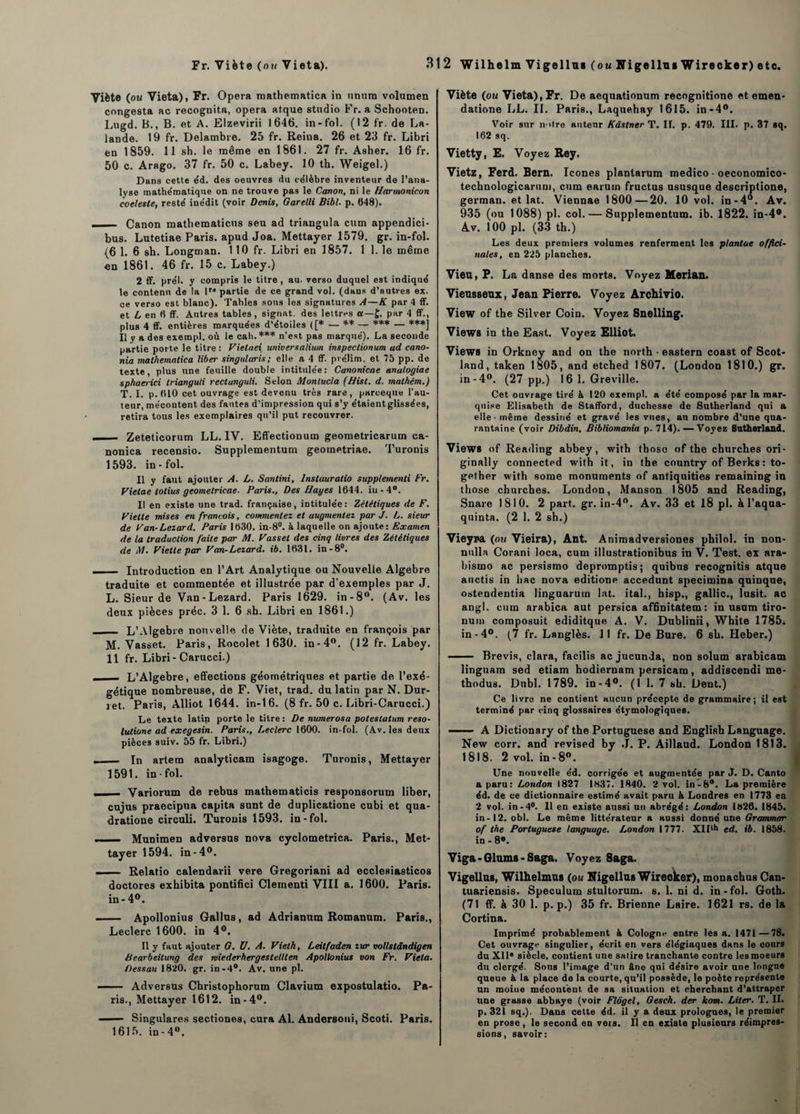 Viète (ou Vieta), Fr. Opéra mathematica in nnura volumen congesta ac recognita, opéra atque studio Fr. a Schooten. Lugd. B., B. et A. Elzevirii 1646. in-fol. (12 fr. de La¬ lande. 19 fr. Delambre. 25 fr. Reina. 26 et 23 fr. Libri en 1859. 11 sh. le même en 1861. 27 fr. Asher. 16 fr. 50 c. Arago. 37 fr. 50 c. Labey. 10 th. Weigel.) Dans cette éd. des oeuvres du ce'lèbre inventeur de l’ana¬ lyse mathématique on ne trouve pas le Canon, ni le Harmonicon coelesle, resté inédit (voir Denis, Garelli Bibl. p. 648). —— Canon matbematicus seu ad triangula cum appendici- bus. Lutetiae Paris, apud Joa. Mettayer 1579. gr. in-fol. (6 1. 6 sh. Longman. 110 fr. Libri en 1857. 1 1. le même en 1861. 46 fr. 15 c. Labey.) 2 ff. prél. y compris le titre , au. verso duquel est indiqué le contenu de la D* partie de ce grand vol. (dans d’autres ex. ce verso est blanc). Tables sous les signatures A—K par 4 ff. et L en 6 ff. Antres tables, signât, des lettres a—£. par 4 ff., plus 4 ff. entières marquées d’étoiies ([* — ** — *** — ***] Il y a d es exempl. où le cah.*** n’est pas marqué). La seconde partie porte le titre: Vietaei universalium inspeclionum ad cano- nia mathematica liber singularis; elle a 4 ff. préjim. et 75 pp. de texte, plus une feuille double intitulée: Canonicae anatogiae sphaerici trianguli rectunguli. Selon Montucla (Hist. d. mathém.) T. I. p. 610 cet ouvrage est devenu très rare, parceque l’au¬ teur, mécontent des fautes d’impression qui s’y étaient glissées, retira tous les exemplaires qu’il put recouvrer. ..... - Zeteticorum LL. IV. Effectionum geometricarum ca- nonica recensio. Supplementum geometriae. Turonis 1593. in-fol. Il y faut ajouter A. L. Santini, Instauratio supplementi Fr. Vietae totius geometricae. Paris., Des Hayes 1644. iu-4°. Il en existe une trad. française, intitulée: Zélétiques de F. Vielle mises en françois, commentez et augmentez par J. L. sieur de F an-Lézard. Paris 1630. in-8°. à laquelle on ajoute: Examen de la traduction faite par M. Fasset des cinq livres des Zélétiques de M. Fietle par Fan-Lézard, ib. 1631. in -8°. _Introduction en l’Art Analytique ou Nouvelle Algèbre traduite et commentée et illustrée par d’exemples par J. L. Sieur de Van-Lézard. Paris 1629. in-8°. (Av. les deux pièces préc. 3 1. 6 sh. Libri en 1861.) _ L’Algebre nouvelle de Viète, traduite en françois par M. Vasset. Paris, Rocolet 1630. in-4°. (12 fr. Labey. 11 fr. Libri - Carucci.) - L’Algebre, effections géométriques et partie de l’exé- gétique nombreuse, de F. Viet, trad. du latin par N. Dur- jet. Paris, Alliot 1644. in-16. (8 fr. 50 c. Libri-Carucci.) Le texte latin porte le titre : De numerosa poteslatum reso- lutione ad exegesin. Paris., Leclerc 1600. in-fol. (Av. les deux pièces suiv. 55 fr. Libri.) ._ In artem analyticam isagoge. Turonis, Mettayer 1591. in-fol. - Variorum de rebus mathematicis responsorum liber, cujus praecipua capita sunt de duplicatione cubi et qua- dratione circuli. Turonis 1593. in-fol. . Munimen adversus nova cyclometrica. Paris., Met¬ tayer 1594. in-4°. .1 . Relatio calendarii vere Gregoriani ad ecclesiasticos doctores exhibita pontifici Clementi VIII a. 1600. Paris, in - 4°. - Apollonius Gallus, ad Adrianum Romanum. Paris., Leclerc 1600. in 4°. Il y faut ajouter G. U. A. Fieth, Leitfaden zur vollstândigen Bearbeitung des wiederhergestellten Apollonius von Fr. Vieta. Oessau 1820. gr. in-4°. Av. une pl. -- Adversus Christophorum Clavium expostulatio. Pa¬ ris., Mettayer 1612. in-4°. — Singulares sectiones, cura Al. Andersoui, Scoti. Paris. 1615. in-4°. Viète (ou Vieta), Fr. De aequationum recognitione et emen- datione LL. IL Paris., Laquehay 1615. in-4°. Voir sur intre auteur Kâstner T. II. p. 479. III. p. 37 sq. 162 sq. Vietty, E. Voyez, Rey. Vietz, Ferd. Bern. Icônes planlarum medico - oeconomico- technologicarum, cum earutn fructus ususque descriptione, german. et lat. Viennae 1800—20. 10 vol. in-4°. Av. 935 (ou 1088) pl. col. — Supplementum. ib. 1822. in-4#. Av. 100 pl. (33 th.) Les deux premiers volumes renferment les plantae offici¬ nales, en 225 planches. Vieu, P. La danse des morts. Voyez Merian. Vieusseux, Jean Pierre. Voyez Archivio. View of the Silver Coin. Voyez Snelling. Views in the East. Voyez Elliot. Views in Orkney and on the north - eastern coast of Scot- land, taken 1805, and etched 1807. (London 1810.) gr. in- 4°. (27 pp.) 16 1. Greville. Cet ouvrage tiré à 120 exempl. a été composé par la mar¬ quise Elisabeth de Stafford, duchesse de Sutherland qui a elle - même dessiné et gravé les vues, an nombre d’une qua¬ rantaine (voir Dibdin, Bibliomania p. 714). — Voyez Sutherland. Views of Reading abbey, with tboso of the churches ori- ginally connected with it, in the country of Berks : to- gether with some monuments of antiquities remaining in those churches. London, Manson 1805 and Reading, Snare 1810. 2 part. gr. in-4°. Av. 33 et 18 pl. à l’aqua- quinta. (2 1. 2 sh.) Vieyra (ou Vieira), Ant. Animadversiones philol. in non- nnlla Corani loca, cum illustrationibus in V. Test, ex ara- bisrno ac persismo depromptis; quibns recognitis atque auctis in bac nova editione accedunt specimina quinque, ostendentia linguarutn lat. ital., hisp., gallic., lusit. ac angl. cum arabica aut persica affinitatem : in usum tiro- nuin composuit ediditque A. V. Dublinii, White 1785* in-4°. (7 fr. Langlès. 11 fr. De Bure. 6 sh. Heber.) - Brevis, clara, facilis ac jucunda, non solum arabicam linguam sed etiam hodiernam persicam, addiscendi me- thodus. Dnbl. 1789. in-4°. (1 1. 7 sh. Dent.) Ce livre ne contient aucun précepte de grammaire; il est terminé par cinq glossaires étymologiques. - A Dictionary of the Portuguese and English Language. New corr. and revised by ,J. P. Aillaud. London 1813. 1818. 2 vol. in - 8°. Une nouvelle éd. corrigée et augmentée par J. D. Canto a paru: London 1827 1837. 1840. 2 vol. in-8°. La première éd. de ce dictionnaire estimé avait paru & Londres en 1773 eu 2 vol. in-4°. 11 en existe aussi un abrégé: London l»26. 1845. in-12. obi. Le même littérateur a aussi donné une Grammar of the Portuguese language. London 1777. XIIlh ed. ib. 1858. in - 8°. Viga - Glums - Saga. Voyez 8aga. Vigellus, Wilhelmus (ou Nigellus Wireoker), monachus Can- tuariensis. Spéculum stultorum. s. 1. ni d. in - fol. Goth. (71 ff. à 30 1. p. p.) 35 fr. Brienne Laire. 1621 rs. de la Cortina. Imprimé probablement à Cologne entre lésa. 1471—78. Cet ouvrage singulier, écrit en vers élégiaques dans le cours du XII* siècle, contient une satire tranchante contre les moeurs du clergé. Sons l’image d’un âne qui désire avoir une longue queue à la place de la courte, qu’il possède, le poète représente un moine mécontent de sa situation et cherchant d’attraper une grasse abbaye (voir Flôgel, Gesch. der kom. Liter. T. II. p. 321 sq.). Dans cette éd. il y a deux prologues, le premier en prose , le second en vêts. Il en existe plusieurs réimpres¬ sions, savoir: