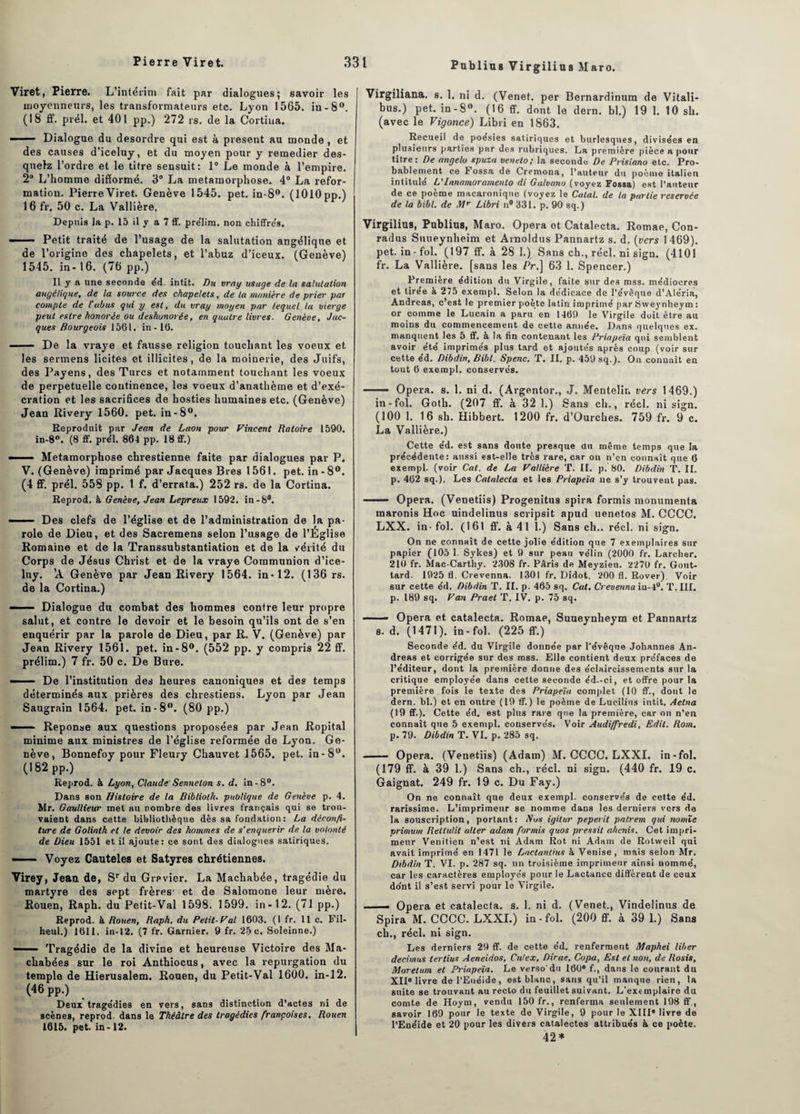 Viret, Pierre. L’intérim fait par dialogues; savoir les tnoyenneurs, les transformateurs etc. Lyon 1565. in-8°. (18 ff. prél. et 401 pp.) 272 rs. de la Cortiua. —— Dialogue du desordre qui est à présent au monde , et des causes d’iceluy, et du moyen pour y remedier des- quelz l’ordre et le titre sensuit: 1° Le monde à l’empire. 2° L’homme difforme. 3° La métamorphosé. 4° La refor¬ mation. Pierre Viret. Genève 1545. pet. in-8°. (1010 pp.) 16 fr. 50 c. La Vallière. Depuis la p. 15 il y a 7 ff. pre'Iim. non chiffre's. ■' Petit traité de l’usage de la salutation angélique et de l’origine des chapelets, et l’abuz d’iceux. (Genève) 1545. in-16. (76 pp.) Il y a une seconde éd. intit. Du vray usage de la salutation angélique, de ta source des chapelets, de la manière de prier par compte de l'abus gui y est, dit vray moyen par lequel la vierge peut eslre honorée ou déshonorée, en quatre livres. Genève, Jac¬ ques Bourgeois 1561. in-16. -De la vraye et fausse religion touchant les voeux et les sermens licites et illicites, de la moinerie, des Juifs, des Payens, des Turcs et notamment touchant les voeux de perpétuelle continence, les voeux d’anathème et d’exé¬ cration et les sacrifices de hosties humaines etc. (Genève) Jean Rivery 1560. pet. in-8°. Reproduit par Jean de Laon pour Vincent Raloire 1590. in-8°. (8 ff. prél. 864 pp. 18 ff.) Métamorphosé chrestienne faite par dialogues par P. V. (Genève) imprimé par Jacques Bres 1561. pet. in-8°. (4 ff. prél. 558 pp. 1 f. d’errata.) 252 rs. de la Cortina. Reprod. à Genève, Jean Lepreux 1592. in-S#. - ■- Des clefs de l’église et de l’administration de la pa¬ role de Dieu, et des Sacremens selon l’usage de l’Église Romaine et de la Transsubstantiation et de la vérité du Corps de Jésus Christ et de la vraye Communion d’ice- lny. 'A Genève par Jean Rivery 1564. in-12. (136 rs. de la Cortina.) - ■— Dialogue du combat des hommes contre leur propre salut, et contre le devoir et le besoin qu’ils ont de s’en enquérir par la parole de Dieu, par R. V. (Genève) par Jean Rivery 1561. pet. in-8°. (552 pp. y compris 22 ff. prélim.) 7 fr. 50 c. De Bure. - De l’institution des heures canoniques et des temps déterminés aux prières des chrestiens. Lyon par Jean Saugrain 1564. pet. in-8°. (80 pp.) - . Réponse aux questions proposées par Jean Ropital minime aux ministres de l’église reformée de Lyon. Ge¬ nève, Bonnefoy pour Fleury Chauvet 1565. pet. in-8°. (182 pp.) Reprod. à Lyon, Claude'Sennelon s. d. in-8°. Dans son Histoire de la Biblioth. publique de Genève p. 4. Mr. Gaullieur met au nombre des livres français qui se trou¬ vaient dans cette bibliothèque dès sa fondation: La déconfi¬ ture de Goliath et le devoir des hommes de s'enquérir de la volonté de Dieu 1551 et il ajoute: ce sont des dialogues satiriques. —— Voyez Cauteles et Satyres chrétiennes. Virey, Jean de, Sr du Grpvier. La Macliabée, tragédie du martyre des sept frères- et de Salomone leur mère. Rouen, Raph. du Petit-Val 1598. 1599. in-12. (71 pp.) Reprod. à Rouen, Raph. du Petit-Val 1603. (1 fr. 11c. Fil- heul.) 1611. in-12. (7 fr. Garnier. 9 fr. 25 c. Soleinne.) —— Tragédie de la divine et heureuse Victoire des Ma- chabées sur le roi Anthiocus, avec la repurgation du temple de Hierusalem. Rouen, du Petit-Val 1600. in-12. (46 pp.) Deux tragédies en vers, sans distinction d’actes ni de scènes, reprod dans le Théâtre des tragédies françaises, Rouen 1615. pet. in-12. Virgiliana. s. 1. ni d. (Venet. per Bernardinum de Vitali- bus.) pet. in -8°. (16 ff. dont le dern. bl.) 19 1. 10 sh. (avec le Vigonce) Libri en 1863. Recueil de poésies satiriques et burlesques, divisées en plusieurs parties par des rubriques. La première pièce a pour titre: De angelo spuza veneto; la seconde De Prisiano etc. Pro¬ bablement ce bossa de Cremona, l’auteur du poème italien intitule L'Innamoramento di Galvano (voyez Fossa) est l’auteur de ce poème macaronique (voyez le Calai, de la partie reservée de la bibl. de Mr Libri n# 331. p. 90 sq.) Virgilius, Publius, Maro. Opéra ot Catalecta. Romae, Con- radus Suueynheim et Arnoldus Pannartz s. d. (vers 1469). pet. in-fol. (197 ff. à 28 1.) Sans ch., réel. ni sign. (4101 fr. La Vallière. [sans les Pr.\ 63 1. Spencer.) Première édition du Virgile, faite sur des mss. médiocres et tirée à 275 exempl. Selon la dédicace de l’évêque d’Aléria, Andréas, c’est le premier poète latin imprimé par Sweynheym : or comme le Lucain a paru en 1469 le Virgile doit être au moins du commencement de cette année. Dans quelques ex. manquent les 5 ff. à la fin contenant les Priapeïa qui semblent avoir été imprimés plus tard et ajoutés après coup (voir sur cette éd. Dibdin, Bibl. Spenc. T. II. p. 459 sq.). On connaît en tout 6 exempl. conservés. ■■ — Opéra, s. 1. ni d. (Argentor., J. Mentelir. vers 1469.) in-fol. Goth. (207 ff. à 32 1.) Sans ch., réel, ni sign. (100 1. 16 sh. Hibbert. 1200 fr. d’Ourches. 759 fr. 9 c. La Vallière.) Cette éd. est sans doute presque du même temps que la précédente: aussi est-elle très rare, car on n’en connaît que 6 exempl. (voir Cat. de La Vallière T. II. p. 80. Dibdin T. II. p. 462 sq.). Les Catalecta et les Priapeïa ne s’y trouvent pas. —— Opéra. (Venetiis) Progenitus spira formis monumenta tnaroni8 Hoc uindelinus scripsit apud uenetos M. CCCC. LXX. in - fol. (161 ff. à 41 1.) Sans ch., réel, ni sign. On ne connaît de cette jolie édition que 7 exemplaires sur papier (105 1. Sykes) et 9 sur peau vélin (2000 fr. Larcher. 210 fr. Mac-Carthy. 2308 fr. Pâris de Meyzieu. 2270 fr. Gout- tard. 1925 fl. Crevenna. 1301 fr. Didot. 200 fl. Rover). Voir sur cette éd. Dibdin T. II. p. 465 sq. Cal. Crevenna iu-4°. T. III. p. 189 sq. Van Praet T. IV. p. 75 sq. —— Opéra et catalecta. Romae, Suueynheym et Pannartz s. d. (1471). in-fol. (225 ff.) Seconde éd. du Virgile donnée par l'évêque Johannes An¬ dréas et corrigée sur des mss. Elle contient deux préfaces de l’éditeur, dont la première donne des éclaircissements sur la critique employée dans cette seconde éd.-ci, et offre pour la première fois le texte des Priapeïa complet (10 ff., dont le dern. bl.) et en outre (19 ff. ) le poème de Lueilius intit. Aetna (19 ff.). Cette éd. est plus rare que la première, car on n’en connaît que 5 exempl. conservés. Voir Audiffredi, Edit. Rom. p. 79. Dibdin T. VI. p. 285 sq. - Opéra. (Venetiis) (Adam) M. CCCC. LXXI. in-fol. (179 ff. à 39 1.) Sans ch., réel, ni sign. (440 fr. 19 c. Gaignat. 249 fr. 19 c. Du Fay.) On ne connaît que deux exempl. conserves de cette éd. rarissime. L’imprimeur se nomme dans les derniers vers de la souscription, portant : Sus igilur peperit patrem qui nomïe primum Rellulit aller adam formis quos pressit ahenis. Cet impri¬ meur Vénitien n’est ni Adam Rot ni Adam de Rotweil qui avait imprimé en 1471 le Lnctantius à Venise, mais selon Mr. Dibdin T. VI. p. 287 sq. un troisième imprimeur ainsi nommé, car les caractères employés pour le Lactance diffèrent de ceux do'nt il s’est servi pour le Virgile. -■ Opéra et catalecta. s. 1. ni d. (Venet., Vindelinus de Spira M. CCCC. LXXI.) in-fol. (200 ff. à 39 1.) Sans ch., réel, ni sign. Les derniers 29 ff. de cette éd. renferment Maphei liber decimus lertius Aeneidos, Cidex, Dirae, Copa, Est et non, de Rosis, Moretum et Priapeïa. Le verso'du 160® f., dans le courant du XII® livre de l’Euéide, est blanc, sans qu’il manque rien, la suite se trouvant au recto du feuillet suivant. L'exemplaire du comte de Hoym, vendu 150 fr., renferma seulement 198 ff., savoir 169 pour le texte de Virgile, 9 pour le XIII® livre de l’Enéide et 20 pour les divers catalectes attribués à ce poète. 42*