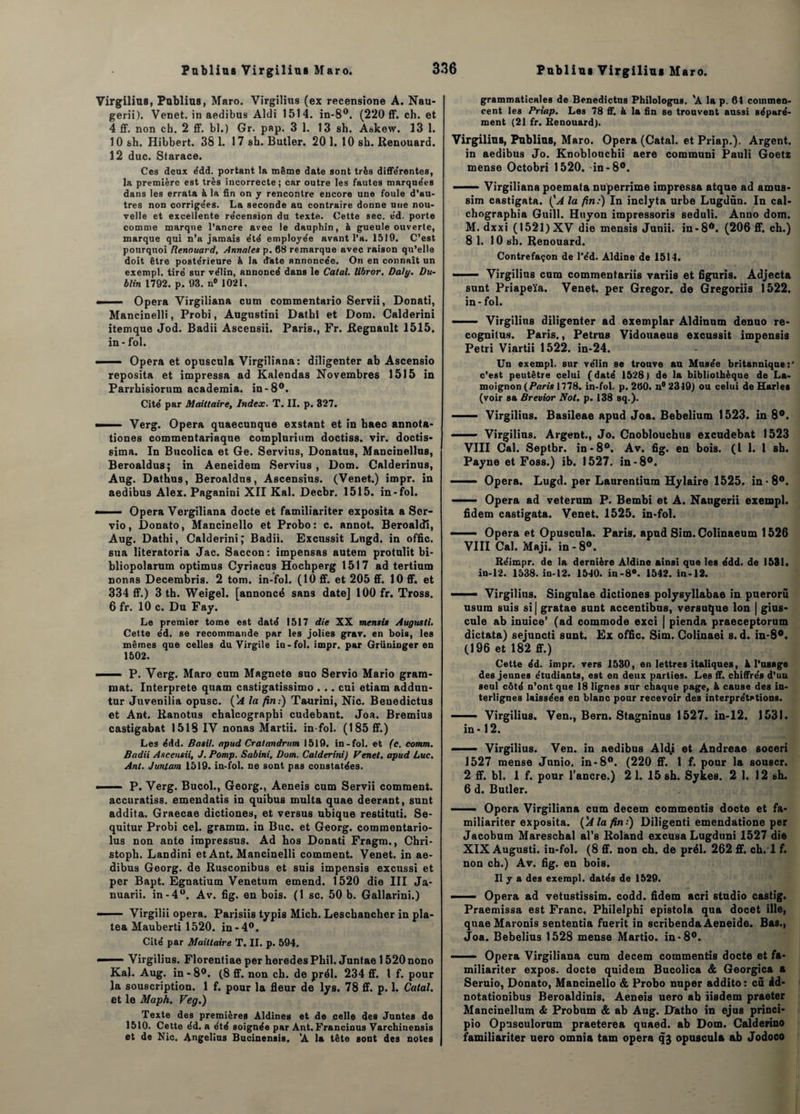 Virgilius, Publias, Maro. Virgilius (ex recensione A. Nau- gerii). Venet. in aedibus Aldi 1514. in-8°. (220 ff. ch. et 4 ff. non ch. 2 ff. bl.) Gr. pap. 3 1. 13 sh. Askew. 13 1. 10 sh. Hibbert. 38 1. 17 sh. Butler. 201. 10 sh. Renouard. 12 duc. Starace. Ces deux édd. portant la même date sont très differentes, la première est très incorrecte; car outre les fautes marque'es dans les errata à la fin on y rencontre encore une foule d’au¬ tres non corrigées. La seconde au contraire donne nue nou¬ velle et excellente re'cension du texte. Cette sec. e’d. porte comme marque l’ancre avec le dauphin, & gueule ouverte, marque qui n’a jamais été employée avant l’a. 1519. C’est pourquoi Renouard, Annales p. 68 remarque avec raison qu’elle doit être postérieure à la date annoncée. On en connaît un exempl. tiré sur vélin, annoncé dans le Calai, libror. Daly. Du¬ blin 1792. p. 93. n° 1021. —-— Opéra Virgiliana cum commentant) Servii, Donati, Mancinelli, Probi, Augustini Dathi et Dom. Calderini itemque Jod. Badii Ascensii. Paris., Fr. Régnault 1515, in - fol. ■ Opéra et opuscula Virgiliana: diligenter ab Ascensio reposita et impressa ad Kalendas Novembres 1515 in Parrhisiorum academia. in-8°. Cité par Mailtaire, Index. T. II. p. 327. ■ Verg. Opéra quaecunque exstant et in haec annota- tiones commentariaque complurium doctiss. vir. doctis- sima. In Bucolica et Ge. Servius, Donatus, Mancinellus, Beroaldus; in Aeneidem Servius , Dom. Calderinus, Aug. Dathus, Beroaldus, Ascensius. (Venet.) impr. in aedibus Alex. Paganini XII Kal. Decbr. 1515. in-fol. -■ ■■ Opéra Vergiliana docte et familiariter exposita a Scr- vio, Donato, Mancinello et Probo : c. annot. Beroaldî, Aug. Dathi, Calderini,* Badii. Excussit Lngd. in offic. sua literatoria Jac. Saccon: impensas autem protulit bi- bliopolarum optimus Cyriacus Hochperg 1517 ad tertium nonas Decembris. 2 tom. in-fol. (10 ff. et 205 ff. 10 ff. et 334 ff.) 3 th. Weigel. [annoncé sans date] 100 fr. Tross. 6 fr. 10 c. Du Fay. Le premier tome est daté 1517 die XX mensis Augusti. Cette éd. se recommande par les jolies grav. en bois, les mêmes que celles du Virgile in-fol. impr. par Grüninger en 1502. — P. Verg. Maro cum Magnete suo Servio Mario grara- roat. Interprète quam castigatissimo . .. cui etiam addun- tur Juvenilia opusc. (1A la fin:) Taurini, Nie. Benedictus et Ant. Ranotus chalcographi cudebaDt. Joa. Bremius castigabat 1518 IV nonas Martii. in-fol. (185 ff.) Les édd. Basil. apud Cratandrum 1519. in-fol. et (c. comm. Badii Ascensii, J. Pomp. Sabini, Dom. Calderini) Venet, apud Luc, Ant. Juntatn 1519. in-fol. ne sont pas constatées. ■ P. Verg. Bucol., Georg., Aeneis cum Servii comment, accuratiss. emendatis in quibus multa quae deerant, sunt addita. Graecae dictiones, et versus ubique restituti. Se- quitur Probi cel. gramm. in Bue. et Georg. commentario- lus non ante impressus. Ad hos Donati Fragm., Chri- stoph. Landini et Ant. Mancinelli comment. Venet. in ae¬ dibus Georg. de Rusconibus et suis impensis excussi et per Bapt. Egnatium Venetum emend. 1520 die III Ja- nuarii. in-4°. Av. fig. en bois. (1 sc. 50 b. Gallarini.) - Virgilii opéra. Parisiis typis Mich. Leschancher in pla- tea Mauberti 1520. in-4°. Cité par Muiltaire T. II. p. 594. ——— Virgilius. Florentiae per heredes Phil. Juntae 1520 nono Kal. Aug. in - 8°. (8 ff. non ch. de prél. 234 ff. I f. pour la souscription. 1 f. pour la fleur de lys. 78 ff. p. 1. Catal. et le Maph. Veg.) Texte des premières Àldines et de celle des Juntes de 1510. Cette éd. a été soignée par Ant. Francinus Varchinensis et de Nie. Angelius Bucinensis. ’A la tête sont des notes grammaticales de Benedictus Philologue. A la p. 61 commen¬ cent les Prtap. Les 78 ff. à la fin se trouvent aussi séparé¬ ment (21 fr. Benouard). Virgilius, Publias, Maro. Opéra (Catal. et Priap.). Argent, in aedibus Jo. Knoblouchii aere communi Pauli Goetz mense Octobri 1520. in-8°. - — Virgiliana poemata nuperrime impressa atque ad amas- sim castigata. (A la fin:) In inclyta urbe Lugdùn. In cal- chographia Guill. Huyon impressoris seduli. Anno dom. M. dxxi (1521) XV die mensis Junii. in-8ft. (206 ff. ch.) 8 1. 10 sh. Renouard. Contrefaçon de l’éd. Aldine de 1514. - ■— Virgilius cum commentariis variis et figuris. Adjecta sunt Priapeïa. Venet. per Gregor. de Gregoriis 1522. in-fol. ■ Virgilius diligenter ad exemplar Aldinum denuo re- cognilus. Paris., Petrus Vidouaeus excussit impensis Pétri Viartii 1522. in-24. Un exempl. sur vélin se trouve au Musée britannique:' c’est peutêtre celui (daté 1528) de la bibliothèque de La¬ moignon (Paris 1778. in-fol. p. 260. n° 2319) ou celui de Harles (voir sa Brevior Not. p. 138 sq.). ■ Virgilius. Basileae apud Joa. Bebelium 1523. in 8°. - Virgilius. Argent., Jo. Cnobloucbus excudebat 1523 VIII Cal. Septbr. in-8°. Av. fig. en bois. (I 1. I sh. Payne et Foss.) ib. 1527. in-8°. ■ — Opéra. Lugd. per Laurentium Hylaire 1525. in-8°. ■■. Opéra ad veterum P. Bembi et A. Naugerii exempl. fidem castigata. Venet. 1525. in-fol. - — Opéra et Opuscula. Paris, apud Sim. Colinaeum 1526 VIII Cal. Maji. in-8°. Béimpr. de la dernière Aldine ainsi que les édd. de 1531. in-12. 1538. iu-12. 1540. in-8°. 1542. in-12. ■■■■■— Virgilius. Singnlae dictiones polysyllabae in puerorü usura suis si| gratae sunt accentibus, versuque Ion | gius- cule ab inuice’ (ad commode exci | pienda praeceptorum dictata) sejuncti sunt. Ex offic. Sim. Colinaei s. d. in-8°. (196 et 182 ff.) Cette éd. impr. vers 1530, en lettres italiques, h l’usage des jeunes étudiants, est en deux parties. Les ff. chiffrés d’un seul côté n’ont que 18 lignes sur chaque page, à cause des in¬ terlignes laissées en blanc pour recevoir des interprétations. - 1 ■ Virgilius. Ven., Bern. Stagninus 1527. in-12. 1531. in • 12. ■ Virgilius. Ven. in aedibus Aldj et Andreae soceri 1527 mense Junio. in-8°. (220 ff. 1 f. pour la souscr. 2 ff. bl. 1 f. pour l’ancre.) 2 1. 15 sh. Sykes. 2 1. 12 sh. 6 d. Butler. ■ Opéra Virgiliana cum decem commentis docte et fa¬ miliariter exposita. {'A la fin:) Diligenti emendatione per Jacobum Mareschal al’s Roland excusa Lugduni 1527 die XIX Augusti. in-fol. (8 ff. non ch. de prél. 262 ff. ch. 1 f. non ch.) Av. fig. en bois. Il y a des exempl. datés de 1529. Opéra ad vetustissim. codd. fidem acri studio castig. Praemissa est Franc. Philelphi epistola qua docet ille, quae Maronis sententia fuerit in scribenda Aeneide. Bas., Joa. Bebelius 1528 mense Martio. in-8°. —— Opéra Virgiliana cum decem commentis docte et fa¬ miliariter expos, docte quidem Bucolica & Georgica a Seruio, Donato, Mancinello & Probo nuper addito: cû id- notationibus Beroaldinis, Aeneis uero ah iisdem praeter Mancinellum & Probum & ab Aug. Datho in ejus princi- pio Opusoulorum praeterea quaed. ab Dom. Calderino familiariter uero omnia tam opéra qj opuscula ab Jodoco