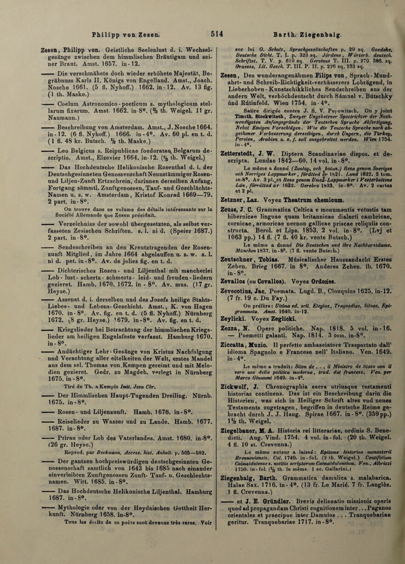 Zesen, Philipp von. Geistliche Seelenlust d. i. Wechsel- gesânge zwischen dem himmlischen Brâutigam und sei- ner Braut. Amst. 1657. in-12. —•— Die verschmâhete doch wieder erhohete Majestat, Be- gràbnuss Karls II. Konigs von Engelland. Amst., Joach. Nosche 1661. (5 fl. Nyhoff.) 1662. in-12. Av. 13fig. (1 th. Maske.) ■ — Coelum Astronomico - poeticum s. mythologicum stel- larum fixarum. Amst. 1662. in-8°. (% th. Weigel. 11 gr. Naumann.) - Beschreibung von Amsterdam. Amst., J. Nosche 1664. in-12. (6 fl. Nyhoff.) 1666. in-4°. Av. 60 pl. en t. d. (1 fl. 48 kr. Butsch. % th. Maske.) —— Léo Belgicus s. Reipublicae foedorataa. Belgarum de- scriptio. Amst., Elzevier 1664. in-12. (% th. Weigel.) ■ Das Hochdeutsche Helikonische Rosenthal d. i. der Deutschgesinneten GenossenschaftNeunstammiger Rosen- und Liljen-Zunft Ertzschrein, darinnen derselben Anfang, Fortgang sammtl. Zunftgenossen, Tauf- und Geschlachts- Namen u. s. w. Amsterdam, Kristof Konrad 1669—79. 2 part, in - 8°. On trouve dans ce volume des de'tails inte'ressants sur la Société Allemande que Zesen présidait. ■ —- Verzeichniss der sowohl übergesetzten, als selbst ver- fasseten Zesischon Schriften. s. 1. ni d. (Speier 1687.) 2 part, in - 8°. - Sendeschreiben an den Kreutztragenden der Rosen- zunft Mitglied, im Jahre 1664 abgelauffen u. s. w. s. 1. nid. pet. in-8°. Av. de jolies fig. en t. d. - Dichterisches Rosen- und Liljenthal mit mancherlei Lob - lust- schertz- schmertz- leid- und freuden - liedern gezieret. Hamb. 1670. 1672. in - 8°. Av. mus. (17 gr. Heyse.) ■ Assenât d. i. derselben und des Josefs heilige Stahts- Liebes- und Lebens-Geschicht. Amst., K. von Hagen 1670. in- 8°. Àv. fig. en t. d. (5 fl. Nyhoff.) Nürnberg 1672. (8 gr. Heyse.) 1679. in-8°. Av. fig. en t. d. —— Kriegslieder bei Betrachtung der himmlischen Kriegs- lieder am heiligen Engelsfeste verfaszt. Hamburg 1670. in - 8°. —— Andâchtiger Lehr-Gesiinge von Kristus Nachfolgung und Verachtung aller eitelkeiten der Welt, erstes Mandel aus dem sel. Thomas von.Kempen gereimt und mit Melo- dien gezieret. Gedr. zu Magdeb. verlegt in Nürnberg 1675. in-8°. Tiré de Th. a Kempis Imit. Jesu C/tr. ■ Der Himmlischen Haupt-Tugenden Dreiling. Nürnb. 1675. in-8°. - Rosen - und Liljenzunft. Hamb. 1676. in-8°. ■ Reiselieder zu Wasser und zu Lande. Hamb. 1677. 1687. in-8°. - Prirau oder Lob des Vaterlandes. Amst. 1680. in-8°. (26 gr. Heyse.) Reprod. par Beckmann, Access, hist. Anhalt. p. 565—582. - ■ Der gantzen hochpreiswürdigen deutschgesinnten Ge- no8senschaft samtlich von 1643 bis 1685 nach einander einverleibten Zunftgenossen Zunft- Tauf- u. Geschlechts- namen. Witt. 1685. in-8°. — Das Hochdeutsche Helikonische Liljenthal. Hamburg 1687. in-8°. —— Mythologie oder von der Heydnischen Gottheit Her- kunft. Nürnberg 1658. in-8°. Tous les édits de ce poète sont devenus très rares. Voir sur lui O. Schulz, Sprachgesel/schaften p. 29 sq. Goedeke, Deutsche Dicht. T. I. p. 323 sq. Jôrdens, IVôrterb. deutsch. Schriftst. T. V. p. 619 sq. Gervinus 1'. III. p. 279. 386. sq. Qraesse, Lit. Gesch. T. III. P. II. p. 226 sq. 233 sq. Zesen, Des wunderangenahmen Filips von, Sprach-Mund- ahrt- und Schreib-Richtigkeit-verbàsserers Lobragend, in Lieberhoben - Kunstschikkliches Sendschreiben aus der andern Welt, verhôchdeutscht durch Samuel v. Bütschky tind Rütinfeld. Wien 1754. in-4°. Satire dirigée contre J. S. V. Popowitsoh. On y joint Timoth. Stockwitsch, Zmeyer Ungebetener Spottrichter der Noth- wendigsten Anfttngsgriindc der Teutschen Sprache Abfertigung, Nebsl Einigen Vorschlâgen. Wie die Teutsche Sprache nach ab- gethaner Verbesserung derselbigen, durch Ungarn, die Türkey, Persien, Arabien u. s. f. soit ausgebreitet nerden. Wien 1754. in-4®. Zetterstedt, J. W. Diptera Scandinavie dispos, et de- scripta. Lnndae 1842—60. 14 vol. in-8°. Le même a donné (Zoolog. och bolun.) liesa genom Sveriges och Norriges Lappmorker, fôràtted or 1821. Lund 1822. 2 tom. in-8°. Av. 3 pi.„et Hesa genom Umeâ-Lappmorker i Vesterboilens Lan, fômïttad ar 1832. Oerebro 1833. in-8°. Av. 2 cartes et 2 pl. Zetzner, Laz. Voyez Theatmm ckemicum. Zeuss, J. C. Grammatica Celtica e monumentis vetustis tain hibernicae linguae quam britannicae dialecti cambricae, cornicae, armoricae necnon gallicae priscae reliquiis con- structa. Berol. et Lips. 1853. 2 vol. in-8°. (Lvj et 1063 pp.) 14 fl. (7 fl. 40 kr. vente Butsch.) Le même a donné Die Deutschen und ihre Nachbarslâmme. München 1837. in-8°. (7 fl. vente Butseli.) Zeutschner, Tobias. Mûsicalischer Hanszandaclit Erstes Zehen. Brieg 1667. in 8°. Anderes Zehen. ib. 1670. in-8°. Zevallos (ou Cevallos). Voyez Ordones. Zevecotins, Jac. Poemata. Lugd. B., Clouquius 1625. in-12. (7 fr. 19 c. Du Fay.) On préfère: Ultimaed. scil. Elegine, Tragoediae, Silvae, Epi- grnmmata. Amst. 1640. in-12. Zeylicki. Voyez Zeglicki. Zezza, N. Opéré politiche. Nap. 1818. 5 vol. in-16. — Poemetti galanti. Nap. 1814. 3 tom. in-8°. Ziccatta, Muzio. Il perfetto ambasciatore Trasportato dall’ idioma Spagnolo e Francese nell’ Italiano. Ven. 1649. in - 4°. Le même a traduit: Silon de . . . il Minislro de Stato von il vero uso délia politica moderna, trad. dal francese. Ven. per Marco Ginummi 1649. in-4°. Zickwolf, J. Chronographia sacra utriusque testamenti historias continens. Das ist ein Beschreibung darin die Historien, was sich in Heiliger Schrift altes vud neues Testaments zugetragen, begriffen in deutsche Reime ge- bracht durch J. J. Haug. Spirae 1667. in-8°. (359 pp.) 1% th. Weigel. Ziegelbauer, M. A. Historia rei litterariae, ordinis S. Bene- dicti. Aug. Vind. 1754. 4 vol. in-fol. (20 th. Weigel. 4 fl. 10 st. Crevenna.) Le même auteur a laissé : Epitome historiée monasterii Brennoviensis. Col. 1740. in-fol. (2 th. Weigel.) Centifolium Calmaldulenses. notitia scriptorum Calmatdulensinm. Ven., Albrizzi 1750. in-fol. (% th. le même. 1 sc. Gailarini.) Ziegenbalg, Barth. Grammatica damulica s. malabarica. Halae Sax. 1716. in-4°. (13 fr. Le Marié. 7 fr. Langlès. 1 fl. Crevenna.) - et J. E. Gründler. Brevis delineatio missionis operis quod adpropagandam Christi cognitioneminter... Paganos orientales et praecipue inter Damulos . . . Tranquebariae geritur. Tranquebariae 1717. in-8°.