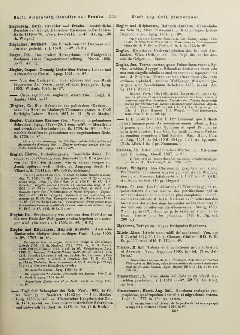 Ziegenbalg, Barth., Gründler und Franke. Ausführliche Berichte der Konigl. Dânischen Missionen in Ost-Indien. Halle 1718 — 70. Forts. I—CVIII. in-4°. Av. fig. (36 th. Weigel.) Ziegenfusz, Burkhart. Ein Spruch von den Doctores vnd Juristen gedicht. s. 1. 1540. in-4d. (4 ff.) Zieger, Joh. Des uralten Herzogtbums und Kônigreichs Boebmen kurze Regentenbescbreibung. Nürnb. 1685. in-12. Av. fig. Ziegler, Caspar. Zwanzig Lieder über Geburts Leiden und Auferstehung Cliristi. Lpzg. 1621. in-8°. - Von den Madrigalen, einer scbonen und zur Musik bequemten Art Verse, nebst etlichen Exempeln. Lpzg. 1653. Witteub. 1685. in-8°. ' Circa regicidium anglorum exercitatio. Lugd. B. Sambix 1653. in-12. (Ziegler, Ch. G.) Schmiede des politischen Glückes . . . nacb dos Herrn zu Limburgk Thésaurus patern. u. Cecil Burleigbs Lebren. Hamb. 1667. in-12. (% th. Maske.) Ziegler, Christiane Mariane von. Versuch in gebundener Scbreibart. Lpzg. 1728—29. 2 tom. in-8°. — Moralische und vermischte Sendscbreiben. ib. 1730. in-8°. — Ver- mischte Scbrifteu in gebuudener und ungebundener Rede. ib. 1739. in - 8°. On y ajoute Sammlung der Schriflen und Gedichte melehe auf die poetische Krônung der . . . Ziegler verfertigl ruorden von Jnc. Frdr. Lambrecht. Lpzg. 1734. in-8°. Ziegler, Hieron., Rottenburgcnsis. Immolatio Jsaae. Ein sonder scbone Comedi, ausz dem erstë buch Mosigezogen, von der Historien Abraae, wie er seiuen einigen sun Jsaak opffereu wolt. Gedr. zu Augspurg durcit Pli. Vlhart s. d. (1544). in-8°. (30 fr. Soleinue.) En cinq actes et en vers. Traduit du latin (Immolalio Jsaae. Aug. F. 1543. in-8°.) Le même poète a écrit Cyrux major, draina trag. Aug. yPli. Vlhart s. d. (1548). in-8°. (1 fl. Butsch.) Regales nupliae (Mntth. 21) drama conu trag. ib. id. 1553. in-8°. (48 kr. le même.) Pedonethia (Heli). ib. 1543. in-8#. Dramala sacra duo ( lufanlicidium et Decem virgines). Ingolsl. 1555. in-8°. (43 th. Weigel.) Ephiletes drama comico-lrag. ar- gumento ex D. Malthaei Evangelio sumplo. ib., Weissenhorn 1519. in-8°. (76 rs. de la Gortina.) Prolog las tus, drama comico-trag. in meinoriam humanae condilionis et vitae nostrae miserrimae. Aug. V. 1543. in-8°. (4 fl. 48 kr. Butsch.) Ziegler, Dr. Propliezeiung was sich von dem 1593 Jar an bis zum Ende der Welt gantz gewisz begeben vnd zutra- gen wird. (En vers.) s. 1. 1593. in-4°. (16 ff.) Ziegler und Kliphausen, Heinrich Anshelm. Asiatisc.be Banise oder blutiges doch muthiges Pegu. Lpzg. 1688. in-8°. 1707. in-8°. Ce roman très en vogue dans son temps a été réimpr. Leipzig 1707. (% th. Maske.) 1721. 1728. ib., C. G. Eckart. 1738. (20 gr. Blenz.) 1753. 2 vol. in-8°. Kônigsberg u. Lpzg. 1783. ib., Hartung 1764—66. 2 tom. in-8°. (25 gr. Blenz.) 1734. (3 fl. Butsch ) Le second vol. est de Joli. Ge. Hamann. (Voir Gotlsched, Beilr. z. Gesch. d. deutscli. Spr. T. IL C. VI. p. 274 sq. Cholevius, Deutsche Romane d. XVII. Jhdls. p. I52sq.) Il y en a plusieurs imitations, savoir: Die deutsclie Banise. Epzg. 1782. in-8°. Die engeldndische Banise, Priticessin von Sttssex. Von C. E. F. Frcft. n. Lpzg. 1754. in-S°. Aegyptische Banise von H. n. Jusli. Frcft. u. Lpzg. 1759. in -8°. —— Taglicher Scbauplatz der Zeit. Frcft. 1695. in -fol. Av. front, gr. p. Sandrart. (1492 pp. — 1 th. Maske.) Lpzg. 1760. in-fol. — Historisches Labyrinth der Zeit. ib. 1701. in-fol. — Continuirter bistoriseber Scbauplatz und Labyrinth der Zeit. ib. 1718. in-fol. (4 fl. Beck.) Ziegler und Kliphausen, Heinrich Anshelm. lleldonliebe der Schrifft, Alten Testaments in 16 anmuthigen Liebes Begebenheiten. Lpzg. 1734. in-8°. On y ajoute: Zmegter Theil (v. G. Clir. Lehms). Lpzg. 1734. in -8°. et Élbische lleldenbriefe in 12 sonderbaren /Aebesbegeben- heiten des A. T. Drittcr Theil v. C. H. S. ib. 1732. in-8°. Ziegler. Historische Merkwürdigkeiten des In-und Aus- landes. Wien 1840. in-fol. Av. 96 pl. litb. sur les des¬ sins de Geiger. — Épuisé. Ziegler, Jac. Terrae sanctae, quam Palaestinam vocaut, Sy- riae, Arabiae, Aogypti et Schondiae doctissiina dcscriptio una cum singulis tabulis earundem regionum topographicis autli. J. Zieglero. Terrae sanctae altéra descriptio juxta ordinem alphabeti, authore Wolffgango Weissenbnrgio. Argent, apud Wendelinum Ricbelium 1536. in-fol. Av. fig. (111. Heber.) lïeprod. Frcft. 1575. 1583. in-fol. La prem. éd. porte: Sy- riae ad ptolemaici operis rationem praeterea Slrabone, Plinio et Antonino auloribus locupletnla. Palestinaetc. Holmiae deplorabilis excidii per Chrisliernum Daciae Cimbricae regem historia. Argent, ap. Petr. Opilionem 1532. in - fol. (110 ff.) Av. 8 cartes gr. en bois. (1 1. 19 sh. llanrott. 7 th. Weigel. — Voir Baumgarlen, Hall. Bibl. T. II. p. 298 sq.) - In Plinii de Nat. Ilist. L. IIura Comment, quo Difficuf- tates Plinianae praes. Astronomicae oinnes tolluutur. Item Orgauon quo Catholica Syderum ut apud Plinium est mira Arte docetur. Item Geo. Collimitii et Joacb. Vadiani ad eundem secundum Plinii Scliolia. Bas., Heur. Pétri ni. Aug. 1531. in-fol. (16 ff. 454 pp. 1 f.) Av. fig. math. (3 sh. Libri. 1 th. 3 gr. Naumann.) Ziemann, Ad. Mittelhochdeutsches Worterbuch. Mit grara- mat. Einleitung. Quedl. 1837. in-8°. 11 faut qu’il se trouve dans les ex. resp.: Rechtfertigung ge- gen Herrn iV, Wackcrnagel. ib. 1838. in -8°. Zierer, Wolfgang. Ein Christenlich gosprach von ainem Waldbruder vnd ainem waysen geinacht durch Wolffgâg Zierer, ain frommer Làtzknecbt. s. 1. 1522. in -4° (4 ff.) Av. front, en bois. (10 gr. Heyse.) Zieten, Ch. von. Les Pétrifications de Wurtemberg, ou re¬ présentations d’après nature des pétrifications qui se trouvent dans le collections les plus complètes, nommé¬ ment dans celle de M. le Dr. llartmau avec indication des formations des roches dans lesquelles on les rencontre et, des endroits où elles ont été decouvertes. Stuttg. 1830. 2 vol. gr. in-4°., dont un p. le texte en allem. et en frauç., l’autre pour les planches. (180 fr. Fig. col. 200 fr.) Zigabenus, Euthymius. Voyez Euthymius Zigabenus. Ziliolo, Aless. Istoric memorabili de’ suoi tempi. Ven. per li Turrini 1642. P. I. ib. p. Gianant. Giuliani 1642. P. II. ib. p. li Turrini 1646. P. III. in- 4°. Zimara, M. Ant. Tabula et dilucidationes in dicta Aristot. et Averrois. Ven., Gryphius 1565. in-fol. (2 sc. Gal- larini.) Nous citons encore de lui: Problèmes d’Aristote et d'autres Philosophes et Médecins, selon la composition du corps humain avec ceux de M. Ant. Zimara. Lyon, Rigaud 1613. in-12. (I fr. 1 c. Filheul.) Zimmermann, A. Vom uboln der Eide so yn offentl. Ge- ricliten gescliehen. s. 1. 1523. in-4°. (32 ff.) Av. front, en bois. Zimmermann, Eberh. Aug. Guil. Specimen zoologiae geo- graphicae, quadrupedum domicilia et migrationes sistens. Lugd. B. 1777. in-4°. Av. cartes. Il existe une trad. franç. de la partie de cet ouvrage qui a rapport à l’homme : Cassel 1784. in-8#. 65 *