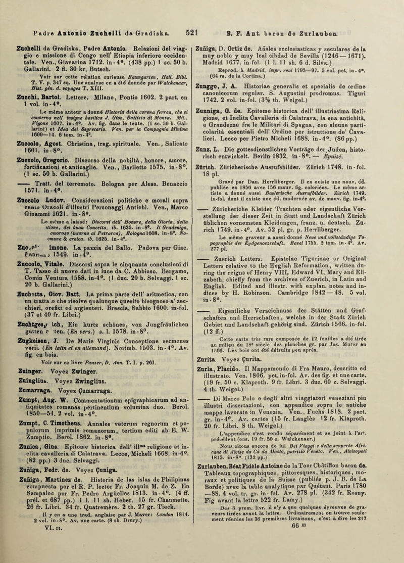 Zuchelli da Gradiska, Padre Antonio. Relazioni del viag- gio e missione di Congo nell’ Etiopia inferiore occiden¬ tale. Ven., Giavarina 1712. in-4°. (438 pp.) 1 sc. 50 b. Gallarini. 2 fl. 30 kr. Butscb. Voir sur cette relation curieuse Baumgarten, Hall. Bibl. T. V. p. 347 sq. Une analyse en a été donnée par tValckenaer, Hist. gén. d. voyages T. XIII. Zncchi, Bartol. Lettere. Milano, Pontio 1602. 2 part, en 1 vol. in-4°. Le même auteur a donné Hisloria délia corona ferrea, che si conserva nelt insigne basilica J. Giov. Battista di Monta. Mil., Vigone 1607. in-4°. Av. fig. dans le texte. (I sc. 50 b. Gal¬ larini) et Idea del Segrelario. Ven. per la Compagnia Minima 1600—14. 6 tom. in-4°. Zuccolo, Agost. Ohristina, trag. spirituale. Ven., Salicato 1601. in-8°. Zuccolo, Gregorio. Discorso délia nobiltà, honore, ainore, fortificazioni et anticaglie. Ven., Bariletto 1575. in-8°. (1 sc. 50 b. Gallarini.) ■■ ■ Tratt. del terremoto. Bologna per Aless. Benaccio 1571. in-4°. Zuccolo Ludov. Considerazioni politicbe e morali sopra cento Oracoli d’illustri Personaggi Anticbi. Ven., Marco Ginammi 1621. in-8°. Le même a laissé: Discorsi dell' Honore, delta Gloria, délia itione, del buon Concetlo. ib. 1625. in-8°. Il Gradenigo, amoroso (intorno al Pelrarca). Bologna 1608. in-8°. No- omune & eroica. ib. 1625. in-4°. ZuCvO1' imone. La pazzia del Ballo. Padova per Giac. Fabrianj 1549. in-4°. Zuccolo, Vitale. Discorsi sopra le cinquante conclusioni di T. Tasso di nuovo dati in lace da C. Abbioso. Bergamo, Comin Ventura 1588. in-4°. (1 duc. 20 b. Selvaggi. 1 sc. 20 b. Gallarini.) Zuchstta, Giov. Batt. La prima parte dell’ aritmetica, con un tratta x> che risolve qualunque quesito bisognoso a’ zec- chieri, orefici ed argienteri. Brescia, Sabbio 1600. in-fol. (37 et 40 fr. Libri.) Zuchtgesp Ich, Ein kurtz schoues, von Jungfrâulichen gutten ten. (En vers.) s. 1. 1578. in-8°. Zugkeisen, J. De Marie Virginia Conceptione sermones varii. (En latin et en allemand). Norimb. 1503. in-4°. Av. fig. en bois. Voir sur ce livre Panier, D. Ann. T. I. p. 261. Zuinger. Voyez Zwinger. Zuingliub. Voyez Zwinglius. Zumarraga. Voyez Çumarraga. Zumpt, Aug. W. Commentatiouum epigraphicarum ad an- tiquitates romanas pertinentium volumina duo. Berol. 1850—54. 2 vol. in-4°. Zumpt, C. Timotheus. Annales veterum regnorum et po- pulorum imprimis romanorum, tertium editi ab E. W. Zumptio. Berol. 1862. in-8°. Zunica, Gins. Epitome historica dell’ illnr,a religione et in- clita cavalleria di Calatrava. Lecce, Micheli 1668. in-4°. (82 pp.) 3 duc. Selvaggi. Zuniga, Fedr. de. Voyez Çuniga. Zuniga, Martinez de. Historia de las islas de Philipinas cotnpuesta por el R. P. lector Fr. Joaquin M. de Z. En Sampaloc por Fr. Pedro Argüelles 1813. in-4°. (4 ff. prél. et 687 pp.) 1 1. 1 1 sb. Heber. 15 fr. Chaumette. 26 fr. Libri. 34 fr. Quatremère. 2 th. 27 gr. Tieck. 11 y en a une trad. anglaise par J. Maver: London 1814. 2 vol. in-8°. Av. une carte. (8 sh. Drury.) VI. II. Zuniga, D. Ortiz de. Anales ecclesiasticas y seculares de la muy noble y muy leal cibdad de Sevilla (1246—1671). Madrid 1677. in fol. (1 1. 11 sh. 6 d. Silva.) Reprod. à Madrid, impi'. real 1795—97. 5 vol. pet. in-4°. (64 rs. de la Cortina.) Zunggo, J. A. Historiae generalis et specialis de ordine canonicornm regular. S. Augustini prodromus. Tiguri 1742. 2 vol. in-fol. (3% th. Weigel.) Zunniga, G. de. Epitome historica dell’ illustrissima Reli¬ gione, et Inclita Cavalleria di Calatrava, la sua antichità, e Grandezze fra le Militari di Spagna, con alcune parti- colarità essentiali dell’ Ordine per istruttione de’ Cava- lieri. Lecce per Pietro Micheli 1688. in-4°. (86 pp.) Zunz, L. Die gottesdienstlichen Vortrage de^ Juden, histo- risch entwickelt. Berlin 1832. in-8°.— Epuisé. Zürich. Züricherische Ausrufsbilder. Zürich 1748. in-fol. 18 pl. Gravé par Dan. Herrliberger. Il en existe une nouv. éd. publiée en 1856 avec 156 mauv. fig. coloriées. Le même ar¬ tiste a donné aussi Baslerische Ausrufbilder. Zürich 1749. in-fol. dont il existe une éd. modernée av. de mauv. fig. in-4®. —— Ztiricheriche Kleider Trachten oder eigentlicbe Vor- stellung der dieser Ze.it in Statt und Landschaft Zürich üblichen vornemsten Kleidungen, franz. u. deutsch. Zü¬ rich 1749. in-4°. Av. 52 pl. gr. p. Herrliberger. Le même graveur a aussi donné Neue und vollslândige To¬ pographie der Eydgenoszschafl. Basel 1755. 2 tom. in-4°. Av. 277 pl. - Zuerich Lotters. Epistolae Tigurinae or Original Letters relative to the English Reformation, written dn- ring the reigus of Henry VIII, Edward VI, Mary and Eli¬ zabeth, chiefly from the archives of Zuerich, in Latin and English. Edited and illnstr. with explan, notes and in¬ dices by H. Robinson. Cambridge 1842 — 48. 5 vol. in-8°. - Eigentlicbe Verzeichnuss der Statten und Graf- schaften und Herrschaften, welche in der Stadt Zürich Gebiet und Landschaft gehorig sind. Zürich 1566. in-fol. (12 ff.) Cette carte très rare composée de 12 feuilles a été tirée au milieu du 18e siècle des planches gr. par Jos. Murer en 1566. Les bois ont été détruits peu après. Zurita. Voyez Çurita. Zurla, Placido. Il Mappamondo di Fra Mauro, descritto ed illustrato. Ven. 1806. pet. in-fol. Av. des fig. et une carte. (19 fr. 50 c. Klaproth. 9 fr. Libri. 3 duc. 60 c. Selvaggi. 4 th. Weigel.) - Di Marco Polo e degli altri viaggiatori veneziani piu illustri dissertazioni, con appendice sopra le antiche mappe lavorate in Venezia. Ven.,Fuchs 1818. 2 part, gr. in-4^. Av. cartes (15 fr. Langlès 12 fr. Klaproth. 20 fr. Libri. 8 th. Weigel.) L’appendice s’est vendu séparément et se joint k l’art, précédent (ens. 19 fr. 50 c. Walckenaer.) Nous citons encore de lui Dei Viaggi e delle scoperte Afri- cane di Alvise da Cà da Mosto, palriiio Veneto. Ven., Alvisopoli 1815. in-8°. (132 pp.) Zurlauben, Béat Fidèle Antoine de la Tour CbAtilion baron de. Tableaux topographiques , pittoresques, historiques, mo¬ raux et politiques de la Suisse (publiés p. J. B. de La Borde) avec la table analytique par Quêtant. Paris 1780 —88. 4 vol. tr. gr. in-fol. Av. 278 pl. (342 fr. Rosny. Fig avant la lettre 522 fr. Lamy.) Des 3 prem. livr. il n’y a que quelques épreuves de gra¬ veurs tirées avant la lettre. Ordinairement on trouve seule¬ ment réunies les 36 premières livraisons, c’est à dire les 217 66 ™