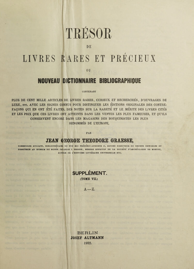 (TRÉSOR DE LIVRES RARES ET PRÉCIEUX OU NOUVEAU DICTIONNAIRE BIBLIOGRAPHIQUE CONTENANT PLUS DE CENT MILLE ARTICLES DE LIVRES RARES, CURIEUX ET RECHERCHÉS, D’OUVRAGES DE LUXE, etc. AVEC LES SIGNES CONNUS POUR DISTINGUER LES ÉDITIONS ORIGINALES DES CONTRE¬ FAÇONS QUI EN ONT ÉTÉ FAITES, DES NOTES SUR LA RARETE ET LE MERITE DES LIVRES CITÉS ET LES PRIX QUE CES LIVRES ONT ATTEINTS DANS LES VENTES LES PLUS FAMEUSES, ET QU’ILS CONSERVENT ENCORE DANS LES MAGASINS DES BOUQUINISTES LES PLUS RENOMMÉS DE L’EUROPE, PAR JEAN GEORGE THEODORE GRAESSE, CONSEILLER ADLIQDE, BIBLIOTHECAIRE BD FED ROI FRe'de'rIC-ADGÜSTE II, SECOND DIRECTEDR DD ORDENE OEWOELBE ET DIRECTEDR AD INTERIM DD MD8EE JA?ONAI8 À DRESDE, MEMBRE EFFECTIF DE LA SOCIETE D’ARCHEOLOGIE DE MOSCOÜ, ADTEDR DE L’HISTOIRE LITTe'bAIRE UNIVERSELLE ETC. SUPPLÉMENT. (TOME VIL) A—Z. BERLIN JOSEF ALTMANN 1922.