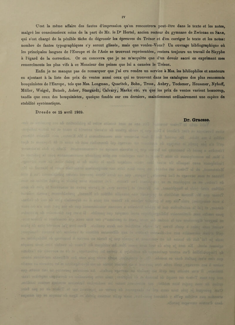 IV C'est la même affaire des fautes d’impression qu’on rencontrera peut-être dans le texte et les notes, malgré les consciencieux soins de la part de Mr. le Dr Hertel, ancien recteur du gymnase de Zwiccau en Saxe, qui s’est chargé de la pénible tâche de dégrossir les épreuves du Trésor et d’en corriger le texte et les notes: nombre de fautes typographiques s’y seront glissés, mais que voulez-Vous? Un ouvrage bibliographique où les principales langues de l’Europe et de l’Asie se trouvent représentées, restera toujours un travail de Sisyphe à l’égard de la correction. Or on concevra que je ne m’acquitte que d’un devoir sacré en exprimant mes remercîments les plus vifs à ce Monsieur des peines que lui a causées le Trésor. Enfin je ne manque pas de remarquer que j’ai cru rendre un service à Mss. les bibliophiles et amateurs en ajoutant à la liste des prix de ventes aussi ceux qui se trouvent dans les catalogues des plus renommés bouquinistes de l’Europe, tels que Mss. Longman, Quaritch, Bohn, Tross, Aubry, Techener, Heussner, Nyhoff, Muller, Weigel, Butsch, Asher, Stargardt, Calvary, Maske etc. vu que les prix de ventes varient beaucoup, tandis que ceux des bouquinistes, quoique fondés sur ces derniers, maintiennent ordinairement une espèce de stabilité systématique. Dresde ce 15 avril 1869. Dr. Graesse.