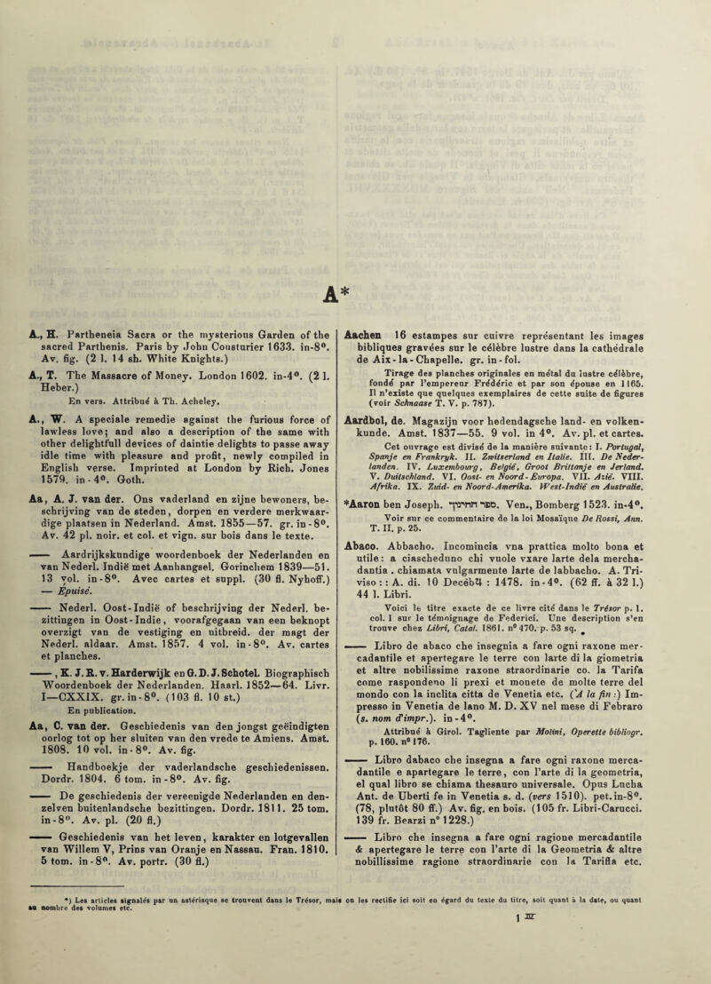 A., H. Partheneia Sacra or the mysterious Garden of the sacred Parthenis. Paris by John Cousturier 1633. in-8°. Av. fig. (2 1. 14 sh. White Knights.) A., T. The Massacre of Money. London 1602. in-4°. (2 1. Heber.) En vers. Attribué à Th. Acheley. A., W. A spéciale remedie against the furious force of lawless love; and also a description of the same with other delightfnll devices of daintie delights to passe away idle finie with pleasure and profit, newly compiled in English verse. Imprinted at London by Rich. Jones 1579. in - 4°. Goth. Aa, A. J. van der. Ons vaderland en zîjne bewoners, be- schrijving van de steden, dorpen en verdere merkwaar- dige plaatsen in Nederland. Amst. 1855—57. gr. in-8°. Av. 42 pl. noir, et col. et vign. sur bois dans le texte. — Aardrijkskttndige woordenboek der Nederlanden en van Nederl. Indië met Aanhangsel. Gorinchem 1839—51. 13 yol. in-8°. Avec cartes et suppl. (30 fl. Nyhoff.) — Epuisé. - Nederl. Oost-Indië of beschrijving der Nederl. be- zittingen in Oost*Indie, voorafgegaan van een beknopt overzigt van de vestiging en uitbreid. der magt der Nederl. aldaar. Amst. 1857. 4 vol. in-8°. Av. cartes et planches. —— , K. J. R. v. Harderwijk en G. D. J. Schotel. Biographisch Woordenboek der Nederlanden. Haarl. 1852—64. Livr. I—CXXIX. gr. in • 8°. (103 fl. 10 st.) En publication. Aa, C. van der. Geschiedenis van den jongst geëindigten oorlog tôt op ber sluiten van den vrede te Amiens. Amst. 1808. 10 vol. in-8°. Av. fig. — Handboekje der vaderlandscbe geschiedenissen. Dordr. 1804. 6 tom. in-8°. Av. fig. —- De geschiedenis der vereenigde Nederlanden en den- zelven buitenlandsche bezittingen. Dordr. 1811. 25 tom. in -8°. Av. pl. (20 fl.) —— Geschiedenis van het leven, karakter en lotgevallen van Willem V, Prins van Oranje en Nassau. Fran. 1810. 5 tom. in-8°. Av. portr. (30 fl.) Aachen 16 estampes sur cuivre représentant les images bibliques gravées sur le célèbre lustre dans la cathédrale de Aix-la-Chapelle, gr. in-fol. Tirage des planches originales en métal du lustre célèbre, fondé par l’empereur Frédéric et par son épouse en 1165. Il n’existe que quelques exemplaires de cette suite de figures (voir Schnaase T. V. p. 787). Aardbol, de. Magazijn voor hedendagsche land- en volken- kunde. Amst. 1837—55. 9 vol. in 4°. Av. pl. et cartes. Cet ouvrage est divisé de la manière suivante : I. Portugal, Spanje en Frank rpk. II. Zmiiserland en Italie. III. De Neder¬ landen. IV. Luxembourg, België, Groot II rit tan je en Jerland. V. Duitschland. VI. Oost- en Noord-Eirropa. VII. Aziê. VIII. Afrika. IX. Zuid- en Noord-Amerika. West-lndië en Australie. *Aaron ben Joseph. “pSVtmBO. Ven., Bomberg 1523. in-4°. Voir sur ce commentaire de la loi Mosaïque De Rossi, Ann. T. II. p. 25. Abaco. Abbacho. Incomincia vna prattica molto bona et utile: a ciascheduno chi vuole vxare larte delà mercha- dantia . chiamata vulgarmente larte de labbacho. A. Tri- viso : : A. di. 10 DecèbU : 1478. in-4°. (62 ff. à 32 1.) 44 1. Libri. Voici le titre exacte de ce livre cité dans le Trésor p. 1. col. 1 sur le témoignage de Federici. Une description s’en trouve chez Libri, Calai. 1861. n°470. p. 53 sq. —— Libro de abaco che insegnia a fare ogni raxone mer- cadantile et apertegare le terre con larte di la giometria et altre nobilissime raxone straordinarie co. la Tarifa corne raspondeno li prexi et monete de moite terre del mondo con la inclita citta de Venetia etc. ('A la fin.) Im- presso in Venetia de lano M. D. XV nel mese di Febraro (s. nom tTimpr.). in-4°. Attribué à Girol. Tagliente par Motini, Operette bibliogr. p. 160. n° 176. - Libro dabaco che insegna a fare ogni raxone merca- dantile e apartegare le terre, con l’arte di la geometria, el quai libro se chiama thesauro universale. Opus Lncha Ant. de Uberti fe in Venetia s. d. (vers 1510). pet.in-80. (78, plutôt 80 ff.) Av. fig. en bois. (105 fr. Libri-Carucci. 139 fr. Bearzi n° 1228.) —— Libro che insegna a fare ogni ragione mercadantile & apertegare le terre con Tarte di la Geometria & altre nobillissime ragione straordinarie con la Tarifla etc. *) Les arlicles signalés par un astérisque se trouvent dans le Trésor, mais on les rectifie ici soit en égard du texte du titre, soit quant à la date, ou quant aa nombre des volumes etc.