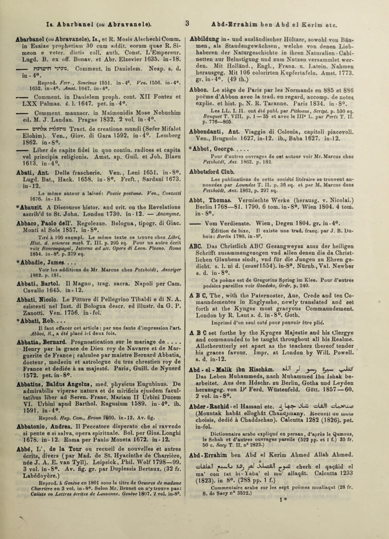 Is. Abarbanel (ou Abravanele). Abarbanel (ou Abravanele), Is.f et R. Mosis Alscliechi Comm. in Esaiae prophetiam 30 cum addit. eorum quae R. Si¬ meon e veter. dictis coll. auth. Const. L’Empereur. Lugd. B. ex off. Bonav. et Abr. Elzevier 1635. in-18. .. — MÏOT ■V’SO. Comment, in Danielem. Neap. s. d. in - 4°. Reprod. Ferr., Soncinus 1551. in-4°. Ven. 1556. in-4°. 1652. in-4°. Amst. 1647. in-4°. ■ —■ Comment, in Danielem proph. cont. XII Fontes et LXX Palmas. s*. 1. 1647. pet. in -4°. ■ — Comment, manuscr. in Maimonidis Mose Nebuchim ed. M. J. Landau. Pragae 1832. 2 vol. in-4°. — ■ rflhsrvo Tract, de creatione mundi (Sefer Mifalot Elohim). Ven., Giov. di Gara 1592. in-4°. Lemberg 1862. in-8°. —— Liber de capite fidei in quo contin. radices et capita vel principia religionis. Amst. ap. Guil. et Job. Blaeu 1613. in-4°. Abati, Ant. Delle frascherie. Ven., Leni 1651. in-8°. Lugd. Bat., Hack. 1658. in-8°. Frcft., Sardani 1673. in -12. Le même auteur a laissé: Poesie poslume. Ven., Conzatli 1676. in-12. *Abauzit. A Discourse bistor. and crit. on the Révélations ascrib’d to St. John. London 1730. in-12. — Anonyme. Abbaco, Paolo dell’. Regolezze. Bologna, tipogr. di Giac. Monti al Sole 1857. in-8°. Tiré à 100 exçmpl. Le même texte se trouve chez Libri, Hist. d. sciences math. T. III. p. 205 sq. Pour un autre écrit voir; Boncompagni, lnlomo ad aie. Opéré di Leon. Pisano. Roma 1854. in-8°. p. 379 sq. *Abbadie, James.... Voir les additions de Mr. Marcus chez Petzholdt, Anzeiger 1862. p. 181. Abbati, Bartol. Il Magno, trag. sacra. Napoli per Cam. Cavallo 1645. in-12. Abbati, Nicolo. Le Pitture di Pellegrino Tibaldi e di N. A. esistenti nel Inst, di Bologna descr. ed illustr. da G. P. Zanotti. Ven. 1756. in-fol. * Abbati, Rob.... Il faut effacer cet article : par une faute d’impression l’art. Abbot, R., a été placé ici deux fois. Abbatia, Bernard. Prognostication sur le mariage de ... . Henry par la grâce de Dieu roy de Navarre et de Mar¬ guerite de France; calculée par maistre Bernard Abbatia, docteur, médecin et astrologue du très chrestien roy de France et dediée à sa majesté. Paris, Guill. de Nyuerd 1572. pet. in-8°. Abbatius, Baldus Angélus, med. physicus Eugubinus. De admirabilis viperae natura et de mirificis ejusdem facul- tatibus liber ad Seren. Franc. Mariam II Urbini Ducem VI. Urbini apud Barthol. Ragusium 1589. in-4°. ib. 1591. in-4°. Reprod. Hag. Com., Broun 1660. in-12. Av. fig. Abbatonio, Andrea. Il Peccatore disperato che si ravvede si pente e si salva, opéra spirituale. Bol. per Gius.Longbi 1678. in-12. Roma per Paulo Moneta 1672. in-12. Abbé, L’, de la Tour ou recueil de nouvelles et autres écrits, divers ( par Mad. de St. Hyacinthe de Charrière, née J. A. E. van Tyll). Leipsick, Pbil. Wolf 1798—99. 3 vol. in-8°. Av. fig. gr. par Duplessis Bertaux. (32 fr. Labédoyère.) Reprod. à Genève en 1801 sous le titre de Oeuvres de madame Charrière en 3 vol. in-8°. Selon Mr. Brunet on n’y trouve pas: Caliste ou Lettres écrites de Lausanne. Genève 1807. 2 vol. in-8°. Abbildung in- und auslandischer Holtzer, sowohl von Bau- men, als Staudengewâchsen, welcbe von denen Lieb- haberen der Naturgeschicbte in ihren Naturalien - Cabi- netlen zur Belustigung und zura Nutzen versammlet wer- den. Mit Holland., Engl., Franz, u. Latein. Nahmen herausgeg. Mit 106 colorirten Kupfertafeln. Amst. 1773. gr. in-4°. (49 tb.) Abbon. Le siège de Paris par les Normands en 885 et 886 poème d’Abbon avec la trad. en regard, accomp. de notes explic. et hist. p. N. R. Taranne. Paris 1834. in-8°. Les LL. I. II. ont été publ. par Pithoeus, Script, p. 530 sq. Bouquet T. VIII. p. 1 —35 et avec le III8 L. par Pertz T. IL p. 776—805. Abbondanti, Ant. Viaggio di Colonia, capitoli piacevoli. Ven., Brugnolo 1627. in-12. ib., Baba 1627. in-12. * Abbot, George. Pour d’autres ouvrages de cet auteur voir Mr. Marcus chez Petzholdt, Anz. 1862. p. 182. Abbotsford Club. Les publications de cette société litéraire se trouvent an¬ noncées par Loivndes T. IL p. 38 sq. et par M. Marcus dans Petzholdt, Anz. 1862, p. 297 sq. Abbt, Thomas. Vermischte Werke (herausg. v. Nicolai.) Berlin 1768—81. 1790. 6 tom. in-8°. Wien 1804. 4 tom. in - 8°. —— Vom Verdienste. Wien, Degen 1804. gr. in-4°. Édition de luxe. Il existe une trad. franç. par J. B. Du¬ bois: Berlin 1780. in -8°. ABC. Das Christlich ABC Gesangweysz ausz der heiligen Schrifft zusammengezogen vnd allen denen die da Christ- lichen Glaubens sindt, vnd für die Jungen zu Ehren ge- dicht. s. 1. ni d. (avant 1554). in-8°, Nürnb.,Val. Newber s. d. in- 8°. Ce poème est de Gregorius Spring im Klee. Pour d’autres poésies pareilles voir Goedeke, Grdr. p. 240. ABC, The, with the Paternoster, Aue, Crede and ten Co- maundementes in Englysshe, newly translated and set forth at the Kynges most gracyous Commaundement. London by R. Lant s. d. in-8°. Goth. Imprimé d’un seul coté pour pouvoir être plié. ABC set forthe by the Kynges Majestie and his Clergye and commaunded to be taught throughont ail his Reaime. Allotberutterly set apart as the teachers thereof tender his grâces favour. Impr. at London by Will. Powell. s. d. in-12. Abd - el - Malik ibn Hischâm. J yd*/ Das Leben Muhammeds, nach Muhammed Ibn Ishak be- arbeitet. Aus den Hdschr. zu Berlin, Gotha und Leyden herausgeg. von Dr Ferd. Wüstenfeld. Gott. 1857 — 60. 2 vol. in - 8°. Abder -Rachid - el Hassani etc. Lfs- oL& cjUJII oLçsru.*? (Mountak habât elloghât Chaudjiüany. Recueil de mots choisis, dédié à Chaddschan). Calcutta 1282 (1826). pet. in-fol. Dictionnaire arabe expliqué en persan, d’après le Qamous, le Schah et d’autres ouvrages pareils (522 pp. et 1 f.) 35 fr. 50 c. Sacy T. II. n° 2823.) Abd-Errahim ben Abd el Kerim Ahmed Allah Ahmed. e. oüiJlaJ! ^a^v'Lj vA-UaüJI cherh el qaçâid el ma’ can lat bi-Yaba’ el mo’ allaqât. Calcutta 1233 (1823). in 8°. (288 pp. 1 f.) Commentaire arabe sur les sept poëmes moaliaqat (28 fr. S. de Sacy n° 3522.) 1 *